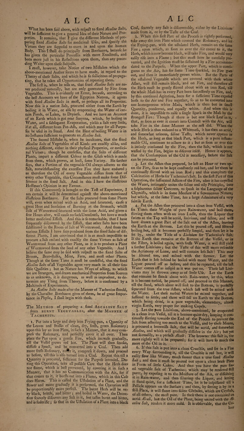 What has been faid above, with rcfpecl to fixed Alcaline Salts, will be diffident to give a general Idea of their Nature and Pro¬ perties. It remains, that I give the different Methods of pre¬ paring fixed Alcaline Salts for medicinal Ufes, and fpecify the Virtues they are fuppofed to exert in and upon the human Body. This I (hall do principally from Boerhaave, becaufe he has given the particular Proceffcs with more Exa&nefs, and been more juft in his Reflections upon them, than any prece¬ ding Writer upon thefe Subje&s. I mud, however, take Notice of two Miftakes which the above-mentioned Author feems to have made, in regard to the Theory of thefe Salts, and which he is fo follicitous of propaga¬ ting, that he takes all Opportunities of repeating them. The firft is, when he tells us, that fixed Alcaline Salts are ne¬ ver produced naturally, but are only generated by Fire from Vegetables. This is evidently an Error, becaufe, according to the beft Accounts we have of the Egyptian Natron, it agrees with fixed Alcaline Salts in moft, or perhaps all its Properties. Now this is a native Salt, procured either from the Earth by boiling it in Water, or elfe by evaporating the Water of cer¬ tain Ponds, or Lakes, to Drynefs. And we have an Account of an Earth which is got near Smyrna, which, by boiling in Water, and a fubfequent Evaporation, yields a Salt very little, if at all, different from Pot-Alb, and which may for all Purpo¬ ses. be ufed in its Stead. And the Heat of boiling Water is in nolnftance fufficient to generate an Alcaline Salt. The fecond Miftake is, when he inculcates, that the fixed Alcaline Salts of Vegetables of all Kinds are exactly alike, and nothing different, either in their phyfical Properties, or medici¬ nal Virtues; though he confeffes, that the Salts of different Plants, impart a different Colour to the Glafs which is made from them, which proves, at leaft, fome Variety. He farther fays, that a Portion of the vegetable Oil always adheres to the Salt, notwithftanding the exceffive Fire they have endured ; as therefore the Oil of every Vegetable differs from that of every other Vegetable, this Circumftance muft make fome Dif¬ ference in the fixed Salt. And in this I have the illuftrious Hoffman’s Opinion in my Favour. If this Controverfy is brought to the Teft of Experience, I am certain it will be determined againft the above-mentioned illuftrious Boerhaave. For the Salts procured from fome Plants will, even when mixed with an Acid, and faturated, caufe a great Heat and Senfation of Burning at the Stomach, whilft Salt of Wormwood faturated with the fame Acid, and given a few Hours after, will caufe no fuchUneafinefs, but have a much better medicinal Effecft. And this is fo remarkable, that I have frequently difcovered by the Effect, that other Salts have been fubftituted in the Room of Salt of Wormwood. And from the various Effefe I have feen produced from the fixed Salts of dif¬ ferent Plants, I am convinced that it is as much impoffible to procure a Salt endued with exactly the fame Virtues as Salt of Wormwood from any other Plant, as it is to produce a Plant of Wormwood from the Seed of any other Vegetable. And I believe the fame may be faid with refpebt to the fixed Salts of Broom, Bean-ftalks, Mint, Fern, and moft other Plants. Though at the fame Time it muft be confefled, that the fixed Alcaline Salts of all Vegetables agree very much in all their fen- fible Qualities ; but as Nature has Ways of acfting, to which we are Strangers, and draws mechanical Properties from Sources to us unknown, it is dangerous, as well as imprudent, to de¬ termine any Thing from Theory, before it is confirmed by a Multitude of Experiments. As Alcaline Salts made after the Manner of Tachenius fhould, by the Character Boerhaave gives of them, be of great Impor¬ tance in Phyfic, I fhall begin with thofe. The Method of preparing a fixed Alcaline Salt from burnt Vegetables, after the Manner of Tachenius. I. Put into a large and deep iron Frying-pan, a Quantity of the Leaves and Stalks of clean, dry, frefh, green Rofemary; upon this lay an iron Plate, in fuch a Manner, that it may com- prefs the Rofemary, and perfectly cover it all over. Then place the Pan upon a gentle Fire, which increafe gradually, till the Veffel grows red hot. The Plant will then fmoke, diffufe a Smell, and be converted into a Coal. Then add more frefti Rofemary, co^r it, comprefs it down, and proceed as before, till this is alfo turned into a Coal. Repeat this till a Quantity is procured, fufficient for the Purpofe intended. Du¬ ring this Operation, take all poffible Care that the Herb does Dot flame, which is beft prevented, by covering it in fuch a Manner, that it has no Communication with the Air, for if that comes to it, it burfts out into a Flame, which in this Cafe does Harm. T. his is called the Uftulation of a Plant, and the flower and more gradually it is performed, the Operation will be proportionably more perfect. The burnt Herb will be ve¬ ry black, brittle, and bitter; and boiled in Water, the Decoc¬ tion fcarcely difeoversany Salt in it, but taftes burnt and bitter, and is fudorific ; fo that in the Uftulation of a Plant into a black ALC Coal, fcarcely any Salt is difcoverable? either by the Lixivium ’ made from it, or by theTafte of the Coal. 2. When this firft Part of the Procefs is rightly performed, take away the iron Plate which covered the Rofemary, and let the Frying-pan, with the uftulated Herb, remain on the fame Fire ; upon which, as foon as ever the Air comes to it, the Herb, which isnowbecome black, will take Fire, and would very eafily rife into a Flame ; but this muft here be carefully pre¬ vented, and the Ignition muft be fuftained by a Fire accommo¬ dated to the Purpofe. When the upper Part, which is conti¬ guous to the Air, has for fome Time fparkled, its Fire goes out, and then it immediately grows white. But the Parts of the uftulated Vegetable which arc covered with thefc white Allies, will ftill remain black, and on Fire, and therefore all the Herb muft be gently ftirred about with an iron Rod, till the whole Mafs has in every Part been fucceffively on Fire, and, by this continual Agitation, been for a fufficient Time expofed both to the Air and Fire together, fo as to be converted into one homogeneous white Mafs, which is then but in fmall Quantity, ponderous, and equally white. And when this is done, it is impoffible fo raife a Angle Spark in the Mafs by the ftrongeft Fire: Though if there is but one black Leaf in it, that, as foon as ever it comes into Contadt with the Air, will take Fire in the fame Manner as the reft did. When the whole Herb is thus reduced to a Whitenefs, it has then an acrid, and fomewhat urinous, faline Tafte; which never appears in the Herb, as long as that black Part, which is a pure inflam¬ mable Oil, continues to adhere to it ; but as foon as ever this is intirely confumed by the Fire, then the Salt, which is not wafted by the Fire, begins to difeover itfelf. Hence it appears, that the Confumption of the Oil is neceffary, before the Salt can be procured. 3. Let the Allies thus prepared, be left an Hour or two up¬ on the Fire, foas to be kept conftantly red hot, and let them be continually ftirred with an iron Rod ; and this compleats the Calcination of Herbs for Tachenius’s Salt. In the firft Part of this Operation, the fuffocated Adtion of the Fire, after it has expelled the Water, intimately unites the faline and oily Principles, into a fulphureous faline Concrete, to fpeak in the Language of the Chymifts, which is in fome Meafure of a faponaceous Nature; but which, at the fame Time, has a large Admixture of a very fubtile Earth. 4. Put the Allies thus procured into a clean iron Veffel, with fix Time's their Weight of pure Rain-water, and boil them* ftirring them often with an iron Ladle, then the Liquor that fwims at the Top will be acrid, lixivious, and faline, and will have drawn a great Part of the Salt out of the Allies, leaving the Earth at the Bottom. Let this be poured off, and filtered boiling hot, till it becomes perfedlly limpid, and then let it be fet by, under the Title of a Lixivium for Tachenius’s Salt. If the Earth that remains at the Bottom of the Veffel, or in the Filter* is boiled again, with frelh Water, it will ftill yield a farther Lixivium ; but the Tafte of this will more refemble the Acrimony of Lime, and will contain lefs Salt: This may be filtered too, and mixed with the former. Let the Earth that is left behind be boiled with more Water, and the Liquor poured off as before, and this be repeated, till the laft. Water comes off as infipid as it was put on. Thefe laft Lixi- viums may be thrown away as of little Ufe. Let the Earth that remains be {hook about with Rain-water, let this, when it is become turbid, be poured off, and proceed in this Manner, till the Sand, which alone will fink to the Bottom, is perfectly feparated from the true Afhes, which laft will be mixed with the Water. Let thele turbid Waters be mixed together, and fuffered to fettle, and there will fall an Earth to the Bottom, which being dried, is a pure vegetable, elementary, almoft virgin Earth, very proper for making Cupels. 5. Let the pure Lixivium, above-mentioned, be evaporated in a clean iron Veffel, till it is become quite dry, keeping it con¬ tinually ftirring towards the End of the Procefs to prevent the Salt from adhering too much to the Veffel, and by thefe Means, is procured a brownifh Salt, that will be acrid, and fomewhat Alcaline, and which will gradually difiolve in the Air ; but yet not fo readily, as a perfect Alcali: The browner this Salt is, the more rightly will it be prepared; for it will have fo much the more of the Oil in it. 6. If this Salt is put into a clean Crucible, and fet in a Fire every Way furrounding it, till the Crucible is red hot, it will eafily flow like Water, much fooner than a true fixed Alcaline Salt ; and then it muft be poured out upon a clean brafs Plate in Form of little Cakes. And thus you have the pure fix¬ ed vegetable Salt of Tachenius; which may be rendered ftill purer, by expofing it to the Moifture of the Air, or diffolving it in Rain-water, and then filtering the Liquor, and letting it ftand quiet, for a fufficient Time, let it be infpifl'ated till a Pellicle appears on the Surface ; and then, by fetting it by in a ftill Place, it will fhoot into faline Glebules, which are Cryftals* of all others, the moft pure. In thefe there is not contained an acrid Alcali, but the Oil of the Plant, being united with the Al‘ caline Salt, renders it more mild, It is obfervable, that the Cc-