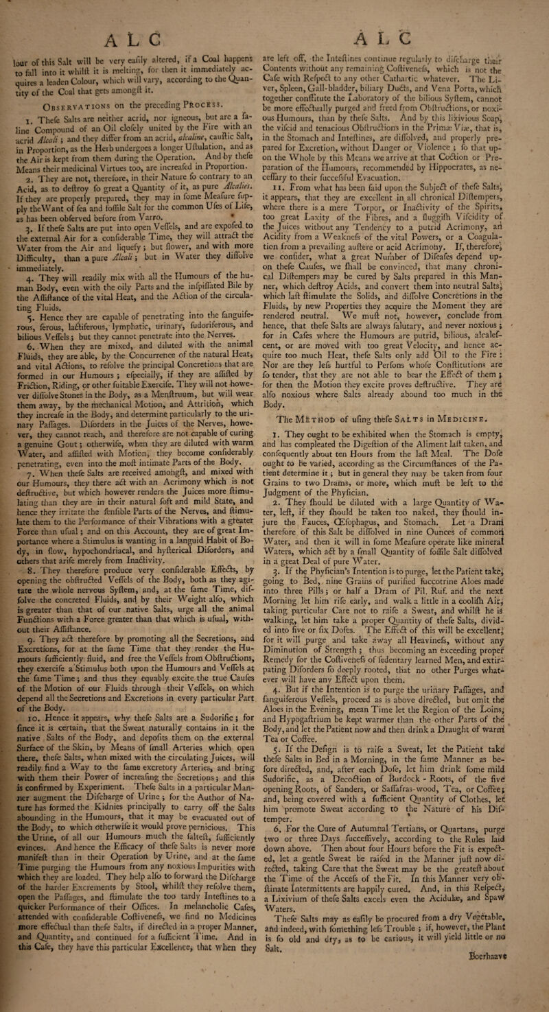 lour of this Salt will be very eafily altered, if a Coal happens to tall into it whilft it is melting, for then it immediately ac¬ quires a leaden Colour, which will vary, according to the Quan¬ tity of the Coal that gets amongft it. Observations on the preceding Process. 1. Thefe Salts are neither acrid, nor igneous, but are a fa- line Compound of an Oil clofely united by the Fire with an acrid A lea It ; and they differ from an acrid, alcaline, cauftic Salt, in Proportion, as the Herb undergoes a longer Uftulation, and as the Air is kept from them during the Operation. And by thefe Means their medicinal Virtues too, are increafed in Proportion. 2. 'They are not, therefore, in their Nature fo contrary to an Acid, as to deftroy fo great a Quantity of it, as pure Alcalies. If they are properly prepared, they may in fome Meafure fup- ply theWant of fea and ioffile Salt for the common Ufes of Life, as has been obferved before from Varro. 3. If thefe Salts are put into open Veffels, and are expofed to the external Air for a confiderable Time, they will attract the Water from the Air and liquefy; but flower, and with more Difficulty, than a pure Alcali; but in Water they diffolve immediately. 4. They will readily mix with all the Humours of the hu¬ man Body, even with the oily Parts and the infpiffated Bile by the Affiftance of the vital Heat, and the ACEon of the circula¬ ting Fluids. . # . . 5. Hence they are capable of penetrating into the fanguife- rous, ferous, lactiferous, lymphatic, urinary, fudoriferous, and bilious Veffels; but they cannot penetrate into the Nerves.. 6. When they are mixed, and diluted with the animal Fluids, they are able, by the Concurrence of the natural Heat, and vital Actions, to refolve the principal Concretions that are formed in our Humours ; efpecially, if they are affifted by Friction, Riding, pr other fuitable Exercife. They will not howe¬ ver diffolve StoneS in the Body, as a Menftruum, but will wear them away, by the mechanical Motion, and Attrition, which they increafe in the Body, and determine particularly to the uri¬ nary Paffages. Diforders in the Juices of the Nerves, howe¬ ver, they cannot reach, and therefore are not capable of curing a genuine Gout; otherwife, when they are diluted with warm Water, and affifted with Motion, they become confiderably penetrating, even into the moft intimate Parts of the Body, 7. When thefe Salts are received amohgft, and mixed with our Humours, they there aCi: with an Acrimony which is not deftruCEve, but which however renders the Juices more {Emu¬ lating than they are in their natural foft and mild State, and hence they irritate the fenflble Parts of the Nerves, and ftimu- late them to the Performance of their Vibrations with a greater Force than ufual; and on this Account, they are of great Im¬ portance where a Stimulus is wanting in a languid Habit of Bo¬ dy, in flow, hypochondriacal, and hyfterical Diforders, and others that arife merely from InaCEvity. 8. They therefore produce very confiderable Effe&s, by opening the obftruCted Veffels of the Body, both as they agi¬ tate the whole nervous Syftem, and, at the fame Time, dif¬ folve the concreted Fluids, and by their Weight alfo, which is greater than that of our native Salts, urge all the animal Functions with a Force greater than that which is ufual, with¬ out their Affiftance. 9. They aCt therefore by promoting all the Secretions, and Excretions, for at the fame Time that they render the Hu¬ mours fufficiently fluid, and free the Veffels from ObftruCEons, they exercife a Stimulus both upon the Humours and Veffels at the fame Time; and thus they equably excite the true Caufes of the Motion of our Fluids through their Veffels, on which depend all the Secretions and Excretions in every particular Part of the Body. 10. Hence it appears, why thefe Salts are a Sudorific; for fince it is certain, that the Sweat naturally contains in it the native Salts of the Body, and depofits them on the external Surface of the Skin, by Means of fmall Arteries which open there, thefe Salts, when mixed with the circulating Juices, will readily find a Way to the fame excretory Arteries, and bring with them their Power of increafing the Secretions; and this is confirmed by Experiment. Thefe Salts in a particular Man¬ ner augment the Difcharge of Urine ; for the Author of Na¬ ture has formed the Kidnies principally to carry off the Salts abounding in the Humours, that it may be evacuated out of the Body, to which otherwife it would prove pernicious. This the Urine, of all our Humours much the falteft, fufficiently evinces. And hence the Efficacy of thefe Saks is never more manifeft than in their Operation by Urine, and at the fame Time purging the Humours from any noxious Impurities with which they are loaded. They help alfo to forward the Difcharge of the harder Excrements by Stool, whilft they refolve them, open the Paffages, and {Emulate the too tardy Inteftines to a quicker Performance of their Offices. In melancholic Cafes, attended with confiderable Coftivenefs, we find no Medicines more effectual than thefe Salts, if direded in a proper Manner, and Quantity, and continued for a fufficient Time. And in this Cafe, they have this particular Excellence, that when they are left off, the Inteftines continue regularly to difcharge their Contents without any remaining Coftivenefs, which is not the Cafe with RefpeCt to any other Cathartic whatever. The Li¬ ver, Spleen, Gall-bladder, biliary Duds, and Vena Porta, which together conftitute the Laboratory of the bilious Syftem, cannot be more effedually purged and freed from ObftruCEons, or noxi¬ ous Humours, than by thefe Salts. And by this lixivious Soap, the vifeid and tenacious Obftrudions in the Primae Viae, that is, in the Stomach and Inteftines, are diffolved, and properly pre¬ pared for Excretion, without Danger or Violence ; fo that up¬ on the Whole by this Means we arrive at that Codion or Pre¬ paration of the Humours, recommended by Hippocrates, as ne- ceffary to their fuccefsful Evacuation. II. From what has been faid upon the Subjed of thefe Salts, it appears, that they are excellent in. all chronical Diftempers, where there is a mere Torpor, or Inadivity of the Spirits* too great Laxity of the Fibres, and a fiuggifh Vifcidity of the Juices without any Tendency to a putrid Acrimony, ari Acidity from a Weaknefs of the vital Powers, or a Coagula¬ tion from a prevailing auftere or acid Acrimony. If, therefore, we confider, what a great Number of Difeafes depend up¬ on thefe Caufes, we {hall be convinced, that many chroni¬ cal Diftempers may be cured by Salts prepared in this Man¬ ner, which deftroy Acids, and convert them into neutral Salts^ which laft {Emulate the Solids, and diffolve Concretions in the Fluids, by new Properties they acquire the Moment they are rendered neutral. We muft not, however, conclude from hence, that thefe Salts are always falutary, and never noxious; ' for in Cafes where the Humours are putrid, bilious, aloalef- cent, or are moved with too great Velocity, and hence ac¬ quire too much Heat, thefe Salts only add Oil to the Fire : Nor are they lefs hurtful to Perfons whofe Conftitutions are fo tender, that they are not able to bear the EffeCt of them } for then the Motion they excite proves deftru61ive. They are alfo noxious where Salts already abound too much in the Body. TheMfeTrtot) of ufing thefe Salts in Medicine. 1. They ought to be exhibited when the Stomach is empty, and has compleated the Digeftion of the Aliment laft taken, and confequently about ten Hours from the laft Meal. The Dofe ought to be varied, according as the Circumftances of the Pa¬ tient determine it; but in general they may be taken from four Grains to two Drams, or more, which muft be left to the Judgment of the Phyftcian. 2. They {hould be diluted with a large Quantity of Wa¬ ter, left, if they {hould be taken too naked, they {hould in¬ jure the Fauces, CEfophagus, and Stomach. Let a Drarri therefore of this Salt be diffolved in nine Ounces of common Water, and then it will in fome Meafure operate like mineral Waters, which aCt by a fmall Quantity of foffile Salt diffolved in a great Deal of pure Water. 3. If the Phyfician’s Intention is to purge, let the Patient take, going to Bed,, nine Grains of purified fuccotrine Aloes made into three Pills ; or half a Dram of Pil. Ruf. and the next Morning let him rife early, and walk a little in a coolifti Air, taking particular Care not to raife a Sweat, and whilft he is walking, let him take a proper Quantity of thefe Salts, divid¬ ed into five or fix Dofes. The Effect of this will be excellent, for it will purge and take away all Heavinefs, without any Diminution of Strength ; thus becoming an exceeding proper Remedy for the Coftivenefs of fedentary learned Men, and extir¬ pating Diforders fo deeply rooted, that no other Purges what¬ ever will have any EffeCt upon them. 4. But if the Intention is to purge the urinary Paffages, and fanguiferous Veffels, proceed as is above directed, but omit the Aloes in the Evening, mean Time let the Region of the Loins* and Hypogaftrium be kept warmer than the other Parts of the Body, and let the Patient now and then drink a Draught of warni Tea or Coffee. 5. If the Defigri is to raife a Sweat, let the Patient take thefe Saks in Bed in a Morning, in the Erne Manner as be¬ fore directed, and, after each Dofe, let him drink fome mild Sudorific, as a DecoCEon of Burdock - R.oots, of the five opening Roots, of Sanders, or Saffafras-wood, Tea, or Coffee; and, being covered with a fufficient Quantity of Clothes, let him promote Sweat according to the Nature of his Dif- temper. 6. For the Cure of Autumnal Tertians, or Quartans, purge two or three Days fucceffively, according to the Rules laid down above. Then about four Hours before the Fit is expect¬ ed, let a gentle Sweat be raifed in the Manner juft now di¬ rected, taking Care that the Sweat may be the greateft about the Time of the Accefs of the Fit. In this Manner very ob- ftinate Intermittents are happily cured. And, in this RefpeCt, a Lixivium of thefe Salts excels even the Aciduls, and SpaW Waters. Thefe Salts may as eafily be procured from a dry Vegetable, and indeed, with fomething lefs Trouble ; if, however, the Plant is fo old and dry, as to be carious, it will yield little or no Salt. Bioerhaavs