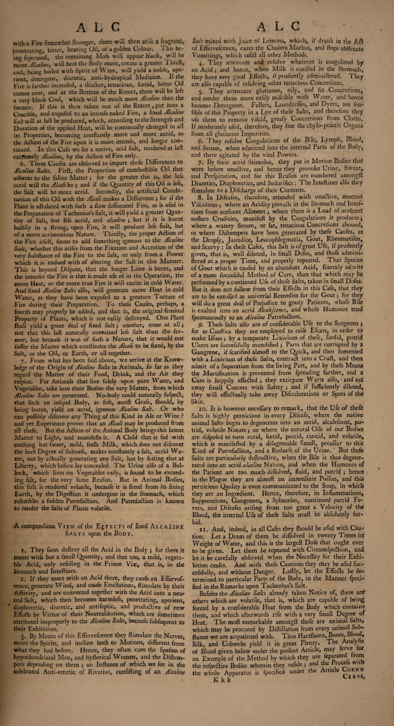 with a Fire fomewbat ftronger, there will then arifc a fragrant, penetrating, bitter, heating Oil, of a golden Colour. This be¬ ing fepa rated, the remaining Mafs will appear black, will be more Alcaline, will heat the Body more, create a greater Thiift, and, being boiled with Spirit of Wine, will yield a noble, ape¬ rient, detergent,, diuretic, anti-hydropical Medicine. If the Fire is farther increafed, a thicker, tenacious, foetid, bitter Oil comes over, and at the Bottom of the Retort, there will be left a very black Coal, which will be much more A'caline than the former. If this is then taken out of the Retort, put into a Crucible, and expofed to an intenfe naked ! ire, a fixed Alcaline Salt will at laft be produced, which, according to the Strength and Duration of the applied Heat, will be continually changed in all its Properties, becoming conftantly more and more acrid, as the Abiion of the Fire upon it is more intenfe, and longer con¬ tinued. In this Cafe we fee a native, acid Salt, rendered at laft extftmely Alcaline, by the Abtion of Fire only. 6. Three Caufes are obferved to impart thefe Differences to Alcaline Salts. Firft, the Proportion of combuftible Oil that adheres to the faline Matter; for the greater this is, the lefs acrid will the Alcali be ; and if the Quantity of this Oil is lefs, the Salt will be more acrid. Secondly, the artificial Combi¬ nation of this Oil with the Alcali makes a Difference ; for if the Plant is uftulated with fuch a flow luffocated Fire, as is ufed in the Preparation of Tachenius’s Salt, it will yield a greater Quan¬ tity of Salt, but lefs acrid, and alcaline ; but ir it is burnt haftily in a ftrong, open Fire, it will produce lefs Salt, but of a more acrimonious Nature. Thirdly, the proper Action of the Fire itfelf, feems to add fomething igneous to the Alcaline Sait, whether this arifes from the Fixation and Accretion of the very Subftance of the Fire to the Salt, or only from a Power which it is endued with of altering the Salt in this Manner. This is beyond Difpute, that the longer Lime is burnt, and the intenfer the Fire is that is made ufe of in the Operation, the more Heat, or the more true Fire it will excite in cold Water. And fixed Alcaline Salts alfo, will generate more Heat in cold Water, as they have been expofed to a greature Torture of Fire during their Preparation. To thefe Caufes, perhaps, a fourth may properly be added, and that is, the original feminal Property of Plants, which is not eafily deftroyed. One Plant Ihall yield a great deal of fixed Salt; another, none at all ; not that this laft naturally contained lefs Salt than the for¬ mer, but becaufe it was of fuch a Nature, that it would not fuffer the Matter which conftitutes the Alcali to be fixed, by the Salt, or the Oil, or Earth, or all together. 7. From what has been faid above, we arrive at the Know¬ ledge of the Origin of Alcaline Salts in Animals, fo far as they regard the Matter of their Food, Drink, and the Air they refpire. For Animals that live folely upon pure Water, and Vegetables, take into their Bodies the very Matter, from which Alcaline Salts are generated. No-body could naturally fufpebl, that fuch an infipid Body, as foft, moift Grafs, fhould, by being burnt, yield an acrid, igneous Alcaline Salt. Or who can poflibly difcover any Thing of this Kind in Ale or Wine ? and yet Experience proves that an Alcali may be produced from all thefe. But the Action of the Animal Body brings this latent Matter to Light, and manifefts it. A Child that is fed with nothing but l'weet, mild, frefh Milk, which does not difcover the leatt Degree of Saltnefs, makes conftantly a fait, acrid Wa¬ ter, not by abfually generating any Salt, but by fetting that at Liberty, which before lay concealed. The Urine alfo of a Bul¬ lock, which lives on Vegetables only, is found to be exceed¬ ing fait, for the very fame Reafon. But in Animal Bodies, this Salt is rendered volatile, becaufe it is freed from its fixing Earth, by the Digeftion it undergoes in the Stomach, which refembles a fudden Putrefablion. And Putrefaction is known to render the Salts of Plants volatile. A compendious View of the Effects of fixed AlcaLine Salts upon the Body. 1. They foon deftroy all the Acid in the Body ; for there it meets with but a fmall Quantity, and that too, a mild, vegeta¬ ble Acid, only refiding in the Primze Vise, that is, in the Stomach and Inteftines. 2. If they meet with an Acid there, they caufe an Effervef- cence, generate Wind, and caufe Erubtations, ftimulate by their Activity, and are converted together with the Acid into a neu¬ tral Salt, which then becomes harmlefs, penetrating, aperient, diaphoretic, diuretic, and antifeptic, and productive of new EfFtbls by Virtue of their Neutralization, which are fometimes attributed improperly to the Alcaline Saltsy becaufe fubfequent to their Exhibition. 3. By Means of this Effervefcence they ftimulate the Nerves, move the Spirits, and incline both to Motions, different from what they had before. Hence, they often cure the Spafms of hypochondriacal Men, and hyfterical Women, and the Diftem- pers depending on them ; an Inftance of which we fee in the celebrated Anti-emetic of Riverius, confifting of an Alcaline Salt mixed with juice of Lemons, which, if drank in the Abf of Effervefcence, cures the Cholera Morbus, and flops obftinate Vomitings, which refift all other Methods. 4. They attenuate and relolve whatever is coagulated by an Acid ; and hence, when Milk is curdled in the Stomach, they have very good Effects, if prudently adminiftered. They are alfo capable of refolving other tenacious Concretions. 5. They attenuate glutinous, oily, and fat Concretions, and render them more eafily milcible with Water, and hence become Detergents. Fullers, Laundrefles, and Dyers, are fen- fible of this Property in a Lye of thefe Salts, and therefore they ufe them to remove vifeid, greafy Concretions from Cloths. If moderately ufed, therefore, they free the chylo-poietic Organs from all glutinous Impurities. 6. They refolve Coagulations of the Bile, Lymph, Blood, and Serum, when admitted into the internal Parts of the Bony, and there agitated by the vital Powers. 7. By their acrid Stimulus, they put in Motion Bodies that were before unabtive, and hence they provoke Urine, Sweat, and Perfpiration, and for this Reafon are numbered amongft Diuretics, Diaphoretics, and Sudorifics: The Inteftines alfo they ftimulate to a Difcharge of their Contents. 8. In Difeafes, therefore, attended with unabtive, mucous Vifcidities; where an Acidity prevails in the Stomach and Intef¬ tines from acefcent Aliment; where there is a Load of acefcent auftere Crudities, manifeft by the Coagulations it produces; where a watery Serum, or fat, tenacious^Concretions abound, or where Diftempers have been generated by thefe Caufes, as the Dropfy, Jaundice, Leucophlegmatia, Gout, Rheumatifm, and Scurvy : In thefe Cafes, this Salt is of great Ufe, if prudently given, that is, well diluted, in fmall Dofes, and thofe admini¬ ftered at a proper Time, and properly repeated. That Species of Gout which is caufed by an abundant Acid, fcarcely admits of a more fuccefsful Method of Cure, than that which may be performed by a continued Ufe of thefe Salts, taken in fmall Dofes. But it does not follow from their Effebts in this Cafe, that they are to be extolled as univerfal Remedies for the Gout; for they will do a great deal of Prejudice to gouty Patients, whofe Bile is exalted into an acrid Alcalefcencey and whofe Humours tend fpontaneoufly to an Alcaline Putrefabtion. 9. Thefe Salts alfo are of confiderable Ufe to the Surgeons ; for as Cauftics they are employed to raife Efcars, in order to make Ifl’ues ; by a temperate Lixivium of thefe, fordid, putrid Ulcers are fuccefsfully mundified ; Parts that are corrupted by a Gangrene, if fcarified almoft to the Quick, and then fomented with a Lixivium of thefe Salts, contract into a Cruft, and then admit of a Separation from the living Part, and by thefe Means the Mortification is prevented from fpreading farther, and a Cure is happily effected ; they extirpate Warts alfo,-and eat away fmall Cancers with Safety ; and if fufficiently diluted, they will effebtually take away Difcolorations or Spots of the Skin. 10. It is however neceffary to remark, that the Ufe of thefe Salts is highly pernicious in every Dileafe, where the native animal Salts begin to degenerate into an acrid, alealefeent, pu¬ trid, volatile Nature; or where the natural Oils of our Bodies are difpofed to turn acrid, feetid, putrid, rancid, and volatile, which is manifefted by a difagreeable Smell, peculiar to this Kind of Putrefaction, and a Rednefs of the Urine. ' But thefe Salts are particularly deftrubtive, when the Bile is thus degene¬ rated into an acrid alcaline Nature, and when the Humours of the Patient are too much dilfolved, fluid, and putrid ; hence > in the Plague they are almoft an immediate Poifon, and this pernicious Quality is even communicated to the Soap, in which they are an Ingredient. Hence, therefore, in Inflammations; Suppurations, Gangrenes, a Sphacelus, continued putrid Fe¬ vers, and Difeafes arifing from too great a Velocity of the Blood, the internal Ufe of thefe Salts muft be abfolutely for- >id. II. And, indeed, in all Cafes they fhould be ufed with Cau- ion. Let a Dram of them be diflolved in twenty Times its iVeight of Water, and this is the largeft Dofe that ought ever o be given. Let them be repeated with Circumfpebtion, and et it be carefully obferved when the Neceffity for their Exhi- jition ceafes. And with thefe Cautions they may be ufed fuc- :efsfully, and without Danger. Laftly, let the Effebts be de- ermined to particular Parts of the Body, in the Manner fpeci^ ied in the Remarks upon Tachenius’s Salt. Befides the Alcaline Salts already taken Notice of, there are' )thers which are volatile, that is, which are capable of being breed by a confiderable Heat from the Body which contains hem, and which afterwards rife with a very fmall Degree of deat. The moft remarkable amongft thefe are animal Salts; vhich may be procured by Diftillation from every animal Sub¬ lance we are acquainted with. Thus Hartfhorn, Bones, Blood, silk, and Cobwebs yield it in great Plenty* The Ana y is if Blood given below under the prefent Article, may erve or in Example of the Method by which they are feparated from he refpective Bodies wherein they refide ; and the roc^s W1 ;he whole Apparatus is fpecified under the Article Cornu Kkk t£R ’