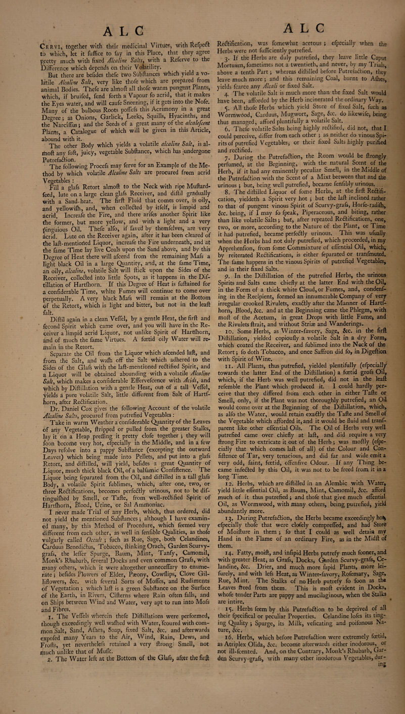 Cervi, together with their medicinal Virtues, with RefpeCl to which, let it fuffice to fay in this Place, that they agree pretty much with fixed Alcaline Salts, with a Referve to the Difference which depends on their Volatility. But there are befides thcfe two Subfiances which yield a vo¬ latile Alcaline Salt, very like thofe which are prepared from animal Bodies. Thefe are almoft all thofe warm pungent Plants^ which, if bruifed, fend forth a Vapour fo acrid, that it makes the Eyes water, and will caufe Sneezing, if it gets into the Nofe. Many of the bulbous Roots poffefs this Acrimony in a great Degree; as Onions, Garlick, Leeks, Squills, Hyacinths, and the Narciffus; and the Seeds of a great many of the alcalefcent Plants, a Catalogue of which will be given in this Article, abound with it. . The other Body which yields a volatile alcaline Salt, is al¬ moft any foft, juicy, vegetable Subftance, which has Undergone Putrefaction. * The following Procefs may ferve for an Example of the Me¬ thod by which volatile Alcaline Salts are procured from acrid Vegetables : fill a glafs Retort almoft to the Neck with ripe Muftard- feed, lute^on a large clean glafs Receiver, and diftil gradually with a Sand-heat. The firft Fluid that comes over, is oily, and yellowilh, and, when collected by itfelf, is limpid and acrid. Increafe the Fire, and there arifes another Spirit like the former, but more yellow, and with a light and a very pinguious Oil. Thefe alfo, if faved by themfelves, are very acrid. Lute oh the Receiver again, after it has been cleared of the laft-mentioned Liquor, increafe the Fire underneath, and at the fame Time lay live Coals upon the Sand above, and by this Degree of bleat there will afcend from the remaining Mafs a light black Oil in a large Quantity, and, at the fame Time, an oily, alcaline, volatile Salt will flick upon the Sides of the Receiver, colleCled into little Spots, as it happens in the Dif- tillation of Hartfhorn. If this Degree of Heat is fuftained for a confiderable Time, white Fumes will continue to come over perpetually. A very black Mafs will remain at the Bottom of the Retort, which is light and bitter, but not in the leaft fait. Diftil again in a clean Veffel, by a gentle Heat, the firft and ‘ fecond Spirit which came over, and you will have in the Re¬ ceiver a limpid acrid Liquor, not unlike Spirit of Hartfhorn, and of much the fame Virtues. A fcetid oily Water will re¬ main in the Retort. Separate the Oil from the Liquor which afcended laft, and from the Salt, and wafh off the Salt which adhered to the Sides of the Glafs with the laft-mentioned rectified Spirit, and a Liquor v/ill be obtained abounding with a volatile Alcaline Salt, which makes a confiderable Effervefcence with Acids, and which by Diftillation with a gentle Heat, out- of a tall Veffel, yields a pure volatile Salt, little different from Salt of Hartf¬ horn, after Rectification. Dr. Daniel Cox gives the following Account of the volatile Alcaline Salts, procured from putrefied Vegetables : Take in warm Weather a confiderable Quantity of the Leaves of any Vegetable, ftripped or pulled from the greater Stalks, lay it on a Heap preffing it pretty clofe together ; they will foon become very hot, efpecially in the Middle, and in a few Days tefolve into a pappy Subftance (excepting the outward Leaves) which being made into Pellets, and put into a glals Retort, and diftilled, will yield, befides a great Quantity of Liquor, much thick black Oil, of a balfamic Confiftence. The Liquor being feparated from the Oil, and diftilled in a tall glafs Body, a volatile Spirit fublimes, which* after one, two, or three Rectifications, becomes perfectly urinous, not to be dif- tinguifhed by Smell, or Tafte, from well-reCtified Spirit of Hartfhorn, Blood, Urine, or Sal Ammoniac; I never made Trial of any Herb, which, thus ordered, did not yield the mentioned Subftances; although I have examin¬ ed many, by this Method of Procedure, which feemed very different from each other, as well in fenfible Qualities, as thofe vulgarly called Occult ; fuch as Rue, Sage, both Celandines, Carduus BenediCtus, Tobacco, flunking Orach, Garden Scurvy- grafs, the leffer Spurge, Baum, Mint, Tanfy, Camomil, Monk’s Rhubarb, feveral Docks and even common Grafs, with many others, which it were altogether unneceffary to enume¬ rate ; befides Flowers of Elder, P^ony, Cowllips, Clove Gil- liflowers, Sec. with feveral Sorts of Moffes, and Rudiments of Vegetation ; which laft is a green Subftance on the Surface of the Earth, in Rivers, Cifterns where Rain often falls, and on Ships between Wind and Water, very apt to run into Mofs and Fibres. 1. The Veffels wherein thefe Diftillations were performed, though exceedingly well wafhed with Water, fcoured with com¬ mon Salt, Sand, Allies, Soap, fixed Salt, Sec. and afterwards expofed many Years to the Air, Wind, Rain, Dews, and Frofts, yet neverthelefs retained a very ftrong! Smell, not much unlike that of Mufk. 2. The Water left at the Bottom of the Glafs, after the firft A L C Rectification, was fomewhat acetous ; efpecially when the Herbs were not fufficiently putrefied. 3. If the Herbs are duly putrefied, they leave little Caput Mortuum, fometimes not a twentieth, and never, by my Trials, above a tenth Part; whereas diftilled before Putrefaction, they leave much more ; and this remaining Coal, burnt to Alhes, yields fcarce any Alcali or fixed Salt. 4. The volatile Salt is much more than the fixed Salt would have been, afforded by the Herb incinerated the ordinary Way. 5. All thofe Herbs which yield Store of fixed Salt, fuch as WormwOod, Carduus, Mugwort, Sage, Sec. do likewife, being thus managed, afford plentifully a volatile Salt. 6. Thefe volatile Salts being highly rectified, did not, that I could perceive, differ from each other ; as neither do vinous Spi¬ rits of putrefied Vegetables* or their fixed Salts highly purified and rectified. 7. During the PutrefaClion, the Room would be ftrongly perfumed, at the Beginning, with the natural Scent of the Herb, if it had any eminently peculiar Smell, in the Middle of the PutrefaClion with the Scent of a Mixt between that and the urinous ; but, being well putrefied, became fenfibly urinous. 8. The diftilled Liquor of fome Herbs, at the firft Redifi- cation, yieldeth a Spirit very hot ; but the laft inclined rather to that of pungent vinous Spirit of Scurvy-grafs, Horfe-radifh, &c. being, if I may fo fpeak, Piperaceous, and biting, rather than like volatile Salts; but, after repeated Rectifications, one, two, or more, according to the Nature of the Plant, or Time it had putrefied, became perfectly urinous. This was ufually when the Herbs had not duly putrefied, which proceeded, in my Apprehenfion, from fome Commixture of effential Oil, which, by reiterated Rectifications, is either feparated or tranfmuted. The fame happens in the vinous Spirits of putrefie.d Vegetables, and in their fixed Salts. 9. In the Diftillation of the putrefied Herbs, the urinous Spirits and Salts came chiefly at the latter End with the Oil, in the Form of a thick white Cloud, or Fumes, and, condens¬ ing in the Recipient, formed an innumerable Company of very irregular crooked Rivulets, exaCtly after the Manner of Hartf¬ horn, Blood, &c. and at the Beginning came the Phlegm, with moft of the Acetum, in great Drops with little Fume, and the Rivulets ftrait, and without Striae and Wanderings. 10. Some Herbs, as Winter-favory, Sage, &c. in the firft Diftillation, yielded copioufly a volatile Salt in a dry Form, which coated the Receiver, and Sublimed into the Neck of the Retort; fo doth Tobacco, and once Saffron did fo, in Digeftion with Spirit of Wine. 11. All Plants, thus putrefied, yielded plentifully (efpecially towards the latter End of the Diftillation) a fcetid grofs Oil, which, if the Herb was well putrefied, did not in the leaft refemble the Plant which produced it. 1 could hardly per¬ ceive that they differed from each other in either Tafte or Smell, only, if the Plant was not thoroughly putrefied, an Oil would come over at the Beginning of the Diftillation, which, as alfo the Water, would retain exactly the Tafte and Smell of the Vegetable which afforded it, and it would be fluid and trans¬ parent like other effential Oils. The Oil of Herbs very well putrefied came over chiefly at laft, and did require a very ftrong Fire to extricate it out of the Herb ; was moftly (efpe¬ cially that which comes laft of all) of the Colour and Con¬ fiftence of Tar, very tenacious, and did far and wide emit a very odd, faint, fcetid, offenfive Odour. If any Thing be¬ came infeCted by this Oil, it was not to be freed from it in a long Time. 12. Herbs, which are diftilled in an Alembic with Water, yield little effential Oil, as Baum, Mint, Camomil, &c. afford much of it thus putrefied; and thofe that give much effential Oil, as Wormwood, with many others, being putrefied, yield abundantly more, 13. During Putrefaction, the Herbs became exceedingly ho^ efpecially thofe that were clofely compreffed, and had Store of Moifture in them •, fo that I could as well detain my Hand in the Flame of an ordinary Fire, as in the Midft of them. 14. Fatty, moift, and infipid Herbs putrefy much fooner, and with greater Heat, as Grafs, Docks, Garden Scurvy-grafs, Ce¬ landine, See. Drier, and much more Sapid Plants, more lei- furely, and with lefs Heat, as Winter-favory, Rofemary, Sage, Rue, Mint. The Stalks of no Herb putrefy fo foon as the Leaves freed from them. This is moft evident in Docks, whofe tender Parts are pappy and mucilaginous, when the Stalks are intire. 15. Herbs feem by this PutrefaClion to be deprived of all their fpecifical or peculiar Properties. Celandine lofes its ting¬ ing Quality j Spurge, its Milk, veficating and poifonous Na¬ ture, Sec< 16. Herbs, which before PutrefaClion were extremely fcetid, as Atriplex Olida, Sec. become afterwards either inodorous, or not ill-fcented. And, on the Contrary, Monk’s Rhubarb, Gar¬ den Scurvy-grafs, with many other inodorous Vegetables, dur¬ ing