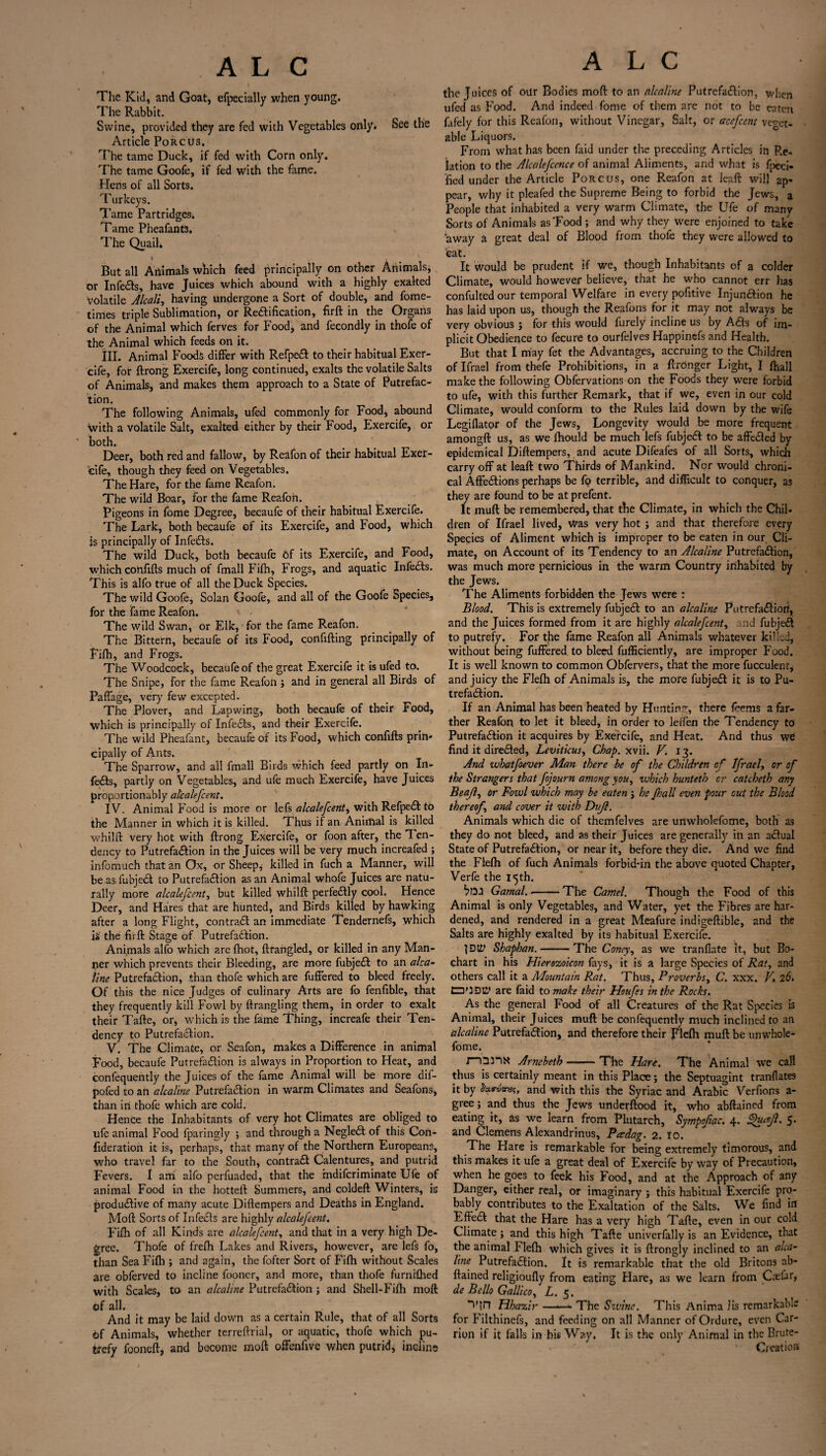 The Kid, and Goat, efpecially when young. The Rabbit. Swine, provided they are fed with Vegetables only. See the Article Poke us. The tame Duck, if fed with Corn only. The tame Goofe, if fed with the fame. Hens of all Sorts. Turkeys. Tame Partridges. Tame Pheafant3, The Quail. But all Animals which feed principally on other Animals, or Infers, have Juices which abound with a highly exalted Volatile Alcali, having undergone a Sort of double, and fome- times triple Sublimation, or Rectification, firft in the Organs of the Animal which ferves for Food, and fecondly in thofe of the Animal which feeds on it. HI. Animal Foods differ with RefpeCt to their habitual Exer¬ cife, for ftrong Exercife, long continued, exalts the volatile Salts of Animals, and makes them approach to a State of Putrefac¬ tion. The following Animals, ufed commonly for Food, abound with a volatile Salt, exalted either by their Food, Exercife, or both. Deer, both red and fallow, by Reafon of their habitual Exer¬ cife, though they feed on Vegetables. The Hare, for the fame Reafon. The wild Boar, for the fame Reafon. Pigeons in fome Degree, becaufe of their habitual Exercife. The Lark, both becaufe of its Exercife, and Food, which is principally of InfeCts. The wild Duck, both becaufe Of its Exercife, and Food, which confifts much of fmall Fifh, Frogs, and aquatic InfeCts. This is alfo true of all the Duck Species. The wild Goofe, Solan Goofe, and all of the Goofe Species, for the fame Reafon. The wild Swan, or Elk, for the fame Reafon. The Bittern, becaufe of its Food, confiding principally of Fifh, and Frogs. The Woodcock, becaufe of the great Exercife it is ufed to. The Snipe, for the fame Reafon; and in general all Birds of PafTage, very few excepted. The Plover, and Lapwing, both becaufe of their Food, which is principally of InfeCts, and their Exercife. The wild Pheafant, becaufe of its Food, which confifts prin¬ cipally of Ants. The Sparrow, and all fmall Birds which feed partly on In¬ feCts, partly on Vegetables, and ufe much Exercife, have Juices proportionably atealefeent. I V. Animal Food is more or lefs alealefeent, with RefpeCt to the Manner in which it is killed. Thus if an Animal is killed whilft very hot with ftrong Exercife, or foon after, the Ten¬ dency to PutrefaCtion in the Juices will be very much increafed ; infomuch that an Ox, or Sheeps killed in fuch a Manner, will be as fubjeCt to PutrefaCtion as an Animal whofe Juices are natu¬ rally more alealefeent, but killed whilft perfectly cool. Hence Deer, and Hares that are hunted, and Birds killed by hawking after a long Flight, contrail an immediate Tendernefs, which is the firft Stage of Putrefaction. Animals alfo which are {hot, ftfangled, or killed in any Man¬ ner which prevents their Bleeding, are more fubjeCt to an alta- line Putrefaction, than thofe which are fuffered to bleed freely. Of this the nice Judges of culinary Arts are fo fenfible, that they frequently kill Fowl by ftrangling them, in order to exalt their Tafte, or, which is the fame Thing, increafe their Ten¬ dency to Putrefaction. V. The Climate, or Seafon, makes a Difference in animal Food, becaufe Putrefaction is always in Proportion to Heat, and confequently the Juices of the fame Animal will be more dif- pofed to an alcaline PutrefaCtion in warm Climates and Seafons, than in thofe which are cold. Hence the Inhabitants of very hot Climates are obliged to ufe animal Food fparingly ; and through a NegleCt of this Con- fideration it is, perhaps, that many of the Northern Europeans, who travel far to the South, contraCt Calentures, and putrid Fevers. I am alfo perfuaded, that the rndiferiminate Ufe of animal Food in the hotteft Summers, and coldeft Winters, is produdive of many acute Diftempers and Deaths in England. Moft Sorts of InfeCts are highly alealefeent. Fifh of all Kinds are alealefeent, and that in a very high De¬ gree. Thofe of frefh Lakes and Rivers, however, are lefs fo, than Sea Fifh ; and again, the fofter Sort of Fifh without Scales are obferved to incline fooncr, and more, than thofe furnifhed with Scales, to an alcaline PutrefaCtion ; and Shell-Fifh moft of all. And it may be laid down as a certain Rule, that of all Sorts of Animals, whether terreftrial, or aquatic, thofe which pu¬ trefy fooneft, and become moft offenfive when putrid, incline A L C the Juices of our Bodies moft to an alcaline PutrefaCtion, when ufed as Food. And indeed fome of them are not to be eaten fafely for this Reafon, without Vinegar, Salt, or acefcent veget¬ able Liquors. From what has been faid under the preceding Articles in Re¬ lation to the Alealefcence of animal Aliments, and what is fpeci- fied under the Article Porcus, one Reafon at leaft will ap¬ pear, why it pleafed the Supreme Being to forbid the Jews, a People that inhabited a very warm Climate, the Ufe of many Sorts of Animals as'Food ; and why they were enjoined to take away a great deal of Blood from thofe they were allowed to cat. It would be prudent if we, though Inhabitants of a colder Climate, would however believe, that he who cannot err has confulted our temporal Welfare in every pofitive Injunction he has laid upon us, though the Reafons for it may not always be very obvious j for this would furely incline us by ACts of im¬ plicit Obedience to fecure to ourfelves Happinefs and Health. But that I may fet the Advantages, accruing to the Children of Ifrael from thefe Prohibitions, in a ftronger Light, I {hall make the following Obfervations on the Foods they were forbid to ufe, with this further Remark, that if we, even in our cold Climate, would conform to the Rules laid down by the wife Legiflator of the Jews, Longevity would be more frequent amongft us, as we ftiould be much lefs fubjeCt to be affe&ed by epidemical Diftempers, and acute Difeafes of all Sorts, which carry off at leaft two Thirds of Mankind. Nor would chroni¬ cal AffeCtions perhaps be fo terrible, and difficult to conquer, a3 they are found to be at prefent. It muft be remembered, that the Climate, in which the Chil¬ dren of Ifrael lived, Was very hot ; and that therefore every Species of Aliment which is improper to be eaten in our Cli¬ mate, on Account of its Tendency to an Alcaline PutrefaCtion, was much more pernicious in the warm Country inhabited by the Jews. The Aliments forbidden the Jews were : Blood. This is extremely fubjeCt to an alcaline PutrefaCtioii, and the Juices formed from it are highly alealefeent, and fubjeCt to putrefy. For the fame Reafon all Animals whatever killed, without being fuffered to bleed fufficiently, are improper Food. It is well known to common Obfervers, that the more fucculent, and juicy the Flefh of Animals is, the more fubjeCt it is to Pu¬ trefaCtion. If an Animal has been heated by Hunting, there feems a far¬ ther Reafon to let it bleed, in order to leffen the Tendency to PutrefaCtion it acquires by Exercife, and Heat. And thus we find it directed, Leviticus, Chap, xvii. V. 13. And whatfoever Man there be of the Children of Ifrael, or of the Strangers that fojourn among you, which hunteth or catcbeth any Be aft, or Fowl which may be eaten ; he Jhall even pour cut the Blood thereof, and cover it with Dvjl. Animals which die of themfelves are unwholefome, both as they do not bleed, and as their Juices are generally in an aCtual State of PutrefaCtion, or near it, before they die. And we find the Flefh of fuch Animals forbid-in the above quoted Chapter, Verfe the 15th. boa Gamal. --The Camel. Though the Food of this Animal is only Vegetables, and Water, yet the Fibres are har¬ dened, and rendered in a great Meafure indigeftible, and the Salts are highly exalted by its habitual Exercife. fDtit Shaphan.-The Coney, as we tranflate It, but Bo- chart in his Hierozoicon fays, it is a large Species of Rat, and others call it a Mountain Rat. Thus, Proverbs, C. xxx. V, 26. nODty are faid to make their Houfss in the Rocks. As the general Food of all Creatures of the Rat Species is Animal, their Juices muft be confequently much inclined to an alcaline PutrefaCtion, and therefore their Flefh muft be unwhole¬ fome. J Q3)X Arnebeth-The Hare. The Animal we call thus is certainly meant in this Place; the Septuagint tranflates it by &*«•««#?, and with this the Syriac and Arabic Verfions a- gree; and thus the Jews underftood it, who abftained from eating it, as we learn from Plutarch, Sympofiac. 4. Shaft. 5. and Clemens Alexandrinus, Padag. 2. 10. The Flare is remarkable for being extremely timorous, and this makes it ufe a great deal of Exercife by way of Precaution, when he goes to feek his Food, and at the Approach of any Danger, either real, or imaginary ; this habitual Exercife pro¬ bably contributes to the Exaltation of the Salts. We find in Efted that the Hare has a very high Tafte, even in our cold Climate; and this high Tafte univerfally is an Evidence, that the animal Flefh which gives it is ftrongly inclined to an alca¬ line PutrefaCtion. It is remarkable that the old Britons ab¬ ftained religioufly from eating Hare, as we learn from Csefar, de Bello Gallico, L. 5. “iftn Hhazir —■<— The Sivinc. This Anirr.a lis remarkable for Filthinefs, and feeding on all Manner of Ordure, even Car¬ rion if it falls in his Way. It is the only Animal in the Brute- Creation