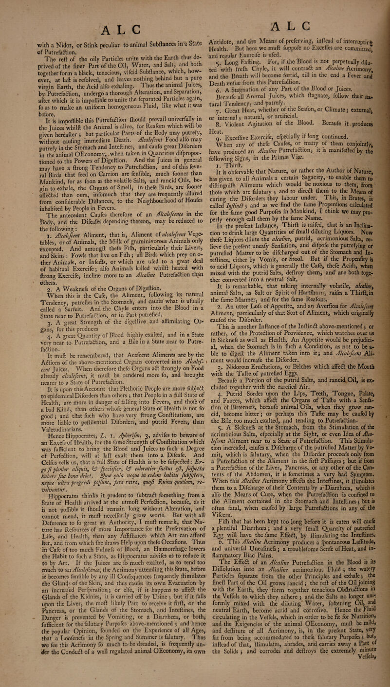 with a Nidor, or Stink peculiar to animal Subftanccs in a State of Putrefaction. The reft of the oily Particles unite with the Earth thus de¬ prived of the finer Part of the Oil, Water, and Salt, and both together form a black, tenacious, vil'cid Subftance, which, how¬ ever, at laft is refolved, and leaves nothing behind but a puie virgin Earth, the Acid alfo exhaling. T- hus the animal Juices, by Putrefaction, undergo a thorough Alteration, and Separation, after which it is impoffible to unite the feparated Particles again, fo as to make an uniform homogeneous fluid, like what it was before. . It is impoffible this Putrefaftion ftiould prevail umverfady in the Juices whilft the Animal is alive, for Reafons which will be given hereafter ; but particular Parts of the Body may putrefy, without caufing immediate Death. Alcalefcent Food alfo may putrefy in the Stomach and Inteftines, and caufe great Diforders in the animal OEconomy, .when taken in Quantities difpropor- tioned to the Powers of Digeftion. And the Juices in general may have a ftrong Tendency to Putrefaction, and of this feve- ral Birds that feed on Carrion are fenfible, much fooner than Mankind, for as foon as the volatile Salts, and rancid Oils, be¬ gin to exhale, the Organs of Smell, in thefe Birds, are fooner affeCted than ours, infomuch that they are frequently allured from confiderable Diftances, to the Neighbourhood of Houfes inhabited by People in Fevers. The antecedent Caufes therefore of an Alcalefcence in the Body, and the Difeafes depending thereon, may be reduced to the following : 1. Alcalefcent Aliment, that is. Aliment of alcalefcent Vege¬ tables, or of Animals, the Milk of graminivorous Animals only excepted. And amongft thefe Fifh, particularly their Livers, and Skins: Fowls that live on Fifh ; all Birds which prey on o- ther Animals, or Infects, or which are ufed to a great deal of habitual Exercife; alfo Animals killed whilft heated with ftrong Exercife, incline more to an Alcaline Putrefaction than others. 2. A Weaknefs of the Organs of Digeftion. When this is the Cafe, the Aliment, following its natural Tendency, putrefies in the Stomach, and caufes what is ufually called a Surfeit. And the Chyle enters into the Blood in a State near to Putrefaction, or in Part putrefied. 3. A great Strength of the digeftive and affimilating Or¬ gans, for this produces 4. A great Quantity of Blood highly exalted, and in a State very near to Putrefaction, and a Bile in a State near to Putre¬ faction. * It muft be remembered, that Acefcent Aliments arc by the ACtions of the above-mentioned Organs converted into Alcalef¬ cent Juices. When therefore thefe Organs aCt ftrongly on Food already alcalefcent., it muft be rendered more fo, and brought nearer to a State of Putrefaction. It is upon this Account that Plethoric People are more fubjeCt to epidemical Diforders than others ; that People in a full State of Health, are more in danger of falling into Fevers, and thofe of a bad Kind, than others whofe general State of Health is not fo good ; and that fuch who have very ftrong Conftitutions, are more liable to pestilential Diforders, and putrid Fevers, than Valetudinarians. Hence Hippocrates, L. 1. Aphorifm 3, advifes to beware of an Excefs of Health, for the fame Strength of Conftitution which was fufficient to bring the Blood and Juices to fuch a Degree of Perfection, will at laft exalt them into a Difeafe. And Celfus tells us, that a full State of Health is to be fufpeCted: Er¬ go ft plenior aliquh, C5 fpeciofior, b5 coloration fabius ejl, fufpebia habere fua bona debet. hfuce quia neque in eodsm hab'itu fubftflerey neque ultra progredi poffunt, fere retro, quafi Ruina quadam, re- hoolvuntur. Hippocrates thinks it prudent to fubtract fomething from a State of Health arrived at the utmoft Perfection, becaufe, as it is not poffible it (hould remain long without Alteration, and cannot mend, it muft neceffarily grow worfe. But with all Deference to fo great an Authority, I muft remark, that Na¬ ture has Refources of more Importance for the Prefervation of . Life, and Health, than any Affiftances which Art can afford her, and from which fhe draws Help upon thefe Occafions. Thus in Cafe of too much Fulnefs of Blood, an Haemorrhage lowers the Habit to fuch a State, as Hippocrates advifes us to reduce it to by Art. If the Juices are fo much exalted, as to tend too much to an Alcalefcence, the Acrimony attending this State, before it becomes fenfible by any ill Confequences frequently ftimulates the Glancjs of the Skin, and thus caufes its own Evacuation by an increafed Perforation; or clfe, if it happens to affect the Glands of the Kidnies, it is carried oft'by Urine ; but if it falls upon the Liver, the moft likely Part to receive it firft, or the Pancreas, or the Glands of the Stomach, and Inteftines, the Danger is prevented by Vomiting, or a Diarrhoea, or both,- fufficient for thefalutary Purpofcs above-mentioned ; and hence {he popular Opinion, founded on the Experience of all Ages, {hat a Loofenefs in the Spring and Summer is falutary. Thus we fee this Acrimony fo much to be dreaded, is frequently un¬ der tlw Conduct of a well regulated animal OEconomy, its own A L C Antidote, and the Means of preferving, infiead of interrupting Health. But here we muft fuppofe no ExCefies are committed* and regular Exercife is ufed. 5. Long Fafting. for, if the Blood is not perpetually dilu¬ ted with frefh Chyle, it will contrail an Alcaline Acrimony, and the Breath will become foetid, till in the end a Fever and Death enfue from this Putrefaction. 6. A Stagnation of any Part of the Blood or Juices. Becaufe all Animal Juices, which ftagnate, follow their na¬ tural Tendencyj and putrefy. 7. Great Heat, whether of the Seafon, or Climate 3 external or internal; natural, or artificial. 8. Violent Agitation of the Blood. Becaufe it produces Heat. 9. Exceffive Exercife, efpecially if long continued. When any of thefe Caufes, or many of them conjointly, have produced an Alcaline Putrefaction, it is manifefted by the following Signs, in the Prim® Vise. 1. Tbirft. , , It is obfervable that Nature, or rather the Author of Nature, has given to all Animals a certain Sagacity, to enable them to diftinguifh Aliments which would be noxious to them, from thofe which are falutary ; and to direa them to the Means of curing the Diforders they labour under. This, in Brutes, is called Inflinbl; and as we find the fame Propenfions calculated for the fame good Purpofes in Mankind, I think we may pro¬ perly enough call them by the fame Name. In the prefent Inftance, Thirft is raifed, that is an Inclina¬ tion to drink large Quantities of fmall diluting Liquors. Now thefe Liquors dilute the alcaline, putrid, acrimonious Salts, re¬ lieve the prefent uneafy Senfation, and difpofe the putrefying ot putrefied Matter to be difeharged out of the Stomach and In¬ teftines, either by Vomit, or Stool. But if the Propenfity is to acid Liquors, which is generally the Cafe, thefe Acids, when mixed with the putrid Salts, deftroy them, and are both toge¬ ther converted into a neutral Salt. It is remarkable, that taking internally volatile, alcaline, animal Salts, as Salt or Spirit of Hartfhorn, raifes a Thirft,in the fame Manner, and for the fame Reafons. 2. An utter Lofs of Appetite, and an Averfion for Alcalefcent Aliment, particularly of that Sort of Aliment, which originally caufed the Diforder. This is another Inftance of the Inftinct above-mentioned ; or rather, of the Protection of Providence, which watches over us in Sicknefs as well as Health, An Appetite would be prejudici¬ al, when the Stomach is in fuch a Condition, as not to be a- ble to digeft the Aliment taken into it3 and Alcalefcent Ali¬ ment would increafe the Diforder. 3. Nidorous Eructations, or Belches which affect the Mouth with the Tafte of putrefied Eggs. Becaufe a Portion of the putrid Salts, and rancid Oil, is ex* eluded together with the rarefied Air. 4. Putrid Sordes upon the Lips, Teeth, Tongue, Palate, and Fauces, which affect the Organs of Tafte with a Senfa¬ tion of Bitternefs, becaufe animal Oils, when they grow ran¬ cid, become bitter; or perhaps this Tafte may be caufed by the Bile.too much exalted, and tending to Putrefaction. 5. A Sicknefs at the Stomach, from the Stimulation of the acrimonious Salts, efpecially at the Sight, or even Idea of Alca¬ lefcent Aliment near to a State of Putrefaction. This Stimula¬ tion increafed, caufes a Difcharge of the putrefied Matter by Vo¬ mit, which is falutary, when the Diforder proceeds only from a Putrefaction of the Aliment in the firft Paffages; but if from a Putrefaction of the Liver, Pancreas, or any other of the Con¬ tents of the Abdomen, it is fometimes a very bad Symptom. When this Alcaline Acrimony affects the Inteftines, it ftimulates them to a Difcharge of their Contents by a Diarrhoea, which is alfo the Means of Cure, when the Putrefaction is confined to the Aliment contained in the Stomach and Inteftines; but is often fatal, when caufed by large Putrefa&ions in any of the Vifcera. Fifh that has been kept too long before it is eaten will caufe a plentiful Diarrhoea; and a very'- fmall Quantity of putrefied Egg will have the fame Effect, by ftimulating the Inteftines. 6. This Alcaline Acrimony produces a fpontaneous Laffitude, and univerfal Uneafinefs; a troublefome Senfe of Heat, and in¬ flammatory Iliac Pains. The Effect of an Alcaline Putrefaction in the Blood is its Diffolution into an Alcaline acrimonious Fluid ; the watery Particles feparate from the other Principles and exhale; the fineft Part of the Oil grows rancid ; the reft of the Oil joining with the Earth, they form together tenacious Obftructions in the Veffels to which they adhere ; and the Salts no longer uni*, formly mixed with the diluting Water, foftening Oil, and neutral Earth, become acrid and corrofive. Hence the Fluid circulating in the Veffels, which in order to be fit for Nutrition, and the Exigencies of the animal OEconomy, muft be mild, and deftitute of all Acrimony, is, in the prefent State, very far from being accommodated to thefe falutary Purpofes ; but, inftead of that, ftimulates, abrades, and carries away a Part ot the Solids ; and corrodes and deftrovs the extremely minute Veffehy