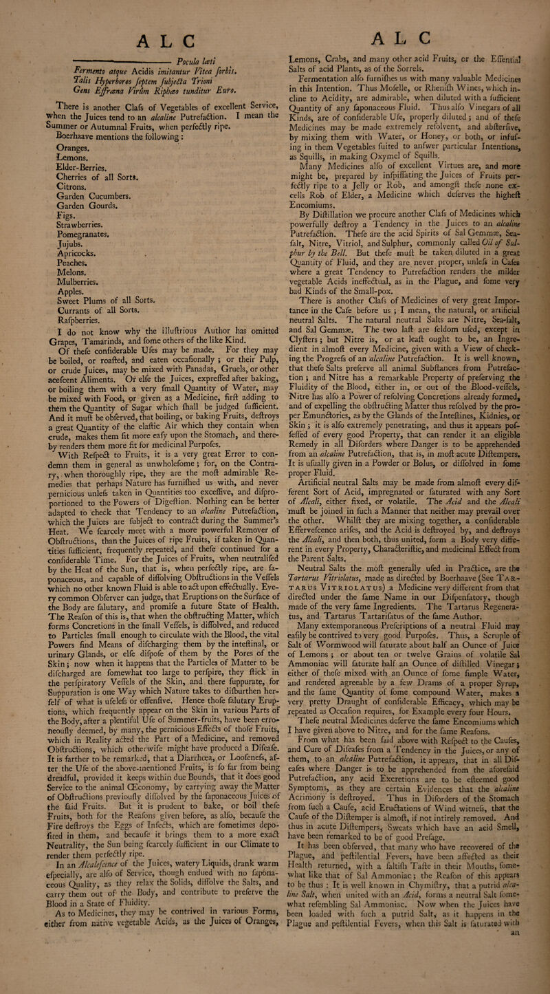 -- 1 ■■ - Pocula lati Ferments atque Acid is imitantur Vitea forbis. 'Falls Hyperboreo feptern fubjefta Frioni Gens Ejfrana Vlrum Ripbao tunditur Euro. There is another Clafs of Vegetables of excellent Service, when the Juices tend to an alcaline Putrefaction. I mean the Summer or Autumnal Fruits, when perfectly ripe. Boerhaave mentions the following; Oranges. Lemons. Elder-Berries. Cherries of all Sorts. Citrons. Garden Cucumbers. Garden Gourds. Figs. Strawberries. Pomegranates. Jujubs. Apricocks. Peaches. Melons. Mulberries. Apples. Sweet Plums of all Sorts. Currants of all Sorts. Rafpberries. I do not know why the illuftrious Author has omitted Grapes, Tamarinds, and fome others of the like Kind. Of thefe confiderable Ufes may be made. For they may be boiled, or roafted, and eaten occafionally ; or their Pulp, or crude Juices, may be mixed with Panadas, Gruels, or other acefcent Aliments. Or elfe the Juices, expreffed after baking, or boiling them with a very fmall Quantity of Water, may be mixed with Food, or given as a Medicine, firft adding to them the Quantity of Sugar which (hall be judged fufficient. And it muft be obferved, that boiling, or baking Fruits, deftroys a great Quantity of the elaftic Air which they contain when crude, makes them fit more eafy upon the Stomach, and there¬ by renders them more fit for medicinal Purpoles. With RefpeCt to Fruits, it is a very great Error to con¬ demn them in general as unwholefome • for, on the Contra¬ ry, when thoroughly ripe, they are the mod admirable Re¬ medies that perhaps Nature has furnifhed us with, and never pernicious unlefs taken in Quantities too exceffive, and d^pro¬ portioned to the Powers of Digeftion. Nothing can be better adapted to check that Tendency to an alcaline PutrefaCtion, which the Juices are fubjeCt to contra# during the Summer’s Heat. We fcarcely meet with a more powerful Remover of ObftruCtions, than the Juices of ripe Fruits, if taken in Quan¬ tities fufficient, frequently repeated, and thefe continued for a confiderable Time. For the Juices of Fruits, when neutralifed by the Heat of the Sun, that is, when perfectly ripe, are fa- ponaceous, and capable of diffolving ObftruCtions in the Veflels which no other known Fluid is able to aCt upon effectually. Eve¬ ry common Obferver can judge, that Eruptions on the Surface of the Body are falutary, and promife a future State of Health. The Reafon of this is, that when the obftruCting Matter, which forms Concretions in the fmall Veflels, is diflblved, and reduced to Particles fmall enough to circulate with the Blood, the vital Powers find Means of difcharging them by the inteftinal, or urinary Glands, or elfe difpofe of them by the Pores of the Skin ; now when it happens that the Particles of Matter to be difcharged are fomewhat too large to perfpire, they flick in the perfpiratory Veflels of the Skin, and there fuppurate, for Suppuration is one Way which Nature takes to difburthen her- felf of what is ufelefs or offenfive. Hence thofe falutary Erup¬ tions, which frequently appear on the Skin in various Parts of the Body, after a plentiful Ufe of Summer-fruits, have been erro- neoufly deemed, by many, the pernicious Effects of thofe Fruits, which in Reality acted the Part of a Medicine, and removed ObftruCtions, which otherwife might have produced a Difeafe. It is farther to be remarked, that a Diarrhoea, or Loofenefs, af¬ ter the Ufe of the above-mentioned Fruits, is fo far from being dreadful, provided it keeps within due Bounds, that it does good Service to the animal CEconomy, by carrying away the Matter of ObftruCtions previoufly diflblved by the faponaceous Juices of the faid Fruits. But it is prudent to bake, or boil thefe Fruits, both for the Reafons given before, as alfo, becaufe the Fire deftroys the Eggs of Infects, which arc fometimes depo- fited in them, and becaufc it brings them to a more exaCt Neutrality, the Sun being fcarccly fufficient in our Climate to render them perfectly ripe. In an Alcalefcence of the Juices, watery Liquids, drank warm efpecially, are alfo of Service, though endued with no fapona¬ ceous Quality, as they relax the Solids, difl'olve the Salts, and carry them out of1 the Body, and contribute to prefefve the Blood in a State of fluidity. As to Medicines, they may be contrived in various Forms, either from native vegetable Acids, as the Juices of Oranges, Lemons, Crabs, and many other acid Fruits, or the Eflential Salts of acid Plants, as of the Sorrels. Fermentation alfo furniflres us with many valuable Medicines in this Intention. Thus Mofelle, or Rhenilh Wines, which in¬ cline to Acidity, are admirable, when diluted with a fufficient Quantity of any faponaceous Fluid. Thus alfo Vinegars of all Kinds, are of confiderable Ufe, properly diluted ; and of thefe Medicines may be made extremely refolvent, and abfterflve, by mixing them with Water, or Honey, or both, or infuf- ing in them Vegetables fuited to anfwer particular Intentions, as Squills, in making Oxymel of Squills. Many Medicines alfo of excellent Virtues are, and more might be, prepared by infpifl’ating the Juices of Fruits per¬ fectly ripe to a Jelly or Rob, and amongft thefe none ex¬ cells Rob of Elder, a Medicine which deferves the higheft Encomiums. By Diftillation we procure another Clafs of Medicines which powerfully deftroy a Tendency in the Juices to an alcaline PutrefaCtion. Thefe are the acid Spirits of Sal Gemmae, Sea- falt. Nitre, Vitriol, and Sulphur, commonly called Gil of Sul¬ phur by the Bell. But thefe muft be taken diluted in a great Quantity of Fluid, and they are never proper, unlefs in Cafes where a great Tendency to PutrefaCtion renders the milder vegetable Acids ineffectual, as in the Plague, and fome very bad Kinds of the Small-pox. There is another Clafs of Medicines of very great Impor¬ tance in the Cafe before us ; I mean, the natural, or artificial neutral Salts. The natural neutral Salts are Nitre, Sea-falt, and Sal Gemmae. The two laft are feldom ufed, except in Clyfters; but Nitre is, or at leaft ought to be, an Ingre¬ dient in almoft every Medicine, given with a View of check¬ ing the Progrefs of an alcaline PutrefaCtion. It is well known, that thefe Salts preferve all animal Subftances from Putrefac¬ tion ; and Nitre has a remarkable Property of preferving the Fluidity of the Blood, either in, or out of the Blood-veffels. Nitre has alfo a Power of refolving Concretions already formed, and of expelling the obftruCting Matter thus refolved by the pro¬ per EmunCtories, as by the Glands of the Inteftines, Kidnies, or Skin ; it is alfo extremely penetrating, and thus it appears pof- feffed of every good Property, that can render it an eligible Remedy in all Diforders where Danger is to be apprehended from an alcaline PutrefaCtion, that is, in moft acute Diftempers. It is ufually given in a Powder or Bolus, or diflblved in fome proper Fluid. Artificial neutral Salts may be made from almoft every dif¬ ferent Sort of Acid, impregnated or faturated with any Sort of Alcali, either fixed, or volatile. The Acid and the Alcali muft be joined in fuch a Manner that neither may prevail over the other. Whilft they are mixing together, a confiderable Effervefcence arifes, and the Acid is deftroyed by, and deftroys the Alcali, and then both, thus united, form a Body very diffe¬ rent in every Property, CharaCteriftic, and medicinal EffeCt from the Parent Salts. Neutral Salts the moft generally ufed in PraCtice, are th« Tartarus Vitriolatus, made as directed by Boerhaave (See Tar¬ tarus Vitriolatus) a Medicine very different from that direCted under the fame Name in our Difpenfatory, though made of the very fame Ingredients. The Tartarus Regenera- tus, and Tartarus Tartarifatus of the fame Author. Many extemporaneous Prefcriptions of a neutral Fluid may eafily be contrived to very good Purpofes. Thus, a Scruple of Salt of Wormwood will faturate about half an Ounce of Juice of Lemons ; or about ten or twelve Grains of volatile Sal Ammoniac will faturate half an Ounce of diftilled Vinegar; either of thefe mixed with an Ounce of fome fimple Water, and rendered agreeable by a few Drams of a proper Syrup, and the fame Quantity of fome compound Water, makes a very pretty Draught of confiderable Efficacy, which may be repeated as Occafion requires, for Example every four Hours. Thefe neutral Medicines deferve the fame Encomiums which I have given above to Nitre, and for the fame Reafons. From what has been faid above with RefpeCt to the Caufes, and Cure of Difeafes from a Tendency in the Juices, or any of them, to an alcaline PutrefaCtion, it appears, that in all Dif- eafes where Danger is to be apprehended from the aforefaid PutrefaCtion, any acid Excretions are to be efteemed good Symptoms, as they are certain Evidences that the alcaline Acrimony is deftroyed. Thus in Diforders of the Stomach from fuch a Caufe, acid EruCtations of Wind witnefs, that the Caufe of the Diftemper is almoft, if not intirely removed. And thus in acute Diftempers, Sweats which have an acid Smell, have been remarked to be of good Prefage. It has been obferved, that many who have recovered of the Plague, and peftilential Fevers, have been affeCted as their Health returned, with a faltifh Tafte in their Mouths, fome¬ what like that of Sal Ammoniac; the Reafon of this appears to be thus : It is w’ell known in Chymiftry, that a putrid alca- linc Salt, when united with an Acid, forms a neutral Salt fome¬ what refembling Sal Ammoniac. Now when the Juices have been loaded with fuch a putrid Salt, as it happens in the Plague and peftilential Fevers, when this Salt is faturated with ' an