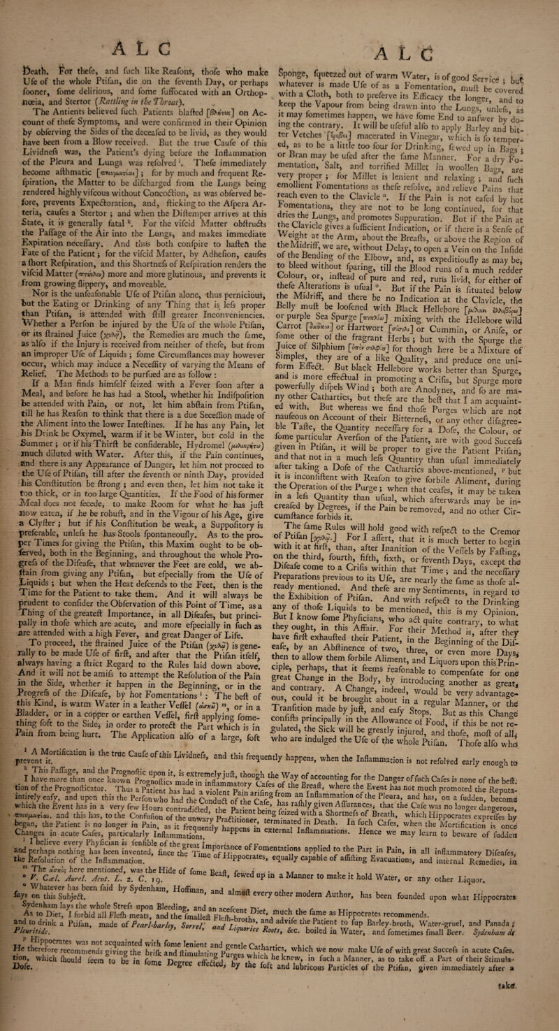 ' A L C Death. For thefe, and fuch like Reafons, thofe who make Ufe of the whole Ptifan, die on the feventh Day, or perhaps fooner, fome delirious, and fome fuffocated with an Orthop- nceia, and Stertor [Rattling in ihe Throat). The Antients believed fuch Patients blafted [iSXifra?] on Ac¬ count of thefe Symptoms, and were confirmed in their Opinion by obferving the Sides of the dcceafed to be livid, as they would have been from a Blow received. But the true Caufe of this Lividnefs was, the Patient's dying before the Inflammation of the Pleura and Lungs was refolved '. Thefe immediately become afthmatic [<5»£v/xa7iai] ; for by much and frequent Re- fpiration, the Matter to be difeharged from the Lungs being rendered highly vifeous without Concodlion, as was obferved be¬ fore, prevents Expe£loration, and, flicking to the Afpcra Ar- teria, caufes a Stertor ; and when the Diftemper arrives at this State, it is generally fatal k. For the vifeid Matter obftruits the Paflage of the Air into the Lungs* and makes immediate Expiration neceffary. And thus both confpire to haftefe the Fate of the Patient; for the vifeid Adatter, by Adhefion, caufes a fhort Refpiration, and this Shortnefs of Refpiration renders the vifeid Matter (oru'sXejr) more and more glutinous, and prevents it from growing flippery, and moveable. Nor is the unfeafonable Ufe of Ptifan alone, thus pernicious, but the Eating or Drinking of any Thing that is lefs proper than Ptifan, is attended with ftill greater Inconveniencies. Whether a Perfon be injured by the Ufe of the whole Ptifan, or its ftrained Juice (wty'), the Remedies are much the fame, as alfo if the Injury is received from neither of thefe, but from an improper Ufe of Liquids ; fome Circumflances may however occur, which may induce a Necefiity of varying the Means of Relief. The Methods to be purfued are as follow : If a Man finds himfelf feized with a Fever foon after a Meal, and before he has had a Stool, whether his Indifpofition be attended with Pain, or not, let him abftain from Ptifan, till he has Reafon to think that there is a due Seceilion made of the Aliment into the lower Inteftines. If he has any Pain, let bis Drink be Oxymel, warm if it be Winter, but cold in the Summer ; or it his Thirft be confiderable, Hydromel (iMhxpiW*>) much diluted with Water. After this, if the Pain continues, and there is any Appearance of Danger, let him not proceed to the Ufe of Ptifan, till after the feventh or ninth Day, provided his Conflitution be ftrong ; and even then, let him not take it too thick, or in too large Quantities. If the Food of his former Meal does not fecede, to make Room for what he has juft now eaten, if he be robuft, and in the Vigour of his Age, give a Clyfter ; but if his Conflitution be weak, a Suppofitory is preferable, unlefs he has Stools fpontaneoufly. As to the pro¬ per Times for giving the Ptifan, this Maxim ought to be ob¬ ferved, both in the Beginning, and throughout the whole Pro¬ gress of theDifeafe, that whenever the Feet are cold, we ab- llain from giving any Ptifan, but efpecially from the Ufe of Liquids ; but when the Heat defeends to the Feet, then is the Time for the Patient to take them. And it will always be prudent to confider the Obfervation of this Point of Time, as a Thing of the greateft Importance, in all Difeafes, but princi¬ pally in thofe which are acute, and more efpecially in fuch as are attended with a high Fever, and great Danger of Life. To proceed, the ftrained Juice of the Ptifan is gene¬ rally to be made Ufe of firft, and after that the Ptifan itfelf, always haying a ftrict Regard to the Rules laid down above. And it will not be amifs to attempt the Refolution of the Pain in the Side, whether it happen in the Beginning, or in the Progrefs of the Difeafe, by hot Fomentations 1 : The beft of this Kind, is warm Water in a leather Veffel (dnS) m, or in a Bladder, or in a copper or earthen Veffel, firft applying fome- thmg foft to the Side* in order to protect the Part which is in Pain from being hurt. The Application alfo of a large, foft prev^t^t°rtifiCatIOn 13 ^ tm£ Caufeofthls^widnefs, and this frequently happens, when the Inflammation is not refolved early enough to I fay of accounting for the Danger of fuch Cafes is none of the beft tion of the Prognofticator. Thus Vpg£“‘haThad^l 7 ^ where the EverU has not much promoted the Reputa- mtirely eafy, and upon this the Perfon who had theCondud of^heCafeS °f the Pieura,’ and has’ on a fudden> become which the Event has in a very few Hours contradiftM i-kp p • , . ’ ka.s raftily given Aflurancesj that the Cafe was no longer dangerous * ttftcpoffoi, and this has, to the Confufton of the ffji P ,iv beinS 1flzeaJ'Ylth a Shortnefs of Breath, which Hippocrates expreffes by began, the Patient is no longer in Pain asfeS fuf*™?’ te™mated in Death. In fuch Cafes, when the Mortification is once Changes in acute Cafes, particularly Inflammations. 7 m external Inflammations. Hence we may learn to beware of fuddert J I believe every Phyfician is fenfible of the trrear ri? • , and perhaps nothing has been invented, fence the Time of HiDDocrat^Tn^T5 ^L111 Pain’ in aI1 inflammatory Difeafes, the Refolution of the Inflammation. ^ ‘ * equally capable of aflifting Evacuations, and internal Remedies, in ■ JhC:f±TZTf:Tt:9Hiie °f fcme »“*• ^ “P a Manner ro make i, hold Water, or any other Liq„o, h.and ^everyotiKrmoiem Author> has been foundM opo# what Hippocrates Sydenham lays the whole Strefs upon Bleeding, and an acefrpnr Tv»*. r As to Diet, I forbid all Flefh-meats, and the fmalleft FIdh-broths ^ HlPPoCrates, recommends, and to drink a Ptifan, made of Pearl-bar lev Sorrel «>;// /• •’ ajjd advife the Patient to fup Barley-broth, Water-gruel, and Panada? Pleuritide. *** Lt1uor“e ts, &c. boiled in WateV, and fometimes fmall Beer. Sydenham dt tt 1 ^PPocmtes was not acquainted with fome lenient and creml^ . . , He therefore recommends giving the brifk and ftimulatintr Pur<»< C?h,ar,tlC?’ whlch we now make Ufe of with great Sacce('s in acute Cafes, tion, which ihould feem to £ foSmS 7h,?\-hc knew. -» fuchaManner, as to take off a Part of their Stimula¬ te. ltem t0 be ,n 'Qm<i Dcgrce ^led> by the foft and lubricous Particles of the Ptifan, given immediately after a ’ . taktf- A L C Sponge, fqueezed out of warm Water, is of good Service • whatever ,s made Ufe of as a Fomentation, mult be covered W!th a Cloth, both to preferve its Efficacy the longer, and to keep the Vapour from being drawn into the Lungs unlefs a- it may lometimes happen, we have fome End to anfwer by do ing the contrary. It will be ufeful alfo to apply Barley and bit¬ ter Vetches macerated in Vinegar, which is fo temper¬ ed, as to be a little too four for Drinking, fewed up in Ba^s * or Bran may be ufed after the fame Manner. For a dry Fo¬ mentation, Salt, and torrified Millet in woollen Bags are very proper j for Millet is lenient and relaxing ; and* fuch emollient Fomentations as thefe refolve, and relieve Pains that reach even to the Clavicle n. If the Pain is not eafed by hot omentations, they are not to be long continued, for that u ^i • n?S> and Prom°tes Suppuration. But if the Pain at the Clavicle gives a fufficient Indication, or if there is a Senfe of A/rU -2 the Arm’ ab°Ut the Breafls» or above the Region of the Midriff we are, without Delay, to open a Vein on the Infide of the Bending of the Elbow, and, as expeditioufly as may be^ to bleed without fparing, till the Blood runs of a much redder Colour, or, mftead of pure and red, runs livid, for either of thefe Alteratmns is ufeaJ °. But ifthe Pain is fltuated bejow the Midriff, and there be no Indication at the Clavicle, the Belly muft be loofened with Black Hellebore j>‘^» i^l3fa] or purple Sea Spurge mixing with the Hellebore wild Carrot or Hartwort [,&&*] or Cummin, or Anife, or fome other of the fragrant Herbs ; but with the Spurge the Juice of Silphium [mb enty*] for though here be a Mixture of imp es, tliey are of a like Quality, and produce one uni¬ form Effecft. But black Hellebore works better than Spurge, and is more effeaual in promoting a Crifis, but Spurge more powerfully difpels Wind j both are Anodynes, and fo are ma¬ ny other Cathartics, but thefe are the beft that I am acquaint¬ ed with. But whereas we find thofe Purges which are not nauf^us on Account of their Bitternefs, or any other difagree- ble Tafte, the Quantity neceffary for a Dofe, the Colour, or fome particular Averfion of the Patient, are with good Succefs given in Ptifan, it will be proper to give the Patient Ptifan, and that not in a much lefs Quantity than ufual immediately after taking a Dofe of the Cathartics above-mentioned, p but it is inconliftent with Reafon to give forbile Aliment, during the Operation of the Purge ; when that ceafes, it may be taken rLf i k ^,ant!ty thanu which afterwards may be in- creafed by Degrees, if the Pain be removed, and no other Cir- cumitance forbids it. „f Bre fa”e JviUIh°M g00'' with refpea to the Cremor ot Jr-tilan For I allert, that it is much better to [,e?in tV'ft! ‘ha?’ Ianidon of the Veffels by Faffing, on the third, fourth, fifth, fixth, or feventh Days, except the D eafe come to a Crifis within that Time; and the neceffary Preparattons prev.ous to tts Ufe, are nearly the fame as thofe J. ready mentioned And thefe are my Sentiments, in regard tt. tteExhtbuion of Ptifan. And with refpeS to the Drinking ZtV r qU^V° te this is my Opinion, now ome Phyficians, who acl quite contrary, to what W°fiUftht’ h nr< For ,heir Method after they have firtt exhaufted their Patient, in the Beginning of the Dil- ffifn’to^n 1 .!W°’ thr“’ or even more Days; cffiTe „ h 1“ rC A1,n,e,lt’ and Liquors upon thisPrin- urPl t’ PhaPs’.that T™’ reafonable to compenfate for one great Change ,n the Body, by introducing another as great, and contrary. A Change, indeed, would be very advantage¬ ous, could ,t be brought about in a regular Manner, or the Transition made by jutt, and eafy Stops. But as this Change confifts principally m the Allowance of Food, if this be not rt gulated, the Sick will be greatly injured, and thofe, mod of all; who are indulged the Ufe of the whole Ptifan. Thofe alfo who