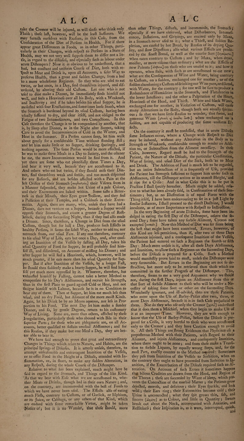 / A L C take the Cremor will be injured, as will thofe who drink only fluids ; thefe laft, however, will be the leaft Sufferers. We may furnilh ourfelves with Reafons, in this Cafe, from the Confideration of the Diet of Perfons in Health, for if there appear great Differences in Foods, as in other Things, parti-^ cularly in their Changes, with refpedt to Perfons in a State of Health, may we not very well fuppofe them to differ not a lit¬ tle, in regard to the difeafed, and efpecially fuch as labour under acute Dittempers ? Nowit is obvious to be underftood, that a bad, but conftant and uniform Courfe of Diet, both with re- Tpeft to Meat and Drink is, upon all Accounts, a fafer Way to preferve Health, than a great and fudden Change, from a bad to a more wholefome Regimen. So they who are ufed to eat twice, or but once, in a Day, find themfelves injured, and dif- ordered, by altering their old Cuftom. Let one who is not Uied to dine make a Dinner, he immediately finds himfelf not Well, and feels a Heavinefs over all his Body, with a Weaknefs, and Inactivity ; and if he takes befides his ufual Supper, he is molefted with four EruCtations,and fometimes loofe Stools, when the Stomach is burdened beyond its ufual Cuftom, having been ufually fuffered to dry, and clear itfelf, and not obliged to the Fatigue of two Intumefcences, and two Conrcodlions. In this Cafe therefore the Change is to be compenfated by another, that is, by Sleep after Dinner, as in the Night after Supper, taking Care to avoid the Inconveniencies of Cold in the Winter, and Heat in the Summer. If a Perfon cannot fleep, let him walk about gently for a confiderable Time without ftanding ftill ; and let him make little or no Supper, drinking fparingly, and nothing aqueous. The fame Perfon would be more affedted, if he was to make three Meals in a Day to Satiety, and the oftener he eat, the more Inconvenience would he find from it. And yet there are fome who eat plentifully three Times a Day, and bear it very well, becaufe‘they are accuftomed to it. And others who eat but twice, if they ftiould mifs their Din- her, find themfelves weak and feeble, and too much difpirited for any Bufinefs, and are befides affedled with a Pain at the left Orifice of their Stomach their Vifcera feem in a Manner fufpended, they make hot Urine of a pale Colour, and their Excrements are baked within. Some tafte a Bitter- nefs in their Mouth, their Eyes grow fhollow, and they feel a Pulfation at their Temples, and a Coldnefs in their Extre¬ mities. Again, there are many, who, unlefs they have had a Dinner, dare not venture on a Supper, becaufe a Supper would opprefs their Stomach, and create a greater Degree of Reft- lefnefs, during the fucceeding Night, than if they had alfo made a Dinner. Since, therefore, a Change in Diet from the ufual Cuftom, though but for half a Day, produces fuch Effbdts in healthy Perfons, it feems the fafeft Way, neither to add to* nor retrench from, our ufual Fare. If any one therefore, contrary to his ufual Way of Life, eats but once a Day, and, after cauf- ing an Inanition of the Veflels by failing all Day, takes his ufual Quantity of Food for Supper, he will probably find him¬ felf ill, and difordered, on Account of miffing his Dinner; and after Supper he will feel a Heavinefs, which, however, will be much greater, if he eats more than his ufual Quantity for Sup¬ per. But if after Inanition of the Veflels, by a longer Faft, he fhould then fuddenly make a hearty Supper, he will find him¬ felf yet much more opprefled by it. Whoever, therefore, has exhaufted himfelf by Falling, cannot take abetter Method to compenfate for his Day’s Abftinence, and recruit his Strength, than in the firft Place to guard again!! Cold or Heat, and not fatigue himfelf with Labour, becaufe he is in no Condition to bear arty of them. Then at Supper, let him eat much lefs than Ufual, and no dry Food, but Aliment of the more moift Kinds. Again, let his Drink be by no Means aqueous, nor lefs in Pro¬ portion to his Food. The next Day let him make a (lender Dinner, and fo, by gentle Degrees, return to his cuftomary Way of Living. Some are, more than others, affedled by thefe Irregularities, particularly thofe who abound with Bile in their fuperior Parts ; for thofe who are phlegmatic are, on all Ac¬ counts, better qualified to fuftain unufual Abftinence; and for this Reafon, if they make but one Meal a Day, they are bet¬ ter able to bear it. We have laid enough to prove that great and extraordinary Changes in Things which relate to Nature, and Habits, are the principal Springs of Difeafes. It is utterly unfafe, therefore, to attempt unfeafonable and extravagant Inanition of the Veftels, or to offer Food in the Height of a Difeafe, attended with In¬ flammation, or, in Ihort, to make any fudden Alteration, in any Refpedt, during the whole Courfe of the Diftemper. Relative to what has been explained, much might here be Lid in regard to the Stomach, and Things of the like Kind. As that we bear with E'afe what we are accuftomed to, whe¬ ther Meats or Drinks, though bad in their own Nature ; and, on the contrary, arc incommoded with the beft of Foods to which we have never been ufed. The Effedls alfo of eating much Flefh, contrary to Cuftom, or of Garlick, or Silphium, or its Juice, or Cabbage, or any others of that Kind, which are endued with fome remarkable Virtue, might be taken Notice of j but it is no Wonder, that thefe Ihould, more A L C than other Things, difturb, and incommode, the Stomach; efpecially if we have obferved, what Difturbances, Intumef¬ cences, Inflations, and Gripings, are excited only by Maza, in a Stomach never ufed to it; what a Thirft, and fudden Re¬ pletion, are caufed by hot Bread, by Reafon of its drying Qua¬ lity, and flow Digeftion ; alfo what various Effects are produ¬ ced by the fineft Bread, as well as the coarfer Sort [It/yxo^rot,] when eaten contrary to Cuftom ; and by Maza, when dryer, moifter, or more vifeous than ordinary ; what are the Effects of new Polenta [aX<pir«] on thofe who are unufed to it; and how it operates, when ftale, with fuch as are accuftomed to eat new ; what are the Confequences of Wine and Water, being contrary to Cuftom, on a fudden, exchanged one for another ; or of the fudden abandoninga Cuftom ofdrinkingour Wine pure, or diluted, with Water, for the contrary ; for one will be fure to produce a Redundance of Humidities in the Stomach, and Flatulencies in the lower Inteftines; and the other a Palpitation of the Heart, Heavinefs of the Head, and Thirft. _ White and black Wines, exchanged one for another, in Violation of Cuftom, will caufe many Alterations in the Body, though both are equally fpiritu- ous ; fo that we have little Reafon to wonder, that fweet, and generous Wines [yAwju; oivuovig when exchanged on a fudden, are not capable of producing the fame uniform Ef¬ fects. On the contrary it muft be confeffed, that in acute Difeafes fome Inftances occur, where a Change with Refpedt to Diet may be induced, without any Alteration in the Body as to Strength or Weaknefs, confiderable enough to render an Addi¬ tion to, or Subtraction from the Aliment necefiary. In thefe Cafes, however, Regard muft be had to the Strength of the Patient, the Nature of the Difeafe, the particular Conftitution, Way of living, and ufual Diet of the Sick, both as to Meat and Drink. The Addition of Food is much lefs to be regarded, but an intire Subtraction of it is frequently of Ufe, provided the Patient has Strength fufficient to fupport him under fuch an Abftinence, till the Diftemper arrives at its utmoft Height, and is ripe for a Crifis: And in what Cafes this is to be put in Practice I fliall fpecify hereafter. Much might be added, rela¬ tive to what has been already faid, in Confirmation of thefe Sen¬ timents ; but, as no Illuftration is of equal Force with the Thing itfelf, I have been endeavouring to fet in a juft Light by fimilar Inftances, I lhall proceed to the diredt Dodtrine, I would inculcate, as of more Importance with Refpedt to Inftrudtion. In the very Beginning of acute Dileales, fome have been in¬ dulged in eating the firft Day of the Diftemper, others the fe- cond Day ; fome have taken any forbile Aliment, Cyceon not excepted [««•] Now this Method of Diet was far from being the beft that might have been contrived. Errors, however, of this Kind are lefs pernicious, than if, after two or three Days Abftinence injoined, and a confequent Inanition of the Veflels, the Patient had entered on fuch a Regimen the fourth or fifth Day : Much more unfafe is it, after all thefe Days Abftinence, and Inanition, to allow fuch a Regimen on the fucceeding Days, before the Difeafe is prepared for a Crifis. Such a Method would manifeftly prove fatal to moft, unlefs the Diftemper were very favourable. But Errors in the Beginning are not fo de- ftrudtive, but more eafy to be retrieved than thofe which are committed in the farther Progrefs of the Diftemper. This, therefore, feems to me a very good Argument why we fhould not, during the firft Days, injoin an Abftinence from this or that Sort of forbile Aliment to thofe who will be under a Ne- ceffity of taking fome Sort or other on the fucceeding Days. Wretchedly ignorant, and ill-advifed, then are thofe Patients, who enter upon the Ufe of Barley-Ptifan after two, three, or more Days Abftinence, becaufe it is in fuch Cafe prejudicial to them. Nor do they who ufe only the Cremor underftand that it does them a Mifchief, when they begin to make Ufe of it at an improper Time. However, they are wife enough to know that the Ufe of Barley-Ptifan, before the Difeafe is pre¬ pared for a Crifis, is very hurtful to thofe who were accuftomed only to the Cremor ; and they have Caution enough to avoid it. All thefe Things are ftrong Evidences that PhyficianS ufe a prepofterous Method with their Patients, with Regard to their Aliment, and injoin Abftinence, and confequently Inanition, where there ought to be none; and from thefe make a Tranfi- tion to forbile Liquors, by equally wrong Steps, and, for the moft Part, exadtly counter to the Method required: Sometimes they pafs from Inanition of the Veflels to Sorbition, when on the contrary they ought to have proceeded from Sorbition to In¬ anition, if the Exacerbation of the Difeafe required fuch an Al¬ teration. On Account of fuch Errors it fometimes happens that bilious Crudities are drawn from the Head, and Region of the Thorax *, thefe are fucceeded by Want of Sleep, which pre¬ vents the Concodtion of the morbid Matter ; the Patients grow dejedted, morofe, and delirious ; their Eyes fparkle, and look wild ; their Ears ring ; their Extremities become cold ; their Urine is unconcodled ; what they fpit grows thin, fait, and fincere (dxrfru) as to Colour, and little in Quantity ; Sweats break out about the Neck, accompanied with Anxieties, and Reftlefnefs j their Infpiration is, as it were, interrupted, quick.