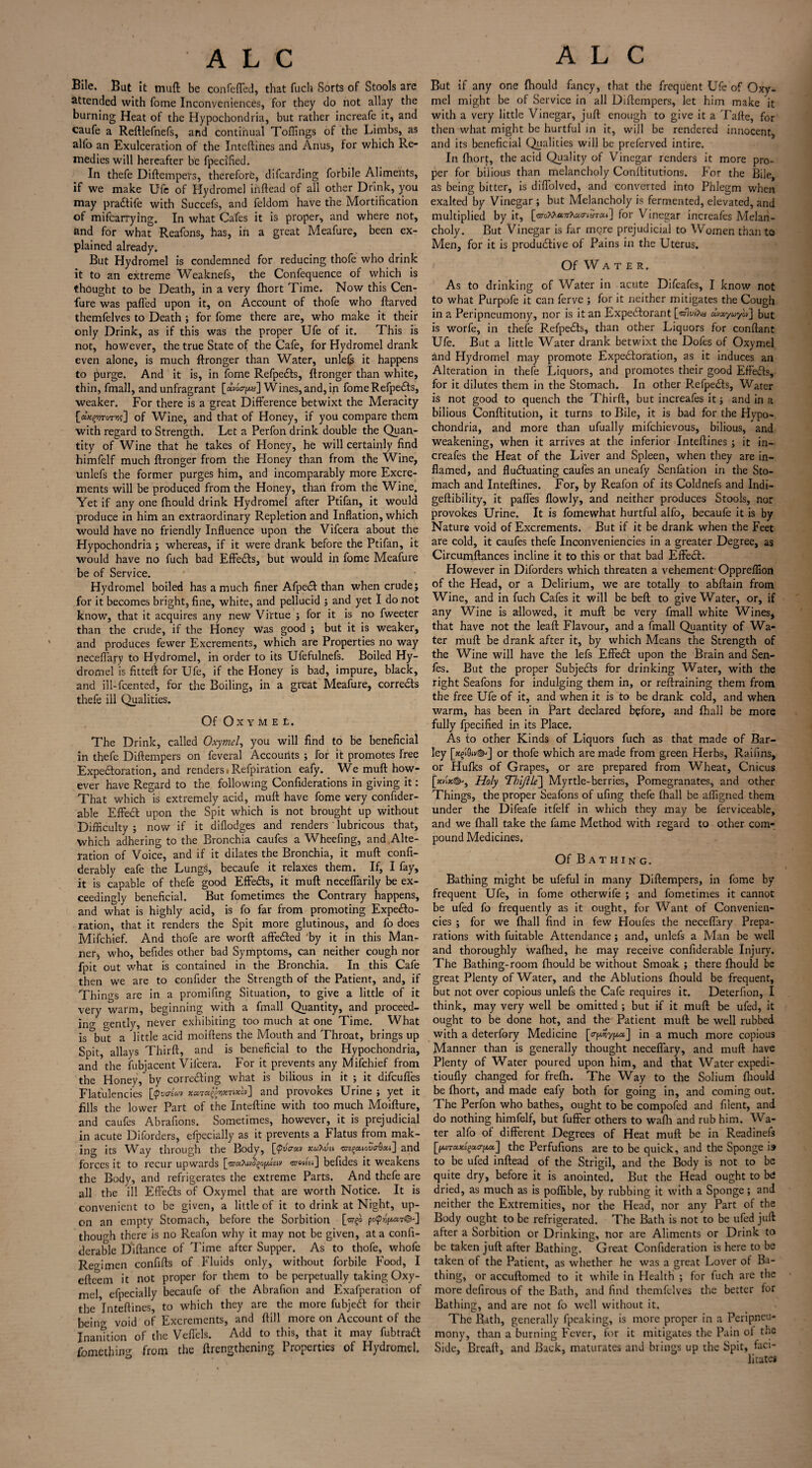 Bile, Bat it mud be confeffed, that facli Sorts of Stools are attended with fome Inconveniences, for they do not allay the burning Heat of the Hypochondria, but rather increafe it, and caufe a Reftlefnefs, and continual Toffings of the Limbs, as alfo an Exulceration of the Inteftines and Anus, for which Re¬ medies will hereafter be fpeci'fied. In thefe Diftempers, therefore, difcarding forbile Aliments, if we make Ufe of Hydromel inftead of all other Drink, you may pra&ife with Succefs, and feldom have the Mortification of mifcarrying. In what Cafes it is proper, and where not, and for what Reafons, has, in a great Meafure, been ex¬ plained already. But Hydromel is condemned for reducing thofe who drink it to an extreme Weaknefs, the Confequence of which is thought to be Death, in a very fhort Time. Now this Cen- fure was palled upon it, on Account of thofe who ftarved themfelves to Death ; for fome there are, who make it their only Drink, as if this was the proper Ufe of it. This is not, however, the true State of the Cafe, for Hydromel drank even alone, is much ftronger than Water, unlefs it happens to purge. And it is, in fome Refpedts, ftronger than white, thin, fmall, and unfragrant Wines,and, in fome Refpedts, weaker. For there is a great Difference betwixt the Meracity fa^jToTvj?] of Wine, and that of Honey, if you compare them with regard to Strength. Let a Perfon drink double the Quan¬ tity of Wine that he takes of Honey, he will certainly find himfelf much ftronger from the Honey than from the Wine, unlefs the former purges him, and incomparably more Excre¬ ments will be produced from the Honey, than from the Wine. Yet if any one fhould drink Hydromel after Ptifan, it would produce in him an extraordinary Repletion and Inflation, which would have no friendly Influence upon the Vifcera about the Hypochondria; whereas, if it were drank before the Ptifan, it would have no fuch bad Effedts, but would in fome Meafure be of Service. Hydromel boiled has a much finer Afpedt than when crude; for it becomes bright, fine, white, and pellucid ; and yet I do not know, that it acquires any new Virtue ; for it is no fweeter than the crude, if the Honey was good ; but it is weaker, and produces fewer Excrements, which are Properties no way neceffary to Hydromel, in order to its Ufefulnefs. Boiled Hy¬ dromel is fitteft for Ufe, if the Honey is bad, impure, black, and ill-fcented, for the Boiling, in a great Meafure, corrects thefe ill Qualities. Of OXYMEt. The Drink, called Oxymel, you will find to be beneficial in thefe Diftempers on feveral Accounts ; for it promotes free Expedtoration, and renders • Refpiration eafy. We muft how¬ ever have Regard to the following Confiderations in giving it: That which is extremely acid, muft have fome very confider- able Effect upon the Spit which is not brought up without Difficulty ; now if it diflodges and renders ' lubricous that, which adhering to the Bronchia caufes a Wheefing, and Alte¬ ration of Voice, and if it dilates the Bronchia, it muft confi- derably eafe the Lungs, becaufe it relaxes them. If, I fay, it is capable of thefe good Effedts, it muft neceflarily be ex¬ ceedingly beneficial. But fometimes the Contrary happens, and what is highly acid, is fo far from promoting Expedto- ration, that it renders the Spit more glutinous, and fo does Mifchief. And thofe are worft affedted *by it in this Man¬ ner, who, befides other bad Symptoms, can neither cough nor fpit out what is contained in the Bronchia. In this Cafe then we are to confider the Strength of the Patient, and, if Things are in a promifing Situation, to give a little of it very warm, beginning with a fmall Quantity, and proceed¬ ing gently, never exhibiting too much at one Time. What is but a little acid moiftens the Mouth and Throat, brings up Spit, allays Thirft, and is beneficial to the Hypochondria, and the fubjacent Vifcera. For it prevents any Mifchief from the Honey, by correcting what is bilious in it ; it difcuffes Flatulencies [Qvo'Iojv and piovokes fJrine ; yet it fills the lower Part of the Inteftine with too much Moifture, and caufes Abrafions. Sometimes, however, it is prejudicial in acute Diforders, efpecially as it prevents a Flatus from mak¬ ing its Way through the Body, [<p«W xuhvsi ^aious-Gaa] and forces it to recur upwards [©■aXwj'gofxisiv inWet] befides it weakens the Body, and refrigerates the extreme Parts. And thefe are all the ill Effedts of Oxymel that are worth Notice. It is convenient to be given, a little of it to drink at Night, up¬ on an empty Stomach, before the Sorbition [wgo poplar©-] though there is no Reafon why it may not be given, at a confi- derable Diftance of Time after Supper. As to thofe, whofe Regimen confifts of Fluids only, without forbile Food, I eftcem it not proper for them to be perpetually taking Oxy¬ mel, efpecially becaufe of the Abrafion and Exafperation of the Inteftines, to which they are the more fubjedt for their being void of Excrements, and ftill more on Account of the Inanition of the Veflels. Add to this, that it may fubtradt fomething from the {Lengthening Properties of Hydromel. But if any one fhould fancy, that the frequent Ufe of Oxy¬ mel might be of Service in all Diftempers, let him make it with a very little Vinegar, juft enough to give it a Tafte, for then what might be hurtful in it, will be rendered innocent, and its beneficial Qualities will be preferved intire. In fhort, the acid Quality of Vinegar renders it more pro¬ per for bilious than melancholy Conftitutions. For the Bile, as being bitter, is diflolved, and converted into Phlegm when exalted by Vinegar ; but Melancholy is fermented, elevated, and multiplied by it, [rarc/toaTrXao-iS-mi] for Vinegar increafes Melan¬ choly. But Vinegar is far mere prejudicial to Women than to Men, for it is productive of Pains in the Uterus. Of Water. As to drinking of Water in acute Difeafes, I know not to what Purpofe it can ferve ; for it neither mitigates the Cough in a Peripneumony, nor is it an Expedtorant [«five?# uvayaylv] but is worfe, in thefe Refpedts, than other Liquors for conftant Ufe. But a little Water drank betwixt the Dofes of Oxymel and Hydromel may promote Expedtoration, as it induces an Alteration in thefe Liquors, and promotes their good Effedts, for it dilutes them in the Stomach. In other Refpedts, Water is not good to quench the Thirft, but increafes it; and in a bilious Conftitution, it turns to Bile, it is bad for the Hypo¬ chondria, and more than ufually mifehievous, bilious, and weakening, when it arrives at the inferior Inteftines ; it in¬ creafes the Heat of the Liver and Spleen, when they are in¬ flamed, and fluctuating caufes an uneafy Senfation in the Sto¬ mach and Inteftines. For, by Reafon of its Coldnefs and Indi- geftibility, it pafles flowly, and neither produces Stools, nor provokes Urine. It is fomewhat hurtful alfo, becaufe it is by Nature void of Excrements. But if it be drank when the Feet are cold, it caufes thefe Inconveniencies in a greater Degree, as Circumftances incline it to this or that bad Effect. However in Diforders which threaten a vehement1 Opprelfion of the Head, or a Delirium, we are totally to abftain from Wine, and in fuch Cafes it will be belt to give Water, or, if any Wine is allowed, it muft be very fmall white Wines, that have not the leaft Flavour, and a fmall Quantity of Wa¬ ter muft be drank after it, by which Means the Strength of the Wine will have the lefs Effedt upon the Brain and Sen- fes. But the proper Subjedts for drinking Water, with the right Seafons for indulging them in, or reftraining them from the free Ufe of it, and when it is to be drank cold, and when warm, has been in Part declared before, and fhall be more fully fpecified in its Place. As to other Kinds of Liquors fuch as that made of Bar¬ ley [xgiQiv©-] or thofe which are made from green Herbs, Raifins, or Hufks of Grapes, or are prepared from Wheat, Cnicus [xvl*©-. Holy Thijlle~\ Myrtle-berries, Pomegranates, and other Things, the proper Seafons of ufing thefe (hall be affigned them under the Difeafe itfelf in which they may be ferviceable, and we (hall take the fame Method with regard to other com¬ pound Medicines. Of Bathing. Bathing might be ufeful in many Diftempers, in fome by frequent Ufe, in fome otherwife ; and fometimes it cannot be ufed fo frequently as it ought, for Want of Convenien- cies ; for we (hall find in few Houfes the neceffary Prepa¬ rations with fuitable Attendance ; and, unlefs a Man be well and thoroughly walhed, he may receive confiderable Injury. The Bathing-room fhould be without Smoak ; there fhould be great Plenty of Water, and the Ablutions fhould be frequent, but not over copious unlefs the Cafe requires it. Deterfion, I think, may very well be omitted ; but if it muft be ufed, it ought to be done hot, and the Patient muft be well rubbed with a deterfory Medicine [o-pjypa] in a much more copious Manner than is generally thought neceffary, and muft have Plenty of Water poured upon him, and that Water expedi- tioufly changed for frefh. The Way to the Solium fhould be fhort, and made eafy both for going in, and coming out. The Perfon who bathes, ought to be compofed and filent, and do nothing himfelf, but fuffer others to wafh and rub him. Wa¬ ter alfo of different Degrees of Heat muft be in Readinefs [fAETa^acTfAa] the Perfufions are to be quick, and the Sponge i» to be ufed inftead of the Strigil, and the Body is not to be quite dry, before it is anointed. But the Head ought to be dried, as much as is polfible, by rubbing it with a Sponge; and neither the Extremities, nor the Head, nor any Part of the Body ought to be refrigerated. The Bath is not to be ufed juft after a Sorbition or Drinking, nor are Aliments or Drink to be taken juft after Bathing. Great Confideration is here to be taken of the Patient, as whether he was a great Lover of Ba¬ thing, or accuftomed to it while in Health ; for fuch arc the more defirous of the Bath, and find themfelves the better for Bathing, and are not fo well without it. The Rath, generally fpeaking, is more proper in a Peripneu¬ mony, than a burning Fever, for it mitigates the Pain of the Side, Brcaft, and Back, maturates and brings up the Spit, faci¬ litates