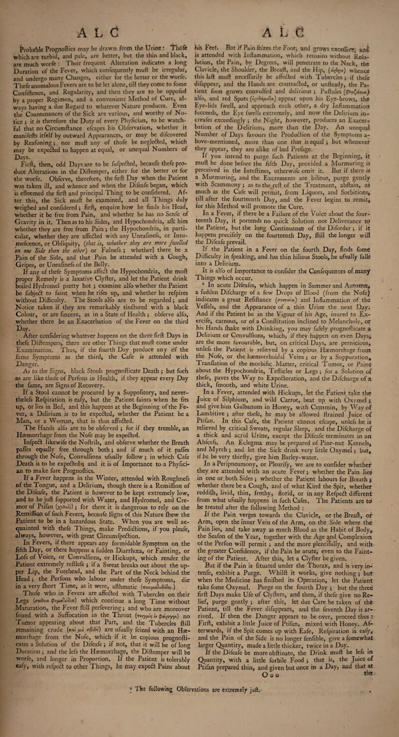 Probable Prognoses may be drawn from the Urine! Thefe which are turbid, and pale, are better, but the thin and black, are much worfe : Their frequent Alteration indicates a long Duration of the Fever, which confequently mull be irregular, and undergo many Changes, either for the better or the worfei Thefe anomalous Fevers are to be let alone, till they come to fome Confidence, and Regularity, and then they are to be oppofed by a proper Regimen, and a convenient Method of Cure, al¬ ways having a due Regard to whatever Nature produces. Even the Countenances of the Sick are various, and worthy of No¬ tice ; it is therefore the Duty of every Phyfician, to be watch¬ ful that no Circumftance efcapes his Observation, whether it manifefts itfelf by outward Appearances, or may be difeovered by Reafoning; nor mud any of thofe be negle£ted, which may be expected to happen at equal, or unequal Numbers of Days. Fird, then, odd Days are to be fufpefted, becaufe thefe pro¬ duce Alterations in the Didemper, either for the better or for the worfe. Obferve, therefore, the fird Day when the Patient was taken ill, and whence and when the Difeafe began, which is edeemed the fird and principal Thing to be confidered. Af¬ ter this, the Sick mud be examined, and all Things duly weighed and confidered; fird, enquire how he finds his Head, whether it be free from Pain, and whether he has no Senfe of Gravity in it. Then as to his Sides, and Hypochondria, afk him whether they are free from Pain ; the Hypochondria, in parti¬ cular, whether they are affeeded with any Uneafinefs, or Intu- mefcence, or Obliquity, (that is, whether they are more fwelled on one Side than the other) or Fulnefs ; whether] there be a Pain of the Side, and that Pain be attended with a Cough, Gripes, or Uneafinefs of the Belly. If any of thefe Symptoms affeit the Hypochondria, the mod proper Remedy is a laxative Clyder, and let the Patient drink boiled Hydromel pretty hot ; examine alfo whether the Patient be fubjedt to faint when he rifes up, and whether he refpires without Difficulty. The Stools alfo are to be regarded; and Notice taken if they are remarkably tindfured with a black Colour, or are fincere, as in a State of Health ; obferve alfo, whether there be an Exacerbation of the Fever on the third Day. After confidering whatever happens on the three fird Days in thefe Didempers, there are other Things that mud come under Examination. Thus, if the fourth Day produce any of the fame Symptoms as the third* the Cafe is attended with Danger. As to the Signs, black Stools prognodicate Death ; but fuch as are like thofe of Perfons in Health, if they appear every Day the fame, are Signs of Recovery. If a Stool cannot be procured by a Suppofitory, and never- thelefs Refpiration is eafy, but the Patient faints when he fits up, or lies in Bed, and this happens at the Beginning of the Fe¬ ver, a Delirium is to be expedted, whether the Patient be a Man, or a Woman, that is thus affedted. The Hands alfo are to be obferved ; for if they tremble, an Haemorrhage from the Nofe may be expedted. Infpedt Jikewife the Nodrils, and obferve whether the Breath paffes equally free through both; and if much of it paffes through the Nofe, Convulfions ufually follow ; in which Cafe Death is to be expedted-; and it is of Importance to a Phyfici¬ an to make fure Prognoftics. If a Fever happens in the Winter, attended with Roughnefs of the Tongue, and a Delirium, though there is a Remiffion of the Difeafe, the Patient is however to be kept extremely low, and to be juft fupported with Water, and Hydromel, and Cre- mor of Ptifan (%vXo<V); for there it is dangerous to rely on the Remiffion of fuch Fevers, becaufe Signs of this Nature fhew the Patient to be in a hazardous State. When you are well ac¬ quainted with thefe Things, make Predictions, if you pleafe, always, however, with great CircumfpeCtion. In Fevers, if there appears any formidable Symptom on the fifth Day, or there happens a fudden Diarrhoea, or Fainting, or Lofs of Voice, or Convulfions, or Hickups, which render the Patient extremely reftlefs ; if a Sweat breaks out about the up¬ per Lip, the Forehead, and the Part of the Neck behind the Head ; the Perfons who labour under thefe Symptoms, die in a very fliort Time, as it were, afthmatic Thofe who in Fevers are affedled with Tubercles on their Legs {o-Mtea. <pv(ut\u$M) which continue a long Time without Maturation, the Fever dill perfevering; and who are moreover feized with a Suffocation in the Throat (m\y^ h ipoipvyy,t) no Tumor appearing about that Part, and the Tubercles dill remaining crude (*«< a&QH) are ufually feized with an He¬ morrhage from the Nofe, which if it be copious prognofti- cates a Solution of the Difeafe ; if not, that it will be of long Duration; and the lefs the Haemorrhage, the Didemper will be worfe, and longer in Proportion. If the Patient is tolerably eafy, with refpedt to other Things, he may expedt Pains about his Feet. But ifPainfeizes the Foot; and grows Excefllv’?, ani is attended with Inflammation, which remains without Refo- lution, the Pain, by Degrees, will penetrate to the Neck, the Clavicle, the Shoulder, the Bread, and the Hip, (<£f0§o») whence this lad mud neceffarily be aft'eCted with Tubercles ; if thefe difappear, and the Hands are contracted, or unfteady, the Pa¬ tient foon grows convulfed and delirious ; Puftules alfo, and red Spots (igv6ii[ietlet) appear upon his Eye-brows, the Eye-lids fwell, and approach each other, a dry Inflammation fucceeds, the Eye fwells extremely, and now the Delirium in- creafes exceedingly ; the Night, however, produces an Exacer-r bation of the Delirium, more than the Day. An unequal Number of Days favours the Production of the Symptoms a- bove-mentioned, more than one that is equal ; but whenever they appear, they are alike of bad Prefage. If you intend to purge fuch Patients at the Beginning, it mud be done before the fifth Day, provided a Murmuring is perceived in the Intedines, otherwife omit it. But if there is a Murmuring, and the Excrements are bilious, purge gently with Scammony ; as to the reft of the Treatment, abftain, as much as the Cafe will permit, from Liquors, and Sorbitions* till after the fourteenth Day, and the Fever begins to remit, for this Method will promote the Cure. In a Fever, if there be a Failure of the Voice about the four¬ teenth Day, it portends no quick Solution nor Deliverance to the Patient, but the long Continuance of the Diforder ; if it happens precifely on the fourteenth Day, dill the longer will the Difeafe prevail. If the Patient in a Fever on the fourth Day, finds fome Difficulty in fpeaking, and has thin bilious Stools, he ufually falls! into a Delirium. It is alfo of Importance to confider the Confequences of many Things which occur. a In acute Difeafes, which happen in Summer and Autumn; a fudden Difcharge of a few Drops of Blood (from the Nofe) indicates a great Refiftance (o-vnovia.) and Inflammation of the Veffels, and the Appearance of a thin Urine the next Day; And if the Patient be in the Vigour of his Age, inured to Ex- ercife, carnous, or of a Conftitution inclined to Melancholy, or his Hands (hake with Drinking, you may fafely prognodicate a Delirium or Convulfions, which, if they happen on even Days; are the more favourable, but, on critical Days, are pernicious;, unlefs the Patient is relieved by a copious Haemorrhage from the Nofe, or the haemorrhoidal Veins ; or by a Suppuration^ Tranflation of the morbific Matter, critical Tumor, or Painsi about the Hypochondria, Tefticles or Legs ; for a Solution of thefe, paves the Way to Expectoration, and the Difcharge of a thick, fmooth, and white Urine. In a Fever, attended with Hickups,, let the Patient take the Juice of Silphium, and wild Carrot, beat up with Oxymel ; and give him Galbanum in Honey, with Cummin, by Way of Lambitive ; after thefe, he may be allowed drained Juice of Ptifan. In this Cafe, the Patient cannot efcape, unlefs he is relieved by critical Sweats, regular Sleep, and the Difcharge of a thick and acrid Urine, except the Difeafe terminates in an Abfcefs. An Eclegma may be prepared of Pine-nut Kernels, and Myrrh ; and let the Sick drink very little Oxymel; but, if he be very thirfty, give him Barley-water. In a Peripneumony, or Pleurify, we are to confider whether they are attended with an acute Fever; whether the Pain lies in one or both Sides; whether the Patient labours for Breath ; whether there be a Cough, and of what Kind the Spit, whether reddifh, livid, thin, frothy, florid, or in any RefpeCt different from what ufually happens in fuch Cafes. The Patients are to’ be treated after the following Method : If the Pain verges towards the Clavicle, or the Bread, or Arm, open the inner Vein of the Arm, on the Side where the Pain lies, and take away as much Blood as the Habit of Body* the Seafon of the Year, together with the Age and Complexion of the Perfon will permit ; and the more plentifully, and with the greater Confidence, if the Pain be acute, even to the Faint¬ ing of the Patient. After this, let a Clyder be given. But if the Pain is fituated under the Thorax, and is very in- tenfe, exhibit a Purge. Whilft it works, give nothing ; but when the Medicine has finilhed its Operation, let the Patient take fome Oxymel. Purge on the fourth Day ; but the three fird Days make Ufe of Clyfters, and then, if thefe give no Re¬ lief, purge gently ; after this, let due Care be taken of the Patient, till the Fever difappears, and the feventh D>ay is ar¬ rived. If then the Danger appears to be over, proceed thus : Fird, exhibit a little Juice of Ptifan, mixed with Honey. Af¬ terwards, if the Spit comes up with Eafe, Refpiration is eafy, and the Pain of the Side is no longer fenfible, give a fomewhat larger Quantity, made a little thicker, twice in a Day. If the Difeafe be more obftinate, the Drink mud be lefs in Quantity, with a little forbile Food ; that is, the Juice of Ptifan prepared thin, and given but once in a Day, and that at O o o * The following Obfervations are extremely juft.