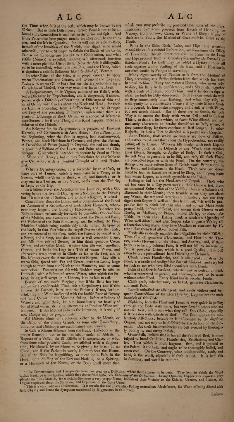 the Time when it is at the beft, which may be known by the Urine. But in thefe Diftempers, forbile hood is not to be al¬ lowed till a ConcotSlion is manifeft in the Urine and Spit. And if the Patient has been purged much, his Diet mull be the thin¬ ner, and the lefs in Quantity, for he will not be able to fleep, becaufe of the Inanition of the VefTels, nor digeft as he would otherwife, nor have Strength to fuftain the Shock of the Crifis. But when Crudities are brought to a Colliquation, and what refills (Nature) is expelled, nothing will afterwards interfere with a more plentiful Ufe of thefe. Now the Spit is diftinguifh- ed to be conco£led, when it is like Pus, and the Urine, when it depofites a reddilh Sediment like (the Meal of) Vetches. In other Pains of the Sides, it is proper enough to apply warm Fomentations and Cerates, and to anoint the Legs and Loins with warm Oil or Fat; but on the Hypochondria lay a Cataplafm of Linfeed, that may extend as far as the Breaft. A Peripneumony, in its Vigour, admits of no Relief, with¬ out a Difcharge by Expectoration, and is dangerous, if accom¬ panied with a Difficulty of Breathing, a Difcharge of thin and acrid Urine, with Sweats about the Neck and Head ; for thefe are fatal, as proceeding from a Suffocation, and the Strength and Fury of the prevailing Diftemper, unlefs when there is a plentiful Difcharge of thick Urine, or a concocted Matter is expectorated ; for if any Thing of this Kind happens, there is a Solution of the Difeafe. An Eclegma for the Peripneumony is prepared of Pine nut Kernels, and Galbanum with Attic Honey. For a Pleurify, in the Beginning, when the Pain is urgent, boil Southernwood, Pepper, and black Hellebore in Oxymel, and give the Patient. A Decoction of Panax in Oxymel, ftrained and drank, is good in Affections of the Liver, and Pains about the Dia¬ phragm. Give what is intended to operate by Stool or Urine in Wine and Honey ; but it may fometimes be advifeable to give Cathartics, with a plentiful Draught of diluted Hydro- mel. When a Dyfentery ceafes, it is fucceeded by an Abfcefs, or fome Sort of Tumor, unlefs it terminates in a Fever, or in Sweats, whilft the Urine is thick, white, and fmooth ; or it may end in a Tertian, or in a Varix, or fix upon the Tefticle, or Legs, or the Hip. In a bilious Fever the Acceffion of the Jaundice, with a Shi¬ vering before the feventh Day, gives a Solution to the Difeafe ; but if it comes out of Seafon, and without a Rigour, it is fatal. Convulfions about the Loins, and a Stagnation of the Blood on Account of a Redundance of melancholy Humours, when¬ ever they happen, are folved by Phlebotomy. But when the Body is drawn vehemently forwards by convulfive Contractions of the Mufcles, and Sweats are raifed about the Neck and Face; the Violence of the Pain ftimulating, and fhrivelling the Pfoas Mufcles, b which being confiderably thick, fuftain the Spine of the Back, in that Part where the largeft Nerves take their Rife, and are extended to the Feet, unlefs the Patient be feized with a Fever, and a Sleep, and then makes a well concoCted Urine, and falls into critical Sweats, let him drink generous Cretic Wines, and eat boiled Meal. Anoint him alfo with emollient Cerates, and bathe his Legs in a Tub of warm Water, and afterwards wrap them up in Cloths as far as the Feet, and in like Manner cover the Arms down to the Fingers. Lay alfo a warm Skin, fpread with Fat and Cerate, over the Loins, large enough to reach from the Neck to the Haunches, and to come over before. Fomentations alfo with Bladders may be ufed at Intervals, with Affufions of warm Water, after which the Pa¬ tient, being well wrapt up in Linnen, is to be laid to reft. Beware of too much Purging; but if \he Belly has been coftive for a confiderable Time, ufe a Suppofitory; and if this anfwers the Purpofe, it relieves the Patient ; if not, let him drink fragrant Wine medicated with the bruifed Root of Bryony and wild Carrot in the Morning falling, before Affufions of Water; and after thefe, let him immediately eat heartily of boiled Meal warm, drinking afterwards at Pleafure Wine well tempered. If this Method anfwers the Intention, it is well; if not, Danger may be prognofticated. All Difeafes admit of a Solution, either by the Mouth, or the Belly, or the urinary Glands, or fome other EmunClory; but all critical Difcharges are accompanied with Sweats. In Cafe a Rheum defcends from the Head, Hellebore is the proper Remedy ; but to fuch as labour under an Abfcels, a Rupture of a Veffel, the ill EffeCls of Intemperance, or who, from fome other powerful Caufe, are affeiled with a Suppura¬ tion, Hellebore is by no Means to be given ; for it can do no Good, and if the Patient be worfe, is fure to bear the Blame. But if the Body be languifliing, or there be a Pain in the Head, or a Stuffing of the Ears and Noftrils, or a Spitting, or a Heavinefs of the Knees, or the Body fmell more than ufual, you may prefcribe it, provided that none of the afore¬ mentioned Symptoms proceeds from Excels of Drinking, or Venery, from Sorrow, Cares, or Want of Sleep; if any of thefe are in Fault, the Method of Cure muft be fuited to th* Caufe. - ? Pains in the Sides, Back, Loins, and Hips, and whatever manifeftly caufe a painful Refpiration, are fometimes the Effedls of Travelling; though fometimes alfo the Pains in the Loins and Hips proceed from a Crapula (Overloading the Stomach) or flatulent Food : To thefe may be added a Dyfury ; now all thefe together with a Stuffing of the Head, and a Hoarfenefs are often caufed by Fatigue in travelling. Many Signs worthy of Notice arife from the Method of Diet, according as a Perfon deviates from that which has been habitual to him. If any one makes a Dinner, who never ufed to dine, his Belly fwells confiderably, and a Sleepinefs, together with a Senfe of Fulnefs, opprefs him ; and if befides he flips as ufual, he finds his Belly difordered. Such Perfons would do well to fleep immediately after Bathing, and when they rife, to walk gently for a confiderable Time ; if by thefe Means Stools are procured, let him make a Supper, and drink a little Wine, but not much diluted. But if there are no Stools, the beft Way is to anoint the Body with warm Oil ; and in Cafe of Thirft, to drink a little white, or fweet Wine diluted, and im¬ mediately afterwards to betake themfelves to Reft, where, if they cannot fleep, let them continue at Reft longer. In other Refpedts, let fuch a Diet be diredled as is proper for a Crapula. As to Drinks, thofe which are watery are flow of Paffage, and gather round, and float about the Hypochondria, not readily paffing off by Urine. Whoever fills himfelf with fuch Liquors cannot be quick at the Difpatch of any Work that requires great Efforts, Strength, or Agility of Body. In fuch a Cafe, the beft Way in general is to be ftill, and reft, till fuch Fluids are concodled together with the Food. On the contrary, the ftronger, or more auftere Sorts of Drink caufe Palpitations in the Body, and Pulfations in the Head. Thofe who are dilbr- dered by fuch an Excefs are relieved by Sleep, and fupping fome fuch warm Liquor, as is moft agreeable to the Palate. Failing is bad for the Head-ach and Crapula. Thofe who eat but once in a Day grow weak ; their Urine is hot, from an unnatural Exinanition of the Veffels; there is a Saltnefs and Bitternefs in their Mouth ; they tremble when they are about any Work, the temporal Arteries are diftended ; nor can they digeft their Supper fo well as if they had dined. c It will be pro¬ per for fuch to drink lefs than ufual, and to eat Maza made pretty liquid, inftead of Bread, and among their Greens to ufe Docks, or Mallows, or Ptifan, hulled Barley, or Beet. At Table,, let them after Eating drink a moderate Quantity of Wine well diluted, and after Supper take a gentle Walk, till a Secretion being made, they have Occafion to evacuate by U- rine : Let them feed alfo on boiled Fifti. Foods alfo evidently manifeft their Qualities by their Effedls: Thus Garlick generates Flatulencies, and Heat in the Tho¬ rax, caufes Heavinefs of the Head, and Anxiety, and, if there happens to be any habitual Pain, it will not fail to increafe it. But it provokes Urine, which is a good Quality; it is beft eaten before a premeditated hard Drinking or Debauch. Cheefe breeds Flatulencies, and is aftringent; it dries the Food, is a crude and undigeftible Sort of Aliment, and very bad for fuch to eat who have filled themfelves with Drink. Pulfe of all Sorts is flatulent, whether raw or boiled, or fried, whether macerated or green; and they ought not to be eaten without other Food. Every Kind has its peculiar Faults. Chich-peafe, whether raw, or baked, generate Flatulencies, and caufe Pain. Lentils unhufked are aftringent, and caufe violent ‘and fre¬ quent Contractions of the Heart Lupines are the moft harmlefs of this Clafs. Silphium, both the Plant and Juice, is very quick in paffing through the Body with fome, but very flow in others who are not ufed to it, and breeds what they call Dry Choler, efpecially if it be eaten with Cheefe or Beef. For Beef exafperates me¬ lancholy Aftedtions, becaufe it is infuperable by the digeftive Organs, and not eafy to be diffolved by the Aftion of the Sto¬ mach. But thefe Inconveniencies are beft avoided by thorough* ly boiling it, and eating it ftale. Goats-flefh, befides that it has all the Faults of Beef, is more fubjedl to breed Crudities, Flatulencies, Erudlations, and Cho¬ ler. That which is moft fragrant, firm, and is grateful to the Palate, is the beft, and ought to be thoroughly boiled, and eaten cold. On the Contrary, what is difagreeable, rank, and hard, is the worft, efpecially if frefh killed. It is beft alfo in Summer, and woril in Autumn. b The Commentators and Interpreters have conjured up a Difficulty, where there appears to be none. They feem to think the Word vpm&uv fhould be wrote og,which they deiive from The Extremity of the Os Sacrum. In my Opinion, Hippocrates exprefles very plainly the Pfoas Mufcles, for whichJfuXtHrfeems a very proper Name, becaufe of their Vicinity to the Kidnies, Ureters, and Bladder, the Organs employed about the Secretion, and Expulfion of the (agor) Urine. c This is a very judicious Obfcrvation. It is certain that the Juices after Falling contrail an Alcalefcence, for Want of being- diluted with frelh Chyle; and hence the Symptoms mentioned by Hippocrates in this Place. Swines-