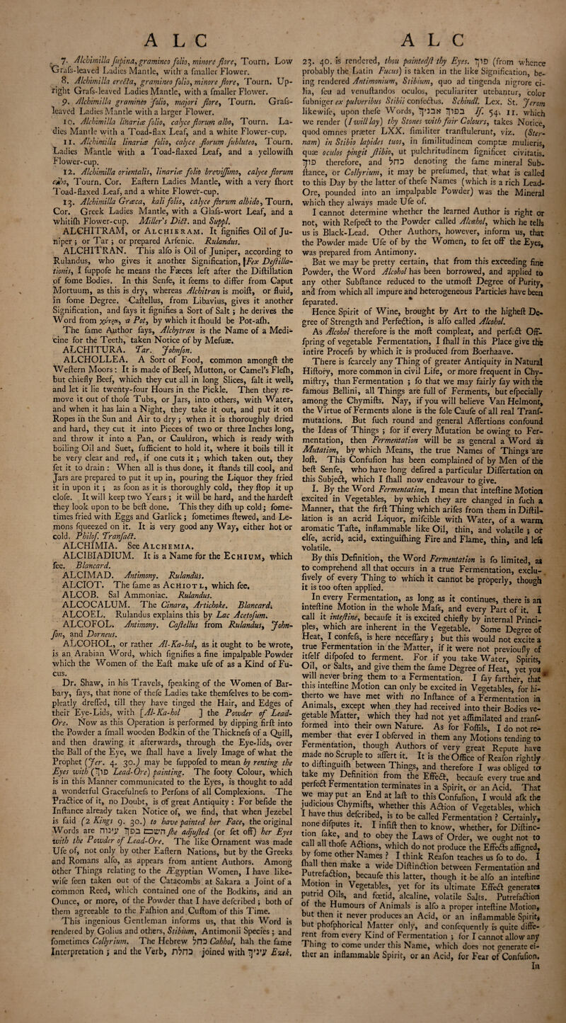 A L C , -, , 7- Alchimilla fupina, gramineo folio, minorc f ore, Tourn. Low Grafs-leaved Ladies Mantle, with a fmaller Flower. 8. Alchimilla erella, gramineo folio, minore fore, Tourn. Up¬ right Grafs-leaved Ladies Mantle, with a fmaller Flower. p. Alchimilla gramineo folio, majori fore, Tourn. Grafs- leaved Ladies Mantle with a larger Flower. 10. Alchimilla Hilaries folio, ctf/ro? forum albo, Tourn. La¬ dies Mantle with a Toad-flax Leaf, and a white Flower-cup. 11. Alchimilla linarics folio, calyce forum fubluteo, Tourn. Ladies Mantle with a Toad-flaxed Leaf, and a yellowifh Flower-cup. 12. Alchimilla orientalis, linarics folio brevjfmo, rvz/yc* forum ciho, Tourn. Cor. Eaftern Ladies Mantle, with a very fhort T'oad-flaxed Leaf, and a white Flower-cup. 13. Alchimilla Grcsca, &?//folio, calyce forum albido, Tourn. Cor. Greek Ladies Mantle, with a Glafs-wort Leaf, and a whitifh Flower-cup. Miller s Dill, and &/$>/. ALCHITRAM, or Alchieram. It fignifies Oil of Ju¬ niper ; or Tar; or prepared Arfenic. Rulandus. ALCHITRAN. This alfo is Oil of Juniper, according to Rulandus, who gives it another Signification, |Fex Defilla- tionis, I fuppofe he means the Faeces left after the Diftillation of fbme Bodies. In this Senfe, it feems to differ from Caput Mortuum, as this is dry, whereas Alchitran is moift, or fluid, in fome Degree. Caftellus, from Libavius, gives it another Signification, and fays it fignifies a Sort of Salt; he derives the Word from a Pot, by which itfhould be Pot-afh. The fame Author fays, Alchytran is the Name of a Medi- tine for the Teeth, taken Notice of by Mefuae. ALCHITURA. Tar. Johnfon. ALCHOLLEA. A Sort of Food, common amongft the Weftern Moors: It is made of Beef, Mutton, or Camel’s Flefh, but chiefly Beef, which they cut all in long Slices, fait it well, and let it lie twenty-four Hours in the Pickle. Then they re¬ move it out of thofe Tubs, or Jars, into others, with Water, and when it has lain a Night, they take it out, and put it on Ropes in the Sun and Air to dry ; when it is thoroughly dried and hard, they cut it into Pieces of two or three Inches long, and throw it into a Pan, or Cauldron, which is ready with boiling Oil and Suet, fufficient to hold it, where it boils till it be very clear and red, if one cuts it ; which taken out, they fet it to drain : When all is thus done, it ftands till cool, and Jars are prepared to put it up in, pouring the Liquor they fried it in upon it ; as foon as it is thoroughly cold, they flop it up clofe. It will keep two Years ; it will be hard, and thehardeft they look upon to be beft done. This they difti up cold; fome- times fried with Eggs and Garlick j fometimes ftewed, and Le¬ mons fqueezed on it. It is very good any Way, either hot or cold. Philof Tranfadl. ALCHIMIA. SeeALCHEMiA. ALCIBIADIUM. It is a Name for the Echium, which fee. Blancard. ALCIMAD. Antimony. Rulandiis. ALCIOT. The fame as Achiotl, which fee. ALCOB. Sal Ammoniac. Rulandus. ALCOCALUM. The Cinara, Artichoke. Blancard4 ALCOEL. Rulandus explains this by Lac Acetofum. ALCOFOL. Antimony. Cafellus from Rulandus, John¬ fon, and Dorneus. ALCOHOL, or rather Al-Ka-hol, as it ought to be wrote, is an Arabian Word, which fignifies a fine impalpable Powder which the Women of the Eaft make ufe of as a Kind of Fu- cus. Dr. Shaw, in his Travels, fpeaking of the Women of Bar¬ bary, fays, that none of thefe Ladies take themfelves to be com- pleatly drefTed, till they have tinged the Hair, and Edges of their Eye-Lids, with [Al-Ka-hol ] the Powder of Lead- Ore. Now as this Operation is performed by dipping firft into the Powder a fmall wooden Bodkin of the Thicknefs of a Quill, and then drawing it afterwards, through the Eye-lids, over the Ball of the Eye, we fhall have a lively Image of what the Prophet (Jer. 4. 30.J may be fuppofed to mean by renting the Eyes with (Jw Lead-Ore) painting. The footy Colour, which is in this Manner communicated to the Eyes, is thought to add a wonderful Gracefulnefs to Perfons of all Complexions. The Practice of it, no Doubt, is of great Antiquity : For befide the Inftance already taken Notice of, we find, that when Jezebel is faid (2 Kings 9. go.) to have painted her Face, the original Words are iTU’y TfDD CDti’n fe adjufed (or fet off) her Eyes with the Powder of Lead-Ore. The like Ornament was made Ufe of, not only by other Eaftern Nations, but by the Greeks and Romans alio, as appears from antient Authors. Among other Things relating to the ^Egyptian Women, I have like- wife feen taken out of the Catacombs at Sakara a Joint of a common Reed, which contained one of the Bodkins, and an Ounce, or more, of the Powder that I have deferibed ; both of them agreeable to the Fafhion and Cuftom of this Time. This ingenious Gentleman informs us, that this Word is rendered by Golius and others, Stibium, Antimonii Species ; and fometimes Collyrium. The Hebrew Cahhol, hah the fame Interpretation j and the Verb, joined with IJTy Ezek, A L C 23. 40. is rendered, thou paintedf thy Eyes. ?pD (from whence probably the Latin Fucus) is taken in the like Signification, be¬ ing rendered Antimonium, Stibium, quo ad tingenda nigrore ci¬ lia, feu ad venuftandos oculos, peculiariter utebantur, color fubniger ex pulveribus Stibii confedlus. Schindl. Lex. St. Jerom likewife, upon thefe Words, Tpntf TflDZl If. 54-, u. which we render [I will lay) thy Stones with fair Colours, takes Notice, quod omnes praeter LXX. fimiliter tranftulerunt, viz. (Ster¬ na m) in Stibio lapides tuos, in limilitudinem comptae mulieris, quae oculos pingit ftbio, ut pulchritudinem fignificet civitatis. iJID therefore, and bfD denoting the fame mineral Sub- ftance, or Collyrium, it may be prefumed, that what is called to this Day by the latter of thefe Names (which is a rich Lead- Ore, pounded into an impalpable Powder) was the Mineral which they always made Ufe of. I cannot determine whether the learned Author is right or not, with Refpedt to the Powder called Alcahol, which he tells us is Black-Lead. Other Authors, however, inform us, that the Powder made Ufe of by the Women, to let off the Eyes, was prepared from Antimony. But we may be pretty certain, that from this exceeding fine Powder, the Word Alcohol has been borrowed, and applied to any other Subftance reduced to the utmoft Degree of Purity, and from which all impure and heterogeneous Particles have been feparated. Hence Spirit of Wine, brought by Art to the higheft De¬ gree of Strength and Perfedlion, is alfo called Alcohol. As Alcohol therefore is the molt compleat, and perfedl Off- fpring of vegetable Fermentation, I fhall in this Place give the intire Procefs by which it is produced from Boerhaave. There is fcarcely any Thing of greater Antiquity in Natural Hiftory, more common in civil Life, or more frequent in Chy- miftry, than Fermentation ; fo that we may fairly fay with the famous Bellini, all Things are full of Ferments, but efpecially among the Chymifts. Nay, if you will believe Van Helmont, the Virtue of Ferments alone is the foie Caufe of all real Tranf- mutations. But fuch round and general Affertions confound the Ideas of Things ; for if every Mutation be owing to Fer¬ mentation, then Fermentation will be as general a Word a$ Mutation, by which Means, the true Names of Things are loft. This Confufion has been complained of by Men of the beft Senfe, who have long defired a particular Differtation on this Subject, which I fhall now endeavour to give. I. By the Word Fermentation, I mean that inteftine Motion excited in Vegetables, by which they are changed in fuch a Manner, that the firft Thing which arifes from them in Diftil¬ lation is an acrid Liquor, mifcible with Water, of a warm aromatic Tafte, inflammable like Oil, thin, and volatile ; or elfe, acrid, acid, extinguifhing Fire and Flame, thin, and lefs volatile. By this Definition, the Word Fermentation is fo limited, as to comprehend all that occurs in a true Fermentation, exclu- fively of every Thing to which it cannot be properly, though it is too often applied. In every Fermentation, as long as it continues, there is an inteftine Motion in the whole Mafs, and every Part of it. I call it inteftine, becaufe it is excited chiefly by internal Princi¬ ples, which are inherent in the Vegetable. Some Degree of Heat, I confefs, is here neceftary j but this would not excite a true Fermentation in the Matter, if it were not previoufly of itlelf difpofed to ferment. For if you take Water, Spirits, Oil, or Salts, and give them the fame Degree of Heat, yet you will never bring them to a Fermentation. I fay farther, that * this inteftine Motion can only be excited in Vegetables, for hi¬ therto we have met with no Inftance of a Fermentation in Animals, except when they had received into their Bodies ve¬ getable Matter, which they had not yet affimilated and .tranf- formed into their own Nature. As for Foflils, I do not re¬ member that ever I obferved in them any Motions tending to Fermentation, though Authors of very great Repute have made no Scruple to affert it. It is the Office of Reafon rightly to diftinguim between Things, and therefore I was obliged to take my Definition from the Effete, becaufe every true and perfedt fermentation terminates in a Spirit, or an Acid. That we may put an End at laft to this Confufion, I would afk the judicious Chymifts, whether this Adion of Vegetables, which i ave thus deferibed, is to be called Fermentation ? Certainly, nonedifputes it. I infift then to know, whether, for Diftinc- tmn ake, and to obey the Laws of Order, we ought not to call all thofe Anions, which do not produce the Effedts affigned, f i|0r?e °^er Names ? I think Reafon teaches us fo to do. I p 11 then make a wide Diftindlion between Fermentation and 1 utrefadtion, becaufe this latter, though it be alfo an inteftine Motion in Vegetables, yet for its ultimate Effedt generates putrid Oils, and foetid, alcaline, volatile Salts. Putrefadtion of the Humours of Animals is alfo a proper inteftine Motion, but then it never produces an Acid, or an inflammable Spirit, but phofphorical Matter only, and confequently is quite diffe¬ rent from every Kind of Fermentation ; for I cannot allow any Thing to come under this Name, which does not generate ei¬ ther an inflammable Spirit, or an Acid, for Fear of Confufion, In