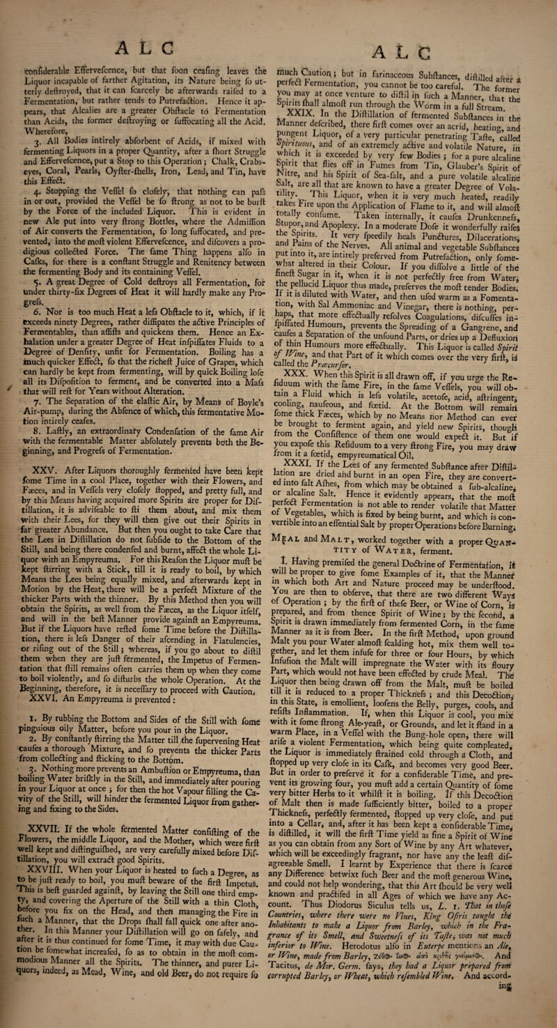 confiderable Effervefcence, bat that Toon ceafing leaves the Liquor incapable of farther Agitation, its Nature being fo ut¬ terly deftroyed, that it can fcarcely be afterwards raifed to a Fermentation, but rather tends to Putrefadlion. Hence it ap¬ pears, that Alcalies are a greater Obftacie to Fermentation than Acids, the former deftroying or iuffocating all the Acid. Wherefore, 3. All Bodies intirely abforbent of Acids, if mixed with fermenting Liquors in a proper Quantity, after a fhort Struggle and Effervefcence, put a Stop to this Operation; Chalk, Crabs- eyes, Coral, Pearls, Oyfter-fhells, Iron, Lead, and Tin, have this Effedl. 4. Stopping the Vefiel fo clofely, that nothing can pafs in or out, provided the Vefiel be fo ftrong as not to be burft by the Force of the included Liquor. This is evident in new Ale put into very ftrong Bottles, where the Admiflion of Air converts the Fermentation, fo long fuffocated, and pre¬ vented, into the moft violent Effervefcence, and difcovers a pro¬ digious collected Force. The fame Thing happens alfo in Calks, for there is a conftant Struggle and Renitency between the fermenting Body and its containing Vefiel. 5. A great Degree of Cold deftroys all Fermentation, for under thirty-fix Degrees of Heat it will hardly make any Pro- grefs. 6. Nor is too much Heat a lefs Obftacle to it, which, if it exceeds ninety Degrees, rather diffipates the adtive Principles of Fermentables, than affifts and quickens them. Hence an Ex¬ halation under a greater Degree of Heat infpiffates Fluids to a Degree of Denfity, unfit for Fermentation. Boiling has a much quicker Effedt, fo that the richeft Juice of Grapes, which can hardly be kept from fermenting, will by quick Boiling lofe all its Difpofition to ferment, and be converted into a Mafs y that will reft for Years without Alteration. 7. The Separation of the elaftic Air, by Means of Boyle’s Air-pump, during the Abfence of which, this fermentative Mo¬ tion intirely ceafes. 8. Laftly, an extraordinary Cbhdenfation of the fame Air With the fermentable Matter abfolutely prevents both the Be¬ ginning, and Progrefs of Fermentation. XXV. After Liquors thoroughly fermented have been kept fome Time in a cool Place, together with their Flowers, and Faeces, and in Veffels very clofely flopped, and pretty full, and by this Means having acquired more Spirits are proper for Dif- tillation, it is advifeable to fti them about, and mix them with their Lees, for they will then give out their Spirits in far greater Abundance. But then you ought to take Care that the Lees in Diftillation do not fubfide to the Bottom of the Still, and being there condenfed and burnt, affedt the whole Li¬ quor with an Empyreuma. For thisReafon the Liquor muft be kept ftirring with a Stick, till it is ready to boil, by which Means the Lees being equally mixed, and afterwards kept in Motion by the Heat, there will be a perfedl Mixture of the thicker Parts with the thinner. By this Method then you will obtain the Spirits, as well from the Faeces, as the Liquor itfelf and will in the beft Manner provide againft an Empyreuma! But if the Liquors have refted fome Time before the Diftilla¬ tion, there is lefs Danger of their afcending in Flatulencies, or rifing out of the Still; whereas, if you go about to diftil them when they are juft fermented, the Impetus of Fermen¬ tation that ftill remains often carries them up when they come to boil violently, and fo difturbs the whole Operation. At the Beginning, therefore, it is neceflary to proceed with Caution, XXVI. An Empyreuma is prevented : 1. By rubbing the Bottom and Sides of the Still with fome pinguious oily Matter, before you pour in £he Liquor. 2. By conftantly ftirring the Matter till the fuperverting Heat caufes a thorough Mixture, and fo prevents the thicker Parts from colledting and flicking to the Bottom. 3. Nothing more prevents an Ambuftion or Empyreuma, than boiling Water brifkly in the Still, and immediately after pouring m your Liquor at once ; for then the hot Vapour filling the Ca¬ vity of the Still, will hinder the fermented Liquor from gather¬ ing and fixing to the Sides. XXVII. If the whole fermented Matter confifting of the Flowers, the middle Liquor, and the Mother, which were firft well kept and diftinguifhed, are very carefully mixed before Dif¬ tillation, you will extradl good Spirits. XXVIII. When your Liquor is heated to fuch a Decree, as to be juft ready to boil, you muft beware of the firft Impetus. This is beft guarded againft, by leaving the Still one third emp-* ty, and covering the Aperture of the Still with a thin Cloth before you fix on the Head, and then managing the Fire in fuch a Manner, that the Drops fhall fall quick one after ano- ther.. In this Manner your Diftillation will go on fafely, and after it is thus continued for fome Time, it may with due Cau¬ tion be fomewhat increafed, fo as to obtain in the moft com¬ modious Manner all the Spirits. The thinner, and purer Li¬ quors, indeed, as Mead, Wine, and old Beer, do not require fo A L C much Caution; but in farinaceous Subftances, diftilled after a perfedl Fermentation, you cannot be too careful. The former you may at once venture to diftil in fuch a Manner, that the 5pvviv ,a in°ft 1Un throuSh the ^Vorm in a full Stream. XXIX. In the Diftillation of fermented Subftances in’ the Manner described, there firft comes over an acrid, heating, and pungent Liquor* of a very particular penetrating Tafte, ^called spirituous, and of an extremely adtive and volatile Nature, in which it is exceeded by very few Bodies ; for a pure alcaline Spirit that flies oft' in Fumes from Tin, Glauber’s Spirit of Nitre, and his Spirit of Sea-falt, aiid a pure volatile alcaline Salt, are all that are known to have a greater Degree of Vola- jT* ^ bis Liquor, when it is very much heated, readily takes lire upon the Application of Flame to it, and will almoft totally confume. Taken internally, it caufes Drunkennefs, tupor, and Apoplexy. In a moderate Dofe it wonderfully raifeS t e Spirits. It very fpeedily heals Pundtures, Dilacerations, and .Pains of the Nerves. All animal and vegetable Subftances put into it, are intirely preferved from Putrefadlion, only fome- what altered in their Colour. If you diffolve a little of the knelt Sugar in it, when it is not perfectly free from Water* the pellucid Liquor thus made, preferves the moft tender Bodies. . 1S dlluted w^b Water, and then uled warm as a Fomenta¬ tion, with Sal Ammoniac and Vinegar, there is nothing, per- haps, that more eftedtually refolves Coagulations, difeuffes in- lpillated Humours, prevents the Spreading of a Gangrene, and cauies a Separation of the unfound Parts, or dries up a Defluxiori 0 ^.n Humours more eftedtually. This Liquor is called Spirit °J . 'ine’ ^nd tPiat Part of it which comes over the very firft, ii called the Prcecurfor. XXX. When this Spirit is all drawn off, if you urge the Re- liduum with the fame Fire, in the fame Veffels, you will ob¬ tain a Fluid which is lefs volatile, acetofe, acid, aftringent* cooling, naufeous, and fetid. At the Bottom will remain lome thick Faeces, which by no Means nor Method can ever be brought to ferment again, and yield new Spirits, though from the Confiftence of them one would expeft it. But if you expofe this Refiduum to a very ftrong Fire, you may draw from it a fetid, empyreumatical Oil* XXXI. If the Lees of any fermented Subftance after Diftil- iation are dried and burnt in an open Fire, they are convert¬ ed into fait Afties, from which may be obtained a fub-alcaline* or alcahne Salt. _ Hence it evidently appears, that the moft perfect fermentation is not able to render volatile that Matter of Vegetables, which is fixed by being burnt, and which is con¬ vertible into an effential Salt by proper Operations before Burning. Meal and Malt, worked together with a proper Quan¬ tity of Water, ferment. •u premifed the general Dodtrine of Fermentation, it Will be proper to give fome Examples of it, that the Mannef m which both Art and Nature proceed may be underflood. You are then to obferve, that there are two different Ways of Operation ; by the firft of thefe Beer, or Wine of Corn, is prepared, and from thence Spirit of Wine; by the fecond, a Spirit is drawn immediately from fermented Corn, in the fame Manner as it is from Beer. In the firft Method, upon ground Malt you pour Water almoft Raiding hot, mix them well to¬ gether, and let them infufe for three or four Hours, by which Infufion the Malt will impregnate the Water with its floury Part, which would not have been effe&ed by crude Meal. The Liquor then being drawn off from the Malt, muft be boiled till it is reduced to a proper Thicknefs ; and this Decodtion* InState, is emollient, loofens the Belly, purges, cools, and refills Inflammation. If, when this Liquor is cool, you mix with it fome ftrong Ale-yeaft, or Grounds, and let it ftand in a warm Place, in a Vefiel with the Bung-hole open, there will arife a violent Fermentation, which being quite compleated* the Liquor is immediately drained cold through a Cloth, and flopped up very clofe in its Cafk, and becomes very good Beer. But in order to preferve it for a confiderable Time, and pre¬ vent its growing four, you muft add a certain Quantity of fome very bitter Herbs to it whilft it is boiling* If this Decodtioii of Malt then is made fufficiently bitter, boiled to a proper Thicknefs, perfedtly fermented, flopped up very clofe, and put into a Cellar, and, after it has been kept a confiderable Time* is diftilled, it will the firft Time yield as fine a Spirit of Wine as you can obtain from any Sort of Wine by any Art whatever, which will be exceedingly fragrant, nor have any the leafl dif- agieeable Smell. I learnt by Experience that there is fcarce any Difference betwixt fuch Beer and the moft generous Wine, and could not help wondering, that this Art fhould be very well known and pradtifed in all Ages of which we have any Ac¬ count. Thus Diodorus Siculus tells us, L. 1. That in tbofe Countries, where there were no Vines, King Ofiris taught the Inhabitants to make a Liquor from Barley, which in the Fra¬ grance of its Smell, and Sweetnefs of its Tajle, was not much inferior to Wine. Herodotus alfo in Euterpe mentions an Ale, or Wine, made from Barley, Zv'Q& ot^ dm xfri; yuofui®*. And Tacitus, de Mor. Germ, fays, they had a Liquor prepared from corrupted Barley, or Wheat, which refembled Wine, And accord-