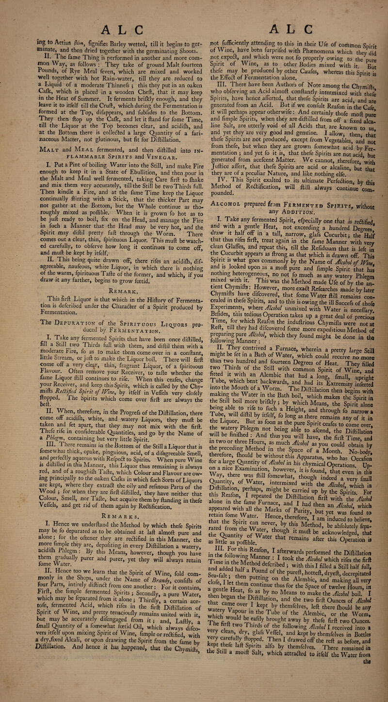 ing to Aetius fignifies Barley wetted, till it begins to ger¬ minate, and then dried together with the germinating Shoots. II. The fame Thing is performed in another and more com¬ mon Way, as follows : They take of ground Malt fourteen Pounds, of Rye Meal feven, which are mixed and worked well together with hot Rain-water, till they are reduced to a Liquid of a moderate Thinnefs ; this they put in an oaken Calk, which is placed in a wooden Cheft, that it may keep in the Heat of Summer. It ferments brilkly enough, and they leave it to itfelf till the Cruft, which during the Fermentation is formed at the Top, difappears, and fubfides to the Bottom. They then flop up the Calk, and let it ftand for fome Time, till the Liquor at the Top becomes clear, and acidilh, and at the Bottom there is collected a large Quantity of a fari¬ naceous Matter, not glutinous, but fit for Diftillation. Malt and Meal fermented, and then diftilled into in¬ flammable Spirits and Vinegar. I. Put a Pint of boiling Water into the Still, and make Fire enough to keep it in a State of Ebullition, and then .pour in the Malt and Meal well fermented, taking Care firft to {hake and mix them very accurately, till the Still be two Thirds full. Then kindle a Fire, and at the fame Time keep the Liquor continually ftirring with a Stick, that the thicker Part may not gather at the Bottom, but the Whole continue as tho¬ roughly mixed as poffible. When it is grown fo hot as to be juft ready to boil, fix on the Head, and manage the Fire in fuch a Manner that the Head may be very hot, and the Spirit may diftil pretty faft through the Worm. There comes out a clear, thin, fpirituous Liquor. This muft be watch¬ ed carefully, to obferve how long it continues to come off, and muft be kept by itfelf. II. This being quite drawn off, there rifes an acidilh, dif- agreeable, naufeous, white Liquor, in which there is nothing of the warm, fpirituous Tafte of the former, and which, if you draw it any farther, begins to grow foetid. Remark. This firft Liquor is that which in the Hiftory of Fermenta¬ tion is defcribed under the Character of a Spirit produced by Fermentation. The Depuration of the Spirituous Liquors pro¬ duced by Fermentation. I. Take any fermented Spirits that have been once diftilled, fill a Still^two Thirds full with them, and diftil them with a moderate Jr ire, fo as to make them come over in a conftant, little ctream, or juit to make the Liquor boil. There will firft come off a very clear, thin, fragrant Liquor, of a fpirituous Flavour. Often remove your Receiver, to tafte whether the fame Liquor ftill continues to rife. VFhen this ceafes, change your Receiver, and keep this Spirit, which is called by the Chy- mifts Rectified Spirit of JVine, by itfelf in Veffels very clofely flopped. The Spirits which come over firft are always the beft. J II. When, therefore, in the Progrefs of the Diftillation, there come off acidiih, white, and watery Liquors, they muft be taken and fet apart, that they may not mix with the firft. Thcfe rife in confiderable Quantities, and go by the Name of a Phlegm, containing but very little Spirit. HI. There remains in the Bottom of the Still a Liquor that is fomewhat thick, opake, pinguious, acid, of a difagreeable Smell, and perfectly aqueous with Refpea to Spirits. When pure Wine is diftilled in this Manner, this Liquor thus remaining is always red, and of a roughifti Tafte, which Colour and Flavour are ow- ing piincipally to the oaken Calks in which fuch Sorts of Liquors are kept, where they extradl the oily and refinous Parts of the Wood ; for when they are firft diftilled, they have neither that Colour, Smell, nor Tafte, but acquire them by {landing in thefe Veffels, and get rid of them again by Reftification. Remarks. I. Hence we underftand the Method by which thefe Spirits may be fo depurated as to be obtained at laft almoft pure and alone ; for the oftener they are rectified in tfiis Manner, the “PF.® filthey are’ deP°hting in every Diftillation a watery, acidilh Phlegm : By this Means, however, though you have them gradually purer and purer, yet they will always retain fome Water. 1 II Hence too we learn that the Spirit of Wine, fold com¬ monly in the Shops under the Name of Brandy, confifts of four Parts, mtirdy diftina from one another: For it contains, Firft the fimple fermented Spirits j Secondly, a pure Water, which may be feparated from it alone j Thirdly, a certain ace- tofe, fermented Acid, wh.ch rifes in the firft Diftillation of Spirit of Wine, and pretty tenacioufly remains united with it but may be accurately difengaged from it ; and, Laftly, a fmall Quantity of a fomewhat foetid Oil, which always difeo- vers itfelf upon mixing Spirit of Wine, fimple or reaified, with a dry,fixed Alcali, or upon drawing the Spirit from the fame by Diftillation. And hence it has happened, that the Chymift/ not fufficiently attending to this in their Ufe of common Spirit of Wine, have been furprifed with Phaenomena which they did not expedl, and which were not fo properly owing to the pure Spirit of Wine, as to other Bodies mixed with it gut thefe may be produced by other Caufes, whereas this Spirit i* the Effect of Fermentation alone. III. There have been Authors of Note among the Chymifts who obferving an Acid almoft conftandy intermixed with thefe Spirits, have hence afferted, that thefe Spirits are acid, and are generated from an Acid. But if we confult Reafon in the Cafe it will perhaps appear otherwife: And certainly thofe moft pure and fimple Spirits, when they are diftilled from off a fixed alca¬ lde Salt, are utterly void of all Acids that, are known to us' and yet they are very good and genuine. I allow* then, that thefe Spirits are not produced, except from Vegetables, and not from thefe, but when they are grown fomewhat acid by Fer¬ mentation ; and yet fo it is, that thefe Spirits are not acid but generated from acefcent Matter. We cannot, .therefore, ^with Juftice affert, that thefe Spirits are acid or alcaline, but that they are of a peculiar Nature, and like nothing elfe. IV. This Spirit exalted to its ultimate Perfection, by this Method of Rectification, will ftill always continue com¬ pounded. nvj I* any Addition. ---3 I. Take any fermented Spirit, efpecially one that is reaified and with a gentle Heat, not exceeding a hundred Decrees draw it half off in a tall, narrow, glafs Cucurbit j the° Half that thus rifes firft, treat again in the fame Manner with very clean Glaffes, and repeat this, till the Refiduum that is left in the Cucurbit appears as ftrong as that which is drawn off. This Spirit is what goes commonly by the Name of Alcohol of IVine and is looked upon as a moft pure and fimple Spirit that ha3 nothing heterogeneous, no not fo much as any watery Phlegm mixed with it. This was the Method made Ufe of by the tient Chymifts: However, more exa& Refearches made by later Chymifts have difeoyered, that fome Water ftill remains con¬ cealed in thefe Spirits, and to this is owing the ill Succefs of thofe Experiments, where Alcohol unmixed with Water is neceffary Befides, this tedious Operation takes up a great deal of precious T.me, for which Reafon the induftrious Chymifts were not at Reft, till they had diicovered fome more expeditious Method of preparing pure Alcohol, which they found might be done in tha following Manner : H- contrived a Furnace, wherein a pretty laro-e Still might be fet in a Bath of Water, which could receive no more than two hundred and fourteen Degrees of Heat. They filled two Thirds of the Still with common Spirit of Wine and fitted it with an Alembic that had a long, fmall, upright Tube wh.ch bent backwards and had its Extremity inferted into the Mouth of a Worm The Diftillation then begins with making the Water in the Bath boil, which makes the Spirit in 111ll„'°t morrefbrirfkl(5 which Means, the Spirit alone being able to rife to fuch a Height, and through fo narrow a Tube, will diftil by itfelf, fo long as there remains any of it in the Liquor. But as fooni as the pure Spirit ceafes to come over, the ^at^ry ™egm not being able to afeend, the Diftillation will be hmftied : And thus you will have, the firft Time, and n two or three Hours, as much Alcohol as you could obtain by the preceding Method m the Space of a Month. No-body, therefore, fhould be without this Apparatus, who has Occafion for a large (Quantity of Alcohol in his chymical Operations Up¬ on a nice Examination, however, it is found, that even in this r°mCWhaS th°“»h ind“d -Try tall Qyanuty, of Water, intermixed with the Alcohol, which in D {libation, perhaps, might be carried up by the Spirits For alone^the f ^ D?‘Tllation with^he 'Alcohol alone in the fame Furnace, and I had then u . • l Stmtw'Lthe HarkS °l Purit>’’ but V* wfiri1 m that the Soffit r n enCe£ tber^ore> I am induced to believe, med^ from the Wby.th-IS Method> beabfolutelyfepa- STOuanTiti JT: th?Ugh itmuftbe acknowledged, that as lit^Ts pSffible “ after Operation is infheVo^lowfnt^011’ 1 afterwards performed the Diftillation Time ifth?]^??? V* t0°k the AlcoM which rifes the firft and addedP 5 with this 1 fiI,ed a Still half Sea-falt thl * ^ °f the pureft’ hotteft>^crepitated clofe I let tl n PUttmS °n tbe Aerobic, and making all very a °ent e He^mcCOntl?Ue thusf°r the Space of twelve Hours, Jhfn betan t^ £ ”by. 0 MeanS t0 make the Al“h°' b°ib 1 that cam he DTlf!lllatIon’ and the two firft Ounces of Alcohol waterv V 1 kLCp!Lby themfelves, left there {hould beany : ln tbe Tuhe of the Alembic’ or the Worm, The firft? d b?,eafa y brOUght b? thefe two Ounces, he hr ft two Thirds of the following Alcohol I received into a VJ7 C?’ndry’ §,afs Ve/rel> and kept by themfelves in Bottles ty r|arr U a?PPed' Then 1 drawed off the reft as before, and th?l i.efe kft-nPcnt,S aIf° by themfelves. There remained in the Still a moift Salt, which attraaed to itfelf the Water from