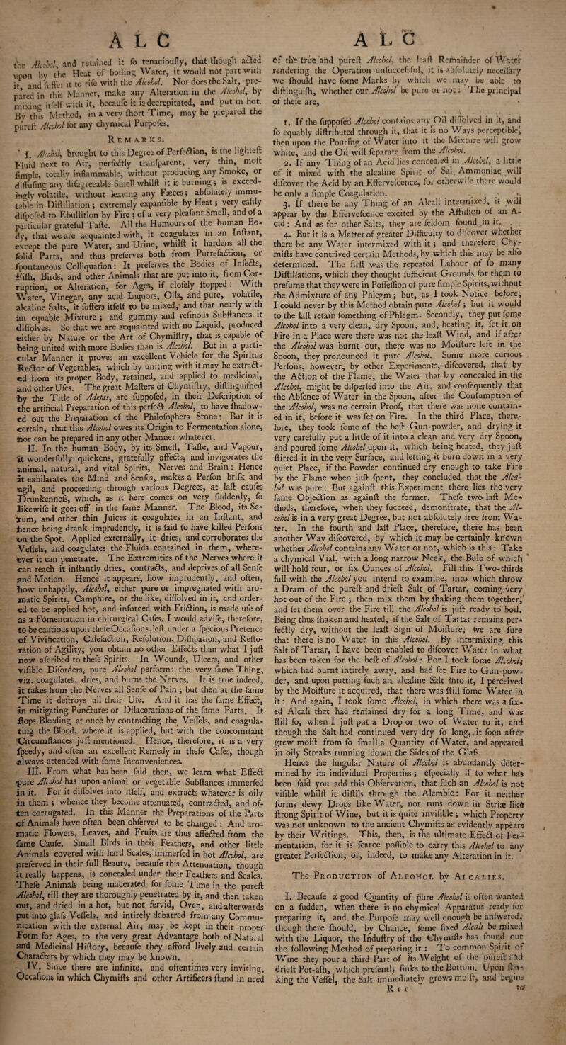 % A LC the Alcohol, and retained it fo tenacioufly, that though a&ed upon by the Heat of boiling Water, it would hot part with it and iafter it to rife with the Alcohol. Nor does the Salt, pre¬ pared in this Manner, make any Alteration in the Alcohol, by mixing itfelf with it, becaufe it is decrepitated, and put in hot. By this Method, in a very fhort Time, may be prepared the pureft Alcohol for any chymical Purpofes. Remarks. T. Alcohol\ brought to this Degree of Perfection, is the lighted Fluid next fo Air, perfectly tranfparent, very thin, moll fimple, totally inflammable, without producing any Smoke, or diffufing any difagreeablc Smell whilft it is burning * is exceed¬ ingly volatile, without leaving any Faeces; abfolutely immu¬ table in Diftillation ; extremely expanfible by Heat; very eafily difpofed to Ebullition by Fire ; of a very pleafant Smell, and of a particular grateful Tafle. All the Humours of the human Bo¬ th’, that we are acquainted with, it coagulates in an Inftant, except the pure Water, and Urine, whilft it hardens all the folid Parts, and thus preferves both from Putrefaction, or Spontaneous Colliquation: It preferves the Bodies of Infedls, Fifh, Birds, and other Animals that are put into it, from Cor¬ ruption, or Alteration, for Ages, if clofely flopped . With Water, Vinegar, any acid Liquors, Oils, and pure, volatile, alcaline Salts, it fufters itfelf to be mixed,' and that neatly with an equable Mixture ; and gummy and refinous Subftances it diffolves. So that we are acquainted with no Liquid, produced either by Nature or the Art of Chymiftry, that is capable of being united with more Bodies than is Alcohol. But in a parti¬ cular Manner it proves an excellent Vehicle for the Spiritus Redlor of Vegetables, which by uniting with it may be extract¬ ed from its proper Body, retained, and applied to medicinal, and other Ufes. The great Mafters of Chymiftry, diftinguifhed by the Title of Adepts, are fuppofed, in their Defcription of the artificial Preparation of this perfect Alcohol, to have fhadow- cd out the Preparation of the Philofophers Stone: But it is certain, that this Alcohol owes its Origin to Fermentation alone, nor can be prepared in any other Manner whatever. II. In the human Body, by its Smell, Tafte, and Vapour, it wonderfully quickens, gratefully affeCts, and invigorates the animal, natural, and vital Spirits, Nerves and Brain: Hence it exhilarates the Mind and Senfes, makes a Perfon bnfk and agil, and proceeding through various Degrees, at laft caufes Drunkennefs, which, as it here comes on very fuddenly, fo likewife it goes off in the fame Manner. The Blood, its Se- Vum, and other thin Juices it coagulates in an Inftant, and bence being drank imprudently, it is faid to have killed Perfons on the Spot. Applied externally, it dries, and corroborates the Veffels, and coagulates the Fluids contained in them, when¬ ever it can penetrate. The Extremities of the Nerves where it can reach it inftantly dries, contrails, and deprives of all Senfe and Motion. Hence it appears, how imprudently, and often, how unhappily. Alcohol, either pure or impregnated with aro¬ matic Spirits, Camphire, or the like, diffolved in it, and order¬ ed to be applied hot, and inforced with FriCtion, is made ufe of as a Fomentation in chirurgical Cafes. I would advife, therefore, to be cautious upon thefeOccafions,left under a fpecious Pretence of Vivification, CalefaCtion, Refolution, Diffipation, and Refto- xation of Agility, you obtain no other EffeCts than what I juft now aferibed to thefe Spirits. In Wounds, Ulcers, and other vifible Diforders, pure Alcohol performs the very fame Thing, viz. coagulated, dries, and burns the Nerves. It is true indeed, it takes from the Nerves all Senfe of Pain ; but then at the fame Time it deftroys all their Ufe. And it has the fame EffeCt, in mitigating PunCtures or Dilacerations of tho fame Parts. It Hops Bleeding at once by contracting the Veffels, and coagula¬ ting the Blood, where it is applied, but with the concomitant Circumftances juft mentioned. Hence, therefore, it is a very fpeedy, and often an excellent Remedy in thefe Cafes, though always attended with fomd Inconveniences. III. From what has been faid then, we learn what EffeCt pure Alcohol has upon animal or vegetable Subftances immerfed in it. For it diffolves into rtfelf, and extraCls whatever is oily in them ; whence they become attenuated, contracted, and of¬ ten corrugated. In this Manner the Preparations of the Parts of Animals have often been obferved to be changed : And aro¬ matic Flowers, Leaves, and Fruits are thus affeCted from the fame Caufe. Small Birds in their Feathers, and other little Animals covered with hard Scales, immerfed in hot Alcohol, are preferved in their full Beauty, becaufe this Attenuation, though it really happens, is concealed under their Feathers and Scales. Thefe Animals being macerated for fome Time in the pureft Alcohol, till they are thoroughly penetrated by it, and then taken out, and dried in a hot* but not fervid* Oven, and afterwards put into glafs Veffels, and intirely debarred from any Commu¬ nication with the external Air* may be kept in their proper Form for Ages, to the very great Advantage both of Natural and Medicinal Hiftory, becaufe they afford lively and certain CharaClers by which they may be known. IV. Since there are infinite, and oftentimes very inviting, Occafions in which Chymifts and other Artificers Hand in need A L C Cf the true arid pureft Alcohol, the lea ft Remainder of Writer rendering the Operation unfuccefsful, it is abfolutely neceffary we fhould have fome Marks by which we may be able to diftinguifh, whether our Alcohol be pure or not: 1 he principal of thefe are, 1. If the fuppofed Alcohol contains any Oil diffolved in it, and fo equably diftributed through it, that it is no Ways perceptible; then upon the Pouring of Water into it the Mixture will grow white, and the Oil will feparatc from the Alcohol. 2. If any Thing of an Acid lies concealed in Alcohol, a little of it mixed with the alcaline Spirit of Sal Ammoniac will difeover the Acid by an Effervefcence, for otherwife there would be only a fimple Coagulation. 3. If there be any Thing of an Alcali intermixed, it will appear by the Effervefcence excited by the Aftulion of an A- cid : And as for other Salts, they are feldom found in it., . 4. But it is a Matter of greater Difficulty to dilcover whether there be any Water intermixed with it; and therefore Chy¬ mifts have contrived certain Methods, by which this may be alfo determined. The firft was the repeated Labour of fo many Diftillations, which they thought fufficient Grounds for them to prefume that they were in Pofleilion of pure fimple Spirits, without the Admixture of any Phlegm * but, as I took Notice before, I could never by this Method obtain pure Alcohol ; but it would to the laft retain fomething of Phlegm. Secondly, they put fome Alcohol into a very clean, dry Spoon, and, heating it, fet it,on Fire in a Place were there was not the leaft Wind, and if after the Alcohol was burnt out, there was no Moillure left in the Spoon, they pronounced it pure Alcohol. Some more curious Perfons* however, by other Experiments, difeovered, that by the ACtion of the Flame, the Water that lay concealed in the Alcohol, might be difperfed into the Air, and confequently that the Abfence of Water in the Spoon, after the Confumption of the Alcohol, was no certain Proof, that there was none contain¬ ed in it, before it was fet on Fire. In the third Place, there¬ fore, they took fome of the beft Gun-powder, and drying it very carefully put a little of it into a clean and very dry Spoon, and poured fome Alcohol upon it, which being heated, they juft ftirred it in the very Surface, and letting it burn down in a very quiet Place, if the Powder continued dry enough to take Fire by the Flame when juft fpent, they concluded that the Alca- hoi was pure: But againft this Experiment there lies the very fame Objection as againft the former. Thefe two laft Me* thods, therefore, when they fucceed, demonftrate, that the Al¬ cohols in a very great Degree, but not abfolutely free from Wa¬ ter. In the fourth and laft Place, therefore, there has been another Way difeovered, by which it may be certainly known whether Alcohol contains any Water or not, which is this : Take a chymical Vial, with a long narrow Neck, the Bulb of which will hold four, or fix Ounces of Alcohol. Fill this Two-thirds full with the Alcohol you intend to examine, into which throw a Dram of the pureft and drieft Salt of Tartar, coming very hot out of the Fire ; then mix them by fhaking them together, and fet them over the Fire till the Alcohol is juft ready to boil. Being thus fhaken and heated, if the Salt of Tartar remains per* feCtly dry, without the leaft Sign of Moifture* We are lure that there is no Water in this Alcohol. By intermixing this Salt of Tartar, I have been enabled to difeover Water in what has been taken for the beft of Alcohol: For I took fome Alcohol„• which had burnt intirely away, and had fet Fire to Gun-pow¬ der, and upon putting, fuch an alcaline Salt ihto it, I perceived by the Moifture it acquired, that there was {lift fome Water in it: And again, I took fome Alcohol, in which there was a fix¬ ed Alcali that had remained dry for a long Time, and was ftill fo, when I juft put a Drop or two of Water to it, and though the Salt had continued very dry fo long,.it foon after grew moift from fo fmall a Quantity of Water, and appeared in oily Streaks running down the Sides of the Glafs. Hence the fingular Nature of Alcohol is abundantly deter¬ mined by its individual Properties * efpecially if to what has been faid you add this Obfervation, that fuch an Alcohol is not vifible whilft it diftils through the Alembic: For it neither forms dewy Drops like Water, nor runs down in Striae Iik6 ftrong Spirit of Wine, but it is quite invilible * which Property was not unknown to the ancient Chymifts as evidently appears by their Writings. This, then, is the ultimate EffeCt of Fer* mentation, for it is fcarce poffible to carry this Alcohol to any greater Perfection, or, indeed, to make any Alteration in it. The Production of Alcohol by Alcalies. I. Becaufe z good Quantity of pure Alcohol is often wanted on a fudden, when there is no chymical Apparatus ready for preparing it, and. the Purpofe may well enough be aniwered; though there fhould, by Chance, fome fixed Alcali be mixed with the Liquor, the Induftry of the Chymifts has found out the following Method of preparing it : lo common Spirit of Wine they pour a third Part of Its Weight ol the pureft a^d drieft Pot-afh, which prefently finks to the Bottom. Upon fha¬ king the Veflei, the Salt immediately grows moift, and begins Rrr tar
