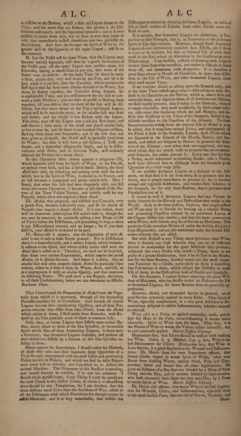 to diffolve at the Bottom, whilft a thin red Liquor fwims at the Top ; and the more they are fhaken, the greater is the Dif- folution underneath, and the Separation upwards ; nor is it ever poflible to make them mix, but as foon as ever they come to reft, they immediately colleCl themfelves into two perfectly di¬ ll inct Strata. And here the ftronger the Spirit of Wine is, the greater will be the Quantity of the upper Liquor ; and fb on the contrary. II. Let the Veflel reft for fome Time, that the Liquors may become intirely feparated, and then by a gentle Inclination of the Veflel pour off the upper Liquor into another clean, dry Cucurbit, taking as much Care as you can, that none of the lower runs in with it. At the fame Time let there be ready a fixed, alcaline Salt, very well dried by the Fire, and let it be put, while it is yet hot, into the Cucurbit, which contains the firft Spirit that has been once already drained of its Water. Let them be fhaken together, the Cucurbit being flopped, for a confiderable Time, and you will perceive the dry Salt to con- trad a little Moifture ; you are then to perfift in fhaking them together, till you obferve that no more of the Salt will be dif- folved, but that there fwims at the Top a red limpid Liquor, which will be fo much the purer, as the alcaline Salt was drier and hotter, and the longer it was fhaken with the Liquor. This done, pour off the Liquor into a tall dry Bolt-head, and call therein a little more of the drieft and pureft alcaline Salt, as hot as may be, and fet them in an hundred Degrees of Heat, fhaking them about very frequently; and if the Salt does not then grow at all moift, the Alcohol will be perfectly freed from Its Water ; but then it will have a red Colour, a Tafte not fimple, and a fomewhat difagreeable Smell, and by its Effer- vefcence with Acids, and its lixivious Tafte, will evidently difeover the Prefence.of a latent Alcali. In this Operation there always appears a pinguious Oil, which feparates itfelf from the Spirit of Wine, or the Pot-afh, or perhaps from both, and has a feetid Smell. Befides, the fixed Alcali here ufed, by abforbing and uniting with itfelf the Acid which was in the Spirit of Wine, is altered in its Nature, and at laft becomes a compound and pretty volatile Salt. Here I found, that when this Salt had been frequently ufed, and ftill dried after every Operation, it became at laft almoft of the Na¬ ture of the Terra Foliata Tartari, and intirely unfit for any Purpofe, where there was required a fixed Alcali. III. Alcohol, thus prepared, and diftilled in a Cucurbit, over a gentle Fire, becomes fufficiently pure, and fit for almoft all Purpofes that require a fimple Alcohol. It is true indeed, there will be fomewhat fubalcalefcent ftill united with it, though this too may be removed, by cautioufly adding a few Drops of Oil of Vitriol before the Diftillation, and proceeding fo long as there is any Effervefcence excited, and no longer ; for if you then diftil it, your Alcohol is reckoned to be pure. IV. Hence alfo it appears, that the Separation of pure Al¬ cohol is not fo eafyas fome People pretend : For in Diftillation there is a fomewhat acid, and a watery Liquid, which intimate¬ ly adheres to the Spirit, and which clofely unites itfelf with the Alcali that is added to it : Therefore, we need not be furprifed, that fome very curious Experiments, which require the pureft Alcohol, do fo feldom fucceed. And hence it is plain, that an alcaline Salt will often properly difpofe Alcohol for particular Ope¬ rations, either as it frees it from its Water, Acid, and Oil, or as it impregnates it with an alcaline Quality, and thus improves its diffolving Power. We muft have a due Regard, therefore, to all thefe Confiderations, before we can determine its Effeds, Boerhaav. Chym. Thus I have traced the Preparation of Alcohol from the Vege¬ table from which it is generated, through all the fucceeding Proceffes neceffary for its Produdion. And becaufe all vinous Liquors borrow their intoxicating Qualities, and all their Pro¬ perties wherein they differ from other Fluids, from the Alcohol which refides in them, 1 fhall make fome Remarks, with Re- fped to the Ufes generally made of them in common Life. Firft, then, as vinous Liquors have Effeds upon animal Bo¬ dies, nearly allied to thofe of the Gas Sylveftre, or incoercible Spirit which flies off from fermenting Liquors, it feems near a Certainty, that fermented Liquors inebriate, and produce all their deleterious Effeds by a Portion of this Gas Sylveftre re- fiding in them. Hence appears the Imprudence, I fhould rather fay Madnefs, of thofe who take into their Stomachs large Quantities of a Fluid ftrongly impregnated with the mod fubtileand penetrating Poifon known in Nature, and which we find by daily Experi¬ ence never fails to diforder, and if perfifted in, to deftroy the animal Machine. The Frequency of this PraCticc is amazing, and would fcarcely be credible, if it was not common. I fhould think myfelf happy, if any Thing I could fay would put the leaft Check to this beftial Crime, to which it is aftonifhing there fhould be any Temptation, for I am fatisfied, that this alone deftroys more Lives than the Accidents of War, added to all the Diftempers with which Providence has thought proper to Mankind) and it is very remarkable, that befides the Diftempers produced by drinking fpirituous Liquors, an habitual Ufe of thefe renders all Difeafes from other Caufes more dif¬ ficult to cure. It is certain, that fermented Liquors are deleterious, in Pro¬ portion to their Strength, that is, in Proportion to the poifonous Spirit or Gas tlyey contain. However, though fmall fermented Liquors do not immediately manifeft their Effeds, yet I think it is not to be doubted, but that an habitual Ufe of even thefe muft in the End induce an Alteration in the Conftitution to its Difadvantage. I am fenfible, a Habit of drinking thefe Liquors renders them fomewhat neceffary, anci makes it difficult to leave them off, and fometimes even dangerous. It is therefore a great Imprudence in People of Condition, to inure their Chil¬ dren to the Ufe of Wine, and other fermented Liquors, from their moft tender Years. If we confider Alcohol as ading upon the Stomach only, and at the fame Time refled upon what is obferved above with Re- fped to its Operation on the Nerves, which is, that it dries and contrails them, and deprives them of all Senfation and Motion, we fhall readily perceive, that if taken in the Stomach, when it is empty efpecially, they muft neceffarily, by their proper Acti¬ on, take away that Senfation which we call Hunger, and de¬ ftroy that Elafticity of the Fibres of the Stomach, which is ab- folutely neceffary to the Digeftion of the Aliment. To thefe Inconveniencies arifing from the internal Ufe of Alcohol it may be added, that it coagulates animal Juices, and confequently aft the Fluids it finds in the Stomach, I mean, thofe Fluids which are feparated in the Glands of the Mouth, Fauces, and Sto¬ mach, and which are defigned by Nature to promote the Solu¬ tion of the Aliment; now when thefe are coagulated, and ren¬ dered yifeid, they are utterly unfit to promote the above-menti¬ oned Solution, but rather prevent it. Every one that has feen a Perfon, much habituated to drinking Drams, take a Vomit, muft have obferved him to difeharge from his Stomach great Quantities of a vifeid roapy Jelly. If we confider fpirituous Liquors as a Solvent of the Ali¬ ment, we fhall find it fo far from being fit to promote this So¬ lution, that it greatly contributes to prevent it, for it hardens animal and vegetable Subftances, and hinders their Solution in the Stomach, for the very fame Reafons, that it prevents their Putrefaction out of it. It would be well if fpirituous Liquors had any Virtues to make Amends for the Havock and Deftrudion they make in the World. And, to do them Juftice, I believe, that rough auftere red Wines may be of Service for bracing up a relaxed Habit, and promoting Digeftion vitiated by an accidental Laxity of the Organs fubfervient thereto ; and that the more penetrating white Wines, well diluted, may be of Service as Medicines. The particular Cafes are taken Notice of under the Article Alcali from Hippocrates, and are alfo mentioned under the feveral Dif- orders wherein they are ufeful. But with RefpeCt to any Thing more fpirituous than Wine, there is fcarcely any Cafe wherein they can be of fufficient Service to compensate for the great Mifchiefs they produce ; infomuch that every Perfon who drinks a Dram, feems to me guilty of a greater Indifcretion, than if he fet Fire to his Houfe j and for the fame Reafons, Cordial-waters are the moft dange¬ rous Furniture for a Clofet, particularly as there is fomething like Fafcination in them, which obliges the Poffeffor to make Ufe of them, to the Deftrudion both of Health and Intellects. On this Account, I cannot forbear admiring the great Wif- dom of Mahomet, who has ftriCtly forbid his Followers the Ufe of fermented Liquors, for better Reafons than are generally ap¬ prehended. However Alcohol, and fermented Spirits in general, are of good Service externally applied in many Cafes. Thus Spirit of Wine, efpecially camphorated, is a very good Addition to Fo¬ mentations defigned to refolve Inflammations, whether external or internal. Wine ufed as a Fotus, or applied externally, cools, and al¬ lays the Heat of the Parts, notwithftanding it warms taken internally. Spirit of Wine does the fame. Pliny fays, it is the Nature ofWine to warm the Vifcera taken internally, but to cool externally applied. Harris Dijfert. Chyrnrg. Hippocrates fays, that Ulcers fhould be wafhed with nothing but Wine. Galen, L. 3. Methodic Cap. 4. fays. Wine is the beft Medicament for Ulcers. Diofcorides fays, that Wine in Lana fuccida, is a good Application for Wounds and Inflamma¬ tions. Dr. Harris from his own Experience affirms, that linnen Cloths dipped in warm Spirit of Wine, ‘ often cure Burns from fealding Water, melted Pitch, Fire, and Gun¬ powder, better and fooner than all other Applications. He gives an Inftance of a Boy that was blinded by a Drop of Pitch falling into his Eye, and of another blinded by Gun-powder, who both recovered their Sight the very next Day, by a Fotus of warm Spirit of Wine. Harris Dijfert. Chyrurg. Dr. Harris alfo affirms, that warm Wine is the beft Applica¬ tion for Wounds, Ulcers, and Inflammations, efpecially thofe of the moft fenfible Parts, that are full of Nerves, Tendons, and Blood-