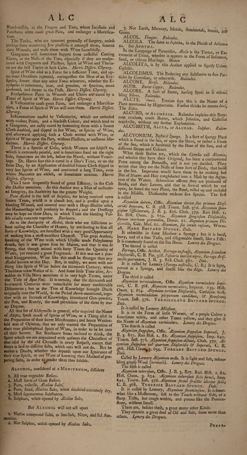 ALC Blood-refills, as the Fingers and Toes, where Incifiorts and Punctures often caufe great Pain, and endanger a Mortifica¬ tion. The Turks, who are ignorant generally of Surgery, unlefs perhaps feme wandering Jew pra&ifes it arriongft them, foment their Wounds, and wa(h them with Wine fuccefsfully. Gangrenes will fometim.es happen from unfkilful Cutting Corns, or the Nails of the Toes* efpecially if they arc exafpe- rated with Unguents and Plaifters. Spirit of Wine and Theria- ca are the belt Topics in fuch Cafes. Harris Differt. Chyrurg. Spirit of Wine ufed as a Fotus for a fufficient l ime, and up¬ on fome Occafions repeated, extinguifhes the Heat of an Ery- fipelas, fooner than any other Fotus whatever, whether the E- ryfipelas is cutaneous, true, and genuine, or fpurious, more profound, and deeper in the Flelh. Harris Dijfert. Chyrurg. Eryfipelatous Pains in Wounds and Ulcers are cured by a Fotus of Spirit of Wine. Harris Djffert. Chyrurg. If Veficatories caufe great Pains, and endanger a Mortifica¬ tion, a Fotus of Spirit of Wine will cure them. Harris Dijfert. Chyrurg. Inflammations cauffcd by Veficatories, which are attended with violent Pains, and a blackifh Colour, and which tend to a Gangrene, are eafily cured by fomenting them with a linnen Cloth doubled, and dipped in hot Wine, or Spirits of Wine, and afterward applying fuch a Cloth wetted with Wine, or Spirit of Wine upon the Part, without Plaifters, or unctuous Me¬ dicines. Harris Dijfert. Chyrurg. There is a Species of Colic, which Women are fubjedl to, which is extremely painful, and is fometimes fixed on the right Side, fometimes on the left, below the Navel, without Vomit¬ ings. Dr. Harris fays this is cured in a Day’s Time, or on the lame Day, by an Application of doubled linnen Cloth dipped in very hot Spirits of Wine, and continued a long Time, even where Narcotics are ufelefs, or fometimes noxious. Harris Dijfert. Chyrurg. This I have frequently found of great Efficacy, in the Cafe the Do&or mentions. As this Author was a Man of undoubt¬ ed Integrity, his Authority has the greater Weight. Pure Alcohol is the beft of Stiptics, for being received upon linnen Tents, whilft it is almoft hot, and is prefled upon a bleeding Wound, and covered over with a Hogs-Bladder oiled, the Haemorrhage will prefently be flopped ; and the Dreffings may be kept on three Days, in which Time the bleeding Vef- fels ufually concrete together. Boerhaave. ' As to the Antiquity of Alcohol, thofe who are follicitous a- bout railing the Charader of Homer, by attributing to him all Sorts of Knowledge, are furnifhed with a very good Opportunity of making him a moft excellent Chymift. This great Author, fpeaking of the Wine with which Ulyfles made Polyphemus drunk, fays it was given him by Maron, and that it was fo ftrong, that though mixed with forty Times the Quantity of Water, yet retained a great Fragrance. If this was not a poe¬ tical Exaggeration, Wine like this mull be ftronger than any Alcohol known at this Day. But, in reality, we meet with no¬ thing like Spirit of Wine before the thirteenth Century, when Thaddasus takes Notice of it. And fome little Time after, Ar- naldus de Villa Nova mentions it in very high Terms, under the Title of Aqua Vini. It is certain, that the thirteenth and fourteenth Centuries were remarkable for many confiderable Difcov-eries ; but as the Tree of Knowledge brought Death originally into the World, fo the Period above-mentioned, toge¬ ther with an Increafe of Knowledge, introduced Gun-powder, the Pox, and Brandy, the moft pernicious of the three by ma¬ ny Degrees. All that Set of Alchymifts in general, who acquired the Name of Adepts, fpeak much of Spirits of Wine, as a Thing ufed in the Preparation of their fecret Menftruums; and hence Weiden- feld was of Opinion, that we only wanted the Preparation of their true philofophical Spirit of Wine, in order to be let into all their Secrets. But Boerhaave feems inclined to think, the Spirit which we are acquainted with anfwers the Charaders of that ufed by the old Chymifts in every Refpedf, except that theirs is faid to diflolve Salts, which ours will not do. But he makes a Doubt, whether this depends upon our Ignorance of their true Spirit, or our Want of knowing their Method of pre¬ paring Salts, in order to gender them thus foluble. Alcohol, confidered as a Menstruum, diflolves 1. All true vegetable Refins. 2. Moft Sorts of Gum Refins. 3. Pure, volatile, Alcaline Salts'. 4. Pure, fixed, Alcaline Salts, when rendered extremely dry. 5. Moft faponaceous Subftances. 6. Sulphurs, when opened by Alcaline Salts, But Alcohol will not a<£t upon 1.. Native compound Salts, as Sea-Salt, Nitre, and Sal Am¬ moniac. 2, Nor Sulphur, unlefs opened by Alcaline Salts * ALC GisNOr Eanh’ MCrCUry’ MeUls’ SemJmetab. Stones, nor • ALCOL. Vinegar. Rulandus. ALCOLA. The fame as Aphtha, in the Phrafe of Avlcen* na. bee Aphtha. In the Language of Paracelfus, Alcola is the Tartar, or Ex¬ crement of Urine, whether it appears in the Form of Sediment, band, or vifeous Mucilage. Hence CaffhllHsOL*rA> is this Author aPPIied to fignify Urine. ALCOLISMUS. The Reducing any Subftance to fine Par¬ ticles by Corrofion, or otherwife. Rulandus. ALCONE.' Brafs. Rulandus. ACOR. Burnt Copper. Rulandus. A bort Stone, having Spots in it refemd blmg Silver. Rulandus. ALCTE. ’ax*™'. Erotian fays this is the Name of a n'int ™e.ntloncd by Flippocrates. Foefius thinks he means «ktL I he Elder. ALCUBD, orALUMBAiR. Rulandus explains this Buty- ^um c.rudum’ crude Gutter, which Johnfon, and Caftellus tranlciibe, without any farther Explanation. ■ ^ALCUBRITH, Alcur, or Aluzar. Sulphur. Rulan-> Bajlard Spunge. Is a Sort of fpufigy Plant w nch is found in the Sea, or upon the Shore, or rather a Froth of the Sea, which is hardened by the Heat of the Sun, and of different Shapes and Colours. What thofe Bodies are, which the. Greeks call Alcyonia, and whence they have their Original, has been a controverted Point among the Botanifts, and is not yet . decided. Pliny writes that they are the Neffs of fome Sort of Birds, that build m the Sea. Imperatus would have them tq be nothing but Bits of Straws and Hair conglobated into a Mafs by the Agita¬ tion of the Waters. Schrochius affirms they are produced of Reeds, and their Leaves, and that in feveral which he cut open, he found the very Plant, the Reed, rolled up and inclofed in the Middle. Diofcorides reckons five Species. The firft is called Alcyonium durum, Offic, Alcyonium durum five primum Dioff condis Imperato, C. B. 368. Tourn. Inft. 576. Alcyonium fpon- cr in turn T T> - o.r 3. 816. Chab. 57p. Raii Hift. r. giofum Offieinarum, J. B. 82. Hift. Oxon. 3. 654. Alcyonium fpongiofum Diofcoridis, favum marinum quorundom, Donat. 11. Alcyonium primum Di- c]condis. Calc. Muf. 2r. Alcyonium, feu eorum rujeum, Worm. 48. Hard Bastard Spunge. Dale. It refembles in fome Meafure a Sponge; but it is hard leavy, and of a four Tafte, and difagreeable Smell, like a Fifh •* It is commonly found on the Sea Shore. Lemery des Drogues. The fecond is called Fairago, Offic. Ariftot. Farrago aufrahs, Alcyonium fecundnm Diofcoridis, C. B. Pin. 368. Vefcaria marina nigra, Farraro Arif- totehsquorundam, J. B. 3. 818. Chab. 580. Dale. It is called by Lemery {Favago auflralis, C. B.) It is hVht porous as a Sponge, and fimells like the Alga. Lemery des Drogues. J The third is called _ ■Alcyonium vermiculatum, Offic. Alcyonium vermiculare Imps- ratt, C. B. 368. Alcyonium vermiculare, Imperat. 639. Hift. Oxon.. 3. 654. Alcyonium tertium Diofcoridis, Crefalpin 608* Alcyonium vermiculatum pmpureum candidum, & flavefcens T.ourn. Inft. 576. Vermiculate Bastard SpuNaE* Dale. It is called by Lemery Mile [turn. It is in the Form of little Worms, of a purple Colour ; fometimes white, and other Times yellow, and they give it the Name of Alcyonium vermiculare. Lemery des Drorucl The fourth is called Alcyonium fuppofum, Offic. Alcyonium fuppofum Imperati, J„ B. 3. 817. Raii Hift. 1. §2. Alcyonium fuppofum. Imp. 640. Tourn. Inft. 576. Alcyonium fuppofum diffum, Chab. 575?. Al~ cyonium fuppofum vel q'uartum Diofcoridis & Imperati, C. B. 368. Hift. Oxon^. 654. Thready Bastard Spunge4 Dale. Called by Lemery Alcyonium molle. It is light and foft, refem- bling greafy Wool [iio-vmpok], Lemery des Dromes The fifth is called Alcyonium tuberofum, Offic. J. B. 3. 817. Raii Hift. i. 82, Hift. Oxon. 3. 654. Alcyonium tuberofum finis forma. Imp* 64r Tourn. Inft. 576. Alcyonium forma frudhis alicujus ficus* C. B. 368. Tuberose Bastard Spunge. Dale. It is called by Lemery, Alcyonium foraminojurn. It is fome- what like a Mulhroom, foft to the Touch without Side, of a (harp Tafte, but rough within, and porous like the Pumice- ftone, without Smell. I here are, befides thefe, a great many other Kinds. They contain a great deal of Oil and Salt, fome mofe than others, Letnery des Drogues, Prep A