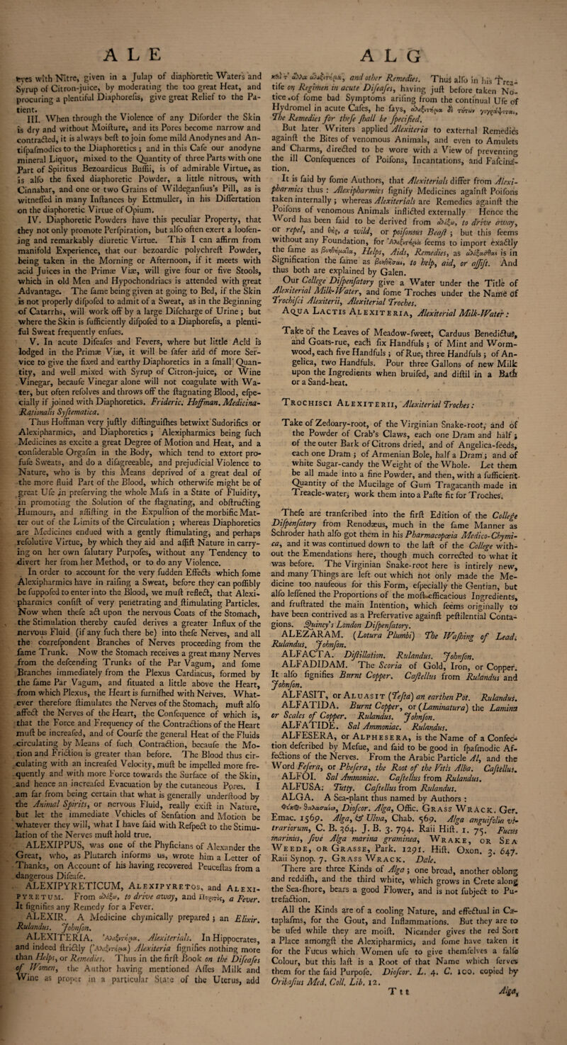 tcyes with Nitre, given in a Julap of diaphoretic Water's and Syrup of Citron-juice, by moderating the too great Heat, and procuring a plentiful Diaphorefis, give great Relief to the Pa¬ tient. III. When through the Violence of any Diforder the Skin is dry and without Moifture, and its Pores become narrow and contracted, it is always bell to join fome mild Anodynes and An- tifpafmodics to the Diaphoretics ; and in this Cafe our anodyne mineral Liquor, mixed to the Quantity of three Parts with one Part of Spiritus Bezoardicus Buffii, is of admirable Virtue, as is alfo the fixed diaphoretic Powder, a little nitrous* with Cinnabar, and one or two Grains of Wildeganfius’s Pill, as is witneffed in many Inftances by Ettmuller, in his Differtation on the diaphoretic Virtue of Opium. IV. Diaphoretic Powders have this peculiar Property, that they not only promote Perfpiration, but alfo often exert a loofen- ing and remarkably diuretic Virtue. This I can affirm from manifold Experience, that our bezoardic polychreft Powder, being taken in the Morning or Afternoon, if it meets with acid Juices in the Primae Vise, will give four or five Stools, ■which in old Men and Hypochondriacs is attended with great Advantage. The fame being given at going to Bed, if the Skin is not properly difpofed to admit of a Sweat, as in the Beginning of Catarrhs, will work off by a large Difcharge of Urine ; but where the Skin is fufficiently difpofed to a Diaphorefis, a plenti¬ ful Sweat frequently enfues. V. In acute Difeafes and Fevers, where but little Acid is lodged in the Primae Viae, it will be fafer arid of more Ser¬ vice to give the fixed and earthy Diaphoretics in a fmall j Quan¬ tity, and well mixed with Syrup of Citron-juice, or Wine Vinegar, becaufe Vinegar alone will not coagulate with Wa¬ ter, but often refolves and throws off the ftagnating Blood, efpe- cially if joined with Diaphoretics. Frideric: Hoffman, Medic ina- Rationalis Syftematica. Thus Hoffman very juftly diftinguifhes betwixt Sudorifics or Alexipharmics, and Diaphoretics ; Alexipharmics being fuch Medicines as excite a great Degree of Motion and Heat, and a confiderable Orgafm in the Body, which tend to extort pro- fufe Sweats, and do a difagreeable, and prejudicial Violence to Nature, who is by this Means deprived of a great deal of the more fluid Part of the Blood, which otherwife might be of great Ufe jn preferving the whole Mafs in a State of Fluidity, in promoting the Solution of the ffagnating, and obftru&ing Humours, and aflifting in the Expulfion of the morbific Mat¬ ter out of the Limits of the Circulation ; whereas Diaphoretics are Medicines endued with a gently ftimulating, and perhaps refolutive Virtue, by which they aid and affift Nature in carry¬ ing on her own falutary Purpofes, without any Tendency to ■divert her from her Method, or to do any Violence. In order to account for the very fudden Effedfs which fome Alexipharmics have in raifing a Sweat, before they can poffibly be fuppofed to enter into the Blood, we muft refledf, that Alexi¬ pharmics confift of very penetrating and ftimulating Particles. Now when thefe a£t upon the nervous Coats of the Stomach, the Stimulation thereby caufed derives a greater Influx of the nervous Fluid (if any fuch there be) into thefe Nerves, and all the correfpondent Branches of Nerves proceeding from the fame Trunk. Now the Stomach receives a great many Nerves from the defending Trunks of the Par Vagum, and fome Branches immediately from the Plexus Cardiacus, formed by the fame Par Vagum, and fituated a little above the Heart, from which Plexus, the Heart is furnilhed with Nerves. What¬ ever therefore ftimulates the Nerves of the Stomach, muft alfo affedt the Nerves of the Heart, the Confequence of which is, that the Force and Frequency of the Contractions of the Heart muft be increafed, and of Courfe the general Heat of the Fluids circulating by Means of fuch Contradtion, becaufe the Mo¬ tion and Friction is greater than before. The Blood thus cir¬ culating with an increafed Velocity, muft be impelled more fre¬ quently and with more Force towards the Surface of the Skin, and hence an increafed Evacuation by the cutaneous Ppres. I am far from being certain that what is generally underftood by the Animal Spirits, or nervous Fluid, really exift: in Nature but let the immediate Vehicles of Senfation and Motion be whatever they will, what I have faid with Refpedt to the Stimu¬ lation of the Nerves muft hold true. ALEXIPPUS, was one of the Phyficians of Alexander the Great, who, as Plutarch informs us, wrote him a Letter of Thanks, on Account of his having recovered Peuceftas from a dangerous Difeafe. ALEXIPYRETICUM, Alexipyrf.tos, and Alexi- pyretum. From to drive away, and riu?£Ti?> a pever% It fignifies any Remedy for a Fever. ALEXIR. A Medicine chymically prepared ; an Elixir. Rulandus. ‘fohnfon. ALEXITERIA. Alexiterials. In Hippocrates, and indeed ftri&ly Alexiteria fignifies nothing more than Helps, or Remedies. Thus in the firft Book on the Difeafes of Women, the Author having mentioned Affes Milk and Wine as proper in a particular Sure of the Uterus, add T’ “to* and other Remedies. Thus alfo in Ids Tre-- tife on Regimen in acute Difeafes, having juft before taken No¬ tice.of fome bad Symptoms ariiing from the continual Ufe of Hydromel in acute Cafes, he fays, & Taruv y-.y^na.. The Remedies for thefe fhall be fpecified. But later Writers applied Alexiteria to exterhal Remedies againft the Bites of venomous Animals, and even to Amulets and Charms, directed to be wore with a View of preventing the ill Confequences of Poifons, Incantations, and Fascina¬ tion. It is faid by fome Authors, that Alexiterials differ from Alexi¬ pharmics thus : Alexipharmics fignify Medicines againft Poifons taken internally ; whereas Alexiterials are Remedies againft: the Poifons of venomous Animals inflicted externally Hence the ord has been laid to be derived from diila, to drive away, or repel, and Qyg, a wild, or poifonOUS Beafl ; but this feems without any Foundation, for ’Afc&rygtit feems to import exactly the fame as Helps, Aids, Remedies, as ote'ladttau is in Signification the fame as 0o'ti6yo-e», to help, aid, or affift. And thus both are explained by Galen. Our College Difpenfatory give a Water Under the Title of Alexiterial Milk-Water, and fome Troches under the Name df Trochifci Alexiterii, Alexiterial Troches. A qjj a L A c t i s A l exiteria, Alexiterial Milk-Water: Take of the Leaves of Meadow-fweet, Carduus Benedi&uS, and Goats-rue, each fix Handfuls ; of Mint and Worm¬ wood, each five Handfuls; of Rue, three Handfuls j of An¬ gelica, two Handfuls. Pour three Gallons of new Milk upon the Ingredients when bruifed, and diftil in a Batfi or a Sand-heat. Trochisci Alexiterii, Alexiterial Troches: Take of Zedoary-root, of the Virginian Snake-root, and of the Powder of Crab’s Claws, each one Dram and half ; of the outer Bark of Citrons dried, and of Angelica-feeds, each one Dram ; of Armenian Bole, half a Dram ; and of White Sugar-candy the Weight of the Whole. Let them be all made into a fine Powder, and then, with a fofficienL Quantity of the Mucilage of Gum Tragacanth made in Treacle-water, work them into a Pafte fit for Troches; Thefe are tranferibed into the firft Edition of the College Difpenfatory from Renodaeus, much in the fame Manner as Schroder hath alfo got them in his Pharmacopoeia Medico-Chymi- ca, and it was continued down to the laft of the College with¬ out the Emendations here, though much corrected to what it was before. The Virginian Snake-root here is intirely new, and many Things are left out which hot only made the Me¬ dicine too naufeous for this Form, efpecially the Gentian, but alfo leflened the Proportions of the mofLefficacious Ingredients, and fruftrated the main Intention, which feems originally tiJ have been contrived as a Prefervative againft peftilential Conta¬ gions. Quincy's London Difpenfatory. ALEZARAM. (Lotura Plumbi) The Wajhing of Lead, Rulandus, fohnfon. ALFACTA. Dif illation. Rulandus. fohnfon. ALh ADIDAM. The Scoria of Gold, Iron, or Copper. It alfo fignifies Burnt Copper. Cafellus from Rulandus and fohnfon. ALFASIT, or Al uas IT (Tefta) an earthen Pot. Rulandus. ALFATIDA. Burnt Copper, or (Laminatura) the Lamina or Scales of Copper. Rulandus. fohnfon. ALFATIDE. Sal Ammoniac. Rulandus. ALFESERA, or Alphesera, is the Name of a Confec¬ tion deferibed by Mefue, and faid to be good in fpafmodic Af- fe&ions of the Nerves. From the Arabic Particle Al, and the Word Fefera, or Phefera, the Root of the Vitls Alba. Caftellus. ALFOI. Sal Ammoniac. Caftellus from Rulandus. ALFUSA: Tutty. Caftellus from Rulandus. ALGA. A Sea-plant thus named by Authors : SaXacratton, Diofcor. Alga, Offic. Grass Wrack. Ger. Emac. 1569. Alga, & Diva, Chab. *565?. Alga angufeha vi- trariorum, C. B. 364. J. B. 3. 794. Rail Hift. 1. 75. FucUs marinus, five Alga marina graminea, Wrake, or Sea Weede, or Grasse, Park. I2pi. Hift. Oxon. 2. 647. Raii Synop. 7. Grass Wrack. Dale. There are three Kinds of Alga; one broad, another oblong and reddifh, and the third white, which grows in Crete along the Sea-fhore, bears a good Flower, and is not fubjedt to Pu- trefa&ion. All the Kinds are of a cooling Nature, and effe&ual in Ca- taplafms, for the Gout, and Inflammations. But they are to be ufed while they are moift. Nicander gives the red Sort a Place amongft the Alexipharmics, and fome have taken it for the Fucus which Women ufe to give themfelves a falfe Colour, but this laft is a Root of that Name which ferves them for the faid Purpofe. Diofcor. L. 4. C. 100. copied by Oribafius Med. Coll. Lib, 12. Ttt