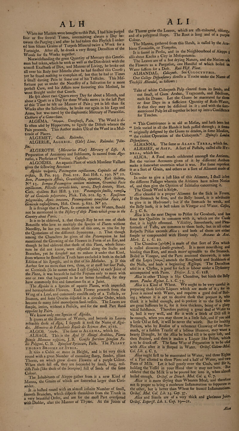 When our Matters were brought to this Pafs, I had him purged four or five feveral Times, intermitting always a Day be¬ tween the Purging ; and after he had taken this Phyfjck I order¬ ed him fifteen Grains of Turpeth Mineral twice a Week for a Fortnight. After all, he drank a very ftrong Decottion of the Woods for fix Weeks together. . . Notwithftanding the great Quantity of Mercury this Gentle¬ man had taken, which he took as well as the Diet-drink with the titmoft Exa&nefs of Diet, and Manner of Living, he broke out all over his Body four Months after he had fimfhed this Courfe ; yet Tie found nothing to complain of, hut that he had at Times a frtiall darting Pain in fome one of his Tefticles. 1 his Mil- fortune put us under the Neceffity of a Salivation for a more perfeft Cure, and his Affairs now favouring this Method, he Went ftraight undfer that Courfe. He fpit about two Quarts every Day for about a Month, and about a Quart in a Day for three Weeks more ; in the laft Part of this Time he felt no Manner of Pain ; yet in lefs than fix Weeks after the Salivation, he broke out again in his Legs and Arms, but was cured by the diaphoretic Mercury of Paracelfus. Cockburn of a Gonorrhoea. ALGEMA. Uneafinefs, Pain. The Word is al- To often ufed by Hippocrates, to fignify the Difeafe whence the Pain proceeds. This Author makes TJfe of the Word in a Adul- titude of Places. ALGEMET. Coals. Rulandus. ALGERLE, AlgeRIE. {Calx) Lime. Rulandus. John- Jon. ALGEROTH. (Mercurius Vita) Mercury of Life. A Preparation of Antimony and Sublimate, fo named from Alge- rothos, a Phyfician of Verona. Cajlellus. ALGOIDES. An aquatic Plant of which Monfieur Vaillant ■gives the following Account: ' Algoides vulgaris, Potamogeton capillaceum, Capitulis ad Alas trifidis, B. Pin. 193. Prod. 101, Rail Hift. 1. 190* Item, Potamogeito Affinis, Graminifolia, aquatica, Raii ibidem, jq 9 13.. Itemque Potamogiton omnium minimum, Graminis Facie capillaceum, Filiculis curvulis hints, ternis, Dorfo dentato, Hort. Cath. ejufdem Raii Hift. 3. 122. Potamogeito fimilis, ramofa„ fcf ad Genicula polyceratos, Pluk. Tab. 102. fig. 7. Equifetum polygonoides, Aquis innatans, Potamogeitonis tenuifolia Faciei ad Genicula vafeuliferum, Hift. Oxon. 3. 621. Np 20. It is ftrange that a Plant, fo common in our Waters, fhould not be mentioned in the Hijlory of thofe Plants which grow in the Country about P aris. It is to be obferved, 1. that though Ray be not one of thofe Botanifts who love to multiply the Species of Plants without Neceflity, he has yet made three of this one, as you fee by the Quotations of the different Synonyma. 2. That though among the Chara6lers ,he gives of the Potamogeiton he had mentioned the Growing of the Flowers in Form of an Ear, and though he had obferved that thofe of this Plant, whofe Struc¬ ture he did not know, were difperfed along the Stalks and Branches, yet he fcrupled not to reduce it under that Kind, from whence he fhould in Truth have excluded it both in the laft Edition of his Synopfis, and in that of his Methodus. 3. It this Author faw no more than two, three, or at moft but four Pods, or Cornicula (fo he names what I call Capfula) at each Joint of the Plant, it was becaufehe had the Fortune only to meet with one or two that happened to be no better furnifhed, for they have commonly five and fometimes fix at a Joint. The Algoides is a Species of aquatic Plants, with imperfeft and hermaphrodite Flowers. Each Flower proceeds from the Wing of a Leaf, and commonly confifts only of a Tefticle, or Stamen, and fome Ovaries difpofed in a circular Order, which become fo many folid monofperm Seed-veffels. The Leaves are fimple, intire, without a Pedicle, and for the moft Part Hand oppofite by Pairs. We know only one Species of Algoides. It grows at the Bottom of Waters, and becaufe its Leaves refemble thofe of Alga, I fuppofe it took the Name of Algoi¬ des. Memoircs de VAcademic Royale des Sciences Ann. 17 ip, ALGOS. ,;AThe fame as Algema, which fee. ALHAGI. This is the Agul & Almagi Arabibus, Planta fpinoja Mannam reflpiens, J. B. Genijla fpartium fpinofum Fo¬ lds Polygon's, C. B. Spinofum Syria cum, Park. Fhe Pliant thorny Broome of Syria. It riles a Cubit or more in Height, and is fet very thick round with a great Number of exceeding fharp, {lender, pliant Thorns, on which grow divers Flowers of a purple Colour. When thefe fall oft, they are lucceeded by fmall, long, red- difh Pods (like thofe of the Scorpius) full of Seeds of the fame Colour. The Inhabitants of Aleppo gather from it a new Kind of Manna, the Grains of which are fomewhat larger than Cori¬ ander. It is bufhed round with an almoft infinite Number of fmall, fmooth Branches, which difperfe themfelves from the Trunk in a very beautiful Order, and are for the moft Part overfpread With Dodder, after the Manner of Thyme. At the Joints of A L I the Thorns grow the Leaves, which are afh-coloured, oblong, and of a polygonal Shape. The Root is long and of a purple Colour. The Manna, gathered from this Shrub, is called by the Ara¬ bians Fereniabin, or Trangebin. It is found in Perfia, and in the Neighbourhood of Aleppo ; alfo about Kacka a City in Mefopotamia. The Leaves are of a hot drying Nature, and the Natives ufc the Flowers as a Purgative, one Handful of which boiled ia Water fuffices for a Dofe. Raii fiift. Plant. ALHANDAL. Colocynth. See Colocynthis. Our College Difpenfatory directs a Troche under the Name of Frochifci Alhandal, as follows : Take of white Colocynth Pulp cleared from its Seeds, and cut fmall, of Gum Arabac, Tragacanth, and Bdellium, each fix Drams. Let the Gums be macerated for three or four Days in a fufficient Quantity of Rofe-Water, fo that they may be difTolved in it ; and with the fore- mentioned Pulp let all together be beat up into a Confiftence for Troches. « This Contrivance is as old as Mefue, and hath been but « little varied in all the Hands it hath paffed through ; it feems “ originally defigned by the Gums to deaden, in fome Meafure, « the&violent Operation of the Colocynth.” Quincy’s London Difpenfatory. . t ALHANNA. The fame as Alana Terra, which fee. ALHASEF, or As e f. A Sort of Puftule, called alfo Hy- droa, which fee. . ALICA. , A Food much celebrated amongft the Antients. But the various Accounts given of it by different Authors make it fomewhat uncertain what it was. For fome reprefent it as a Sort of Grain, and others as a Sort of Aliment made of Grain. In order to give a juft Idea of this Aliment, I {hall infert the different Paffages wherein the Antients have taken Notice of, and then give the Opinion of Salmafius concerning it. The Greek Word is Alica cleanfed is a proper Aliment for the Sick in Fevers. If the Stomach be firm, and the Belly bound, it is advifeable to give it in Hydromel; but if the Stomach be weak, and the&Belly loofe, it is beft taken in Vinegar and Water. Celfus% L. 3. C. 6. Alica is in the next Degree to Ptifan for Goodnefs, and has fome few Qualities in common with it, which are the Caufe that, it is highly efteemed. Vifcidity, Smoothnefs, and Plea- fantnefs of Tafte, are common to them both, but in all other Refpecfts Ptifan exceeds Alica ; and both of them are either fimple or compounded with Honey only. Aretaus de Acut. Morb. L. 1. C. 10. The Chondrus is made of that Sort of Zea which is called dicoccos {double-grained). It is more nourifhing and binding than Rice, and much more' agreeable to the Stomach. Boiled in Vinegar, and the Parts anointed therewith, it takes off the Lepra [xeVgoj] amends the Roughnefs and Scabbinefs of the Nails, and heals a beginning .Tgilops. The Deco&ioa ufed in a Clyfter, is good for fuch as labour under a Dyfentery accompanied with Pains. Diofcor. L. 2. C. 118. Alica in other Things is like Chondrus, but binds the Belly more. Paulus /Eginet. L. 1. C. 73. Alica is a Kind of Wheat. We ought to be very careful in preparing thofe forbile Liquors which are made of it j for its Juice is mixed with Water, and requires a good deal of Boil¬ ing ; whence it is apt to deceive thofe that prepare it, who think it is boiled enough, and fo prefent it to the Sick who are great Sufferers by it, for it foon thickens, being of a gluey vifeid Subftance. Therefore putting a great deal of Water to it, boil it very well, and ftir it with a Stick of Dill till it be enough, when you may throw in a little Salt, and if you add a little Oil at firft, it will be never the worfe. But for healthy Perfons, who by Reafon of a vehement Gnawing of the Sto¬ mach, or a fudden Tranfit of a bilious Humour, may want a hearty Draught, let the Alica be boiled till it be quite foft, and then {trained, and then it makes a Liquor like Ptifan, which is to be drank oft'. The fame Way of Preparation is to be ufed with Alica after it is fteeped in Water. Oribaf. Galena-Med. Col. Lib. 4. C. 1. Alica ought firft to be macerated in Water, and three Eights of a Pint allotted to three Pints and a half of Water, and two Pints of Milk. Let it boil gently over the Coals, and ftir it, holding the Veffel in your Hand that it may not burn. But obferve that the Milk is to be poured hot into it, when almoft boiled enough. Oribaf. ex Dieuch. Med. Col. 4. C. 7. Alica is is more drying than Wheaten Meal, and therefore not fo proper to bring a moderate Inflammation to fuppuratc as the other, but is better than Wheat for humid Inflammations. Oribaf. Med. Col. Lib. 14. Cap. 37. Alica and Simila are of a very thick and glutinous Juice. Oribaf. Euporijl. Lib. I. Cap. 19—21. A He*