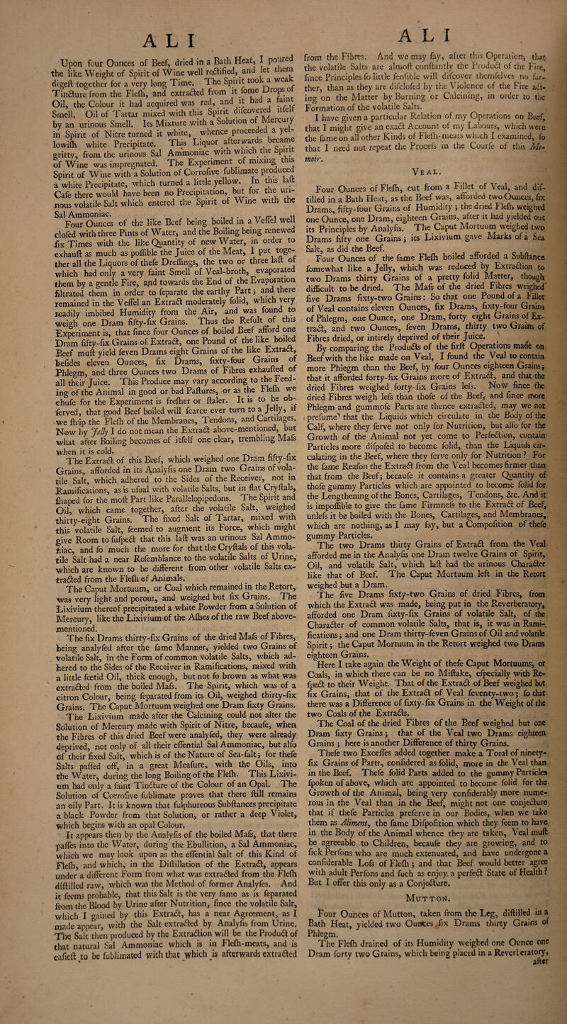 Upon four Ounces of Beef, dried in a Bath Heat, I poured the like Weight of Spirit of Wine well rectified, and et t em digeft together for a very long Time. I he Spirit too.c a wea Tincture from the Flelh, and extra#ed from it fome rops o Oil, the Colour it had acquired was red, and it had a taint Smell. Oil of Tartar mixed with this Spirit difeovered ltfelf by an urinous Smell. Its Mixture with a Solution of Meicury in Spirit of Nitre turned it white, whence proceeded a yel- lowifh white Precipitate. This Liquor afterwards became gritty, from the urinous Sal Ammoniac with which the Spirit of Wine was impregnated. The Experiment of mixing this Spirit of Wine with a Solution of Corrofive fublimate produced a white Precipitate, which turned a little yellow. In this lait Cafe there would have been no Precipitation, but for the uri¬ nous volatile Salt which entered the Spirit of Vi me with the Sal Ammoniac. , , . ,T(r, ,, Four Ounces of the like Beef being boiled in a Venel we clofed with three Pints of Water, and the Boiling being renewed fix Times with the like Quantity of new Water, in order to exhauft as much as poffible the Juice of the Meat, I put toge- ther all the Liquors of thefe Dreffings, the two or three lalt or which had only a very faint Smell of Veal-broth, evaporated them by a gentle Fire, apd towards the End of the Evaporation filtrated them in order to feparate the earthy Part; and there remained in the Veffel an Extra# moderately folid, which very readily imbibed Humidity from the Air, and was found to weigh one Dram fifty-fix Grains. Thus the Refult of this Experiment is, that fince four Ounces of boiled Beef afford one Dram fifty-fix Grains of Extra#, one Pound of the like boiled Beef muft yield feven Drams eight Grains of the like Extract, befides eleven Ounces, fix Drams, fixty-four Grains of Phlegm, and three Ounces two Drams of Fibres exhaufted of all their Juice. This Produce may vary according to the Feed¬ ing of the Animal in good or bad Paftures, or as the Flefh we chufe for the Experiment is frefher or ftaler. It is to be ob- ferved, that good Beef boiled will fcarce ever turn to a Jelly5 it we ftrip the Flefh of the Membranes, Tendons, and Cartilages. Now by Jelly I do not mean the Extra# above-mentioned, but what after Boiling becomes of itfelf one clear, trembling Mafs when it is cold. c r The Extra# of this Beef, which weighed one Dram hfty-lix Grains, afforded in its Analyfis one Dram two Grains of vola¬ tile Salt, which adhered to the Sides of the Receiver, not in Ramifications, as is ufual with volatile Salts, but in flat Cryftals, Ihaped for the moft Part like Parallelopipedons. The Spirit and Oil, which came together, after the volatile Salt, weighed thirty-eight Grains. The fixed Salt of Tartar, mixed with this volatile Salt, feemed to augment its Force, which might give Room to fufpe# that this laft was an urinous Sal Ammo¬ niac, and fo much the more for that the Cryftals of this vola¬ tile Salt had a near Refemblance to the volatile Salts of Urine, which are known to be different from other volatile Salts ex- tra#ed from the Flefh of Animals. The Caput Mortuum, or Coal which remained in the Retort, was very light and porous, and weighed but fix Grains. . The Lixivium thereof precipitated a white Powder from a Solution of Mercury, like the Lixivium of the Allies of the raw Beef above- mentioned. The fix Drams thirty-fix Grains of the dried Mafs of Fibres, being analyfed after the fame Manner, yielded two Grains of volatile Salt, in the Form of common volatile Salts, which ad¬ hered to the Sides of the Receiver in Ramifications, mixed with a little feetid Oil, thick enough, but not fo brown as what was extra#ed from the boiled Mafs. The Spirit, which was of a citron Colour, being feparated from its Oil, weighed thirty-fix Grains. The Caput Mortuum weighed one Dram fixty Grains. The Lixivium made after the Calcining could not alter the Solution of Mercury made with Spirit of Nitre, becaufe, when the Fibres of this dried Beef were analyfed, they were already deprived, not only of all their eflential Sal Ammoniac, but alfo of their fixed Salt, which is of the Nature of Sea-falt; for thefe Salts paffed off-, in a great Meafure, with the Oils, into the Water, during the long Boiling of the Flelh. This Lixivi¬ um had only a faint Tin#ure of the Colour of an Opal. The Solution of Corrofive fublimate proves that there ftill remains an oily Part. It is known that fulphureous Subftances precipitate a black Powder from that Solution, or rather a deep Violet, which begins with an opal Colour. It appears then by the Analyfis of the boiled Mafs, that there pafles into the Water, during the Ebullition, a Sal Ammoniac, which we may look upon as the eflential Salt of this Kind of Flelh, and which, in the Diftillation of the Extra#, appears under a different Form from what was extra#ed from the Flelh diftilled raw, which was the Method of former Analyfes. And it feems probable, that this Salt is the very fame as is feparated from the Blood by Urine after Nutrition, fince the volatile Salt, which I gained by this Extra#, has a near Agreement, as I made appear, with the Salt extra#ed by Analyfis from Urine. The Salt then produced by the Extra#ion will be the Produ# of that natural Sal Ammoniac which is in Flelh-meats, and is eafieft to be fublimated with that which is afterwards extra#ed A L I from the Fibres. And we may fay, after this Operation* that the volatile Salts are almoft conftantly the Product of the Fire, fince Principles fo little fenfible will difeover themfelves no far¬ ther, than as they are difclofed by the Violence of the Fire act¬ ing on the Matter by Burning or Calcining, in order to the Formation of the volatile Salts. I have given a particular Relation of my Operations on Beef, that I might give an exa# Account of my Labours, which were the fame on all other Kinds of Flefh-meats which I examined, fo that I need not repeat the Procefs in the Courfe of this Me¬ moir. Veal. Four Ounces of Flelh, cut from a Fillet of Veal, and dif¬ tilled in a Bath Heat, as the Beef was, afforded two Ounces, fix Drams, fifty-four Grains of Humidity ; the dried Flelh weighed one Ounce, one Dram, eighteen Grains, alter it had yielded out its Principles by Analyfis. The Caput Mortuum weighed two Drams fifty one Grains ; its Lixivium gave Marks of a Sea Salt, as did the Beef. Four Ounces of the fame Flelh boiled afforded a Subftance fomewhat like a Jelly, which was reduced by Extraction to two Drams thirty Grains of a pretty folid Matter, though difficult to be dried. The Mafs of the dried Fibres weighed' five Drams fixty-two Grains: So that one Pound of a Fillet of Veal contains eleven Ounces, fix Drams, fixty-four Grains of Phlegm, one Ounce, one Dram, forty eight Grains of Ex¬ tra#, and two Ounces, feven Drams, thirty two Grains of Fibres dried, or intirely deprived of their Juice. By comparing the Produ#s of the firft Operations made on Beef with the like made on Veal, I found the Veal to contain more Phlegm than the Beef, by four Ounces eighteen Grains j that it afforded forty-fix Grains more of Extra#, and that the dried Fibres weighed forty-fix Grains lefs. Now fince the dried Fibres weigh lefs than thofe of the Beef,- and fince more Phlegm and gummofe Parts are thence extra#ed, may we not prefume'1 that the Liquids which circulate in the Body of the Calf, where they ferve not only for Nutrition, but alfo for the Growth of the Animal not yet come to Perfe#ion, contain Particles more difpofed to become folid, than the Liquids cir¬ culating in the Beef, where they ferve only for Nutrition ? For the fame Reafon the Extra# from the Veal becomes firmer than that from the Beef; becaufe it contains a greater Quantity of thofe gummy Particles which are appointed to become folid for the Lengthening of the Bones, Cartilages, Tendons, &c. And it is impoffible to give the fame Firmneis to the Extra# of Beef, unlefs it be boiled with the Bones, Cartilages, and Membranes, which are nothing, as I may fay, but a Compofition of thefe gummy Particles. The two Drams thirty Grains of Extra# from the Veal afforded me in the Analyfis one Dram twelve Grains of Spirit, Oil, and volatile Salt, which laft had the urinous Chara#er like that of Beef. The Caput Mortuum left in the Retort weighed but a Dram. The five Drams fixty-two Grains of dried Fibres, from which the Extra# was made, being put in the Reverberatory, afforded one Dram fixty-fix Grains of volatile Salt, of the Chara#er of common volatile Salts, that is, it was in Rami-, fications; and one Dram thirty-feven Grains of Oil and volatile Spirit; the Caput Mortuum in the Retort weighed two Drams eighteen Grains. Here I take again the Weight of thefe Caput Mortuums, or Coals, in which there can be no Miftake, efpecially with Rc- fpe# to their Weight. That of the Extra# of Beef weighed but fix Grains, that of the Extra# of Veal feventy-two; fo that there was a Difference of fixty-fix Grains in the Weight of the two Coals of the Extra#s. The Coal of the dried Fibres of the Beef weighed but one Dram fixty Grains; that of the Veal two Drams eighteen Grains ; here is another Difference of thirty Grains. Thefe two Exceffes added together make a Total of ninety- fix Grains of Parts, confidered as folid, more in the Veal than in the Beef. Thefe folid Parts added to the gummy Particles fpoken of above, which are appointed to become folid for the Growth of the Animal, being very confiderably more nume¬ rous in the Veal than in the Beef, might not one conje#ure that if thefe Particles preferve in our Bodies, when we take them as Aliment, the fame Difpofition which they feem to have in the Body of the Animal whence they are taken, Veal muft be agreeable to Children, becaufe they are growing, and to fick Perfons who are much extenuated, and have undergone a confiderable Lofs of Flelh ; and that Beef would better agree with adult Perfons and fuch as enjoy, a perfe# State of Health ? But I offer this only as a Conje#ure. Mutton. Four Ounces of Mutton, taken from the Leg, diftilled in a Bath Heat, yielded two Ounces .fix Drams thirty Grains of Phlegm. The Flelh drained of its Humidity weighed one Ounce one Dram forty two Grains, which being placed in a Reverberatory, after