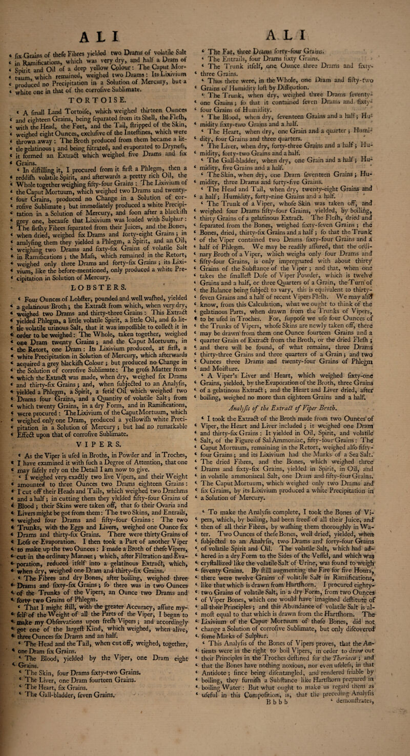 fix Grains of thefe Fibres yielded two Drams of volatile Salt in Ramifications, which was very dry, and half a Oram of Spirit and Oil of a deep yellow Colour: The Caput Mor- tuum which remained, weighed two Drams: Its Lixivium produced no Precipitation in a Solution of Mercury, but a white one in that of the corrofive Sublimate. TORTOISE. C A fmall Land Tortoife, which weighed thirteen Ounces and eighteen Grains, being feparated from its Shell, the Flefh, with the Head, the Feet, and the Tail, ftripped of the Skin, weighed eight Ounces, exclufive of the Inteftines, which were thrown away : The Broth produced from them became a lit¬ tle gelatinous ; and being filtrated, and evaporated to Drynefs, it formed an Extra# which weighed five Drams and fix Grains. ‘ In diftilling it, I procured from it firft a Phlegm, then a reddifh volatile Spirit, and afterwards a pretty rich Oil, the Whole together weighing fifty-four Grains: The Lixivium ot the Caput Mortuum, which weighed two Drams and twenty- four Grains, produced no Change in a Solution of cor¬ rofive Sublimate ; but immediately produced a white Precipi¬ tation in a Solution of Mercury, and foon after a blackifh grey one, becaufe that Lixivium was loaded with Sulphur . The flelhy Fibres feparated from their Juices, and the Bones, when dried, weighed fix Drams and forty-eight Grains; in analyfing them they yielded a Phlegm,^ a Spirit, and an Oil, weighing two Drams and fixty-fix Grains of volatile Salt in Ramifications ; the Mafs, which remained in the Retort, weighed only three Drams and forty-fix Grains ; its Lixi¬ vium, like the before-mentioned, only produced a white Pre¬ cipitation in Solution of Mercury. LOBSTERS. * Four Ounces of Lobfter, pounded and well wafhed, yielded « a gelatinous Broth; the Extra# from which, when very dry, « weighed two Drams and thirty-three Grains : This Extra# * yielded Phlegm, a little volatile Spirit, a little Oil, and fo lit- «■ tie volatile urinous Salt, that it was impoffible to colie# it in f order to be weighed: The Whole, taken together, weighed * one Dram twenty Grains; and the Caput Mortuum, in < the Retort, one Dram : Its Lixivium produced, at firft, a * white Precipitation in Solution of Mercury, which afterwaids * acquired a grey blackifh Colour ; but produced no Change in « the Solution of corrofive Sublimate: The grofs Matter from * which the Extra# was made, when dry, weighed fix Drams 4 and thirty-fix Grains; and, when fubje#ed to an Analyfis, * yielded a Phlegm, a Spirit, a fetid Oil which weighed two 4 Drams four Grains, and a Quantity of volatile Salt; from 4 which twenty Grains, in a dry Form, and in Ramifications, 4 were procured : TheLixivium of the CaputMortuum, which 4 weighed only one Dram, produced a yellowifh white Preci- 4 pitation in a Solution of Mercury; but had no remarkable 4 Effe# upon that of corrofive Sublimate. VIPERS. 4 As the Viper is ufed in Broths, in Powder and in Troches, * I have examined it with fuch a Degree of Attention, that one 4 may fafely rely on the Detail I am now to give. « I weighed very exa#ly two live Vipers, and their Weight 4 amounted to three Ounces two Drams eighteen Grains: r I cut off their Heads and Tails, which weighed two Drachms 4 and a half; in cutting them they yielded fifty-four Grains of 4 Blood ; their Skins were taken off, that fo their Ovaria and 4 Livers might be got from them: The two Skins, and Entrails, « weighed four Drams and fifty-four Grains: The two * Trunks, with the Eggs and Livers, weighed one Ounce fix * Drams and thirty-fix Grains. There were thirty Grains of 4 Lofs or Evaporation. I then took a Part of another Viper *■ to make up the two Ounces: I made a Broth of thefe Vipers, * cut in the ordinary Manner j which, after Filtration-and Eva- * poration, reduced itfelf into a gelatinous Extra#, which, * when dry, weighed one Dram and thirty-fix Grains. • 4 The Fibres and dry Bones, after boiling, weighed three Drams and fixty-fix Grains; fo there was in two Ounces V of the Trunks of the Vipers, an Ounce two Drams and * forty- two Grains of Phlegm. 4 That I might ftill, with the greater Accuracy, affure my- 4 felfiof the Weight of all the Parts of the Viper, I began to make my Obfervations upon frefh Vipers ; and accordingly 4 got one of the largeft Kind, which weighed, when alive, 4 three Ounces fix Drams and an half. 4 The Head and theTail, when cut off, weighed, together, 4 one Dram fix Grains. 4 The Blood, yielded by the Viper, one Dram eight Grains. 4 The Skin, four Drams fixty-two Grains, 4 The Liver, one Dram fourteen Grains. 4 The Heart, fix Grains. 4 The Gall-bladder, feven Grains. 4 The Fat, three Drams forty-four Grains. 4 The Entrails, four Drams iixty Grains. 4 The Trunk itfelf, one. Ounce three Drams and fixty- 4 three Grains. 4 Thus there were, in the Whole, one Dram and fifty-two 4 Grains of Humidity loft by Diflipation. 4 The Trunk, when dry, weighed three Drams feVenty- 4 one Grains; fo that it contained feven Drams and fixty- 4 four Grains of Humidity. 4 The Blood, when dry, feventeen Grains and a half; Hu'- 4 midity fixty-two Grains and ahalt. 4 The Heart, when dry, one Grain and a quarter ; Humi- 4 dity, four Grains and three quarters. 4 The Liver, when dry, forty-three Grains and a half; Hu- 4 midity, forty-two Grains and a half. 4 The Gall-bladder, when dry, one Grain and a half; Hu- 4 midity, five Grains and a half. 4 The Skin, when dry, one Dram feventeen Grains; Hu- 4 midity, three Drams and forty-five Grains. 4 The Head and Tail, when dry, twenty-eight Grains and 4 a half; Humidity, forty-nine Grains and a half. 4 The Trunk of a Viper, whofe Skin was taken off, and 4 weighed four Drams fifty-four Grains, yielded, by boiling, 4 thirty Grains of a gelatinous Extra#. The Flefh, dried and 4 feparated from the Bones, weighed fixty-feven Grains ; the 4 Bones, dried, thirty-fix Grains and a half; fo that the Trunk 4 of the Viper contained two Drams fixty-four Grains and a 4 half of Phlegm. We may be readily affured, that the ordi- 4 nary Broth of a Viper, which weighs only four Drams and 4 fifty-four Grains, is only impregnated with about thirty 4 Grains of the Subftance of the V iper ; and that, when one 4 takes the fmalleft Dofe of Viper Powder, which is twelve 4 Grains and a half, or three Quarters of a Grain, the Turn of 4 the Balance being fubje# to vary, this is equivalent to thirty- 4 feven Grains and a half of recent Vipers Flefh. We may all# 4 know, from this Calculation, what we ought to think of the 4 gelatinous Parts, when drawn from the Trunks of Vipers, « to be ufed in Troches. For, fuppofe we ufe four Ounces of 4 the Trunks of Vipers, whofe Skins are newly taken off, there 4 may be drawn' from them one Ounce fourteen Grains and a 4 quarter Grain of Extra# from the Broth, or the dried Flefli ; 4 and there will be found, of what remains, three Drams 4 thirty-three Grains and three quarters of a Grain; and two 4 Ounces three Drams and twenty-four Grains of Phlegm 4 and Moifture. 4 A Viper’s Liver and Heart, which weighed fixty-one 4 Grains, yielded, by the Evaporation of the Broth, three Grains 4 of a gelatinous Extra# ; and the Heart and Liver dried, after 4 boiling, weighed no more than eighteen Grains and a half. Analyfis of the Extract of Vipei• Broth. 4 I took the Extra# of the Broth made from two Ounces'of 4 Viper, the Heart and Liver included ; it weighed one Dram 4 and thirty-fix Grains : It yielded in Oil, Spirit, and volatile 4 Salt, of the Figure of Sal Ammoniac, fifty-four Grains : The 4 Caput Mortuum, remaining in the Retort, weighed alfo fifty- 4 four Grains ; and its Lixivium had the Marks of a Sea Salt. 4 The dried Fibres, and the Bones, which weighed three 4 Drams and fixty-fix Grains, yielded in Spirit, in Oil, and 4 in volatile ammoniacal Salt, one Dram and fifty-four Grains. 4 The CaputMortuum, which weighed only two Drams and 4 fix Grains, by its Lixivium produced a white Precipitation in 4 a Solution of Mercury. 4 To make the Analyfis complete, I took the Bones of Vi- 4 pers, which, by boiling, had been freed of all their Juice, and' 4 then of all their Fibres, by wafhing them thoroughly in Wa- 4 ter. Two Ounces of thefe Bones, well dried, yielded, when 4 fubje#ed to an Analyfis, two Drams and forty-four Grains 4 of volatile Spirit and Oil. The volatile Salt, which had ad- 4 hered in a dry Form to the Sides of the Veffel, and which was 4 cryftallized like the volatile Salt of Urine, was found to weigh 4- feventy Grains. By ftill augmenting the Fire for five Hours, 4 there were twelve Grains of volatile Salt in Ramifications, 4 like that which is drawn from Hartfhorn. I procured eighty- 4 two Grains of volatile Salt, in a dry Form, from two Ounces 4 of Viper Bones, which one would have imagined deftitute of 4 all their Principles ; and this Abundance of volatile Salt is al- 4 raoft equal to that which is drawn from the Hartlhorn. The 4 Lixivium of the Caput Mortuum of thefe Bones, did not 4 change a Solution of corrofive Sublimate, but only difeovered 4- fome Marks of Sulphur. 4 This Analyfis of the Bones of Vipers proves, that the An- 4 tients were in the right to boil Vipers, in order to draw out 4 their Principles in the Troches deftined for the Theriaca ; and 4 that the Bones have nothing noxious, nor even ufelefs, in that 4 Antidote ; fince being difentangled, and rendered friable by 4 boiling, they furnifh a Subftance like Hartfhorn prepared in 4 boiling Water : But what ought to make us regard them as 4 ufeful in this Compofttion, is, that the preceding Analyfis ft b b b 4 demonftrates,