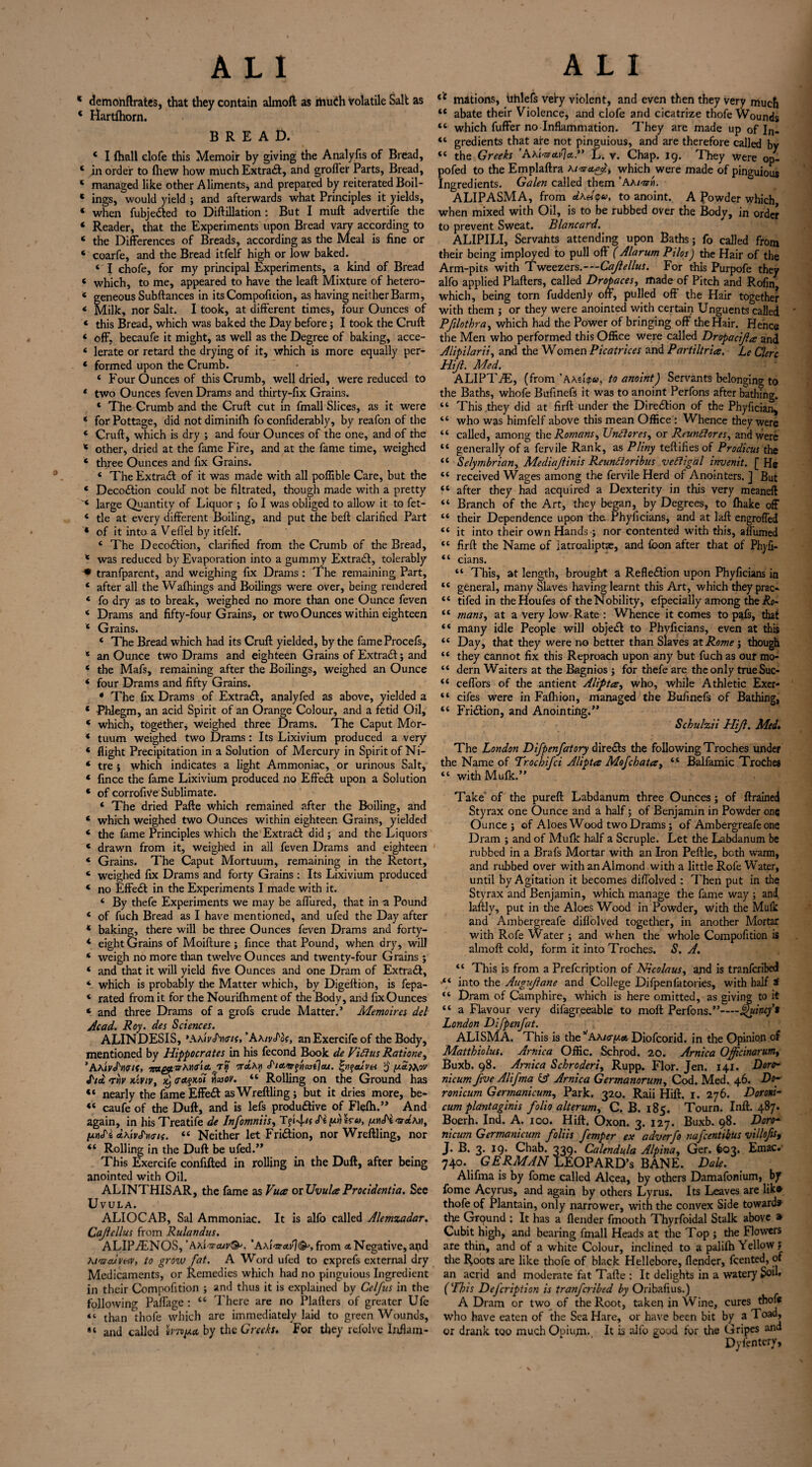 * demonftrates, that they contain almoft as riiuCh volatile Salt as ‘ Hartlhorn. BREAD. * I (hall elofe this Memoir by giving the Arudyfis of Bread, ‘ in order to (hew how much Extract, and grofler Parts, Bread, * managed like other Aliments, and prepared by reiterated Boil- * ings, would yield ; and afterwards what Principles it yields, ‘ when fubjeCted to Diftillation : But I muft advertife the ‘ Reader, that the Experiments upon Bread vary according to « the Differences of Breads, according as the Meal is fine or * coarfe, and the Bread itfelf high or low baked. ‘ I chofe, for my principal Experiments, a kind of Bread « which, to me, appeared to have the leaft Mixture of hetero- < geneous Subftances in its Compofition, as having neither Barm, * Milk, nor Salt. I took, at different times, four Ounces of ‘ this Bread, which was baked the Day before; I took the Cruft < off, becaufe it might, as well as the Degree of baking, acce- ‘ lerate or retard the drying of it, which is more equally per- * formed upon the Crumb. 4 Four Ounces of this Crumb, well dried, were reduced to * two Ounces feven Drams and thirty-fix Grains. 4 The Crumb and the Cruft cut in fmall Slices, as it were ‘ for Pottage, did not diminifh fo confiderably, by reafon of the ‘ Cruft, which is dry ; and four Ounces of the one, and of the * other, dried at the fame Fire, and at the fame time, weighed * three Ounces and fix Grains. 4 The Extra# of it was made with all poffible Care, but the 4 Deco#ion could not be filtrated, though made with a pretty ‘ large Quantity of Liquor ; fo I was obliged to allow it to fet- 4 tie at every different Boiling, and put the beft clarified Part ‘ of it into a Vefl'el by itfelf. 4 The Deco#ion, clarified from the Crumb of the Bread, * was reduced by Evaporation into a gummy Extract, tolerably * tranfparent, and weighing fix Drams : The remaining Part, 4 after all the Wafhings and Boilings were over, being rendered 4 fo dry as to break, weighed no more than one Ounce feven 4 Drams and fifty-four Grains, or two Ounces within eighteen 4 Grains. 4 The Bread which had its Cruft yielded, by the fameProcels, 4 an Ounce two Drams and eighteen Grains of Extra#; and 4 the Mafs, remaining after the Boilings, weighed an Ounce * four Drams and fifty Grains. 4 The fix Drams of Extra#, analyfed as above, yielded a * Phlegm, an acid Spirit of an Orange Colour, and a fetid Oil, 4 which, together, weighed three Drams. The Caput Mor- 4 tuum weighed two Drams: Its Lixivium produced a very * flight Precipitation in a Solution of Mercury in Spirit of Ni- * tre j which indicates a light Ammoniac, or urinous Salt, 4 fince the fame Lixivium produced no Effe# upon a Solution * of corrofiVe Sublimate. 4 The dried Pafte which remained after the Boiling, and * which weighed two Ounces within eighteen Grains, yielded * the fame Principles which the Extract did; and the Liquors * drawn from it, weighed in all feven Drams and eighteen 4 Grains. The Caput Mortuum, remaining in the Retort, 4 weighed fix Drams and forty Grains : Its Lixivium produced * no Effe# in the Experiments I made with it. ‘ By thefe Experiments we may be affured, that in -a Pound 4 of fuch Bread as I have mentioned, and ufed the Day after 4 baking, there will be three Ounces feven Drams and forty- * eight Grains of Moifture ; fince that Pound, when dry, will 4 weigh no more than twelve Ounces and twenty-four Grains ; 4 and that it will yield five Ounces and one Dram of Extra#, 4 which is probably the Matter which, by Digeftion, is fepa- 4 rated from it for the Nourifhment of the Body, and fix Ounces * and three Drams of a grofs crude Matter.’ Memoires del Acad. Roy. des Sciences. ALINDESIS, anExercifeof the Body, mentioned by Hippocrates in his fecond Book de Vidius Ratione, ’AAjyJW/f, ‘na&.TxMaicL 7% S'ia-s-fnwe]au. fyqeuvH jj [xcifaov S'to. 7y\v kcviv, x) <r etfKoi w ov. 44 Rolling on the Ground has “ nearly the fame Effe# as Wreftling; but it dries more, be* “ caufe of the Duft, and is lefs productive of Flefh.” And again, in hisTreatife de Infomniis, T?i4efS'ip.riira, [xuS'i'&etAn, fxnS'i dVivS'Mti. 44 Neither let FriCtion, nor Wreftling, nor 44 Rolling in the Duft be ufed.” This Exercife confifted in rolling in the Duft, after being anointed with Oil. ALINTHISAR, the fame as Vua or UvuleeProcidentia. See Uvula. ALIOCAB, Sal Ammoniac. It is alfo called Alemzadar. Cajlellus from Rulandus. ALIILENOS, ’Axi'sraxv&. ’AAt'nrctS]&, from <* Negative, and M'nouveiv, to grow fat. A Word ufed to exprefs external dry Medicaments, or Remedies which had no pinguious Ingredient in their Compofition ; and thus it is explained by Cel/us in the following Paflage : 44 There are no Plafters of greater Ufe “ than thole which are immediately laid to green Wounds, and called hmput by the Greeks. For they refolve Inflam- 4f mations, uhlefs very violent, and even then they very much “ abate their Violence, and elofe and cicatrize thofe Wounds 44 which fuffer no Inflammation. They are made up of In- 44 gredients that are not pinguious, and are therefore called by 44 the Greeks ’AaL. v. Chap. 19. They were op- pofed to the Emplaftra Az-nrct^, which were made of pinguious Ingredients. Galen called them ’Aai-bdi. ALIPASMA, from dKeitpa, to anoint. A Powder which when mixed with Oil, is to be rubbed over the Body, in order to prevent Sweat. Blancard. ALIPILI, Servants attending upon Baths; fo called from their being imployed to pull oft (Alarum Pilos) the Hair of the Arm-pits with Tweezers.-—Cajlellus. For this Purpofe they alfo applied Plafters, called Dropaces, made of Pitch and Rofin, which, being torn fuddenly off, pulled off the Hair together with them ; or they were anointed with certain Unguents called Pfilothra, which had the Power of bringing off the Hair. Hence the Men who performed this Office were called Dropacijla and Alipilarii, and the Women Picatrices and Partiltria. Le Clerc Hijl. Med. ALIPT./E, (from’AAefpa, to anoint) Servants belonging to the Baths, whofe Bufinefs it was to anoint Perfons after bathing. 44 This they did at firft under the Direction of the Phyfician„ 44 who was himfelf above this mean Office : Whence they were 44 called, among the Romans, Unci ores, or Reundiores, and were 44 generally of a fervile Rank, as Pliny teftifies of Prodicus the 44 Selymbrian, Mediajlinis Reundioribus vediigal invenit. [ He 44 received Wages among the fervile Herd of Anointers. ] But 44 after they had acquired a Dexterity in this very meaneft 44 Branch of the Art, they began, by Degrees, to ffiake off 44 their Dependence upon the Phyficians, and at laft engroffed 44 it into their own Hands ; nor contented with this, aflumed 44 firft the Name of latroaliptas, and foon after that of Phyli- “ cians. “ This, at length, brought a Reflection upon Phyficians in “ general, many Slaves having learnt this Art, which they prac- “ tifed in theHoufes of theNobility, efpecially among the&?- <c mans, at a very low Rate : Whence it comes to pafs, that “ many idle People will objeCt to Phvficians, even at this “ Day, that they were no better than Slaves at Rome; though “ they cannot fix this Reproach upon any but fuch as our mo- “ dern Waiters at the Bagnios ; for thefe are the only trueSuc- “ ceffors of tlie antient Alifftce, who, while Athletic Exer- “ cifes were in Faftiion, managed the Bufinefs of Bathing, 44 FriCtion, and Anointing.” Schulzii Hijl. Med» The London Difpenfatory direCts the following Troches under the Name of Trocbifci Alipta Mojchata, 44 Balfamic Troches 44 withMufk.” Take of the pureft Labdanum three Ounces; of ftrained Styrax one Ounce and a half; of Benjamin in Powder one Ounce ; of Aloes Wood two Drams; of Ambergreafe one Dram ; and of Mufk half a Scruple. Let the Labdanum be rubbed in a Brafs Mortar with an Iron Peftle, both warm, and rubbed over with an Almond with a little Rofe Water, until by Agitation it becomes diffolved ; Then put in the Styrax and Benjamin, which manage the fame way ; and laftly, put in die Aloes Wood in Powder, With the Mulk and Ambergreafe diffolved together, in another Mortar with Rofe Water ; and when the whole Compofition is almoft cold, form it into Troches. S. A. 44 This is from a Prefcription of Nicolaus, and is tranferibed *44 into the Augujane and College Difpenfatories, with half * 44 Dram of Camphire, which is here omitted, as giving to it 44 a Flavour very difagreeable to moft Perfons.”—Quincy’3 London Difpenfat. ALISMA, This is the ^Akkx^.a Diofcorid. in die Opinion of Matthiolus. Arnica Offic. Schrod. 20. Arnica Officinarum, Buxb. 98. Arnica Schroderi, Rupp. Flor. Jen. 141. Doro- nicum five Alifma Gf Arnica Germanorum. Cod. Med. 46. Do- ronicum Germanicum, Park. 320. Raii Hift. 1. 276. Doroni- cum plantaginis folio alterum, C. B. 185. Tourn. Inft. 487. Boerh. Ind. A. 100. Hift. Oxon. 3. 127. Buxb. 98. Doro- nicum Germanicum foliis femper ex adverfo nafeentibus villofis, J. B. 3. 19. Chab. 339* Galendula Alpina, Ger. 603. Emac. 740. GERMAN LEOPARD’S BANE. Dale. Alifma is by fome called Alcea, by others Damafonium, by fome Acyrus, and again by others Lyrus. Its Leaves are lik» thofe of Plantain, only narrower, with the convex Side toward* the Ground ; It has a (lender fmooth Thyrfoidal Stalk above » Cubit high, and bearing fmall Heads at the Top ; the Flowers are thin, and of a white Colour, inclined to a palilh Yellow ? the Roots are like thofe of black Hellebore, (lender, Rented, of an acrid and moderate fat Tafte : It delights in a watery £>oi’» (*Ibis Defcription is tranferibed by Oribafius.) A Dram or two of the Root, taken in Wine, cures thofe who have eaten of the Sea Hare, or have been bit by a Toad, or drank too much Opiu/n. It is alfo good lor the Gripes and Dyfentcry,