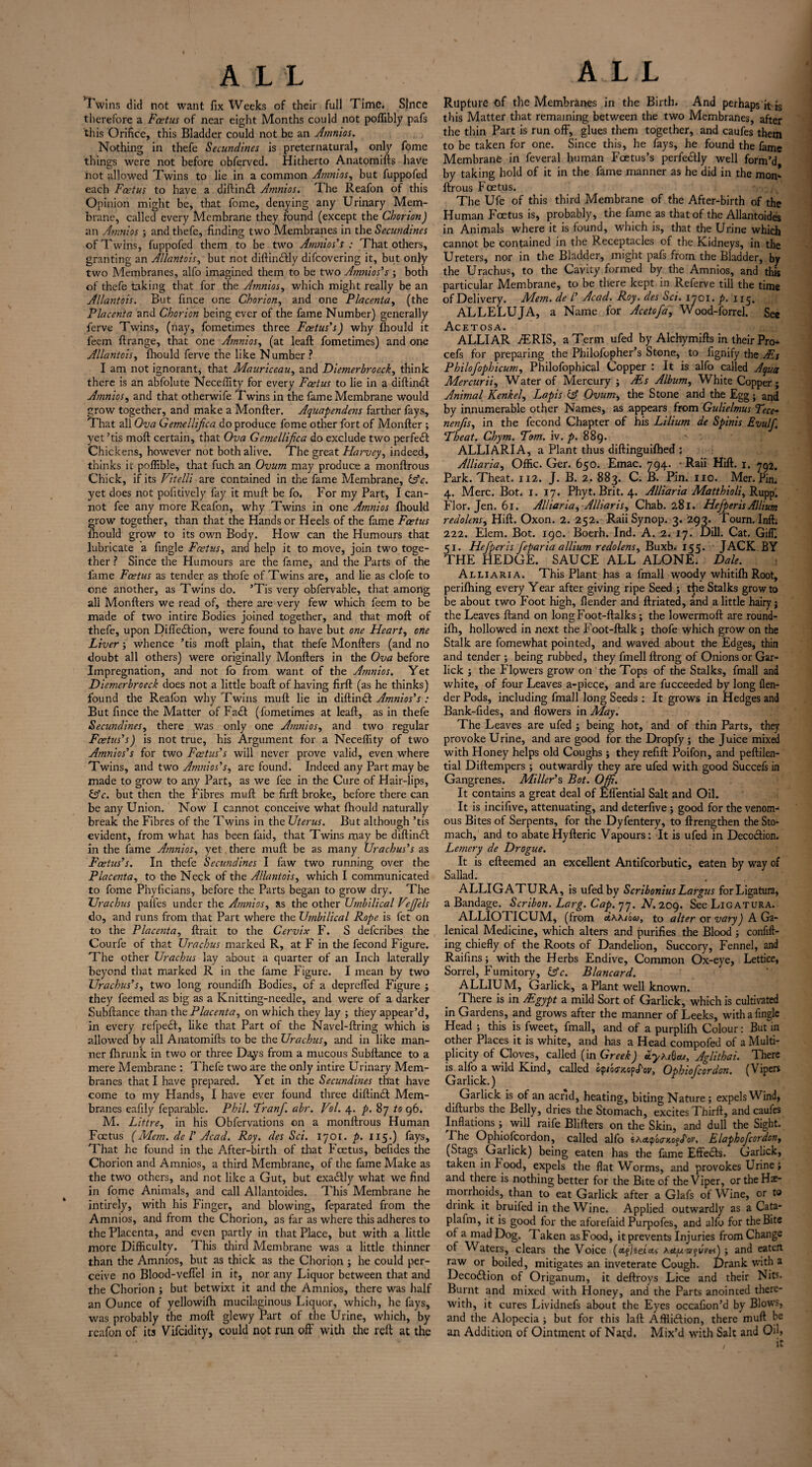 Twins did not want fix Weeks of their full Time. Since therefore a Foetus of near eight Months could not poffibly pafs this Orifice, this Bladder could not be an Amnios. Nothing in thefe fecundities is preternatural, only fome things were not before obferved. Hitherto Anatomills have not allowed Twins to lie in a common Amnios, but fuppofed each Foetus to have a diftindt Amnios. The Reafon of this Opinion might be, that fome, denying any Urinary Mem¬ brane, called every Membrane they found (except the Chorion) an Amnios ; and thefe, finding two Membranes in the Secundines of Twins, fuppofed them to be two Amnios’s : That others, granting an Allantois, but not diftindlly difeovering it, but only two Membranes, alfo imagined them to be two Amnios’s ; both of thefe taking that for the Amnios, which might really be an Allantois. But fince one Chorion, and one Placenta, (the Placenta and Chorion being ever of the fame Number) generally ferve Twins, (nay, fometimes three Foetus’s) why Ihould it feem ftrange, that one Amnios, (at leaft fometimes) and one Allantois, fhould ferve the like Number ? I am not ignorant, that Mauriceau, and Diemerbroeck, think there is an abfolute Neceffity for every Foetus to lie in a diftindl Amnios, and that otherwife Twins in the fame Membrane would grow together, and make a Monfter. Aquapendetis farther fays. That all Ova Gemellifica do produce fome other fort of Monfter; yet ’tis moft certain, that Ova Gemellifica do exclude two perfedl Chickens, however not both alive. The great Harvey, indeed, thinks it poffible, that fuch an Ovum may produce a monftrous Chick, if its Vitelli are contained in the fame Membrane, &c. yet does not pofitively fay it muft be fo. For my Part, I can¬ not fee any more Reafon, why Twins in one Amnios fhould grow together, than that the Hands or Heels of the fame Foetus fhould grow to its own Body. How can the Humours that lubricate a fingle Foetus, and help it to move, join two toge¬ ther ? Since the Humours are the fame, and the Parts of the fame Fcetus as tender as thofe of Twins are, and lie as clofe to one another, as Twins do. ’Tis very obfervable, that among all Monfters we read of, there are very few which feem to be made of two intire Bodies joined together, and that moft of thefe, upon Diffedlion, were found to have but one Heart, one Liver; whence ’tis moft plain, that thefe Monfters (and no doubt all others) were originally Monfters in the Ova before Impregnation, and not fo from want of the Atnnios. Yet Diemerbroeck does not a little boaft of having firft (as he thinks) found the Reafon why Twins muft lie in diftindl Amnios’s : But fince the Matter of Fa£t (fometimes at leaft, as in thefe Secundines, there was only one Amnios, and two regular Foetus’s) is not true, his Argument for a Neceflity of two Amnios’s for two Foetus’s will never prove valid, even where Twins, and two Amnios’s, arc found. Indeed any Part may be made to grow to any Part, as we fee in the Cure of Hair-lips, &c. but then the Fibres muft be firft broke, before there can be any Union. Now I cannot conceive what fhould naturally break the Fibres of the Twins in the Uterus. But although ’tis evident, from what has been faid, that Twins may be diftindl in the fame Amnios, yet. there muft be as many Urachus’s as Foetus’s. In thefe Secundines I faw two running over the Placenta, to the Neck of the Allantois, which I communicated to fome Phyficians, before the Parts began to grow dry. The Urachus pailes under the Amnios, as the other Umbilical VeJJ'els do, and runs from that Part where the Umbilical Rope is fet on to the Placenta, ftrait to the Cervix F. S deferibes the Courfe of that Urachus marked R, at F in the fecond Figure. The other Urachus lay about a quarter of an Inch laterally beyond that marked R in the fame Figure. I mean by two Urachus’s, two long roundifh Bodies, of a depreffed Figure ; they feemed as big as a Knitting-needle, and were of a darker Subftance than the Placenta, on which they lay ; they appear’d, in every refpedt, like that Part of the Navel-ftring which is allowed by all Anatomifts to be the Urachus, and in like man¬ ner Ihrunk in two or three Days from a mucous Subftance to a mere Membrane : Thefe two are the only intire Urinary Mem¬ branes that I have prepared. Yet in the Secundines that have come to my Hands, I have ever found three diftindl Mem¬ branes eafily feparable. Phil. Tranf. abr. Vol. 4. p. 87 to 96. M. Littre, in his Obfervations on a monftrous Human Foetus (Mem. de l’ Acad. Roy. des Sci. 1701. p. 115-) fays. That he found in the After-birth of that Fcetus, befides the Chorion and Amnios, a third Membrane, of the fame Make as the two others, and not like a Gut, but exactly what we find in fome Animals, and call Allantoides. This Membrane he intirely, with his Finger, and blowing, feparated from the Amnios, and from the Chorion, as far as where this adheres to the Placenta, and even partly in that Place, but with a little more Difficulty. 1 his third Membrane was a little thinner than the Amnios, but as thick as the Chorion ; he could per¬ ceive no Blood-veffel in it, nor any Liquor between that and the Chorion ; but betwixt it and the Amnios, there was half an Ounce of yellowifh mucilaginous Liquor, which, he fays, was probably the moft glewy Part of the Urine, which, by reafon of its Vifcidity, could not run off with the reft at the Rupture of the Membranes in the Birth. And perhaps it is this Matter that remaining between the two Membranes, after the thin Part is run off, glues them together, and caufes them to be taken for one. Since this, he fays, he found the fame Membrane in feveral human Foetus’s perfectly well form’d by taking hold of it in the fame manner as he did in the mom ftrous Foetus. The Ufe of this third Membrane of the After-birth of the Human Foetus is, probably, the fame as that of the Allantoides in Animals where it is found, which is, that the Urine which cannot be contained in the Receptacles of the Kidneys, in the Ureters, nor in the Bladder, might pafs from the Bladder, by the Urachus, to the Cavity formed by the Amnios, and this particular Membrane, to be there kept in Referve till the time of Delivery. Mem. de l’ Acad. Roy. des Sci. 1701. p. 115. ALLELUJA, a Name for Acetofa, Wood-forrel. See A.C E T OS A • ALLIAR iERIS, a Term ufed by Alchymifts in their Pro- cefs for preparing the Philofopher’s Stone, to fignify the Ms Philofophicum, Philofophical Copper : It is alfo called Aqua Mercurii, Water of Mercury ; Ms Album, White Copper; Animal Kenkel, Lapis Ovum, the Stone and the Egg; and by innumerable other Names, as appears from Gulielmus Tece* nenfis, in the fecond Chapter of his Lilium de Spinis Evulfi Theat. Chym. Tom. iv. p. 889. ALLIARIA, a Plant thus diftinguilhed : Alliaria, Offic. Ger. 650. Emac. 794. • Raii Hill. 1. 792. Park. Theat. 112. J. B. 2. 883. C. B. Pin. no. Mer. Pin. 4. Merc. Bot. 1. 17. Phyt. Brit. 4. Alliaria Matthioli, Rupp. Flor. Jen. 61. Alliaria, Alliaris, Chab. 281. Hefperis Allium redolens, Hill. Oxon. 2. 252. Raii Synop. 3. 293. Tourn. Inft. 222. Elem. Bot. 190. Boerh. Ind. A. 2. 17. Dill. Cat. GilT. 51. Hefperis feparia allium redolens, Buxb. 155. JACK BY THE HEDGE. SAUCE ALL ALONE. Dale. Alliaria. This Plant has a fmall woody whitilh Root, perilhing every Year after giving ripe Seed ; the Stalks grow to be about two P'oot high, {lender and ftriated, and a little hairy j the Leaves Hand on longFoot-ftalks; the lowermoft are round- ilh, hollowed in next the Foot-ftalk ; thofe which grow on the Stalk are fomewhat pointed, and waved about the Edges, thin and tender ; being rubbed, they fmell ftrong of Onions or Gar- lick ; the Flowers grow on the Tops of the Stalks, fmall and white, of four Leaves a-piece, and are fucceeded by long (len¬ der Pods, including fmall long Seeds : It grows in Hedges and Bank-fides, and flowers in May. The Leaves are ufed ; being hot, and of thin Parts, they provoke Urine, and are good for the Dropfy ; the Juice mixed with Honey helps old Coughs ; they refill Poifon, and peftilen- tial Diftempers ; outwardly they are ufed with good Succefs in Gangrenes. Miller’s Bot. Off. It contains a great deal of Effential Salt and Oil. It is incifive, attenuating, and deterfive; good for the venom-1 ous Bites of Serpents, for the Dyfentery, to ftrengthen the Sto mach, and to abate Hyfteric Vapours: It is ufed in Decodion. Letnery de Drogue. It is efteemed an excellent Antifcorbutic, eaten by way of Sallad. ALLIGATURA, is ufed by Scribonius Largus for Ligatura, a Bandage. Scribon. Larg. Cap. 77. N. 209. See Ligatura. ALLIOTICUM, (from cLkki'oco, to alter or vary) A Ga¬ lenical Medicine, which alters and purifies the Blood; confid¬ ing chiefly of the Roots of Dandelion, Succory, Fennel, and Raifins; with the Herbs Endive, Common Ox-eye, Lettice, Sorrel, Fumitory, Gfc. Blancard. ALLIUM, Garlick, a Plant well known. There is in Mgypt a mild Sort of Garlick, which is cultivated in Gardens, and grows after the manner of Leeks, with a fingle Head ; this is fweet, fmall, and of a purplilh Colour: But in other Places it is white, and has a Head compofed of a Multi¬ plicity of Cloves, called (in Greek) uytaQcu, Aglithai. There is. alfo a wild Kind, called pdV, Ophiofcordon. (Vipers Garlick.) Garlick is of an acrid, heating, biting Nature; expels Wind, difturbs the Belly, dries the Stomach, excites Thirft, and caufes Inflations ; will raife Blifters on the Skin, and dull the Sight. .The Ophiofcordon, called alfo sActpcxrxofJV, Elaphofcordon, (Stags. Garlick) being eaten has the fame Effects. Garlick, taken in Pood, expels the flat Worms, and provokes Urine; and there is nothing better for the Bite of the Viper, or the He¬ morrhoids, than to eat Garlick after a Glafs of Wine, or to diink it bruifed in the Wine. Applied outwardly as a Cata- plafm, it is good for the aforefaid Purpofes, and alfo for the Bite of a mad Dog. Taken asFood, it prevents Injuries from Change of Waters, clears the Voice (eifjeera* A«tu'srfvVtr<) ; and eaten raw or boiled, mitigates an inveterate Cough. Drank with a Decodlion of Origanum, it deftroys Lice and their Nits. Burnt and mixed with Honey, and the Parts anointed there¬ with, it cures Lividnefs about the Eyes occafion’d by Blows, and the Alopecia ; but for this laft Affiidlion, there mull be an Addition of Ointment of Natd, Mix’d with Salt and Oil,