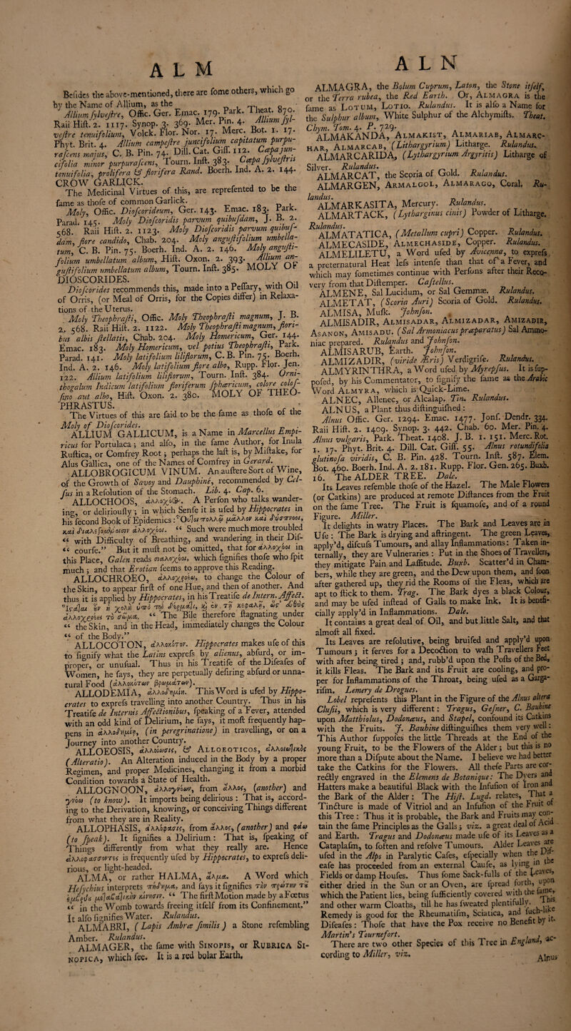 Be (ides the above-mentioned, there are fome others, which go by the Name of Allium, as the 0 • Allium fylvejhe, Offic. Ger. Emac. 179. Park. 1 heat. 870. Raii Hift. 2. 11.7. Synop.3. 3<>9- Mcr.Pm.4- Album fyl- vejlre tenuifoliwn, Volck. I*lor. Nor. 17. crc. o. * 7* Phyt. Brit. A. Allium campefre ) unci folium capitatum purpu- rafeens mf, C. B. Pin. 74.. Dill. Cat. Gift. .12. Cccpajm- ctfolia minor purpurafeem, Tourn. Inft. 383- Cpafybiftn, tmuifolia, proUftra IS fir if era Rand. Boerh. Ind. A. 2. 144. CROW GARUCK. The Medicinal Virtues ^of this, are reprefented to be the fame as thofe of common Garlick. Moly, Offic. Diofcorideum, Ger. 143. Emac. 183. PaiJc- Parad 145. Moly Diofcoridis parvum quibufdam, J. B. 2. s68. ' Raii Hift. 2. 1123. Moly Diofcoridis parvum quibuh dam, flore candido, Chab. 204. AA/y angufiifolium umbella- tum, C. B. Pin. 75. Boerh. Ind. A. 2. 146. Molyangup- folium umbellatum album, Hift. Oxon. 2. 393* gttjlifolium umbellatum album, Tourn. Inft. 3^5* MOLY DIOSCORIDES. . „ _ . , Diofcorides recommends this, made into a Peilary, with Uu of Orris, (or Meal of Orris, for the Copies differ) in Relaxa¬ tions of the Uterus. Moly \Theophrajli, Offic. AA/y Tbeophrajh magnum, J. B. 2. 568. Raii Hilt. 2. U22. Moly Theophrafi magnum, for 1- bus albis Jlellatis, Chab. 204. Moly Homericum, Ger. 144. Emac. 183. AA/y Homericum, vel potius Theophrafi, Pal£* Parad. 141. AA/y latifolium lilijlorum, C. B. Pin. 75. Boerh. Ind. A. 2. 146. Maly latifolium fore albo, Rupp. Hor. Jen. 122. Allium latifolium lilifiorum, Tourn. Inft. 384. ®rr}lI thovalum Indicum latifolium for ifer urn fpharicum, ftno aut albo, Hift. Oxon. 2. 380. MOLY Ox* THEO¬ PHRASTUS ' The Virtues of this are faid to be the fame as thofe of the AA/y tfE Diofcorides. . _ _ _ ALLIUM GALLICUM, is a Name in Marcellus Empi¬ ricus for Portulaca; and alfo, in the fame Author, for Inula Ruftica, or Comfrey Root ; perhaps the laft is, by Miitake, for Alus Gallica, one of the Names of Comfrey in Gerard. ALLOBROGICUM VINUM. An auftere Sort of Wine, of the Growth of Savoy and Dauphine, recommended by Cel- fus in aRefolution of the Stomach. Lib. \. Cap. 6. J ALLOCHOOS, dxxox'>&. A Perfon who talks wander- in^, or delirioufly ; in which Senfe it is ufed by Hippocrates in his°fecond Book of Epidemics JOd]or7roXxZ y.Zxxov kT *havvoot, Kcti JWs faffiaimv dhhox001- “ Such were much more troubled « with Difficulty of Breathing, and wandering in their Dif- « courfe.” But it muff not be omitted, that for dxxoxooi in this Place, Galen reads nAM/pot, which fignifies thofe who fpit much ; and that Erotian feems to approve this Reading. ALLOCHROEO, dxxayjuu, to change tne Colour of the Skin, to appear firft of one Hue, and then of another. And thus it is applied by Hippocrates, in hisTreatife de Intern. Affett. '’Wctjcu %v b x?*« ^ int**!1* $ ^ dxxoxt^ei To <rZ[*a,. “ The Bile therefore ftagnating under « the Skin, and in the Head, immediately changes the Colour “ of the Body.” ALLOCOTON, dxxoAorov. Hippocrates makes ufe of this to fignify what the Latins exprefs by alicnus, abfurd, or im¬ proper, or unufual. Thus in hisTreatife of the Difeafes of Women, he fays, they are perpetually defiring abfurd or unna¬ tural Food [dxXoAoTav fyapciTav). ALLODEMIA, dxxodtifin. ThisWord is ufed by Hippo¬ crates to exprefs travelling into another Country. Thus in his Treatife de Internis Affeliionibus, fpeaking of a Fever, attended with an odd kind of Delirium, he fays, it moft frequently hap¬ pens in dxxadnfu), (in peregrination) in travelling, or on a journey into another Country. , ALLOEOSIS, dxxdicoais, Alloeoticos, cxxoiuluoi (Alteratio). An Alteration induced in the Body by a proper Regimen, and proper Medicines, changing it from a morbid Condition towards a State of Health. ^ ALLOGNOON, dxxoyvouv, from dxxof, [another) and yvoco (to know). It imports being delirious: That is, accord¬ ing to the Derivation, knowing, or conceiving Things different from what they are in Reality. , ALLOPHASIS, JxxbQ*.<ri(, from axxos, (another) and <p*a (to fpeak). It fignifies a Delirium: That is, fpeaking of Things differently from what they really are. Hence Jxxotpaur<rovri< is frequently ufed by Hippocrates, to exprefs deli¬ rious, or light-headed. ALMA, or rather HALMA, Zkyat. A Word which Hefychius interprets Tdiiy-a, and fays it fignifies Tv orfritv r« e/ACg(At\a.Cct}iKnv mvmiv. “ The firft Motion made by a Foetus *< jn the Womb towards freeing itfelf from its Confinement.” It alfo fignifies Water. Rulandus. ALMABRI, ( Lapis Ambra f mills ) a Stone refembling Amber. Rulandus. D ALMAGER, the fame with Sinopis, or Rubrica Si- nopica, which fee. It is a red bolar Earth, ALMAGRA, the Bolum Cuprum, La ton, the Stone itfelf or the Terra rubea, the Red Earth. Or, Almagra is the fame as Lotum, Lot 10. Rulandus. It is alfo a Name for the Sulphur album, White Sulphur of the Alchymifts. Theat. Chym. Tom. 4. P. 729’ . . ALMAKANDA, Almakist, Almariab, Almarc- har, Almarcab, (Lithargyrium) Litharge. Rulandus.. ALMARCARIDA, (Lythargynum Argyritis) Litharge of Silver. Rulandus. . n , , D . , ALMARCAT, the Scoria of Gold. Rulandus. ALMARGEN, Armalgol, Almaragq, Coral. Ru- ALMARKASITA, Mercury. Rulandus. ALMARTACK, (Lytharginus ants) Powder of Litharge. ^ALMATATICA, (Meta llum cupri) Copper. Rulandus. ALMECASIDE, Almechaside, Copper. Rulandus. ALMELILETU, a Word ufed by Avicenna, to exprefs. a preternatural Heat lefs intenfe than that of a lever, and which may fometimes continue with Perfons after their Reco¬ very from that Diftemper. Caftellus. ALMENE, Sal Lucidum, or Sal Gemmae. Rulandus. ALMETAT, (Scoria Auri) Scoria of Gold. Rulandus. ALMISA, Mufk. John fan. . ALMISADIR, Almisadar, Almizadar, Amizadir, As anon, Amisadu. ( Sal Armomacus praparatus) Sal Ammo¬ niac prepared. Rulandus and Johnfon. ALMISARUB, Earth. Johnfon. almizadir, (viride Airis) Verdigrife. Rulandus. ALMYRINTHRA, a Word ufed by Myrepfus. It is fup- pofed, by his Commentator, to fignify the lame as the Am hie Word Almyra, which is Quick-Lime. ALNEC, Alienee, or Alcalap. Tin. Rulandus. ALNUS, a Plant thus diftinguifned : Alnus Offic. Ger. 1294. Emac. 1477. Jonf. Dendr. 334. Raii Hift. 2. 1409. Synop. 3. 442* Chab. 60. Mer. Pin. 4. Alnus vulgaris. Park. Theat. 1408. J. B. 1. IS1* Merc. Rot. I. 17. Phyt. Brit. 4. Dill. Cat. Gift'. 55. Alnus rotundifolia glutinofa viridis, C. B. Pin. 428. Tourn. Inft. 5^7* Elem. Bot. 460. Boerh. Ind. A. 2.181. Rupp. Flor. Gen. 265. Buxb. 16. The ALDER TREE. Dale. Its Leaves refemblc thofe of the Hazel. The ALile Flowers (or Catkins) are produced at remote Diftances from the Fruit on the fame Tree. The Fruit is iquamofe, and of a round Figure. Miller. It delights in watry Places. The Bark and Leaves are in Ufe : The Bark is drying and aftringent. The green Leaves, apply’d, difeufs Tumours, and allay Inflammations: Taken in¬ ternally, they are Vulneraries : Put in the Shoes of Travellers, they mitigate Pain and Laffitude. Buxb. Scatter d in Cham¬ bers, while they are green, and the-Dew upon them, and foon after gathered up, they rid the Rooms of the Fleas, which are apt to ftick to them. Trag. The Bark dyes a black Colour, and may be ufed inftead of Galls to make Ink. It is benefi¬ cially apply’d in Inflammations. Dale. It contains a great deal of Oil, and but little Salt, and that almoft all fixed. Its Leaves are refolutive, being bruifed and apply’d upon Tumours ; it ferves for a Deco&ion to wafh Travellers Feet with after being tired ; and, rubb’d upon the Polls of the Bed, it kills Fleas. The Bark and its Fruit are cooling, and pro¬ per for Inflammations of the Throat, being ufed as a Garga- rifm. Lemery de Drogues. Label reprefents this Plant in the Figure of the Alnus altera Clufii, which is very different: Tragus, Gefner, C. Bauhine upon Matthiolus, Dodonaus, and Stapel, confound its Catkins with the Fruits. J. Bauhine diftinguifhes them very well: This Author fuppofes the little Threads at the End of the young Fruit, to be the Flowers of the Alder ; but this is no more than a Difpute about the Name. I believe we had better take the Catkins for the Flowers. All thefe Parts are cor¬ rectly engraved in the Elemens de Botanique: The Dyers an Hatters make a beautiful Black with the Infufion ot Iron an the Bark of the Alder : The Hift. Lugd. relates. That a TinClure is made of Vitriol and an Infufion of the Fruit 0 this Tree : Thus it is probable, the Bark and Fruits may con tain the fame Principles as the Galls j viz. a great deal of Aci and Earth. Tragus and Dodonaus made ufe of its Leaves as a Cataplafm, to foften and refolve Tumours. Alder Leaves are ufed in the Alps in Paralytic Cafes, efpecially when the r eafe has proceeded from an external Caufe, as lying m 1 c Fields or damp Houfes. Thus fome Sack-fulls of the Le:l'es, either dried in the Sun or an Oven, are fpread forth, upon which the Patient lies, being Efficiently covered with the iainu, and other warm Cloaths, till he has lweatcd plentifully. Remedy is good for the Rhcumatifm, Sciatica, and 1 Difeafes: Thofe that have the Pox receive no Benefit dy Martin's Tournefort. . There are two other Species of this Tree in England, a cording to Miller, viz. A inus