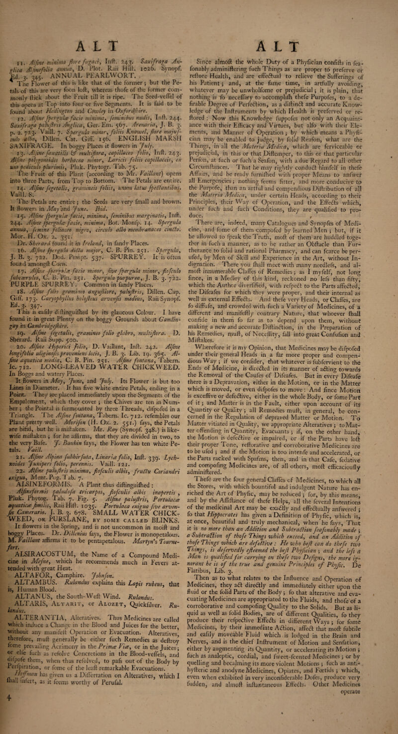 11. Alfine minima flore fugaci, Inft. 243. Saxifraga An- ol\ca Atlinefolia annua, D. Plot. Rail Hilt. 1026. Synopf. Ej. 3. '345. ANNUAL PEARL WORT. * The Flower of this is like that of the former ; but the Pe¬ tals of this are very foon loft, whereas thofe of the former com¬ monly flick about the Fruit till it is ripe. The Seed-veffel of this opens at Top into four or five Segments. It is Laid to be found about Hedmgton and Cowley in (Jxfordfhire. 12. Alfine [per gules fade minima, femintbus midis, Inft. 244. Saxifraga palufiris Anglica, Gel. Em. 567. Arenaria, J. B. 3. p. 2. 723. Vaill. 7. Spergula minor, folds Knawel, fore majuf- culo elbo, Dillon. Cat. Giff. 156. ENGLISH MARSH SAXIFRAGE. In boggy Places it flowers in July. 13. 'Alfine faxatilis & multifiora, capillaceo folio, Inft. 243. Alfme polygonoides herbacea minor, Laricis folds capillaceis, ex uno pcdiculo plurimis, Pluk. Phytogr. Tab. 75. The Fruit of this Plant (according to Mr. Vaillant) opens into three Parts, from Top to Bottom. The Petals are entire. 14. Alfine fegetalis, gramineis foliis, unurn latus fpeCtantibus. Vaill. 8. The Petals are entire; the Seeds are very fmall and brown. It flowers in May and June. Ibid. 15. Alfine fpergula fade, minima, feminibus marginatis, Inft. 244. Alfine jpergules fade, minima, Bot. Monfp. 14. Spergula annua, femine foliaceo nigro, circulo albo membranaceo cinCto. Mor. H. Ox. 2. 351. Dr. Sketard found it in Ireland, in fandy Places. 16. Alfine fpergula diChi major, C. B. Pin. 251. Spergula, J. B. 3. 722. Dod. Pernpt. 537. SPURREY. It is often found amongft Corn. 17. Alfine fpergula fade minor, five fpergula minor, fiofculo fubcoemdeo, C. B. Pin. 251. Spergula purpurea, J. B. 3. 722. PURPLE SPURREY. Common in fandy Places. 18. Alfine folio grarnineo angufiiore, palufiris, Dillen. Cap. Gill’. 173. Caryophyllus holoficus arvenfis medius, Raii Synopf. Ed- 3*. 347- This is eafily diftinguifhed by its glaucous Colour. I have found it in great Plenty on the boggy Grounds about Gamlin- gay in Canibridgejkire. 19. Alfine J'cgetalis, grarnineo folio glabro, multifiora. D. Sherard. Raii Supp. 500. 20. Alfine Hyperici folio, D. Vaillant, Inft. 242. Alfine long folia uliginofis proveniens locis, J.B. 3. Lib. 19. 365. Al¬ fine aquatica media, C. B. Pin. 251. Alfine fontana, Tabern. Ic. 712. LONG-LEAVED WATER CHICKWEED. In Boggs and watery Places. It flowers in May, June, and July. Its Flower is but too Lines in Diameter. It has five white entire Petals, ending in a Point. They are placed immediately upon the Segments of the Empalement, which they cover ; the Chives are ten in Num¬ ber ; the Pointal is furmounted by three Threads, difpofed in a Triangle. The Alfine fontana, Tabern. Ic. 712. refembles our Plant pretty well. Morifon (H. Ox. 2. 551.) fays, the Petals are bifid, but he is miftaken. Mr. Ray (Svnopf. 348.) is like- wife miftaken ; for he affirms, that they are divided in two, to the very Bafe. J. Rauhin fays, the Flower has ten white Pe¬ tals. Vaill. 21. Alfine Alpina fubhirfuta, Linar ice folio, Inft. 339. Lych- noides Juniperi folio, perennis. Vaill. 121. 22. Alfine palufiris minima, fiofeulis albis, fruCtu Coriandri exiguo, Ment. Pug. Tab. 7. ALSINEFORMIS. A Plant thus diftinguifhed : Alfineformis paludofa tricarpos-, fiofeulis albis inapertis , Pluk. Phytog. Tab. 7. Fig. 5. Alfine palufiris, Portuiaccs aquaticesfimilis, Raii Hift. 1035. Portulaca exigua five arven¬ fis Camerario. J. B. 3. 678. SMALL WATER' CHICK- WEED, OR PURSLANE, BY SOME called BLINKS. It flowers in the Spring, and is not uncommon in moift and bogery Places. Dr. Dillenius fays, the Flower is monopetalous. M. Vaillant affirms it to be pentapetalous. Martyn’s Tourne- fort. ALSIRACOSTUA4, the Name of a Compound Medi¬ cine in Mefine, which he recommends much in Fevers at¬ tended with great Heat. ALTA FOR, Camphire. John fin. ALTAMBUS. Rulandus explains this Lapis ruleus, that is, Human Blood. ALTANUS, the South-Weft Wind. Rulandus. ALTARIS, Altarit, or Alozet, Quickfilver. Ru¬ landus. ALTER ANTI A, Alteratives. Thus Medicines are called which induce a Change in the Blood and Juices for the better without any manifeft Operation or Evacuation. Alteratives therefore, muft generally be either fuch Remedies as deftroy fome prevailing Acrimony in thPrimes Vies, or in the Juices; ar c^5 fuch as refolve Concretions in the Blood-veflels, and (iifpofe them, when thus refolved, to pafs out of the Body by Perspiration, or fome of the leaf! remarkable Evacuations. Hoffman has given us a Diflcrtation on Alteratives, which I Ihall infert, as it feems worthy of Perufal. Since almoft the whole Duty of a Phyfician confifts in fea- fonably adminiflering fuch Things as are proper to preferve or reftore Health, and are effectual to relieve the Sufferings of his Patient; and, at the fame time, in artfully avoiding-, whatever may be unwholfome or prejudicial; it is plain, that nothing is fo neceflary to accomplifh thefe Purpofes, to a de- firable Degree of Perfection, as a diffinCt and accurate Know¬ ledge of the Inftruments by which Health is preferved or re- ffored : Now this Knowledge fuppofes not only an Acquaint¬ ance with their Efficacy and Virtues, but alfo with their Ele¬ ments, and Manner of Operation; by which means a Phyfi¬ cian may be enabled to judge, by folid Reatfon, what are the Things, in all the Materia Medica, which are ferviceable or prejudicial, in this or that Dirtemper, to this or that particular Perfon, at fuch or fuch a Seafon, with a due Regard to all other Circumftances. That he may rightly conduCt himfelf in thefe Affairs, and be ready furnifhed with proper Means to anfwer all Emergencies; nothing feems fitter, and more conducive to the Purpofe, than an artful and compendious Diftribution of all the Materia AAedica, under certain Pleads, according to their Principles, their Way of Operation, and the Effects which, under fuch and fuch Conditions, they are qualified to pro¬ duce. , T here are, indeed, many Catalogues and Synopfes of Medi¬ cine, and fome of them compofed by learned Aden ; but, if it be allowed to fpeak the Truth, moft of them are huddled toge¬ ther in fuch a manner, as to he rather an Obftacle than Fur¬ therance to folid and rational Pharmacy, and can fcarce be per- ufed, by Men of Skill and Experience in the Art, without In¬ dignation. There you fhall meet with many needlefs, and al¬ moft: innumerable Claffes of Remedies; as I myfelf, not long fince, in a Medley of this kind, reckoned no lefs than fifty, which the Author diverfified, with refpeit to the Parts affedled, the Difeafes for which they were proper, and their internal as well as external Effects. And thefe very Heads, or Claffes, are fo diffufe, and crowded with fuch a Variety of Medicines, of a different and manifeftly contrary Nature, that whoever fhall confide in them fo far as to depend upon them, without making a new and accurate Diftin&ion, in the Preparation of his Remedies, muff, ofNeceffity, fall into great Confufion and Miftakes. Wherefore it is my Opinion, that Aledicines maybe difpofed under their general Heads in a far more proper and compen¬ dious Way ; if we confider, that whatever is fubfervient to the Ends of Medicine, is directed in its manner of adting towards the Removal of the Caufes of Difeafes. But in every Difeafe there is a Depravation, either in the Motion, or in the Matter which is moved, or even difpofes to move: And fince Motion is exceffive or defective, either in the whole Body, or fome Part of it; and Matter is in the Fault, either upon account of its Quantity or Quality ; all Remedies muff, in general, be con¬ cerned in the Regulation of depraved Adatter or Motion. To Flatter vitiated in Quality, we appropriate Alteratives ; to Mat¬ ter offending in Quantity, Evacuants ; if, on the other hand, the Motion is defective or impaired, or if the Parts have loft: their proper Tone, reftorative and corroborative Aledicines are to be ufed ; and if the Motion is too intenfe and accelerated, or the Parts racked with Spafms, then, and in that Cafe, fedative and compofing Medicines are, of all others, moft eflicacioufly admin iftered. Thefe are the four general Claffes of Aledicines, to which all the Stores, with which bountiful and indulgent Nature has en¬ riched the Art of Phyfic, may be reduced ; for, by this means, ant* by the Afliftance of thefe Helps, all the feveral Intentions of the medicinal Art may be exadtly and effectually anfwered ; fo that Hippocrates has given a Definition of Phyfic, which is, at once, beautiful and truly mechanical, when he fays, That it is no more than an Addition and Subtraction feafonably made ; a Subtraction of thofe Things which exceed, and an Addition of thofe Things which are defective : He who be ft can do thefe tiuo Things, is defervcdly cfieemecl the befi Phyfician \ and the lefs a Man is qualified for carrying on thefe two Defigns, the more ig¬ norant he is of the true and genuine Principles of Phyfic. De Flatibus, Lib. 3. Then as to what relates to the Influence and Operation of Medicines, they a£t direCtly and immediately either upon the fluid or the folid Parts of the Body; fo that alterative and eva¬ cuating Medicines are appropriated to the Fluids, and thofe of a corroborative and compofing Quality to the Solids. But as li¬ quid as well as folid Bodies, are of different Qualities, fo they produce their refpedive Effe&s in different Ways ; for fome Medicines, by their immediate A&ion, affe& that moft: fubtile and eafily moveable Fluid which is lodged in the Brain and Nerves, and is the chief Inftrument of Motion and Senfation, either by augmenting its Quantity, or accelerating its Motion ; fuch as analeptic, cordial, and fweet-feented Medicines ; or by quelling and becalming its more violent Motions ; fuch as anti- hyfteric and anodyne Medicines, Opiates, and Fcetids ; which, even when exhibited in very inconfiderable Dofes, produce very Hidden, and almoft inftantaneous Effects. Other Medicines , operate