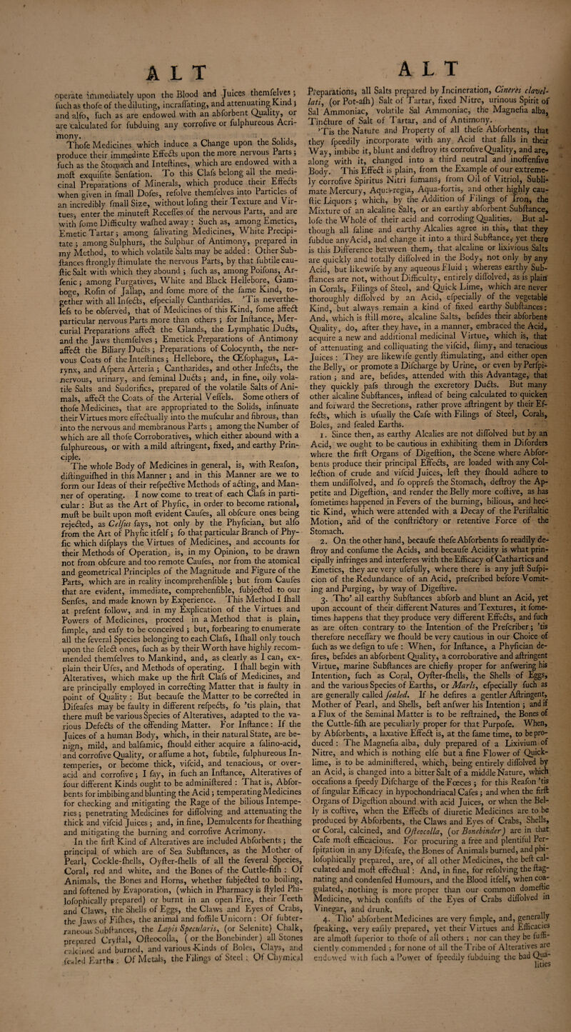 operate immediately upon the Blood and Juices themfelves> fiich as thofe of the diluting, incraffating, and attenuating Kind j and alfo, fuch as are endowed with an abforbent Quality, or are'calculated for fubduing any eorrofive or fulphuieous Acri¬ Thofe Medicines which induce a Change upon the Solids, produce their immediate Effects upon the more neivous Parts; fuch as the Stoipacfi and Inteftines, which are endowed with a moft exquifite Senfation. To this Clafs belong all the medi- cinal Preparations of Minerals, which produce their Eftedts when given in fmall Dofes, refolve themlelves into Particles of an incredibly fmall Size, without lofing theii Texture and Vir¬ tues; enter the minuteft Recedes of the nervous Parts, and are with fume Difficulty waftied away : Such as, among Emetics, Emetic Tartar; among falivating Medicines, White Precipi¬ tate ; among Sulphurs, the Sulphur of Antimony, prepared in my Method, to which volatile Salts may be added : Other Sub¬ ftances ftrongly ftimulate the nervous Parts, by that fubtilecau- ftic Salt with which they abound ; fuch as, among Poifons,^ Ar- fenic; among Purgatives, White and Black Hellebore, Gam¬ boge, Rofin of Jallap, and fome more of the fame Kind, to¬ gether with all Infedls, efpecially Cantharides. ’Tis neverthe- lefs to be obferved, that of Medicines of this Kind, fome affedfc particular nervous Parts more than others ; for Inftance, Mer¬ curial Preparations affetft the Glands, the Lymphatic Du&s, and the Jaws themfelves; Emetick Preparations of Antimony affe£t the Biliary Ducfts; Preparations of Colocynth, the ner¬ vous Coats of the Inteftines; Hellebore, the CEfophagus, La¬ rynx, and Afpera Artena ; Cantharides, and other Inledis, the nervous, urinary, and feminal Du£ts; and, in fine, oily vola¬ tile Salts and Sudorifics, prepared of the volatile Salts of Ani¬ mals, affedt the Coats of the Arterial Veffels. Some others of thofe Medicines, that are appropriated to the Solids, infinuate their Virtues more effectually into the mufcular and fibrous, than into the nervous and membranous Parts ; among the Number of which are all thofe Corroboratives, which either abound with a fulphureous, or with a mild aftringent, fixed, and earthy Prin¬ ciple. The whole Body of Medicines in general, is, with Reafon, diftinguifhed in this Manner; and in this Manner are we to form our Ideas of their refpeftive Methods of aCting, and Man¬ ner of operating. I now come to treat of each Clafs in parti¬ cular : But as the Art of Phyfic, in order to become rational, muft be built upon moft evident Caufes, all obfeure ones being rejected, as Cel/us fays, not only by the Phyfician, but alfo from the Art of Phyfic itfelf; fo that particular Branch of Phy¬ fic which difplays the Virtues of Medicines, and accounts for their Methods of Operation^ is, in my Opinion, to be drawn not from obfeure and too remote Caufes, nor from the atomical and geometrical Principles of the Magnitude and Figure of the Parts, which are in reality incomprehenfible; but from Caufes that are evident, immediate, comprehenfible, fubje&ed to our Senfes, and made known by Experience. This Method I fhall at prefent follow, and in my Explication of the Virtues and Powers of Medicines, proceed in a Method that is plain, fimple, and eafy to be conceived ; but, forbearing to enumerate all the feveral Species belonging to each Clafs, I fhall only touch upon the feleCI ones, fuch as by their Worth have highly recom¬ mended themfelves to Mankind, and, as clearly as I can, ex¬ plain their Ufes, and Methods of operating. I fhall begin with Alteratives, which make up the firft Clafs of Medicines, and are principally employed in correcting Matter that is faulty in point of Quality : But becaufe the Matter to be corrected in Difeafes may be faulty in different refpeCts, fo ’tis plain, that there muft be various Species of Alteratives, adapted to the va¬ rious DefeCts of the offending Matter. For Inftance : If the Juices of a human Body, which, in their natural State, are be¬ nign, mild, and balfamic, fhould either acquire a falino-acid, and eorrofive Quality, or affume a hot, fubtile, fulphureous In- temperies, or become thick, vifeid, and tenacious, or over¬ acid and eorrofive; I fay, in fuch an Inftance, Alteratives of four different Kinds ought to be adminiftered : That is, Abfor- bents for imbibing and blunting the Acid; temperating Medicines for checking and mitigating the Rage of the bilious Intempe- ries; penetrating Medicines for diflolving and attenuating the thick and vifeid Juices; and, in fine, Demulcents for fheathing and mitigating the burning and eorrofive Acrimony. In the firft Kind of Alteratives are included Abforbents ; the principal of which are of Sea Subftances, as the Mother of Pearl, Cockle-fhells, Oyfter-fhells of all the feveral Species, Coral, red and white, and the Bones of the Cuttle-fifh : Of Animals, the Bones and Horns, whether fubjeCIed to boiling, and foftened by Evaporation, (which in Pharmacy is ftyled Phi- lofophically prepared) or burnt in an open Fire, their Teeth and Claws, the Shells of Eggs, the Claws and Eyes of Crabs, the Jaws of Fifties, the animal and foffile Unicorn : Of fubter- raneous Subftances, the Lapis SpecuJaris, (or Selenite) Chalk, prepared Cryftal, Ofteocolla, ( or the Bonebinder) all Stones calcined and burned, and various Kinds of Boles, Clays, and fealed Earths: Of Metals, the Filings of Steel; Qf Chymical Preparations, all Salts prepared by Incineration, Cineres clavel- lati, (or Pot-alh) Salt of 7'artar, fixed Nitre, urinous Spirit of Sal Ammoniac, volatile Sal Ammoniac, the Magnefia alba, Tindture of Salt of Tartar, and of Antimony. ’Tis the Nature and Property of all thefe Abforbents, that they fpeedily incorporate with any Acid that falls in their Way, imbibe it, blunt and deftroy its eorrofive Quality, and are, along5 with it, changed into a third neutral and inoffenfive Body. This Effect is plain, from the Example of our extreme¬ ly eorrofive Spiritus Nitri fumans; from Oil of Vitriol, SublF mate Mercury, Aqutvregia, Aqua-fortis, and other highly cau- ftic Liquors ; which, by the Addition of Filings of Iron, the Mixture of an alcaline Salt, or an earthy abforbent Subftance, lofe the Whole of their acid and corroding Qualities. But al¬ though all faline and earthy Alcalies agree in this, that they fubdue any Acid, and change it into a third Subftance,. yet there is this Difference between them, that alcaline or lixivious Salts are quickly and totally dillolved in the Body, not only by any Acid, but likewife by anv aqueous fluid ; whereas earthy Sub¬ ftances are not, without Difficulty, entirely diffolved, as is plain in Corals, Filings of Steel, and Quick Lime, which are never thoroughly diffolved by an Acid, efpecially of the vegetable Kind, but always remain a kind of fixed earthy Subftances: And, which is frill more, alcaline Salts, befides their abforbent Quality, do, after they have, in a manner, embraced the Acid, acquire a new and additional medicinal Virtue, which is, that of attenuating and colliquating the vifeid, flimy, and tenacious Juices : They are likewife gently ftimulating, and either open the Belly, or promote a Difcharge by Urine, or even byPerfpi- ration ; and are, befides, attended with this Advantage, that they quickly pafs through the excretory Dudfs. But many other alcaline Subftances, inftead of being calculated to quicken and forward the Secretions, rather prove aftringent by their Ef¬ fects, which is ufually the Cafe with Filings of Steel, Corals, Boles, and fealed Earths. 1. Since then, as earthy Alcalies are not diffolved but by an Acid, we ought to be cautious in exhibiting them in Diforders where the firft Organs of Digeftion, the Scene where Abfor¬ bents produce their principal Effedfs, are loaded with any Col- ledtion of crude and vifeid Juices, left they fhould adhere to them undiffolved, and fo opprefs the Stomach, deftroy the Ap¬ petite and Digeftion, and render the Belly more coftive, as has fometimes happened in Fevers of the burning, bilious, and hec¬ tic Kind, which were attended with a Decay of the Periftaltic Motion, and of the conftridtory or retentive Force of the Stomach. 2. On the other hand, becaufe thefe Abforbents fo readily de¬ ftroy and confume the Acids, and becaufe Acidity is what prin¬ cipally infringes and interferes with the Efficacy of Cathartics and Emetics, they are very ufefully, where there is any juft Sufpi- cion of the Redundance of an Acid, preferibed before Vomit¬ ing and Purging, by way of Digeftive. 3. Tho’ all earthy Subftances abforb and blunt an Acid, yet upon account of their different Natures and Textures, it fome¬ times happens that they produce very different Effedfs, and fuch as are often contrary to the Intention of the Prefcriber; ’tis therefore neceffary we fhould be very cautious in our Choice of fuch as we defign to ufe : When, for Inftance, a Phyfician de¬ fires, befides an abforbent Quality, a corroborative and aftringent Virtue, marine Subftances are chiefly proper for anfwering his Intention, fuch as Coral, Oyfter-fhells, the Shells of Eggs, and the various Species of Earths, or Marls, efpecially fuch as are generally called fealed. If he defires a gentler Aftringent, Mother of Pearl, and Shells, beft anfwer his Intention ; and if a Flux of the Seminal Matter is to be reftrained, the Bones of the Cuttle-fifh are peculiarly proper for that Purpofe. When, by Abforbents, a laxative Effedt is, at the fame time, to be pro¬ duced : The Magnefia alba, duly prepared of a Lixivium of Nitre, and which is nothing elfe but a fine Flower of Quick¬ lime, is to be adminiftered, which, being entirely diffolved by an Acid, is changed into a bitter Salt of a middle Nature, which occafions a fpeedy Difcharge of the Fceces ; for this Reafon ’tis of Angular Efficacy in hypochondriacal Cafes; and when the firft Organs of Digeftion abound with acid Juices, or when the Bel¬ ly is coftive, when the Effedts of diuretic Medicines are to be produced by Abforbents, the Claws and Eyes of Crabs, Shells, or Coral, calcined, and Ojhocolla, {or Bonebinder) are in that Cafe moft efficacious. For procuring a free and plentiful Per- fpiration in any Difeafe, the Bones of Animals burned, andphi- lofophically prepared, are, of all other Medicines, the beft cal¬ culated and moft effectual : And, in fine, for refolving the ftag- nating and condenfed Humours, and the Blood itfelf, when coa¬ gulated, nothing is more proper than our common domeftic Medicine, which confifts of the Eyes of Crabs diffolved in Vinegar, and drunk. 4. Tho’ abforbent Medicines are very fimple, and, generally fpeaking, very eafily prepared, yet their Virtues and Efficacies are almoft fuperior to thofe of all others ; nor can they be fuffi ciently commended ; for none of all the Bribe of Alteratives are endowed with fuch a Power of fpeedily fubduing the badQua- 1 lities