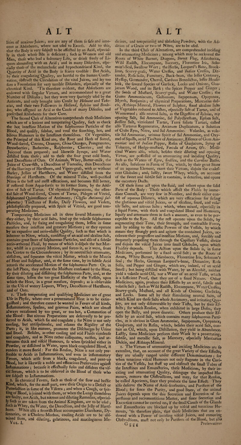 lities of noxious Juices; nor are any of them fofafeand inno¬ cent as Abforbcnts, where not ufed to Excefs. Add to this, that the Body is very fubjett to be affe&ed by an Acid, especial¬ ly in thofe whofe Bile is deficient ; fuch as Women and old Men, thofe who lead a fedentary Life, or drink freely of Li¬ quors abounding with an Acid ; and in many Diforders, efpe- eially thofe of the melancholic and hypochondriacal Kind, the Quantity of Acid in the Body is fcarce credible : But Acids, by their coagulating Quality, arc hurtful to the human Confti- tution, obftrudt the Circulation of the vital Juices, and lay too fure a Foundation for very terrible Diforders, efpecially of the chronical Kind. ’Tis therefore evident, that Abforbcnts are endowed with fingular Virtues, and accommodated to a great Number of Difeafes ; but they were very fparingly ufed by the Antients, and only brought into Credit by Helmont and Take- nius, and their two Followers in Holland, Sylvius and Bonle- koe, who afligned an Acid as the Caufe ot many Difeafes, and preferibed Abforbents for their Cure. The fecond Clafs of Alteratives comprehends thofe Medicines which are of a lenient and temperating Quality, fuch as check the hot inteftine Motion of the fulphureous Particles of the Blood, and qualify, fubdue, and cool the fcorching, hot, and bilious Hutnours in the Inteftines themfelves. Of Vegetables, the Principal of this Kind are, the Root and Herb of Sorrel, Wood - for r el. Citrons, Oranges, China Oranges, Pomgranates, Strawberries, Barberries , Rafpberries, Cherries, and the Juicesof them prepared; and likewife Syrups, and Water diftilled from thefe; add to thefe the four great cold Seeds, and Deco&ions of Oats. Of Animals, Whey, Butter-milk, the Juice of Craw-fifh, a Decodtion of Tortoifes, thin Decoctions of the Shavings of Hartfhorn, and Vipers-grafs, with or without Barley, Jellies of Hartfhorn, and Water diftilled from the Shavings of Hartfhoth. Of the mineral Tribe, well-purified Nitre is the beft and mdft efficacious, and becomes ftill better, if reftored from Aqua-fortis to its former State, by the Addi¬ tion of Salt of Tartar. Of chymical Preparations, the effen- tial Salt of Wood-forrel, Cream of Tartar, Phlegm of Vitriol, fulphurated Quinteffence of Antimony, (Clyjfus Antimonij ful- phuratus) Tinctures of Rofes, Daily Flowers, and Violets, philofophically prepared, with Spirit of Vitriol, are good tem¬ perating Medicines. * Temperating Medicines adt in three feveral Manners ; for they either, by their acid Salts, bind up the volatile fulphureous Particles, and, by fixing and coagulating them;, leffen in fome meafure their inteftine and gyratory Motions ; or they operate by an expanfive and aerio-elaftic Quality, fuch as that which is inherent to Nitre, which, confifting of an acid and alcaline Salt, contains great Store of fulphureous Particles, and alfo of a fubtile aerio-aethereal Fluid, by means of which it difpels the hot Mat¬ ter, whilft in a gyratory Motion, and forces it, as it were, from the Centre to the Circumference ; by its neutral Salt attenuates, diflolves, and feparates the vifeid Matter, which is the Matrix of Heat and Sulphur, arid, at the fame time, by its fubtile Acid retards the accelerated Motion of the fulphureous Parts : Or, in the laft Place, they reftore the Moifture confumed by the Heat, by their diluting and diffolving the fulphureous Parts, and, at the fame time, leften the too great Elafticity of the Veflels, upon which the Heat, in a great meafure, depends; as is obfervable in the Ufe of watery Liquors, Whey, Decodfions of Hartfhorn, and of Oats. 1. Thefe temperating and qualifying Medicines are of great Ufe inPhyfic, where-ever a preternatural Heat is to be extin- guifhed; and therefore cannot be wanted in Fevers of all kinds. Inflammations, Spafms, and grievous Pains, which are almoft always occafioned by too great, or too hot, a Commotion of the Blood : But nitrous Preparations are defervedly to he pre¬ ferred to Acids, which fix and coagulate ; for Nitre is not only cooling, but antifpafmodic, and relaxes the Rigidity of the Parts; it, in like manner, promotes the Difcharges by Urine and Stool. Befides, as other cooling and acid Fluids condenfe and coagulate, and as Nitre rather colliquates, rarifies, and at¬ tenuates thick and vifeid Humours, fo when fprinkled either in Powder, or diflblved in Water, upon black coagulated Blood, it renders it more florid : For this Reafon, Nitre is not only pre¬ ferable to Acids in Inflammations, and even in inflammatory Fevers, which arife from a black, coagulated, and pent-up Blood, but is likewife a noble and efficacious Prefervative againft Inflammations; becaufe it effectually fufes and diflolves the vif¬ eid Serum, which is to be obferved in the Blood of thofe who are fubjedt to Inflammations. 2. In chronical Fevers, fuch as thofe of the flow and hedlic Kind, which, for the moft part, owe their Origin to a Defedl or Putrefaction in fome of the Vifcera ; and when a Cough, or fpit- ting of Blood, is joined with them, or when the Lungs themfelves are faulty, not Acids, but nitrous and diluting Remedies, efpecial¬ ly fuch as are taken from the Animal Kingdom, are to be ufed ; fuch is Whey, the Water, the DecoCtion, and the Jelly of Hartf¬ horn. When alfo a feverifh Heat accompanies Diarrhoeas, Dy- fenteries, or a Cholera-Morbus, cooling Acids are to be abf- tamed from, and diluting, gelatinous, and mucilaginous Me- VOL. I. dicines, and temperating and abforbing Powders, with the Ad¬ dition of a Grain or two Of Nitre, are to be ufed. In the third Clafs of Alteratives, are comprehended inciding and attenuating Medicines ; among which may be reckoned the Roots of White Burnet, Dragons, SWeet Flag, Afarabacca, Wild Radifli, Elecampane, Succory, Florentine Iris, Solo¬ mon’s Seal, Swallow Wort; the Herbs, Leopard’s Bane, Brook- lime, Scurvy-grafs, Water Crefles, and Indian Crefles, Dit- tander, Rofa Solis, Fumitory, Buck-bean, the lefler Centaury, Hyflop, Germander, Chervil, Carduus BenediCtus, lefler Houfe^ leek, the feveral Species of Garlick, Leeks and Onions, Gua- jatum Wood, and its Bark ; the Spices Pepper and Ginger ; the Seeds of Muflard, Scurvy-grafs, and Water Crefles ; the Gums Ammoniacum, Galbanum; Sagapenum, Opopanax, Myrrh, Benjamin ; of chymical Preparations, Mercurius dul- cis, ALthiops Mineral, Flowers of Sulphur, fixed alcaline Salts of Vegetables reduced to Afhes, efpecially Salt of Tartar, and of Wormwood ; alfo neutral Salts, as theDigeftive of Sylvius, my opening Salt, Sal Ammoniac, Sal Polychreftum, Epfom Salt, Sedlitz Salt, vitriolated Tartar, Terra foliata Tartari, called alfo Tartarus Regeneratus, Arcanum Duplicatum, a Solution of Crabs Eyes, Nitre, and Sal Ammoniac. Volatiles, as vola¬ tile Sal Ammoniac, urinous Spirit of Sal Ammoniac, and Oxy- mel of Squills, acrid Tindture of Antimony, Eflence of Gum Am¬ moniac and bf Indian Pepper, Refin of Guajacum, Syrup of Tobacco, of Hedge-muftard, Fcecula of Arum, &'c. Medi¬ cinal Waters alfo, which, befides their diluting and opening Virtue, are pofl’efled of an attenuating and inciding Quality; fuch as the Waters of Egray Sedlitz, and the Caroline Baths. As alfo, Infufions in Form of Tea, which, by their great Store of an aqueous Element, exert their Virtues, disjoin the coalef- cent Globules ; and., laftly, fweet Whey, which, on account of the fweet and fubtile Salt it contains, is deterfive, and opens the excretory Duffs. Of thefe fome adt upon the fluid; and others upon the folid Parts of the Body : Thofe which affedt the Fluids by imme¬ diate Contadt, are very few in Number, and thofe either con- fift of aqueous Diluters, which are very efficacious for fufing the glutinous and vifeid Juices, or of alcaline, fixed, and vola¬ tile Salts, and nitrous Salts ; which, when mixed, efpecially in a liquid Form, with thick and coagulated Blood and Humours, liquify and attenuate them in fuch a manner, as even to be per¬ ceptible to the Eye. All the reft operate upon the Solids, by augmenting their Tone, their Strength, and contra&ile Force* and by adding to the elaftic Powers of the V eflels, by which means they ftrongly prefs and agitate the contained Juices, ac¬ celerate their progreffive and inteftine Motions, and, forcibly and frequently propelling them through the Capillary Veflels, divide and disjoin the vifeid Juices into fmall Globules, upon which Fluidity depends. This Adtion upon the Solids is, in fome Medicines, performed by a fixed acrid Salt; as the Roots of Arum* White Burnet, Afarabacca, Florentine Iris, Solomon’** Seal ; the Herbs, German Leopard’s-bane, Dittander, Rofa Solis, and Pepper and Ginger, which are, indeed, of an acrid Smell ; but being diftilled with Water, by an Alembic, neither yield a volatile acrid Oil, nor a Water of an acrid Tafte, which is a fufficient Proof, that they are of a fixed Nature. Other Medicines, again, produce their Effects by an acrid, fubtile and, volatile Salt; fuch as Wild Radifli, Elecampane, Water Crefles* ScurVy-grafs; Muftard, and all Kinds of Onions; Garlicks* and Leeks. Some adt by their flimulating neutral Saits, of which Kind are thofe Salts whofe Acrimony, and irritating Qua¬ lity, are not only difcoverable by their Tafte, but by their Ef¬ fects ; for which Reafon, when exhibited in large Dofes, they open the Belly, and prove diuretic. Others produce their Ef¬ fects by an acrid Salt, which contains many fulphureous Parti¬ cles, as is obvious in Gum Ammoniac, Sagapenum, Opopanax; Guajacum, and its Refill, which, befides their acrid Salt, con¬ tain an Oil, which, upon Diftillation, they yield in Abundance; Laftly, fome Medicines perform their Work by a penetrating; fubtile, and metallic Salt, as Mercury, efpecially Mercurius Dulcis, and ./Ethiops Mineral* I. The Virtues of attenuating and inciding Medicines are fo extenfive, that, on account of the great Variety of their Effedts; they are ufually ranged under different Denominations ; for when tenacious vifeid Humours not only ftagnate in the Cavi¬ ties of the Veflels, but ftuff up and obftrudt the fmall Tubes of the Inteftines and Emundtories, thefe Medicines, by their in¬ ciding and attenuating Quality, difengage the impadted Hu¬ mours, remove the Obftrudtions, and may, for that Reafon, be called Aperients, fince they produce the fame Effect. They alfo deferve the Name of Anti-fcorbutics, and Purifiers of the Blood ; for fince the Purity, and good State, of the animal Juices depends upon the due Secretion and Excretion of fu- perfluous and recrementitious Matter, and fince Secretion and Excretion cannot be carried on* if the fmall Canals of the Glands and Emundtories ate blocked up by vifeid and tenacious Hu¬ mours, ’tis therefore plain, that thofe Medicines that are en¬ dowed with a Power of inciding vifeid Juices, and removing Obftrudtions, muft not only be Purifiers ot the Blood, but alfd G -r a a Preservatives u if e t