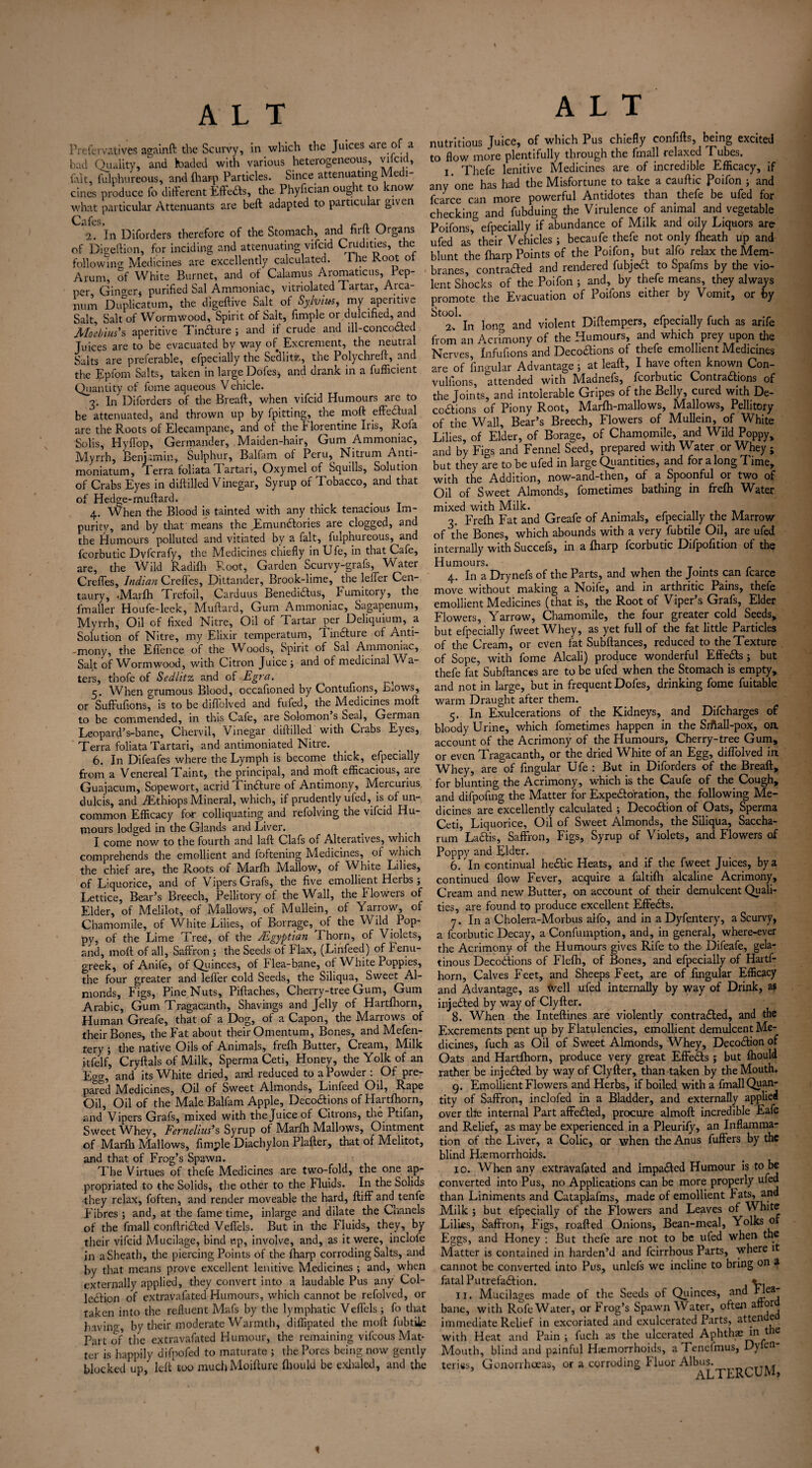 Prefevvatives againft the Scurvy, in which the Juices cue of a bad Quality, and haded with various heterogeneous, vilcid, fait, fulphureous, and fliarp Particles. Since attenuating Me 1- cines produce fo different Effe&s, the Phyfician ought to know what particular Attenuants are beft adapted to particular given Cjifcs  2. In Diforders therefore of the Stomach, and firft Organs of Digeftion, for inciding and attenuating vifeid Crudities, the following Medicines are excellently calculated. I he Root ot Arum, of White Burnet, and of Calamus Aromaticus, Pep¬ per Ginoer, purified Sal Ammoniac, vitriolated Tartar, Arca¬ num Duplicatum, the digeftive Salt of Sylvius, my aperitive Salt, Salt of Wormwood, Spirit of Salt, fimple or dulcified, and Moebius's aperitive Tindture ; and if crude and ill-conco&ed Juices are to be evacuated by way of Excrement, the neutral Salts are preferable, efpecially the Se’dlite, the Polychreff, and the Lpforn Salts, taken in large Dofes, and drank in a fufficient Quantity of fome aqueous V ehicle. 3. In Diforders of the Breaft, when vifeid Humours arc to be attenuated, and thrown up by fpitting, the moft effectual are the Roots of Elecampane, and of the Florentine Iris, Rofa Solis, Hyffop, Germander, Maiden-hair, Gum Ammoniac, Myrrh, Benjamin, Sulphur, Balfam of Peru, Nitrum Anti- moniatum. Terra foliata ft artari, Oxymel of Squills, Solution of Crabs Eyes in diftilled Vinegar, Syrup of Tobacco, and that of Hedge-muftard. 4. When the Blood is tainted with any thick tenacious Im¬ purity, and by that means the Emundtories are clogged, and the Humours polluted and vitiated by' a fait, fulphureous, and fcorbutic Dvfcrafy, the Medicines chiefly in Ufe, in that Cafe, are, the Wild Radifli Root, Garden Scurvy-grafs, Water Creffes, Indian Creffes, Dittander, Brook-lime, the leffer Cen¬ taury, .Marfh Trefoil, Carduus Benediaus, _ Fumitory, the fmaller Houfe-leek, Muftard, Gum Ammoniac, Sagapenum, Myrrh, Oil of fixed Nitre, Oil of Tartar per Deliquium, a Solution of Nitre, my Elixir temperatum, T1 inaure of Anti- -mony, the Effence of the Woods, Spirit of Sal Ammoniac, Salt of Wormwood, with Citron Juice ; and of medicinal Wa¬ ters, thofe of Sedlitz and of Egra. _ When erumous Blood, occafioned by Contufions, bj.ows, or Suffufionsr is to be diffolved and fufed, the Medicines moft to be commended, in this Cafe, are Solomon s Seal, Geiman Leopard’s-bane, Chervil, Vinegar _ diftilled with Crabs Eyes, Terra foliata Tartari, and antimoniated Nitre. 6. In Difeafes where the Lymph is become thick, efpecially from a Venereal Taint, the principal, and moft efficacious, are Guajacum, Sopewort, acrid Findture of Antimony, Mercurius dulcis, and BEthiops Mineral, which, if prudently uied, is of un¬ common Efficacy for colliquating and refolving the vifeid Hu¬ mours lodged in the Glands and Liver. I come now to the fourth and laft Clafs of Alteratives, which comprehends the emollient and foftening Medicines, of which the chief are, the Roots of Marfh Mallow, of White Lilies, of Liquorice, and of Vipers Grafs, the five emollient Herbs ; Lettice, Bear’s Breech, Pellitory of the Wall, the blowers of Elder, of Melilot, of Mallows, of Mullein, of Yarrow, of Chamomile, of White Lilies, of Borrage, of the Wild Pop¬ py, of the Lime Tree, of the /Egyptian Thorn, of Violets, and, moft of all, Saffron ; the Seeds of blax, (Linfeed) of fenu¬ greek, of Anife, of Quinces, of Flea-bane, of White Poppies, the four greater and leffer cold Seeds, the Siliqua,^ Sweet^Al- nionds, Figs, Pine Nuts, Piftaches, Cherry-tree Gum, Gum Arabic, Gum Tragacantb, Shavings and Jelly of Hartfhorn, Human Greafe, that of a Dog, of a Capon, the Marrows of their Bones, the Fat about their Omentum, Bones, and Mefen- tery ; the native Oils of Animals, frefh Butter, Cream, Milk itfelf, Cryftals of Milk, Sperma Ceti, Honey, the Yolk of an Egg, and its White dried, and reduced to a Powder : Of pre¬ pared Medicines, Oil of Sweet Almonds, Linfeed Oil, Rape Oil, Oil of the Male Balfam Apple, Decoaions of Hartfhorn, and Vipers Grafs, mixed with the Juice of Citions, the Ptifan, Sweet Whey, Fernehus’s Syrup of Marfh Mallows, Ointment of Marfh Mallows, fimple Diachylon Plafter, that of Melitot, and that of Frog’s Spawn. The Virtues of thefe Medicines are two-fold, the one ap¬ propriated to the Solids, the other to the Fluids. In the Solids they relax, foften, and render moveable the hard, ftiff and tenfe Fibres ; and, at the fame time, inlarge and dilate the chanels of the fmall conftridted Veffels. But in the Fluids, they, by their vifeid Mucilage, bind up, involve, and, as it were, inclofe in aSheath, the piercing Points of the fharp corroding Salts, and by that means prove excellent lenitive Medicines ; and, when externally applied, they convert into a laudable Pus any Col- Icdfion of extravafated Humours, which cannot be refolved, or taken into the refluent Mafs by the lymphatic Veffels; fo that havino-, by their moderate Warmth, diffipated the moft fubtile Part of the extravafated Humour, the remaining vifeous Mat¬ ter is happily difpofed to maturate ; the Pores being now gently blocked up, left’too muchMoifturc fhould be exhaled, and the ALT nutritious Juice, of which Pus chiefly confifts, being excited to flow more plentifully through the fmall relaxed Tubes. 1. Thefe lenitive Medicines are of incredible Efficacy, if any one has had the Misfortune to take a cauftic Poifon ; and fcarce can more powerful Antidotes than thefe be ufed for checking and fubduing the Virulence of animal and vegetable Poifons, efpecially if abundance of Milk and oily Liquors are ufed as* their Vehicles ; becaufe thefe not only fheath up and blunt the fharp Points of the Poifon, but alfo relax the Mem¬ branes, contracted and rendered fubjeCl to Spafms by the vio¬ lent Shocks of the Poifon ; and, by thefe means, they always promote the Evacuation of Poifons either by Vomit, or by StC2°1'ln lorn* and violent Diftempers, efpecially fuch as arife from an Acrimony of the Humours, and which prey upon the Nerves fnfufions and Decodhons of thefe emollient Medicines are of Angular Advantage; at leaft, I have often known Con- vuliions, attended with M[adnefs5 fcorbutic Contractions of the Joints, and intolerable Gripes of the Belly, cured with De¬ ceptions of Piony Root, Marfh-mallows, Mallows, Pellitory of the Wall, Bear’s Breech, Flowers of Mullein, of White Lilies, of Elder, of Borage, of Chamomile, and Wild Poppy, and by Figs and Fennel Seed, prepared with W ater or Whey j but they are to be ufed in large Quantities, and for along Time, with the Addition, now-and-then, of a Spoonful or two of Oil of Sweet Almonds, fometimes bathing in frefh Water mixed with Milk. 3. Frefh Fat and Greafe of Animals, efpecially the Marrow of the Bones, which abounds with a very fubtile Oil, are ufed internally with Succefs, in a fharp fcorbutic Difpofition of the Humours. 4. In a Drynefs of the Parts, and when the Joints can fcarce move without making a Noife, and in arthritic Pains, thefe emollient Medicines (that is, the Root of Viper’s Grafs, Elder Flowers, Yarrow, Chamomile, the four greater cold Seeds, but efpecially fweet Whey, as yet full of the fat little Particles of the Cream, or even fat Subftances, reduced to the Texture of Sope, with fome Alcali) produce wonderful Effedts ; but thefe fat Subftances are to be ufed when the Stomach is empty, and not in large, but in frequent Dofes, drinking fome fuitable warm Draught after them. 5. In Exulcerations of the Kidneys, and Difcharges of bloody Urine, which fometimes happen in the Srfiall-pox, on. account of the Acrimony of the Humours, Cherry-tree Gum, or even Tragacanth, or the dried White of an Egg, diffolved in Whey, are of Angular Ufe : But in Diforders of the Breaft, for blunting the Acrimony, which is the Caufe of the Cough, and difpofing the Matter for Expectoration, the following Me¬ dicines are excellently calculated ; DecodFion of Oats, Sperma Ceti, Liquorice, Oil of Sweet Almonds, the Siliqua, Saccha- rum Laais, Saffron, Figs, Syrup of Violets, and Flowers of Poppy and Elder. 6. In continual heaic Heats, and if the fweet Juices, by a continued flow Fever, acquire a faltifh alcaline Acrimony, Cream and new Butter, on account of their demulcent Quali¬ ties, are found to produce excellent Effeas. 7. In a Cholera-Morbus alfo, and in a Dyfentery, a Scurvy, a fcorbutic Decay, a Confumption, and, in general, where-ever the Acrimony of the Humours gives Rife to the Difeafe, gela¬ tinous Decoaions of Flefh, of Bones, and efpecially of Hartf¬ horn, Calves Feet, and Sheeps Feet, are of Angular Efficacy and Advantage, as Well ufed internally by way of Drink, as injeaed by way of Clyfter. 8. When the Inteftines are violently contraaed, and the Excrements pent up by Flatulencies, emollient demulcent Me¬ dicines, fuch as Oil of Sweet Almonds, Whey, Decoaion of Oats and Hartfhorn, produce very great Effeas j but fhould rather be injeaed by way of Clyfter, than taken by the Mouth. 9. Emollient Flowers and Herbs, if boiled with a fmall Quan¬ tity of Saffron, inclofed in a Bladder, and externally applied over tire internal Part affeaed, procure almoft incredible Eafe and Relief, as may be experienced in a Pleurify, an Inflamma¬ tion of the Liver, a Colic, or when the Anus fuffers by the blind Hemorrhoids. 10. When any extravafated and impaaed Humour is to be converted into Pus, no Applications can be more properly ufed than Liniments and Cataplafms, made of emollient hats, and Milk ; but efpecially of the Flowers and Leaves of White Lilies, Saffron, Figs, roafted Onions, Bean-meal, Yolks or Eggs, and Honey : But thefe are not to be ufed when the Matter is contained in harden’d and feirrhous Parts, where it cannot be converted into Pus, unlefs we incline to bring on a fatal Putrefaaion. v. 11. Mucilages made of the Seeds of Quinces, and h ea bane, with Rofe Water, or Frog’s Spawn Water, often afford immediate Relief in excoriated and exulcerated Parts, at ten e with Heat and Pain ; fuch as the ulcerated Aphthae in the Mouth, blind and painful Hemorrhoids, aTenefmus, Dylen- teries, Gonorrhoeas, or a corroding Fluor Albus. <