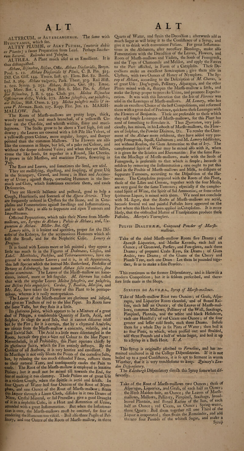 ALTERCUM, or Altercangenon. The fame with Hyoscyamus, which fee. ALTEY PLUMBI, or Alky Plumbi, (materia dulcis ex PI umbo) a fweet Preparation from Lead. Perhaps Saccha- rum Saturni. Rulandus and Johnfon. ALTH/EA. A Plant much ufed as an Emollient. It is thus diftinsruifhed. Jit baa, Bifmalva, Ibifcus, Offic. Althaa Diofcondis, Breyn. Prod. 2. 12. Althaa Diofcoridis (3 Plinii, C. B. Pin. 315. Dill. Cat. Gift. 144. Tourn. Inft. 97. Idem. Bot. 82. Boerh. Ind. A. 269. Althaa vulgaris. Park. T heat. 303. Raii Hift. I 602. Synop. 3. 252. Althaa, Ibifcus, Ger. 787. Emac. Merc. Bot. 1. 19. Phyt. Brit. 6. Mer. Pin. 6. Althaa five Bifmalva, J. B. 2. 954. Chab. 301. Malva Bifmalva 0 flic inarum didla, Volck. 272. Malva fylvejlris, aut palujh is, aut Ibifcus, Hift. Oxon. 2. 523. Malva palujlris mollis &' in- cana P. Herman.- Buxb. 207. Rupp. Flor. Jen. 12. MARbrl- M ALLOW. Dale. The Roots of Marfh-mallows are pretty large, thick, woody and tough, and much branched, of a yellowifh Co¬ lour on the Out-fide, and whitifh within, flimy and muci¬ laginous. The Stalks grow to be above a Yard high, foft and downy ; the Leaves are covered with a foft Pile like Velvet, of a yellowifh-green Colour, more angular, longer, and fharpei pointed than the common Mallows. 1 he I lowers are alfo like the common in Shape, but lefs, of a paler red Colour, and without the deeper coloured Veins; and when they are fallen, come the like Seeds, fet together in a Round, like Cheefes. It grows in fait Marfhes, and maritime Places, flowering in July. The Root and Leaves, and fometimes the Seed, are ufed. They are mollifying, digefting, and foupling, of great Ufe in the Strangury, Gravel, and Stone ; in Heat and Acrimo¬ ny of Urine ; againft fharp, corroding Humours in the Sto¬ mach and Guts, which fometimes excoriate them, and caufe Dyfenteries. They are likewife balfamic and pedloral, good to help a Cough, Hoarfenefs-, and Sorenefs of the Afpera Artcria. They are frequently ordered in Clyfters for the Stone, and in Cata- plafms and Fomentations againft Swellings and Inflammations, and to eafe Pain; as alfo to fuppurate and ripen Tumours and Impofthumes. Officinal Preparations, which take their Name from Marfh- mallows, are, Syrupus de Althaa ; Pulvis de Althaa ; and, Uu- guentum de Althaa. Miller. Bot. Off. Lemery adds, it is lenient and aperitive, proper for the Dif- eafes of the Kidneys, for the acrimonious Humours which af- fe£t the Breaft, and for the Nephritic Colic. Lemery de Drogues. It is found with Leaves more or lefs pointed ; they appear a little too much fo in the Figures of Dodonaus, Clufius, and Label. Matthiolus, Fuchfius, and Tabernamontanus, have en¬ graved it with rounder Leaves ; and it is, in all Appearance, this laft Species which the learned Mr. Sutherland, ProfefTor of Botany at Edinburgh, has named Althaa folio rotundiori, five minus acuminata. The Leaves of the Marfh-mallow are fome¬ times, indeed, more or lefs lingular. M. Herman has called that with the angular Leaves Malva fylvejlris, aut palujlris, aut Ibifcus folio angulofiori. Cordus, J. Bauhin, Morifon, and Mr. Ray, have taken the Flower of this Plant to be pentape- talous, whereas it is really monopetalous. The Leaves of the Marfh-mallow are glutinous and infipid, and give no Tin&ure of red to the blue Paper. Its Roots have the fameTafte, but they ftain it a little. Its glutinous Juice, which appears to be a Mixture of a great deal of Phlegm, a confiderable Quantity of Earth, Acid, and Sulphur, fo clogs the acrid Salt, that it cannot difcover itfelf but by the Fire ; for it is certain, that by a chymical Analyfis, we obtain from the Marfh-mallow a concrete, volatile, and a fixed lixivial Salt. The Acid is a little more difentangled in the Roots, becaufe they give a faint red Colour to the blue Paper : Neverthelefs, in all Probability, this Plant operates chiefly by its glutinous Juice, which the Fire entirely deftroys. By the Confent of all Authors, it is very lenitive and emollient. By its Mucilage it not only blunts the Points of the corrofive Salts, but, by relaxing the too much diftended Fibres, reftores them to thejr natural Tone, and confequently caufes the Pain to ceafe. The Root of the Marfh-mallow is employed in lenitive Ptifans; but it muft not be mixed till towards’ the End, for fear of making it too clammy. Thefe Ptifans are of great Ufe in a violent Cough, when the Spittle is acrid and faltifh. In four Quarts of Water boil four Ounces of the Root of Nym- phaea, and one Ounce of the Root of Marfh-mallow; ftrain this liquor through a Linen Cloth, diflolve in it two Drams of Nitre, Cryftal Mineral, or Sal Prunellae ; give a good Draught of it in a nephritic Colic, in a Heat and Retention of Urine, attended with a great Inflammation. But when the Inflamma¬ tion is over, the Marfh-mallows muft be omitted, for fear of rendering the Humours too vifcid. Boil alfo three Pugils of Pel- litory, and one Ounce of the Roots of Marfh-mallow, in three Quarts of Water, and ftrain theDeco£!ion ; afterwards add as much Sugar as will bring it to the Coniiftence of a Syrup, and give it to drink with convenient Ptifans. For great Inflamma¬ tions in the Abdomen, after neceflary Bleedings, make alfo Fomentations with the Decoction of the Leaves, Flowers, and Roots of Marfh-mallows and Violets, the Seeds of Fenugreek, and the Tops of Chamomile and Melilot, and apply the Foeces to the Part affe&ed, in Form of a Cataplafm. Thefe De- codlions make an excellent Scmicupium ; give them alfo in Clyfters, with two Ounces of Honey of Nymphaea. The Sy¬ rup of Althaa, according to the Defcription of M. Charas, is of great Ufe: Dog’s-grafs, Pellitory, Alparagus, and the other Plants mixed with it, fharpen the Marfh-mallow a little, and make the Syrup proper to provoke Urine, and promote Expecto¬ ration. It was with this Intention that the Iris of Llorence was ufed in the Lozenges of Marfh-mallows. M. Lemery, who has made an excellent Choice of the belt Compofitions, and reformed them with a great deal of Prudence, quickens thefe Lozenges with the Flowers of Benjamin. Thefe are preferable to thofe which they call Ample Lozenges of Marfh-mallows, for this Plant has need of fomething to Annulate it. Thus Sfuercetan, very judi- cioufly, has mixed, in hisLohoch of Marfh-mallows, the blow¬ ers of Sulphur, the Powder Diaireos, (Ac. To render the Oint¬ ment of the Althaa more refolvent, they have added very pro¬ perly Fenugreek, Squill, Galbanum ; and M. Lemery fubftitutes, not without Reafon, the Gum Ammoniac to that of Ivy. The camphorated Spirit of Wine may be mixed alfo with it, when it is given for the Sciatica and Rheumatifm : For the fame Rea¬ fon the Mucilage of Marfh-mallows, made with the Seeds of Fenugreek, is preferable to that which is Ample; becaufe it refolves by removing the Inflammation ; one ought to put this Seed in the Poultis of Marfh-mallows and Milk, to diffipate or fuppurate Tumours, according to the Difpofition of the Hu¬ mour. The Cataplafms prepared with the Roots of this Plant, thofe of the Lilies and Onions, together with the four Meals, are very good for the fame Tumours ; efpecially if the campho¬ rated Spirit of Wine, the Spirit of Sal Ammoniac, or fome other fpirituous Liquor, is mixed with them. We need not conclude with M. Seger, that the Rodts of Marfh-mallows are acrid, becaufe feveral red and painful Puftules have appeared on the Part where this Herb has been applied in Cataplafms. It is more likely, that the obftruCled Matter of Tranfpiration produce thefe Puftules. Martyris Dournefort. Pulvis DialtH2E2E, Compound Powder of Marfh- mallcws. Take of the dried Marfh-mallow Roots five Drams ; of Spanijh Liquorice, and Medlar Kernels, each half an Ounce ; of Gromwel, Parfley, and Fox-glove, each three Drams; of prepared Crabs Eyes, fix Drams ; of Gum Arabic, two Drams; of the Gums of the Cherry and Plumb Tree, each one Dram : Let them be pounded toge¬ ther, fo as to make a fine Powder. This continues as the former Diipenfatory, and is likewife 3 modern Compofition ; but it is feldom preferibed, and there¬ fore little made in the Shops. Syrupus de Althjea, Syrup of MarJh-maflows. Take of Marfh-mallow Root two Ounces ; of Grafs, Afpa- ragus, and Liquorice Roots cleanfed, and of ftoned Rai- fins, each half an Ounce ; of the Leaves of Marfh-mal¬ lows, common Mallows, Pellitory of the Wall, Saxifrage, Pimpinel, Plantain, and the white and black Hellebore, each one Handful; of red Cicers one Ounce ; of the four greater and lefler cold Seeds, each three Drams. Infufe them for a whole Day in fix Pints of Water ; then boil it •to four Pints, to which, when prefled out and ftrained, add three Pounds and a half of white Sugar, and boil it up to a Syrup in a Bath Heat. S. A. This Syrup is originally aferibed to Fernelius, and has re¬ mained unaltered in all the College Difpenfatories. If it is not boiled up to a good Confiftence, it is fo apt to ferment in warm Weather, that it is very troublefome to keep* ^uincey’s Lon¬ don Difpenfatory. The Edinburgh Difpenfatory directs this Syrup fomewhat dif¬ ferently. Take of the Root of Marfh-mallows two Ounces; thofe of Afparagus, Liquorice, and Grafs, of each half an Ounce; the Herb Maiden-hair, an Ounce ; the Leaves of Marfh- mallows, Mallows, Pellitory, Pimpinel, Saxifrage, broad¬ leaved Plantain, and ftoned Raifins of the Sun, of each half an Ounce ; red Cicers, an Ounce ; Spring-water, three Quarts : Boil them together till one I hi id of the Liquor is evaporated ; then ftrain the Remainder, and add thereto four Pounds of the vvhiteft Sugar, and make a
