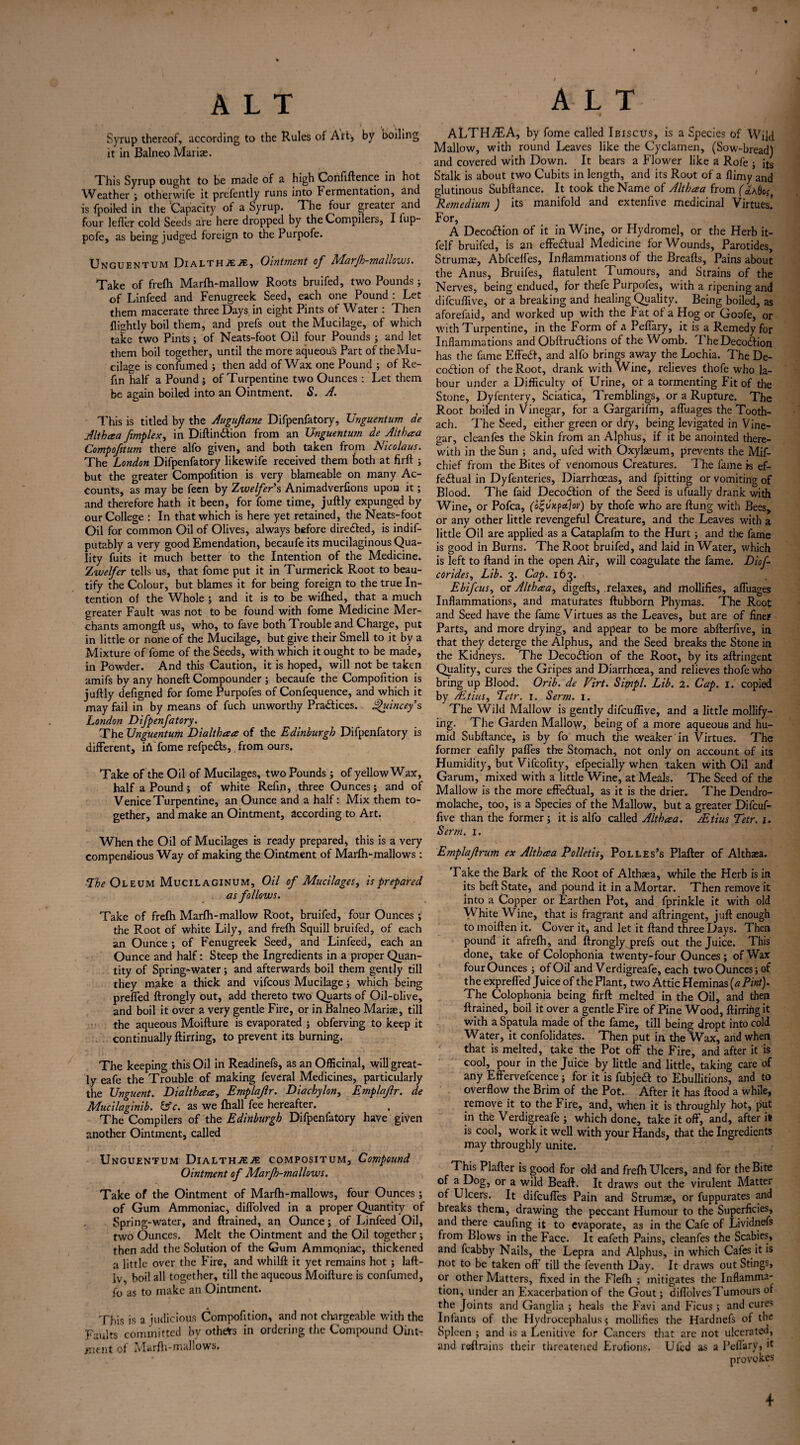 • V , s Syrup thereof, according to the Rules of Art;, by boiling it in Balneo Mariae. This Syrup ought to be made of a high Confiftence in hot Weather; otherwife it presently runs into Fermentation, and is fpoiled in the ‘Capacity of a Syrup. The four greater and four lefler cold Seeds are here dropped by the Compilers, I lup- pofe, as being judged foreign to the Purpofe. Unguentum Dialthje^e, Ointment of AAarJh-mallows. Take of frefh Marfh-mallow Roots bruifed, two Pounds ; of Linfeed and Fenugreek Seed, each one Pound : Let them macerate three Days in eight Pints of Water : Then {lightly boil them, and prefs out the Mucilage, of which take two Pints; of Neats-foot Oil four Pounds ; and let them boil together, until the more aqueous Part of theMu- cilage is consumed ; then add of Wax one Pound ; of Re- fin half a Pound ; of Turpentine two Ounces : Let them be again boiled into an Ointment. S. A. This is titled by the Augufiane Difpenfatory, Unguentum de Althaa /implex, in Diftindlion from an Unguentum de Althaa Compofitum there alfo given, and both taken from Nicolaus. The London Difpenfatory likewife received them toth at firft ; but the greater Compofition is very blameable on many Ac¬ counts, as may be feen by Zwelfer’s Animadverfions upon it; and therefore hath it been, for fome time, juftly expunged by our College : In that which is here yet retained, the Neats-foot Oil for common Oil of Olives, always before directed, is indis¬ putably a very good Emendation, becaufe its mucilaginous Qua¬ lity fuits it much better to the Intention of the Medicine. Zwelfer tells us, that fome put it in Turmerick Root to beau¬ tify the Colour, but blames it for being foreign to the true In¬ tention of the Whole ; and it is to be wifhed, that a much greater Fault was not to be found with fome Medicine Mer¬ chants amongft us, who, to fave both Trouble and Charge, put in little or none of the Mucilage, but give their Smell to it by a Mixture of fome of the Seeds, with which it ought to be made, in Powder. And this Caution, it is hoped, will not be taken amifs by any honeft Compounder ; becaufe the Compofition is juftly defigned for fome Purpofes of Confequence, and which it may fail in by means of fuch unworthy Practices. Ahdncey s London Difpenfatory. The Unguentum Dialthaa of the Edinburgh Difpenfatory is different, iff fome refpe&s,. from ours. Take of the Oil of Mucilages, two Pounds ; of yellow Wax, half a Pound; of white Reffn, three Ounces; and of Venice Turpentine, an Ounce and a half: Mix them to¬ gether, and make an Ointment, according to Art. When the Oil of Mucilages is ready prepared, this is a very compendious Way of making the Ointment of Marfh-mallows: The Oleum Mucilaginum, Oil of Mucilages, is prepared as follows. Take of frefh Marfh-mallow Root, bruifed, four Ounces; the Root of white Lily, and frefh Squill bruifed, of each an Ounce ; of Fenugreek Seed, and Linfeed, each an Ounce and half: Steep the Ingredients in a proper Quan¬ tity of Spring-water; and afterwards boil them gently till they make a thick and vifcous Mucilage; which being prefled ftrongly out, add thereto two Quarts of Oil-olive, and boil it over a very gentle Fire, or in Balneo Mariae, till the aqueous Moifture is evaporated ; obferving to keep it continually flirting, to prevent its burning. The keeping this Oil in Readinefs, as an Officinal, will great¬ ly eafe the Trouble of making feveral Medicines, particularly the Unguent. Dialthaa, Emplajlr. Diachylon, Emplajlr. de Mucilaginib. &c. as we fhall fee hereafter. The Compilers of the Edinburgh Difpenfatory have given another Ointment, called Unguentum Dialthje2E compositum, Compound Ointment of Marjh-mallows. Take of the Ointment of Marfh-mallows, four Ounces; of Gum Ammoniac, diflolved in a proper Quantity of Spring-water, and ftrained, an Ounce; of Linfeed Oil, two Ounces. Melt the Ointment and the Oil together; then add the Solution of the Gum Ammqniac, thickened a little over the Fire, and whilft it yet remains hot ; laft- Iv, boil all together, till the aqueous Moifture is confumed, fo as to make an Ointment. This is a judicious Compofition, and not chargeable with the Faults committed by others in ordering the Compound OintT /Stnt of Marfh-mallows. ALTHAEA, by fome called Ibiscus, is a Species of Wild Mallow, with round Leaves like the Cyclamen, (Sow-bread) and covered with Down. It bears a Flower like a Rofe ; its Stalk is about two Cubits in length, and its Root of a flimy and glutinous Subftance. It took the Name of Althaa from Remedium ) its manifold and extenfive medicinal Virtues! For, A Deco&ion of it in Wine, or Hydromel, or the Herb it- felf bruifed, is an effectual Medicine for Wounds, Parotides, Strumas, Abfceifes, Inflammations of the Breafts, Pains about the Anus, Bruifes, flatulent Tumours, and Strains of the Nerves, being endued, for thefe Purpofes, wdth a ripening and difeuflive, or a breaking and healing Quality. Being boiled, as aforefaid, and worked up with the Fat of a Hog or Goofe, or with Turpentine, in the Form of a Peflary, it is a Remedy for Inflammations and Obftrutftions of the Womb. I heDecodtion has the fame Effedt, and alfo brings away the Lochia. The De- codfion of the Root, drank with Wine, relieves thofe who la¬ bour under a Difficulty of Urine, or a tormenting Fit of the Stone, Dyfentery, Sciatica, Tremblings, or a Rupture. The Root boiled in Vinegar, for a Gargarifm, afluages the Tooth- ach. The Seed, either green or dry, being levigated in Vine¬ gar, cleanfes the Skin from an Alphus, if it be anointed there¬ with in the Sun ; and, ufed with Oxylasum, prevents the Mif- chief from the Bites of venomous Creatures. The fame is ef- fedlual in Dyfenteries, Diarrhoeas, and fpitting or vomiting of Blood. The faid Decodfion of the Seed is ufually drank with Wine, or Pofca, (o^uupdjov) by thofe who are flung with Bees, or any other little revengeful Creature, and the Leaves with a little Oil are applied as a Cataplafm to the Hurt; and the fame is good in Burns. The Root bruifed, and laid in Water, which is left to ftand in the open Air, will coagulate the fame. Diof corides. Lib. 3. Cap. 163. Ebifcus, or Althaa, digefts, relaxes, and mollifies, afluages Inflammations, and maturates ftubborn Phymas. The Root and Seed have the fame Virtues as the Leaves, but are of finer Parts, and more drying, and appear to be more abfterfive, in that they deterge the Alphus, and the Seed breaks the Stone in the Kidneys. The Decoction of the Root, by its aftringent Quality, cures the Gripes and Diarrhoea, and relieves thofe who bring up Blood. Orib. de Virt. Sipipl. Lib. 2. Cap. 1. copied by Adtius, Tctr. 1. Serm. 1. The Wild Mallow is gently difeuflive, and a little mollify¬ ing. The Garden Mallow, being of a more aqueous and hu¬ mid Subftance, is by fo much the weaker in Virtues. The former eafily pafles the Stomach, not only on account of its Humidity, but Vifcofity, efpecially when taken with Oil and Garum, mixed with a little Wine, at Meals. The Seed of the Mallow is the more effectual, as it is the drier. The Dendro- molache, too, is a Species of the Mallow, but a greater Difcuf- five than the former; it is alfo called Althaa. Adtius Tetr. 1. Serm. 1. Emplajlrum ex Althaa Polletis, Polles’s Plafter of Althaea. Take the Bark of the Root of Althaea, while the Herb is in its beft State, and pound it in a Mortar. Then remove it into a Copper or Earthen Pot, and fprinkle it with old White Wine, that is fragrant and aftringent, juft enough to moiften it. Cover it, and let it ftand three Days. Then pound it afrefh, and ftrongly prefs out the Juice. This done, take of Colophonia twenty-four Ounces; of Wax four Ounces ; of Oil and Verdigreafe, each two Ounces; of the exprefled Juice of the Plant, two Attic Heminas(«P/»t). The Colophonia being firft melted in the Oil, and then ftrained, boil it over a gentle Fire of Pine Wood, ftirring it with a Spatula made of the fame, till being dropt into cold Water, it confolidates. Then put in the Wax, and when that is melted, take the Pot off the Fire, and after it is cool, pour in the Juice by little and little, taking care of any Effervefcence; for it is fubjedt to Ebullitions, and to overflow the Brim of the Pot. After it has flood a while, remove it to the Fire., and, when it is throughly hot, put in the Verdigreafe ; which done, take it off, and, after it is cool, work it well with your Hands, that the Ingredients may throughly unite. This Plafter is good for old and frefh Ulcers, and for the Bite °f or a wild Beaft. It draws out the virulent Matter of Ulcers. It difeuffes Pain and Strumae, or fuppurates and breaks them, drawing the peccant Humour to the Superficies, and there caufing it to evaporate, as in the Cafe of Lividnefs from Blows in the Face. It eafeth Pains, cleanfes the Scabies, and fcabby Nails, the Lepra and Alphus, in which Cafes it is not to be taken oft till the feventh Day. It draws out Stings, or other Matters, fixed in the Flefh ; mitigates the Inflamma¬ tion, under an Exacerbation of the Gout; difl'olves Tumours of the Joints and Ganglia ; heals the Favi and Ficus ; and cures Infanes of the Hydrocephalus; mollifies the Hardnefs of the Spleen ; and is a Lenitive for Cancers that arc not ulcerated* and retrains their threatened Erofions. Ufed as a Peflary, it provokes 4