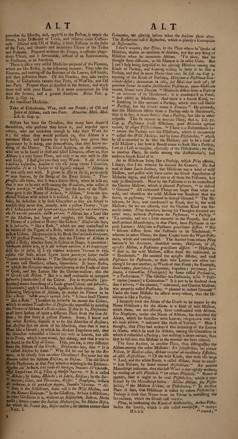 provoker, the Menfcs, and, apply'd to the Pedteh, it expels the Stone, helps Difficulty of Urine, and relieves under Coftive- nefs. Diluted with Oil of Rofes, it heals Fiffures in the Soles of the Feet, and clcanfes and incarnates Ulcers of the Teftes and Pudenda. Prepared without the Frugo, it rertrains phage¬ denic Ulcers, and is ferviceable, inftead of an Embrocation, in Fradturcs* as an Anodyne. There is alfo a very ufeful Medicine prepared of the Flowers, Which are like Rofes* in the following manner: They take the Flowers, and cutting off the Bottoms of the Leaves, firft bruife, and then pulverize them. Of this Powrder, they take twelve Parts, of Colophonia twenty-four Parts, of Wax fix, and Oil two Parts. Prepare them as diredted in the former, and work them well with your Hands. It is more convenient for Ule than the former, and a greater Anodyne. JEtius 2*etr. 4. Serm. 3. Cap. 14. An emollient Medicine. Take of Colophonia, Wax, each one Pound ; of Oil and Juice of Althaea, each two Pints. Aciuarius Metb. Med. Lib. 6. Cap. 9. Althaea has been the Occafion, that many have deceiv’d themfelves, who prefume they know it, and impofed upon others, who are credulous enough to take their Word for it; for when they would perfuade us, that Althaea is a common Herb, and known by every body, they prove their Ignorance by fo doing, and demonffrate, that they know no¬ thing of the Matter. The Greek Authors, on the contrary, who are to be found in clofeand feledt Libraries, allure us, that Althaea is a very fcarce Plant, and only to be met with in Afia and Sicily. I lhall give you their very Words : H pip AAfcWtf. ts pa.S'icof ivqio-Kijou, qvoy.iM \v 7oit 7ns ’Atias tottois n SmAietf, iveJ^KijcU fi \v 7 it SfU/fPil iV TO> S^SAi]/ 7To\a[J.CO. “ AlthcCa is M not eafily met with. It grows in Afia or Sicily, particularly “ near Smyrna, by the Banks of tire River Scbelis. ” Theo- fihrafius alfo hints, that it was a fcarce Herb, when he tells us, that it was to be met with among the Arcadians, who called it *A^’ia y.A\Ayn, “ wild Mallows, ” but the Sons of the Phyfi- cians gave it the Name of ’AAtWa, “ Althaea,” from the me¬ dicinal Virtues with which it is endued, Lib. 9. Cap. 14. Be- fides, he deferibes it by fuch Charadters as they are forced to confefs they never faw, namely, with a yellow Flower : «fe « ' AK$ai.A<pvhhov fid' oy-oiov (jt.a.\d%H,7rh))v y.Cfioi' ka] daevrspoy, •7«( £i kavKus y.stAetKiis, av$& y.nxtvov. “ Althaea has a Leaf like “ the Mallow, but larger and rougher, foft Stalks, and a “ Flower of a yellow or Honey-like Colour.” Dioficorides fays, it is poJ'o&Lii, “ like a Rofe, ” which we may underftand to be meant of the Figure of a Rofe, which it may have under a yellow Colour. Harpocration in his Book YUei tpvaiKvv S'vva.y.icov, 4C Of phyfical Powers, ” fays, that the Flower of Althaea is called a Rofe ; whether from its Colour or Shape, is uncertain [ ’OoSvgirtf dvn Isiv, nv ot fid oroQajriv -/.Axiatv, hi £i ovoy.oXoy^nr tcu]n fit 70 pocfor, £ ifi repam 'TAix.tstr/v Yaanvzs fi 7ai{ eop/tcif 7&V §iav, euAAet oy.ota. nfipn’ Tadjnv T/AHVSf kak£<tiv ' AxbauAV. “ The Onothyrfis is an Herb, which “ fome call Onothure, others, Onomolocbe. It bears Rofes, “ which the Grecians weave into Crowns at the Feafts of their 4< Gods, and has Leaves like the Garden-mallow; this the 4t Greeks call Altbeea. ” But it is raoft reafonable to interpret oes£i< [rhodoeides] of the Colour. For fo Tr^y.aoeiS'is [pra- foeides] means fomething of a Leek-green Colour; and poLo&Lis, ^rhodoeides] apply’d to Metals, fignifies a Rofe-colour. In his following Defcription of Althaea, he makes its Flower to be like a Rofe: ”AvQ& yufiv po£a>. “ It has a fmall Flower “ like a Rofe.” Therefore by poFoesHs he meant the Colour, which an antientTranfcriber of Dioficorides expreffed by painting the Flower of Althaea of aRofe-colour. If this be fo, Dioficorides muff have fpoken of quite a different Plant from the true Al¬ thaea ; for that bears a yellow Flower. Some, I know not for what Rcafon, fuppofe it to be the Abutilon of Avifiena; but Avifiena fays no more of his Abutilon, than that it was a Plant like a Gourd ; to which his Arabian Expofitors add, that the Abutilon re.fembled a Gourd not only in Leaves, but alfo in its Fruit, which is not round, but oblong, and that it was to be found in the City of Gaza. This, you fee, is very different from the Althaea of the Greeks. Diofcorides lays, that “ It is 44 called Ebificus by fome. ” Why did he not fay by the Ro¬ mans, as he ufually does on other Occafions? For none but the Romans called the Althaea Ebificus, or Ibificus. The old Greek Horfe-Phyficians, in that Part which is wanting in the Editions: Aiyilou fid’AAQcua, Coro 7tvvv H Mo\oy»fiPay.xifi E[i/rib&t ’S.a^xatais <fe T'IIms d) A^uxth. “ It js called “ Altbeea ; by fome, Mcloche ; in Latin, Ebificus; by the Sar- ** matians, Getes, and Thracians, Arifipis. ” Neopbytus, ’AaQoJa ft ’ Ahitfixov, ot Jll y.AK&XW d^lAV, 'l,(t>y.cuoi‘l1rliio-K*y.. << Al- “ thaea is the Althifcum, fome call it the Wild Mallow, and “ the Romans Ebifcum. ” In the Gloffary, ’AaSal a is Hibifcum; in other Gloffarics it is, without an Afpiration, Ibifeus, Herba mollis ; thence comes the Italian Malvavijco, for Malva Ibifico, for which the French fay, Ibifico-malva ; for thence conies their VOL. I. Grimauve, We placing before what the Italians place after The Barbarians call it Bifimalva, which is plainly a Corruption of lbijco-malva. I don’t wonder, that PJiny, in the Place where hc'fpeaks of Hibifcus, -makes no mention of Althaea, nor fays any thin? of Hibifcus when he mentions Althaea. ’Tis plain, that he thought them different, as his Manner is in other Cafes. But I^can’t help being furprifed at his placing Hibifcus among the Kinds of Parfnip, and feeming willing to have it be like a Parfnip, and that in more Places than one. In Lib. 19. Cap. 5. treating of the Kinds of Parfnips, Hibijcum a Pafiinaca Gia- cihtate difiat ; damnatum in cibis, fied Medicines utile eft ; iff quartutn Genus in eadern Jimilitudine Pajlinaees, quam Galiicam vocant, Gresci vero Daucon. “ Hibifcum differs from a Parfnip “ on account of its Slendernefs : it is condemn’d as Food, “ but ufeful in Medicine. And there is a fourth Kind, re- “ fombling in like manner a Parfnip, which they call Gallic “ Parfinip, but the Greeks name it Daucus. ” He pretends, that the Hibifcum differs from a Parfnip only in Slendernefs, that is to fay, is more {lender than a Parfnip, but like in other refpedls. I his he repeats in another Place, that is. Lib. 20. Cap. 4- Pajhnaces fimile Hibificum, quod Molochen agriatn vocant, iff ahqui Plijtolochiam. “There is a Refemblance be- “ tween the Parfnip and the Hibifcum, which is commonly “ called the Wild Mallow, and by fome Plijlolochia, ” which by all is recorded to be like the Mallow, and to be a kind of wild Mallow ; but how it fhould come to look like a Parfnip, I am at a Lofs to imagine, efpecially of the Pliftolochia ; for this, in another Place, he ranks among the Ariftolochia’s, and makes a fourth Kind of it. As to Hibifcum being like a Parfnip, which Pliny affirms, I fancy, that I fee whence he derived his Conceit. He had read in fome Latin Author, that Hibifcum was a kind of wild Mallow, and parted with fome under the Greek Appellation of Moloche Agria, and differed not at all from the Paftinata, but only in Slendernefs. Now by the Paftinata is to be underftood the Garden Mallow, which is planted Pafiinato, “ in delved “ Ground.” All cultivated Things are larger than what are wild, and therefore the wild Mallow was flenderer than the fative, or pafiinata, “ planted in delved Ground. ” The Hb bifeum, he fays, was condemn’d as Food, that is, the wild Mallow; for we are affured, that the Garden Kind was for¬ merly eaten. Pliny therefore, having his Thoughts diverted an¬ other way, miftook Pafiinata for ~Pafiinaca, “ a Parfnip. ” ’Tis certain, and not a little material to the Purpofe, that the moft antient Manufcripts, in that Place, have Pafiinata in ex- prefs Letters; Hibificum a Pafiinata gracilitate differt. “ Hi- “ bifeum differs from the Paftinata in its Slendernefs; ” whereas in other Places, the fame Copies have the Word Pafti- naca, whole and uncorrupted. The Author from whom Pliny borrow’d his Account, doubtlefs wrote, Hibificum, id ejl, agrejlis Malva, a Pafiinata gracilitate differt. « Hibifcum, “ that is, the wild Mallow, differs from the cultivated, in “ Slendernefs. ” He omitted the agrejlis Malva, and read Pafiinaca for Pafiinata, as thefe two Letters are often ex¬ chang’d for one another, in Words of that Form ; for Example, Securiclata, fiecut iclaca ; hngulata, hngulaca ; pcrfionaca, per- fionata, » Trpocrejrrilis, [Profopitis] by fome called Perfionacia, “ a Perfonation. ” The Gloffary has Paftinatio, <pv\d, “ Pafti- “ nation [means] a Cultivation.” It is not to be doubted then that w fvlvsit, “ the planted, ” cultivated, and Garden Mallow, was properly called Pafiinata, « planted in delved Ground. ” Under the fame Miftake he afferts every-where, that the Hi¬ bifcum is like a Parfnip. I formerly took the Alcaea of the Greeks to be meant by the Name Hibifcum; for the Alcaea is a kind of wild Mallow, which fome, we are allured, have confounded with Althfea. For Neopbytus, under the Name of Althaea, has deferibed the Alcaa, which he furnifhes with Leaves, ijsKry.iva. orpos 7et fiojeem, “ indented like thofe of Vervain. ” Now I thought, that Pliny had reckon’d this indenting of the Leaves in Alcaea, which he took for Althaea, among the Charadters in which it refembled a Parfnip ; but nothing is more certain, than that he fell into this Miftake in the manner we have related. The fame Author, in another Place, thus diftinguifhes the Althaea among the other Mallows: Ex fiylvefiribus, cui grande Folium, iff Radices albes, Altbeea vocatur ab excellentia Effeclus, ab aliis Arifialtbesa. “ Of the wild Kinds, that with the large “ Leaf, and the white Roots, is called Altbeea, from its eXcel- “ lent Virtues, by fome named Arifialtbesa. ” An antient Manufcript indicates, that this laft Word is not rightly written, by reading ab aliis Plitolicia “ by others PlitoliciaT ” Hence it appears, that it ought to be read Plijlolochia, which is con¬ firmed by the Manufcript Index : Malva Altbeea, five Plfio- lochia, “ the Mallow Abhaea; or Pliftolochia. ” In another Place it fays, that Hibifcum is called by others Plfiokchia : Perhaps it took that Name from its Virtue in extracting the Secundines, which the Greeks call aoyfiA. Pliny, in reckoning the Kinds of Ariftolochia, makes Plifto¬ lochia the fourth, which is alfo called “ many- Hhhh “rooted;** 1