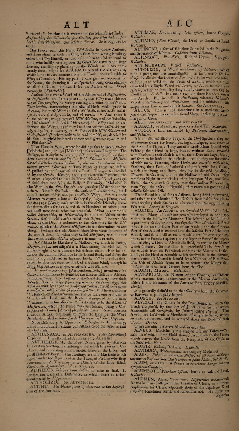 rboted jM for thus it is written in the Manuscript Index 1 Arijlolocbia, five Climatitis, five Cretica, five Plijlolochia, yiW Lochia Polyrrhizofque, Malum Terra. So it ought to be fead'. But I never read this Name Plijlolochia in Greek Authors, and I am afraid it took its Origin from fome wrong Reading, either by P//«y himfelf, or one of thofe who ufed to read to him, who huffily running over the Greek Book written in large Letters, and flightly glancing on the Words, as is too com¬ monly done, might for AP1CTOAOXIA read ITAICTOAOXIA, which is not fo very remote from the Truth, nor unfuitable to Pliny s Character. For my part, I can give no Account for the Name, the changing it into Pifolochia being contradictory to all the Books; nor can I fee the Reafon of this Word moohoyiA [Pifolochia]. . Authors fay never a Word of the Althaea called Plijlolochia, or Ariflolochia ; and I am apt to think, that Pliny made this too out of Theophrajlus, by wrong reading and pointing his Words. Theophrafus, enumerating the medicinal Herbs which grow in Arcadia, has thefe Words : Kcu rt f/S ’ Ah9ala, zkzivoi J'z yahd- yy\v aytloiv, x) « dysohoyjct, xai to Fzozki. “ And there is V the Althaea, which they call Wild Mallow, and Ariflolochia, “ [Birthwort] and Sefeli [Hartwort]. ” Pliny read or un- derftood the Words, as if they had been written zxzivci Lz ya.- hdyyv dyelctv, xj detcohofictv. “ They call it Wild Mallow and “ Ariflolochia,” where perhaps he read himfelf, or, deceiv’d by his Ears, imagin’d he heard another read x) orhisoho-yjAv, “ and “ Pliffolochia.” That Place in Pliny, where he diflinguifhes between yohoyn [Moloche] and yahayy] [Malache] deferves our Laughter. The Pafiage, as it ought to be read, Lib. 20. Cap. 21. runs thus : Duo Genera earum Amplitudine Folii difcernuntur. Majorem Graci Molochen vocant in Sativis, alteram ab emolliendo ventre diet am putant Malachen. “ Two Kinds of them are diftin- “ guifhed by the Largenefs of the Leaf. The greater is called “ by the Greeks, Moloche, and is cultivated in Gardens ; the “ other is fuppofed to have its Name Malache [Greek yciKdyji, “ foft] from mollifying the Belly. ” But yohoyj [Moloche] is the Word in the Attic Dialed, and y&hdyjn [Malache] in the others. This is the Rule in the antient Grammarians ; but I fhould rather think y.ohbyn an /Folic Word ; for ’tis their Manner to change & into 0 ; fo they fay, Ivayv^ov [Onoguron] for dvdyv&v [Anaguron] which is in the Attic Dialed j ovcovts for dvavtc, fibrif for jidns, and fo in Hundreds of others; but we fhall now finifli what we propofed. What is commonly Called Malvavifco, or Ibifcomalva, is not the Althaea of the Greeks, tho’ the old Latins called this Ibifcus. The true Al¬ thaea, at this Day, is unknown to our Botanifls ; for the Bif- vialva, which is the Roman Hibifcum, is not determined to one thing. Perhaps the old Romans themfelves were ignorant of the true Althaea ; for what they called Hibifcum, was no other than what is called Malva-Ibifcum ; fo much is certain. Tho’ Althaea be like the wild Mallow, yet, which is ffrange, Jjiofcorides has not aflign’d it a Place among the Mallows, as if he thought it of a different Kind from them. For he de- feribes the common Mallows in his fecond Book, and defers the mentioning of Althaea to his third Book. What he thus lepa- rated, he does not feem to think of the fame Kind, though he fays, that Althaea is a Species of the wild Mallow. The dvcLd'ivS'&y.cLhd.'xyi [Anadendromalache] mentioned by Galen, and miftaken by fome for the fame as Ibifcus or Althaea, is another thing. The Authors of the Greek Farriery have thefe Words : vEr/ <hz irz^g. fidjd.ni hzyoy'zvn dv&S'zvAgyy.a.hdyyi, van? Tivuv trciAxniS' zono yvhhov irAab\vTi(yv TccHno, t>)u pfnv uo&ct a; cxzvdfovjeu, ka9w{ zoidvu yzy^g.fcu yfu^rcu. “ There is another “ Herb called Anadendromalache, and by fome Salcies ; this has “ a broader Leaf, and the Roots are prepared in the fame “ manner as before diredted. ” I take this to be the Alcaea of Diofcorides, which the Name (sahAm, [Salcies] being a Cor¬ ruption of dhxcun, [Alcaea] plainly intimates. Galen does not mention Alcaea, but feems to mean tire fame by the Word Anadendromalache. Salmafus de Homonym. Hyl. Iatr. Cap. 42. Notwithftanding the Opinion of Salmafus to the contrary, I find mod: Botanifls efteem our Althaea to be the fame as that of Diofcorides. ALTHANACA, or Althanacha, (Auripigmentum) Orpiment. It is alfo called Alt erne t, Aleimec. ALTHEBEGIUM, the Arabic Name given by Avicenna to a certain Swelling, rcfembhng thofe which happen in a Ca¬ chexy, and proceeding from a morbid State of the Liver, and an ill Habit of Body. The Swellings are alfo like thofe which appear under the Eyes, and in the Faces, of Pcrfons who fleep over-much. A Tympany is a Difeafe of the fame Kind. Fabric. Ab Aquapendent. Lib. 1. Cap. 10. ALTHEXIS, «4a0from cth9.iv, to cure or heal. It fignifies the Cure of a Diftemper, in which Senfe it is fre¬ quently ufed by Hippocrates. ALTHOLIZOI. Sec Altolizoim. ALTIHT. The Name given by Avicenna to the Laferpi- tium of the Antients. ALTlMAR, Aycapher, (AEs ujlum) burnt Copper/ Rulandus. ALTIMIO, (Fax Plumbi) the Drofs or Scoria of Lead. Rulandus. ALTINCAR, a fort of fadlitious Salt ufed in the Purgation and Separation of Metals. Cafellus from Libavius. ALTINGAT, Flos Airis, Ruff of Copper, Verdigris. Rulandus. ALTINURAUM, Vitriol. Rulandus. ALTOLIZOI, a Word mentioned by Helmont, which is in a great meafure unintelligible. In his Treatife De Li~ thiafi, he diredls the Ludus of Paracelfus to be well contufed, calcin’d, and boil’d into the Form of an Oil, which is almoft exprefs’d by a fingle Word Fcl Terra, or Altholizoi cor- rettum, which he fays, fignifies, totally converted into Oil by Ebullition. Cafellus has made two or three Blunders under this Article. For he calls it Altolizoim, whereas Helmont’s Word is Altholizoi, and Altholizoim; and he miftakes in his Explanation Ludus, and calls it Lutum. See Alkahest. ALTUS. This is ufed fometimes in a medicinal Senfe join’d with Sopor, to exprefs a found Sleep, inclining to a Le¬ thargy, or Coma. ALU. See Are-alu, and Atty-alu. ALUACH, or Aluech, pure or refin’d Tin. Rulandus. ALUCO, a Bird mentioned by Bellonius, Aldrovandus, and Johnfon. It is a nodlurnal Bird of Prey, of the Owl Species ; they are of different Sizes; for fome areas big as a Capon, and others of the Size of a Pigeon : They are of a Lead-colour fpotted with White; their Head is large, black, without Ears, crown’d with Feathers ; their Beak is white, their Eyes are large, black, and feem to be funk in their Heads, becaufe they are furround- ed with many Feathers; their Limbs are cover’d with whitq Feathers, their Feet are feather’d and arm’d with long Claws, which are ftrong and fharp; they live in decay’d Buildings, Towers, in Caverns, and in the Hollow of old Oaks; they • ramble at Night in the Fields ; they live upon Mice, and little Birds ; their Gullet is fo large, that they fwallow Pieces as big as an Egg ; their Cry is frightful; they contain a great deal of volatile Salt and Oil. Their Blood is good for an Afthma, being dried, pulverized, and taken at the Mouth : The Dofe is from half a Scruple to two Scruples ; their Brains are effeemed good for agglutinating Wounds. Lemery de Drogues. ALUDEL. An Aludel is a chymical Veflel ufed in Sub¬ limation. Many of thefe are generally imploy’d in one Ope¬ ration, in the following Manner : The Matter to be fublim’d is put into a Body, or Pot, the fuperior Part of which is fitted into a Hole on the lower Part of an Aludel, and the fuperior Part of the Aludel is received into the inferior Part of the next Aludel, and fo on, till as many Aludels are fet one upon an¬ other, as the Procefs requires ; to the fuperior Part of the upper- moff Aludel, a Head or Alembic is fix’d, to receive the Matter which fublimes. So that there is a continu’d Tube form’d by the Aludels from the Pot which contains the Matter to be fub¬ lim’d, to the Head or Alembic which receives it, in the manner, that a continu’d Chanel is form’d by a Number of Elm Pipes. The Ufe of Aludels feems to be to remove the Matter fub¬ lim’d in the Head to a Diftance from the Fire. ALU DIT, Mercury. Rulandus. ALV EARIUM, the Bottom of the Concha, or Hollow of the external Ear; it terminates at the Meatus Auditorius, which is the Entrance of the Auris or Ear, ftri&ly fo call’d. Drake. It is generally defin’d to be that Cavity where the Cerumen or Ear-wax is principally lodged. ALUECH. See Aluach. ALVEOLI, the Sokets in the Jaw Bones, in which the Teeth are plac’d, by that fort of Junflure or Suture, which Anatomifts call Gomphofs, by Joiners call’d Pegging. The Alveoli are lin’d with a Membrane of exquifite Senfe, which feems to be nervous, and is wrapp’d about the Roots of each Tooth. Drake. There are ufually fixteen Alveoli in each Jaw. ALVEUS. Medicinally it is apply’d to many Tubes or Ca¬ nals, thro’ which fome Fluid flows,'particularly to the Duels which convey the Chyle from the Receptacle of the Chyle to the Subclavian Vein. ALU MR, Rubedo, Rednefs. Rulandus. ALVIDUCA, Medicamenta, are purging Medicines. ALUIS. Rulandus calls this Alafor, id eft Vabs, without any farther Explanation. But Johnfon explains Alafor, Sal Alcali. ALUM, or Alus. A Name in Scribonius Largus for the Symphytum Comfrey. ALUMBOri, Plumbum Uftum, burnt or calcin’d Lead. Rulandus. ALUMEN, Alum, Hippocrates recommends Alum in many Paflages of his Treatife of Ulcers, as a proper Application for Ulcers, efpecially thofe of the depafeent Kind (voyd{) fometimes burnt, and fometimes not. He thinks the Egyptian