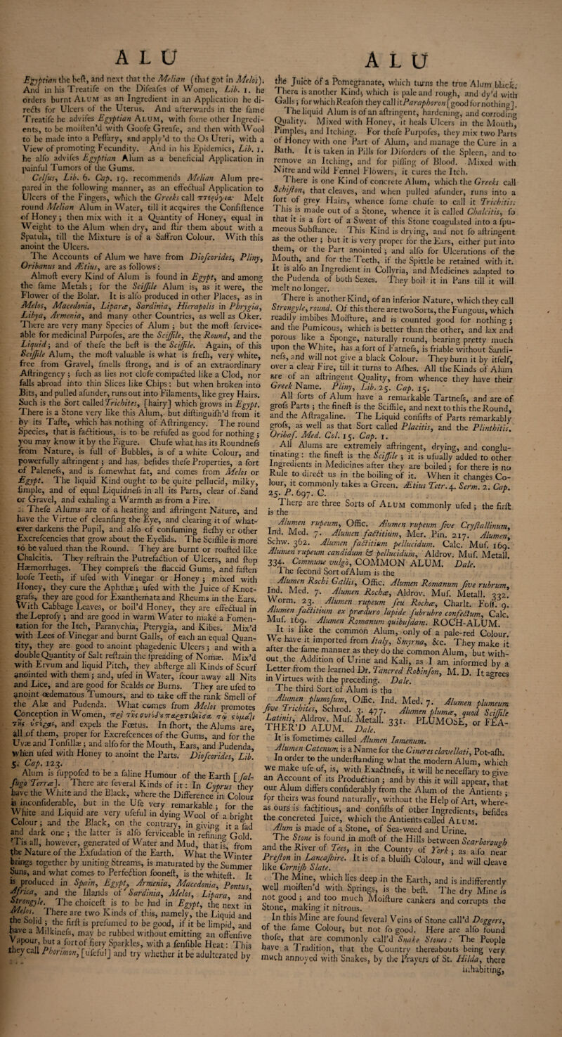 Egyptian the beft, and next that the Melian (that got in Melos). And in his Treatife on the Difeafes of Women, Lib. i. he orders burnt Alum as an Ingredient in an Application he di¬ rects for Ulcers ot the Uterus. And alterwards in the fame Treatife he advifes Egyptian Alum, with fome other Ingredi¬ ents, to be moiften’d with Goofe Greafe, and then with Wool to be made into a Peflary, and apply’d to the Os Uteri, with a View of promoting Fecundity. And in his Epidemics, Lib. i. he alfo advifes Egyptian Alum as a beneficial Application in painful Tumors ot the Gums. Celfus, Lib. 6. Cap. 19. recommends Melian Alum pre¬ pared in the following manner, as an effectual Application to Ulcers of the Fingers, which the Greeks call mi^yia.- Melt round Melian Alum in Water, till it acquires the Confiftence of Honey3 then mix with it a Quantity of Honey, equal in Weight to the Alum when dry, and ftir them about with a Spatula, till the Mixture is of a Saffron Colour. With this anoint the Ulcers. The Accounts of Alum we have from Diofcorides, Pliny, Oribanus and Adtius, are as follows: Almoft every Kind of Alum is found in Egypt, and among the fame Metals; for the Scijfile Alum is, as it were, the Flower of the Bolar. It is alfo produced in other Places, as in Melos, Macedonia, Lipara, Sardinia, Hierapolis in Phrygia, Libya, Armenia, and many other Countries, as well as Oker. There are very many Species of Alum 3 but the mod fervice- able for medicinal Purpofes, are the Scijjile, the Rounds and the Liquid3 and of thefe the beft is the Scijjile. Again, of this Scijfile Alum, the molt valuable is what is frefh, very white, free from Gravel, fmells ftrong, and is of an extraordinary Aftringency5 fuch as lies not dole compaded like a Clod, nor falls abroad into thin Slices like Chips: but when broken into Bits, and pulled afunder, runs out into Filaments, like grey Hairs. Such is the Sort called Trichites, [hairy] which grows in Egypt. There is a Stone very like this Alum, but diftinguifn’d from it by its Tafte, which has nothing of Aftringency. The round Species, that is fa&itious, is to be refufed as good for nothin? 5 you may know it by the Figure. Chufe what,has its Roundnefs from Nature, is lull of Bubbles, is of a white Colour, and powerfully aftringent; and has, befides thefe Properties, a fort of Palenefs, and is fomewhat fat, and comes from Aides or Egypt* The liquid Kind ought to be quite pellucid, milky, limple, and of equal Liquidnefs in all its Parts, clear of . Sand or Gravel, and exhaling a Warmth as from a Fire. Thefe Alums are of a heating and aftringent Nature, and have the Virtue of cleanfing the Eye, and clearing it of what¬ ever darkens the Pupil, and alfo of confuming flelhy or other Excrefcencies that grow about the Eyelids. The Sciftile is more to be valued than the Round. They are burnt or roafted like Chalcitis. They reftrain the Putrefaction of Ulcers, and flop Haemorrhages. They comprefs the flaccid Gums, and fallen loofe Teeth, if ufed with Vinegar or Honey 5 mixed with Honey, they cure the Aphthae3 ufed with the Juice of Knot- grafs, they are good for Exanthemata and Rheums in the Ears. With Cabbage Leaves, or boil’d Honey, they are effectual in the Leprofy 3 and are good in warm Water to make a Fomen¬ tation for the Itch, Paranychia, Pterygia, and Kibes. Mix’d with Lees of Vinegar and burnt Galls, of each an equal Quan¬ tity, they are good to anoint phagedenic Ulcers 3 and with a double Quantity of Salt reftrain the fpreading of Nomse. Mix’d with Ervum and liquid Pitch, they abfterge all Kinds of Scurf anointed with them 3 and, ufed in Water, fcour away all Nits and Lice, and are good for Scalds or Burns. They are ufed to anoint cedematous Tumours, and to take off the rank Smell of the Alas and Pudenda. What comes from Aielos promotes Conception in Women, Try tTk avdoH ora^-Tidiiaa, ad 5-o[xa]t ™ Cdi&s, and expels the Fcetus. In fhort, the Alums are, all of them, proper for Excrefcences of the Gums, and for the Uvas and Tonfillai 3 and alfo for the Mouth, Ears, and Pudenda When ufed with Honey to anoint the Parts. Diofcorides, Lib. 5. Cap. 123. Alum is fuppofed to be a faline Humour of the Earth [ fal- fugo Terra]. There are feveral Kinds of it: In Cyprus they have the White and the Black, where the Difference in Colour ts mconftderable, but in the Ufe very remarkable ; for the White and Liquid are very ufeful in dying Wool of a bright Colour 3 and the Black, on the contrary, in giving it a lad and dark one 5 the latter is alfo ferviceable in refining Gold ?Tis all, however, generated of Water and Mud, that is, from the Nature of the Exfudation of the Earth. What the Winter brings together by uniting Streams, is maturated by the Summer buns, and what comes to Perfection fooneft, is the whiteft. It is produced in Spain, Egypt, Armenia, Macedonia, Pontus Africa, and the Ill and s of' Sardinia, Melos, Lipara, and Strongyle. The choiceft is to be had in Egypt, the next in Melos. There are two Kinds of this, namely, the Liquid and fhe bolld > the is prefumed to be good, if it be limpid, and have a Milkinefs, may be rubbed without emitting an oftenfive Vapour but a fort of fiery Sparkles, with a fenhble Heat: This tiiey call Phorimon, [ufefulj and try whether it be adulterated bv the Juice of a Pomegranate, which turns the true Alum black. There is another Kind* which is pale and rough, and dy’d with Galls 3 for which Reafon they call itParapborcn [good for nothing]. The liquid Alum is of an aftringent, hardening, and corroding Quality. Mixed with Honey, it heals Ulcers in the Mouth, Pimples* and Itching. For thefe Purpofes, they mix two Parts of Honey with one Part of Alum, and manage the Cure in a Bath. It is taken in Pills for Diforders of the Spleen, and to remove an Itching, and for pilling of Blood. Adixed with Nitre and wild Fennel Flowers, it cures the Itch. T here is one Kind of concrete Alum, which the Greeks call Schijlon, that cleaves, and when pulled afunder, runs into a fort of grey. Hairs, whence fome chufe to call it Trichitisi I his is made out of a Stone, whence it is called Chalcitis, fo that it is a fort of a Sweat of this Stone coagulated into a fpu- meous Subftance; A his Kind is drving, and not fo aftringent as the othei 3 but it is very proper for the Ears, either put into them, or the Part anointed 3 and alfo for Ulcerations of the Mouth, and for the Teeth, if the Spittle be retained with it. It is alfo an Ingredient in Collyria, and Medicines adapted to the Pudenda of both Sexes. They boil it in Pans till it will 'melt no longer. There is another Kind, of an inferior Nature, which they call Strongyle, round. Of this there aretwoSorts, the Fungous, which readily imbibes Moifture, and is counted good for nothing ; and the Pumicous, which is better than the other, and lax and porous like a Sponge, naturally round, bearing pretty much upon the White, has a fort of b atnefs, is friable without Sandi- nefs, and will not give a black Colour. They burn it by itfelf, over a clear h ire, till it turns to Afhes. All the Kinds of Alum are of an aftringent Quality, from whence they have their Greek Name. Pliny, Lib. 25. Cap. 15. ' All forts of Alum have a remarkable Tartnefs, and are of grofs Parts 3 the fineft is the Sciflile, and next to this the Round, and the Aftragaline. The Liquid confifts of Parts remarkablv grofs, as well as that Sort called Placitis, and the P lint hit is. Oribaf Med. Col. 15. Cap. 1. All Alums are extremely aftringent, drying, and conglu- tinating: the fineft is the Scijjile 3 it is ufually added to other ngredients in Aledicines after they are boiled 3 for there is no Rule to dired us in the boiling of it. When it changes Co¬ lour, it commonly takes a Green. JEtius Tetr.A.. Serm. 2. Cat 25. P. 697. C. . There are three Sorts of Alum Commonly ufed ; the firft is the J Alumen rupeum, Offic. Aiumen rupeum five Cryjlallinum, Ind. Med. 7. Alumen faditium, Mer. Pin. 217. Alumen, Schw. 362. Alumen faditium pcllucidum. Calc. Muf, 169. Alumen rupeum candidum & pellucidum, Aldrov. Muf. Aletalh 334. Commune vulgo, COMMON ALUM. Dale. A he fecond SortofAIum is the Alumen Rochi Galhs, Offic. Alumen Romanum five rubrum, Ind. Med. 7. Alumen Rocha, Aldrov. Muf. Metall. 3-22. orm. 23. Alumen rupeum feu Rocha, Charlt. Foff. o. Alumen faditium ex praduro lapide fubrubro confedum, Calck Aluf. 169. Alumen Romanum quibujaam. ROCH-ALUAL L is like the common Alum, only of a pale-red Colour. We have it imported from Italy, Smyrna, See. They make it after the fame manner as they do the common Alum, but with¬ out the Addition of Urine and Kali, as I am informed by a Letter from the learned Dr. Tunered Robinfon, M. D. It agrees in Virtues with the preceding. Dale. The third Sort of Alum is foe Alumen plumafum, Offic. Ind. Med. 7. Alumen plumeum fue TnJutes, Schrod. 3.477. Alumen plumee, quad SciJTile Latims, Aldrov. Muf. Metall. 331. PLUMOSE or FFA THER’D ALUM. Dale. ’ °r It is fometimes called Alumen Iamenum. Alumen Catenum is a Name for the Cinures clavellati, Pot-afti. In order to the undei ftanding what the. modern Alum, which we make ufe of, is, with Exadnefs, it will beneceffary to give an Account of its Production 3 and by this it will appear, that our Alum differs confiderably from the Alum of the Antients • fpr theirs was found naturally, without the Help of Art, where¬ as ours is factitious, and confifts of other Ingredients’ befides the concreted Juice, which the Antients called Alum’ Alum is made of a Stone, of Sea-weed and Urine. The Stone is found .in moft of the Hills between Scarborough and the River of Tees, in foe County of York 3 as alfo near Prefon m LancaJhire. It is of a bluifo Colour, and will ejeave like Lornijh Slate. The Mine, which lies deep in the Earth, and is indifferently well moirten d with Springs, is the beft. The dry Mine is not good 3 and too much Moifture cankers and corrupts the Stone, making it nitrous. In this Mine are found feveral Veins of Stone call’d Doggers, of the fame Colour, but not fo good. Here are alfo found thofe, that are commonly call’d Snake Stones: The People have a A radition, that the Country thereabouts being very much annoyed with Snakes, by the Prayers of St. Hilda, there inhabiting,