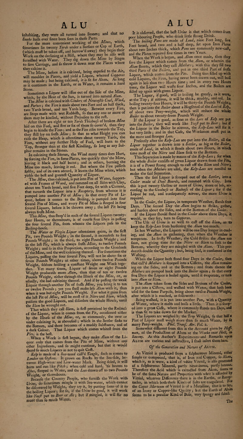 inhabiting, they were all turned into Stones; and that no Snake hath ever fince been feen in thofe Parts. For the more convenient working of the Mines, which fometimes lie twenty Yards under a Surface or Cap of Fart , (which muft be taken off, and harrow’d away) they begin their Work on the declining of a Hill, where they may be alfo well furniihed with Water. They dig down the Mine by Stages to fave Carriage, and fo throw it down near the Places where they calcine it. , .. The Mine, before it is calcined, being expofed to the Air, will moulder in Pieces, and yield a Liquor, whereof Copperas may be made ; but being calcined, it is fit for Alum. As long as it continues in the Earth, or in Water, it remains a hard Sometimes a Liquor will iffue out of the Side of the Mine, which, by the Heat of the Sun, is turned into natural Alum. The Mine is calcined with Cinders of Newcajlle Coal, Wiod, and Fudzes; the Fire is made about two Feet and an half thick, two Yards broad, and ten Yards long. Betwixt every Fire, are Stops made with wet Rubbilh, fo that any one or more of them may be kindled, without Prejudice to the reft. After there are eight or ten Yards Tbickne/s of broken Mine laid on this Fuel, and five or fix of them fo cover’d, then they begin to kindle the Fires; and as the Fire rifes towards the Top, they ftill lay on frelh Mine ; fo that to what Height you can raife the Heap, which is oftentimes about twenty Yards, the Fires, without any further Help of Fuel, will burn to the Top, ftronger than at the firft Kindling, fo long as any Sul¬ phur remains in the Stones. In calcining thefe Stones, the Wind many times does Hurt, by forcing the Fire, in fome Places, too quickly thro’the Mine, leaving it black and half burnt; and in others, burning the Mine too much, leaving it red. But where the Fire pafleth foftly, and of its own accord, it leaves the Mine white, which yields the beft and greateft Quantity of Liquor. . The Mine, thus calcined, is put into Pits of Water, fupport- ed with Frames of Wood, and rammed on all Sides with Clay,, about ten Yards broad, and five Feet deep, fet with a Current, that turneth the Liquor into a Receptory, from whence it is pumped into another Pit of Mine ; fo that every Pit of Li¬ quor, before it comes to the Boiling, is pumped into four feveral Pits of Mine, and every Pit of Mine is fteeped in four feveral Liquors, before it be thrown away ; the laft Pit being always frelh Mine. This Mine, thus fteep’d in each of the feveral Liquors twenty- four Hours, or thereabouts, is of courfe four Days in palling the four feveral Pits, from whence the Liquors pafs to the Boiling-houfe. _ . The Water or Virgin Liquor oftentimes gains, in the firft Pit, two Pounds Weight ; in the fecond, it increafeth to five Pounds Weight ; in the third, to eight Pounds Weight ; and in the laft Pit, which is always frelh Mine, to twelve Pounds Weight; and fo in this Proportion, according to the Goodnefs of the Mine, and the well calcining thereof. For fometimes the Liquors, palling the four feveral Pits, will not be above fix or feven Pounds Weight; at other times, above twelve Pounds Weight, feldom holding a conftant Weight one Week toge¬ ther. Yet many times. Liquor of feven or eight Pounds Weight produceth more Alum, than that of ten or twelve Pounds Weight, either through the Illnefs of the Mine, or, as ufually, the bad calcining thereof. And if by palling the weak Liquor through another Pit of frelh Mine, you bring it to ten or twelve Pounds ; yet you lhall make left Alum with it, than when it was but eight Pounds Weight. For what it gains from the laft Pit of Mine, will be moft of it Nitre and Slam, which poifons the good Liquors, and diforders the whole Houle, until the Slam be wrought out. r That which they call Slam, is firft perceived by the Rednefs of the Liquor, when it comes from, the Pit, occafioned either by the Illnefs of the Mine, or, as commonly, the over or under calcining it, as abovefaid ; which in the Settler finks to the Bottom, and there becomes of a muddy Subftance, and of a dark Colour. That Liquor which comes whiteft from the Pits, is the beft. When a Work is firft begun, they make Alum ox the Li¬ quor only that comes from the Pits of Mine, without any other Ingredients, and fo might continue, but that it would fpend fo much Liquors as not to quit Coft. Kelp is made of a Sea-weed call’d Tangle, fnch as comes to London on Oyjiers. It grows on Rocks by the Sea-fide, be¬ tween High-water and Low-water Mark. Being dried, it will burn and run like Pitch ; when cold and hard, ’tis beaten to A foes, fteeped in Water, and the Lees drawn off to two Pounds Weight, or thereabouts. Becaufe the Country People, who furnifti the Work with Urine do fometimes mingle it with Sea-water, which cannot be difeovered by Weight, they try it, by putting fome of it to the boiling Liquor; for fo, if the Urine be good, ft will work like Yeaft put to Beer or Ale; but if mingled, it will ftir no more than fo much Water. ALU It is obferved, that the beft Urine is that which comes from poor labouring People, who drink little ftrong Drink. The boiling Pans are made of Lead, nine beet long, five Feet broad, and two and a half deep, fet upon Iron 1 lutes about two Inches thick, which Pans are commonly new-caft, and the Plates repaired five times in two Years. When the Work is begun, and Alum once made, then they fave the Liquor which comes from the Alum, or wherein the Alum {hoots, which they call Mothers; with this they fill two third Parts of the Boilers, and put in one third Part of frelh Liquor, which comes from the Pits. Being thus filled up with cold Liquors, the Fires, having never been drawn out, will boil again in lefs than two Hours time ; and in every two Hours time, the Liquor will wafte four Inches, and the Boilers are filled up again with green Liquor. The Liquor, if good, will in boiling be greafy, as it were, , at the Top ; if nitrous, it will be thick, muddy, and red. In boilino- twenty-four Hours, it will be thirty-fix Pounds Weight ; then is put into the Boiler about a Hogfhead of the Lees of Kelp, of about two Peny-weight, which will reduce the whole Boiler to about twenty-feven Pounds Weight. If the Liquor is good, as foon as the Lees of Kelp are put into the Boiler, they will work like Yeajl put to Beer ; but if the Liquor in the Boiler be nitrous, the Kelp-Lees will ftir it but very little ; and in that Cafe, the Workmen muft putin the more and ftronger Lees. Prefently after the Kelp-Lees are put into the Boiler, all die Liquor together is drawn into a Settler, as big as the Boiler, made of Lead, in which it ftands about two Hours, in which time moft of the Nitre and Slam fink to the Bottom. This Separation is made by means of the Kelp-Lees ; for when the whole Boiler confifts of green Liquor drawn from the Pits, it is of a Power ftrong enough to caft off the Slam and Nitre ; but when the Mothers are ui'ed, the Kelp-Lees are needful to make the faid Separation. Then the faid Liquor is fcooped out of the Settler, into a Cooler made of Deal Boards, and rammed with Clay. Into, this is put twenty Gallons or more of Urine, more or left, ac¬ cording to the Goodnefs or Badnefs of the Liquor ; for if the Liquor be red, and confequently nitrous, die more Urine is required. In the Cooler, the Liquor, in temperate Weather, ftands four Days. The fecond Day the Alum begins to ftrike, gather, and harden about the Sides, and at the Bottom of the Cooler. If the Liquor fhould ftand in the Cooler above three Days, it would, as they fay, turn to Copperas. The Ufe of Urine is as well to caft off the Slam, as to keep the Kelp-Lees from hardening the Alum too much. In hot Weather, the Liquors will be one Day longer in cool¬ ing, and the Alum in gathering, than v/hen the Weather is temperate. In frofty Weather, the Cold ftrikes the Alum too foon, not giving time for the Nitre or Slam to fink to the Bottom, whereby they are mingled with the Alum. This pro¬ duceth double die Quantity; but, being foul, is confirmed in the W aftiing. When the Liquor hath flood four Days in the Cooler, then that call’d Mothers is fcooped into a Ciftern, the Alum remain¬ ing on the Sides, and at the Bottom; and from thence the Mothers are pumped back into the Boiler again ; fo that every five Days the Liquor is boiled again, until it evaporate, or turn into Alum or Slain. The Alum taken from the Sides and Bottom of the Cooler, is put into a Ciftern, and waffled with Water, that hath been ufed for the fame Purpofe, being about twelve Pounds Weight, after which it is reached, as followeth : Being waffled, it is put into another Pan, widi a Quantity of Water, where it melts and boils a little. Then it is fcoop¬ ed into a great Calk, where it commonly ftands ten Days, and is then fit to take down for the Market. The Liquors are weighed by the Troy Weight, fo that half a Pint of Liquor muft weigh more than fo much Water, by fo many Peny-weight. Phil. Tranf. Abr. Vol. 2. Somewhat different from this is the Account given by Hoff¬ man, of the Production of Alum at the Works near Hall, in Saxony. As this Author’s Experiments * and Remarks upon Alum are curious and inftruCtive, I {hall infert diem here. Of the Generation and Nature of Alum. As Vitriol is produced from a fulphureous Mineral, either fimple or compound, that is^ of Iron and Copper, fo Alum, which is, as it were, a kind c.f white Vitriol, is alfo generated of a fulphureous Mineral, partlv bituminous, partly luteous. Therefore the Acid which is extracted from Alum, feems to be of the fame Nature and Properties with what is afforded by Vitriol, whatever Difference there is in the Earths, or Recep¬ tacles, in which bodi thefe Kinds of Salts are coagulated. For the Caput Mortuum of V itriol is of a Metalline, that is to fav, of an Irony or Copper-like Quality ; but the Earth of Alum feems to be a peculiar Kind of Bole, very fpungy and fubtil. The