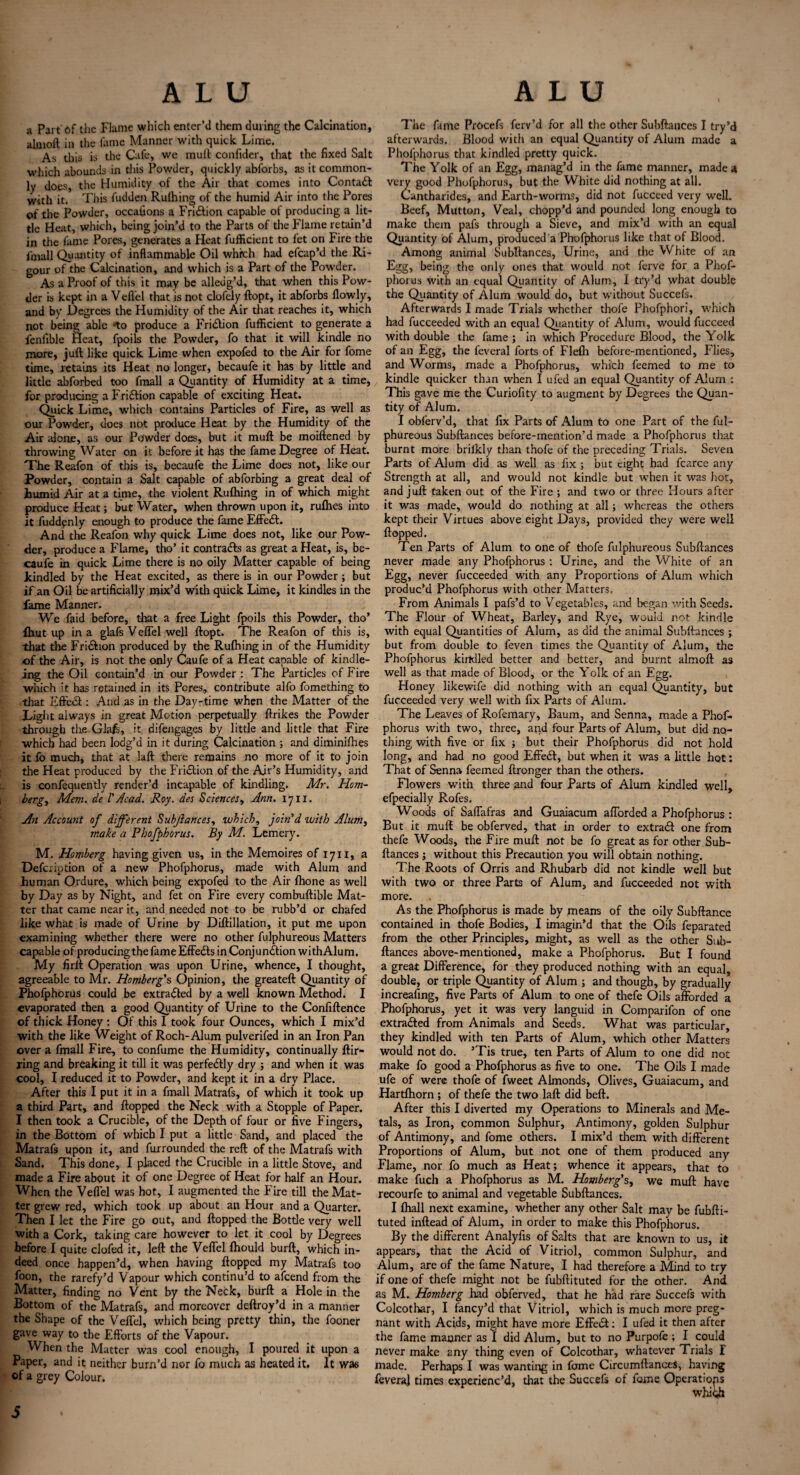 a Part of the Flame which enter’d them during the Calcination, almoft in the fame Manner with quick Lime. As this is the Cafe, we mull confider, that the fixed Salt which abounds in this Powder, quickly abforbs, as it common¬ ly does, the Humidity of the Air that comes into Contaft with it. This fudden Rulhing of the humid Air into the Pores of the Powder, occaiions a Fridtion capable of producing a lit¬ tle Heat, which, being join’d to the Parts of the Flame retain’d in the fame Pores, generates a Heat fufficient to fet on Fire the fmall Quantity of inflammable Oil which had efcap’d the Ri¬ gour of the Calcination, and which is a Part of the Powder. As a Proof of this it may be alleug’d, that when this Pow¬ der is kept in a Veflel that is not clofely ftopt, it abforbs flowly, and by Degrees the Humidity of the Air that reaches it, which not being able *to produce a Fridtion fufficient to generate a fenfible Heat, fpoils the Powder, fo that it will kindle no more, juft like quick Lime when expofed to the Air for fome time, retains its Heat no longer, becaufe it has by little and little abforbed too fmall a Quantity of Humidity at a time, for producing a Fridtion capable of exciting Heat. Quick Lime, which contains Particles of Fire, as well as our Powder, does not produce Heat by the Humidity of the Air alone, as our Powder does, but it muft be moiftened by throwing Water on it before it has the fame Degree of Heat. The Reafon of this is, becaufe the Lime does not, like our Powder, contain a Salt capable of abforbing a great deal of humid Air at a time, the violent Rulhing in of which might produce Heat; but Water, when thrown upon it, rulhes into it fuddenly enough to produce the fame Effedt. And the Reafon why quick Lime does not, like our Pow¬ der, produce a Flame, tho’ it contradts as great a Heat, is, be¬ caufe in quick Lime there is no oily Matter capable of being kindled by the Heat excited, as there is in our Powder ; but if an Oil be artificially mix’d with quick Lime, it kindles in the fame Manner. We faid before, that a free Light fpoils this Powder, tho’ {hut up in a glafs V effel well ftopt. The Reafon of this is, that the Fridtion produced by the Rulhing in of the Humidity of the Air, is not the only Caufe of a Heat capable of kindle- ing the Oil contain’d in our Powder : The Particles of Fire which it has retained in its Peres, contribute alfo fomething to •that Effedt: And as in the Day-time when the Matter of the Tight always in great Motion perpetually ftrikes the Powder through the Glafs, it difengages by little and little that Fire which had been lodg’d in it during Calcination ; and diminilhes it fo much, that at laft there remains no more of it to join the Heat produced by the Fridtion of the Air’s Humidity, and is confequently render’d incapable of kindling. Mr. Ho?n- bergy Mem. de 1'Acad. Roy. des Sciencesy Ann. 17n. An Account of different Subjiances, which, join'd with Alumy make a Phofphorus. By M. Lemery. M. Homberg having given us, in the Memoires of 1711, a Defcription of a new Phofphorus, made with Alum and human Ordure, which being expofed to the Air Ihone as well by Day as by Night, and fet on Fire every combuftible Mat¬ ter that came near it, and needed not to be rubb’d or chafed like what is made of Urine by Diftillation, it put me upon examining whether there were no other fulphureous Matters capable of producing the fame Effedts in Conjunction withAlum. My firft Operation was upon Urine, whence, I thought, agreeable to Mr. Homberg's Opinion, the greateft Quantity of Phofphorus could be extradted by a well known Method. I evaporated then a good Quantity of Urine to the Confiftence of thick Honey : Of this I took four Ounces, which I mix’d with the like Weight of Roch-Alum pulverifed in an Iron Pan over a fmall Fire, to confume the Humidity, continually ftir- ring and breaking it till it was perfedtly dry ; and when it was cool, I reduced it to Powder, and kept it in a dry Place. After this I put it in a fmall Matrafs, of which it took up a third Part, and flopped the Neck with a Stopple of Paper. I then took a Crucible, of the Depth of four or five Fingers, in the Bottom of which I put a little Sand, and placed the Matrafs upon it, and furrounded the reft of the Matrafs with Sand. This done, I placed the Crucible in a little Stove, and made a Fire about it of one Degree of Heat for half an Hour. When the Veflel was hot, I augmented the Fire till the Mat¬ ter grew red, which took up about an Hour and a Quarter. Then I let the Fire go out, and flopped the Bottle very well with a Cork, taking care however to let it cool by Degrees before I quite clofed it, left the Veflel fhould burft, which in¬ deed once happen’d, when having flopped my Matrafs too foon, the rarefy’d Vapour which continu’d to afeend from the Matter, finding no Vent by the Neck, burft a Hole in the Bottom of the Matrafs, and moreover deftroy’d in a manner the Shape of the Veflel, which being pretty thin, the fooner gave way to the Efforts of the Vapour. When the Matter was cool enough, I poured it upon a Paper, and it neither burn’d nor fo much as heated it. It was of a grey Colour. The fame Procefs ferv’d for all the other Subftances I try’d afterwards. Blood with an equal Quantity of Alum made a Phofphorus that kindled pretty quick. The Yolk of an Egg, manag’d in the fame manner, made a very good Phofphorus, but the White did nothing at all. Cantharides, and Earth-worms, did not fucceed very well. Beef, Mutton, Veal, chopp’d and pounded long enough to make them pafs through a Sieve, and mix’d with an equal Quantity of Alum, produced a Phofphorus like that of Blood. Among animal Subftances, Urine, and the White of an Egg, being the only ones that would not ferve for a Phof¬ phorus with an equal Quantity of Alum, I try’d what double the Quantity of Alum would do, but without Succefs. Afterwards I made Trials whether thofe Phofphori, which had fucceeded with an equal Quantity of Alum, would fucceed with double the fame ; in which Procedure Blood, the Yolk of an Egg, the feveral forts of Fleflr before-mentioned, Flies, and Worms, made a Phofphorus, which feemed to me to kindle quicker than when I ufed an equal Quantity of Alum : This gave me the Curiofity to augment by Degrees the Quan¬ tity of Alum. I obferv’d, that fix Parts of Alum to one Part of the ful¬ phureous Subftances before-mention’d made a Phofphorus that burnt more brilkly than thofe of the preceding Trials. Seven Parts of Alum did as well as fix ; but eight had fcarce any Strength at all, and would not kindle but when it was hot, and juft taken out of the Fire; and two or three Hours after it was made, would do nothing at all; whereas the others kept their Virtues above eight Days, provided they were well flopped. Ten Parts of Alum to one of thofe fulphureous Subftances never made any Phofphorus : Urine, and the White of an Egg, never fucceeded with any Proportions of Alum which produc’d Phofphorus with other Matters. From Animals I pafs’d to Vegetables, and began with Seeds. The Flour of Wheat, Barley, and Rye, would not kindle with equal Quantities of Alum, as did the animal Subftances ; but from double to feven times the Quantity of Alum, the Phofphorus kindled better and better, and burnt almoft as well as that made of Blood, or the Yolk of an Egg. Honey likewife did nothing with an equal Quantity, but fucceeded very well with fix Parts of Alum. The Leaves of Rofemary, Baum, and Senna, made a Phof¬ phorus with two, three, and four Parts of Alum, but did no¬ thing with five or fix ; but their Phofphorus did not hold long, and had no good Effedt, but when it was a little hot: That of Senna feemed ftronger than the others. Flowers with three and four Parts of Alum kindled well, efpecially Rofes. Woods of Saffafras and Guaiacum afforded a Phofphorus : But it muft be obferved, that in order to extract one from thefe Woods, the Fire muft not be fo great as for other Sub¬ ftances ; without this Precaution you will obtain nothing. The Roots of Orris and Rhubarb did not kindle well but with two or three Parts of Alum, and fucceeded not with more. As the Phofphorus is made by means of the oily Subftance contained in thofe Bodies, I imagin’d that the Oils feparated from the other Principles, might, as well as the other Sub¬ ftances above-mentioned, make a Phofphorus. But I found a great Difference, for they produced nothing with an equal, double, or triple Quantity of Alum ; and though, by gradually increasing, five Parts of Alum to one of thefe Oils afforded a Phofphorus, yet it was very languid in Comparifon of one extracted from Animals and Seeds. What was particular, they kindled with ten Parts of Alum, which other Matters would not do. ’Tis true, ten Parts of Alum to one did not make fo good a Phofphorus as five to one. The Oils I made ufe of were thofe of fweet Almonds, Olives, Guaiacum, and Hartfhorn ; of thefe the two laft did beft. After this I diverted my Operations to Minerals and Me¬ tals, as Iron, common Sulphur, Antimony, golden Sulphur of Antimony, and fome others. I mix’d them with different Proportions of Alum, but not one of them produced any Flame, nor fo much as Heat; whence it appears, that to make fuch a Phofphorus as M. Homberg's, we muft have recourfe to animal and vegetable Subftances. I fhall next examine, whether any other Salt may be fubfti- tuted inftead of Alum, in order to make this Phofphorus. By the different Analyfis of Salts that are known to us, it appears, that the Acid of Vitriol, common Sulphur, and Alum, are of the fame Nature, I had therefore a Mind to try if one of thefe might not be fubftituted for the other. And as M. Homberg had obferved, that he had rare Succefs with Colcothar, I fancy’d that Vitriol, which is much more preg¬ nant with Acids, might have more Effedt; I ufed it then after the fame manner as I did Alum, but to no Purpofe; I could never make any thing even of Colcothar, whatever Trials I made. Perhaps I was wanting in fame CircumftanceS, having feveraj times experienc’d, that the Succefs of fome Operations whidh 5