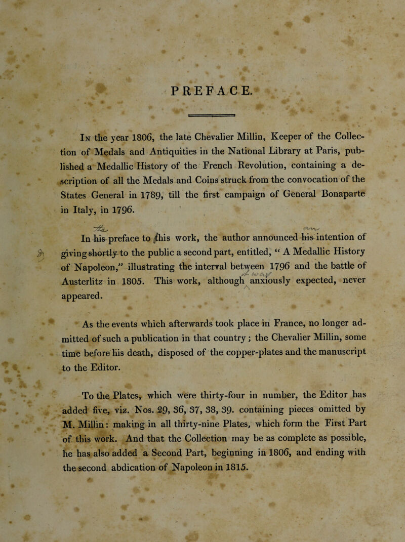 PREFACE. In the year 1806, the late Chevalier Millin, Keeper of the Collec¬ tion of Medals and Antiquities in the National Library at Paris, pub¬ lished a Medallic History of the French Revolution, containing a de¬ scription of all the Medals and Coins struck from the convocation of the States General in 1789, till the first campaign of General Bonaparte in Italy, in 1796. In Lis preface to this work, the author announced his intention of givingshortly^to the public a second part, entitled, “ A Medallic History of Napoleon/' illustrating the interval between 1796 and the battle of Austerlitz in 1805. This work, although anxiously expected, never appeared. As the events which afterwards took place in France, no longer ad¬ mitted of such a publication in that country; the Chevalier Millin, some time before his death, disposed of the copper-plates and the manuscript to the Editor. To the Plates, which were thirty-four in number, the Editor has added five, viz. Nos. 29, 36, 37, 38, 39- containing pieces omitted by M. Millin: making in all thirty-nine Plates, which form the First Part of this work. And that the Collection may be as complete as possible, he has also added a Second Part, beginning in 1806, and ending with the second abdication of Napoleon in 1815.