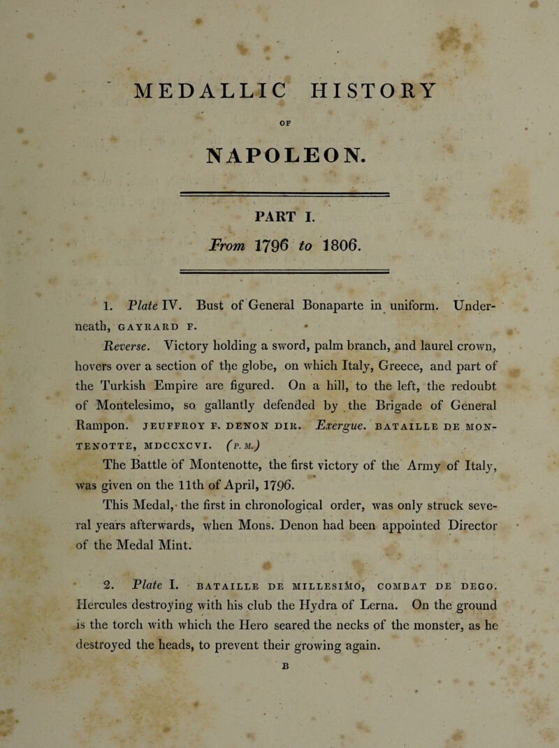 MEDALLIC HISTORY OF NAPOLEON. PART I. From 1796 to 1806. 1. Plate IV. Bust of General Bonaparte in uniform. Under¬ neath, GAYRARD F. . Reverse. Victory holding a sword, palm branch, and laurel crown, hovers over a section of the globe, on which Italy, Greece, and part of the Turkish Empire are figured. On a hill, to the left, the redoubt of Montelesimo, so. gallantly defended by the Brigade of General Rampon. jeuffroy f. denon dir. Exergue, bataille de mon- TENOTTE, MDCCXCVI. (P. M.J The Battle of Montenotte, the first victory of the Army of Italy, S' W ' , • was given on the 11th of April, 1796. This Medal,* the first in chronological order, was only struck seve¬ ral years afterwards, when Mons. Denon had been appointed Director of the Medal Mint. 2. Plate I. BATAILLE DE MILLESlMO, COMBAT DE DEGO. Hercules destroying with his club the Hydra of Lerna. On the ground is the torch with which the Hero seared the necks of the monster, as he destroyed the heads, to prevent their growing again.