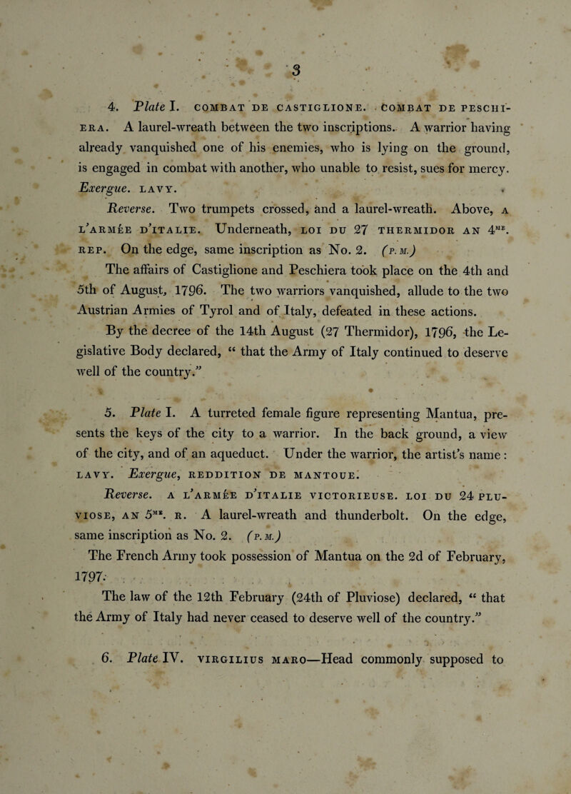 4. Plate I. combat de castiglione. Combat de peschi- era. A laurel-wreath between the two inscriptions. A warrior having already vanquished one of his enemies, who is lying on the ground, is engaged in combat with another, who unable to resist, sues for mercy. Exergue, lavy. Reverse. Two trumpets crossed, and a laurel-wreath. Above, a iarmee dTtalie. Underneath, loi du 27 thermidor an 4me. rep. On the edge, same inscription as No. 2. (p.m.) The affairs of Castiglione and Peschiera took place on the 4th and 5th of August, 179b. The two warriors vanquished, allude to the two Austrian Armies of Tyrol and of Italy, defeated in these actions. By the decree of the 14th August (27 Thermidor), 1796, the Le¬ gislative Body declared, “ that the Army of Italy continued to deserve well of the country/' v • 5. Plate I. A turreted female figure representing Mantua, pre¬ sents the keys of the city to a warrior. In the back ground, a view of the city, and of an aqueduct. Under the warrior, the artist's name: lavy. Exergue, reddition de mantoue; Reverse, a l'armee dTtalie victorieuse. loi du 24 plu- viose, an 5ME. r. A laurel-wreath and thunderbolt. On the edge, same inscription as No. 2. (p. m.J The Prench Army took possession of Mantua on the 2d of February, 1797. ; The law of the 12th February (24th of Pluviose) declared, “ that the Army of Italy had never ceased to deserve well of the country. 6. Plate IV. virgilius maro—Head commonly supposed to