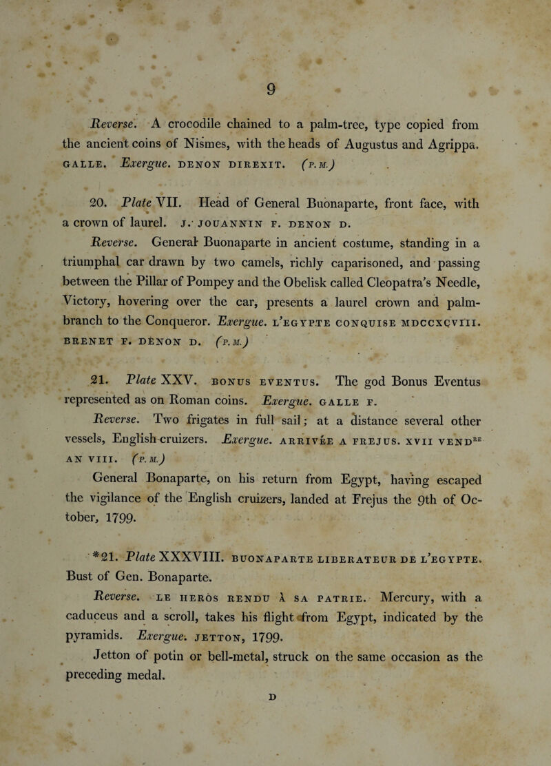 Reverse. A crocodile chained to a palm-tree, type copied from the ancient coins of Nismes, with the heads of Augustus and Agrippa. galle. Exergue, denon direxit. (p.m.J 20. Plate VII. Head of General Buonaparte, front face, with a crown of laurel, jv jouannin f. denon d. Reverse. General' Buonaparte in ancient costume, standing in a triumphal car drawn by two camels, richly caparisoned, and passing * , between the Pillar of Pompey and the Obelisk called Cleopatra's Needle, Victory, hovering over the car, presents a laurel crown and palm- branch to the Conqueror. Exergue, l'egypte conquise mdccxcviii. BRENET F. DENON D. (p.M.) 21. Plate XXV. bonus eventus. The god Bonus Eventus represented as on Homan coins. Exergue, galle f. Reverse. Two frigates in full sail; at a distance several other vessels, English-cruizers. Exergue, arrivee a frejus. xvii vendre AN VIII. (P. M.) General Bonaparte, on his return from Egypt, having escaped the vigilance of the English cruizers, landed at Frejus the 9th of Oc¬ tober, 1799- *21. Plate XXXVIII. Buonaparte liberateur de l'egypte. Bust of Gen. Bonaparte. Reverse, le iieros rendu a sa patrie. Mercury, with a caduceus and a scroll, takes his flight from Egypt, indicated by the pyramids. Exergue-, jetton, 1799- Jetton of potin or bell-metal, struck on the same occasion as the preceding medal. D i