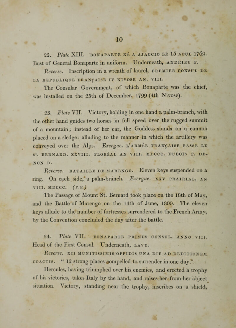 22. riate XIII. bonaparte ne a ajaccio le 15 aoui 1769- Bust of General Bonaparte in uniform. Underneath, andrieu f. Reverse. Inscription in a wreath of laurel, premier consul de LA REPUBLIQUE FR ANf AISE IV NIVOSE AN. VIII. The Consular Government, of which Bonaparte was the chief, was installed on the 25th of December, 1799 (4th Nivose). 23. riate VII. Victory, holding in one hand a palm-branch, with the other hand guides two horses-in full speed over the rugged summit of a mountain ; instead of her car, the Goddess stands on a cannon placed on a sledge: alluding to the manner in which the artillery was conveyed over the Alps. Exergue, larmee fran^aise passe le ST. BERNARD. XXVIII. FLOREAL AN VIII. MDCCC. DUBOIS F. DE- NON D. Reverse, bataille de marengo. Eleven keys suspended on a ring. On each side,0a palm-branch. Exergue, xxv prairial, an viii. mdccc. (p.m.) The Passage of Mount St. Bernard took place on the 18th of May, and the Battle of Marengo on the 14th of June, 1800. The eleven keys allude to the number of fortresses surrendered to the French Army, by the Convention concluded the day after the battle. 24. Elate VII. eonaparte primus consul, anno viii. Head of the First Consul. Underneath, lavy. Reverse, xii munitissimis oppidis una die ad deditionem coactis. “ 12 strong places compelled to surrender in one day.” Hercules, having triumphed over his enemies, and erected a trophy of his victories, takes Italy by the hand, and raises her from her abject situation. A ictory, standing near the trophy, inscribes on a shield,