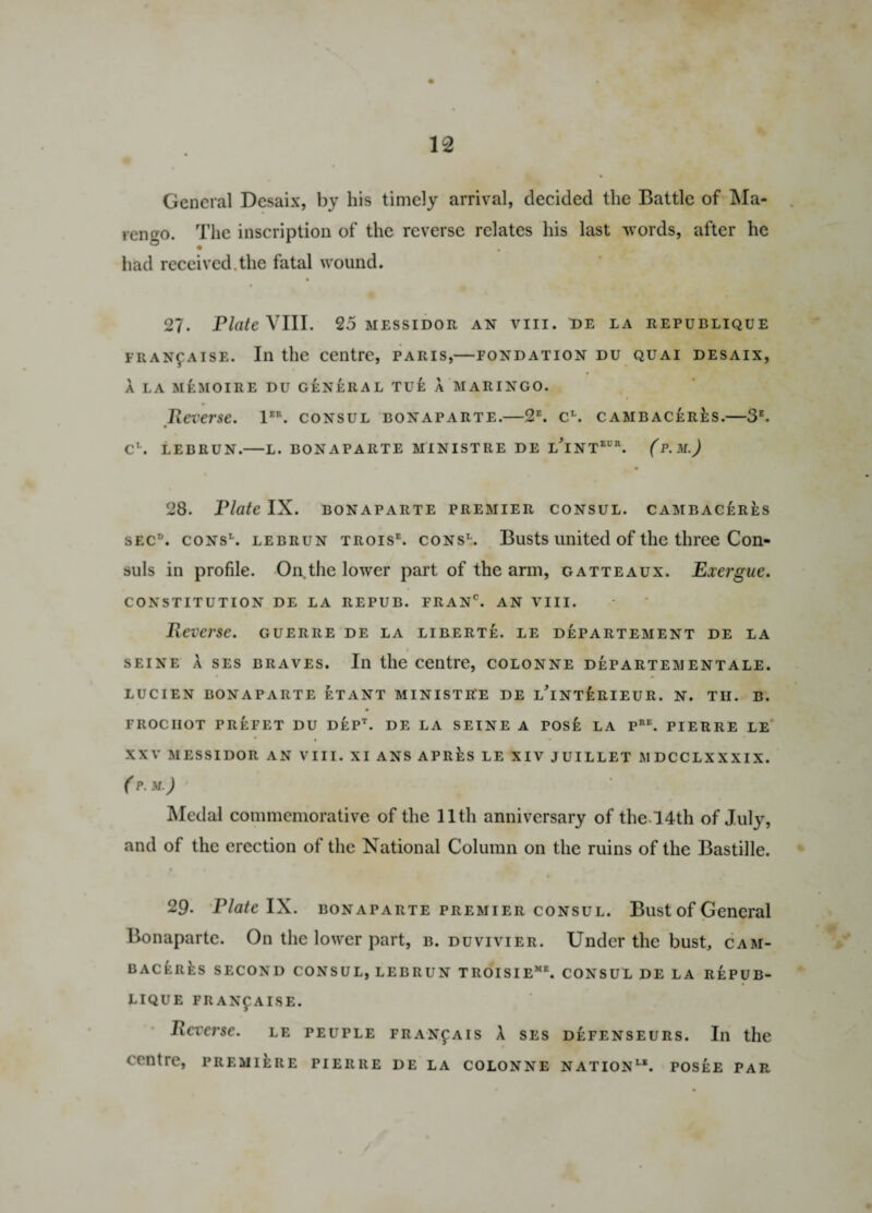 General Desaix, by his timely arrival, decided the Battle of Ma¬ rengo. The inscription of the reverse relates his last words, after he had received.the fatal wound. 27. Plate VIII. 25 messidor an viii. de la republique fran^aise. In the centre, Paris,—fondation du quai desaix, A LA MeMOIRE DU GENERAL TUE A MARINGO. Reverse. 1E\ consul bonaparte.—2E. cL. cambaceres.—3E. CL. LEBRUN.-L. BONAPARTE MINISTRE DE LINTEUB. (p.M.) 28. Plate IX. bonaparte premier consul, cambaceres secd. cons\ lebrun troise. cons1. Busts united of the three Con¬ suls in profile. On the lower part of the arm, gatteaux. Exergue. CONSTITUTION DE LA REPUB. FRANC. AN VIII. Reverse, guerre de la liberte. le departement de la 1 seine a ses braves. In the centre, colonne departementale. LUCIEN BONAPARTE ETANT MINISTRE DE l’iNTERIEUR. N. TII. B. FROCIIOT PREFET DU DEPt. DE LA SEINE a POSE LA Pre. PIERRE LE XXV MESSIDOR AN VIII. XI ANS APRES LE XIV JUILLET MDCCLXXXIX. (P. M.) Medal commemorative of the 11th anniversary of the !4th of July, and of the erection of the National Column on the ruins of the Bastille. 29. Plate IX. bonaparte premier consul. Bust of General Bonaparte. On the lower part, b. duvivier. Under the bust, cam- BACERfcs SECOND CONSUL, LEBRUN TROISIEme. CONSUL DE LA REPUB¬ LIQUE FRANfAISE. Reverse, le peuple fran£ais A ses d£fenseurs. In the centre, prem 11re pierre de la colonne nation1-1, posee par