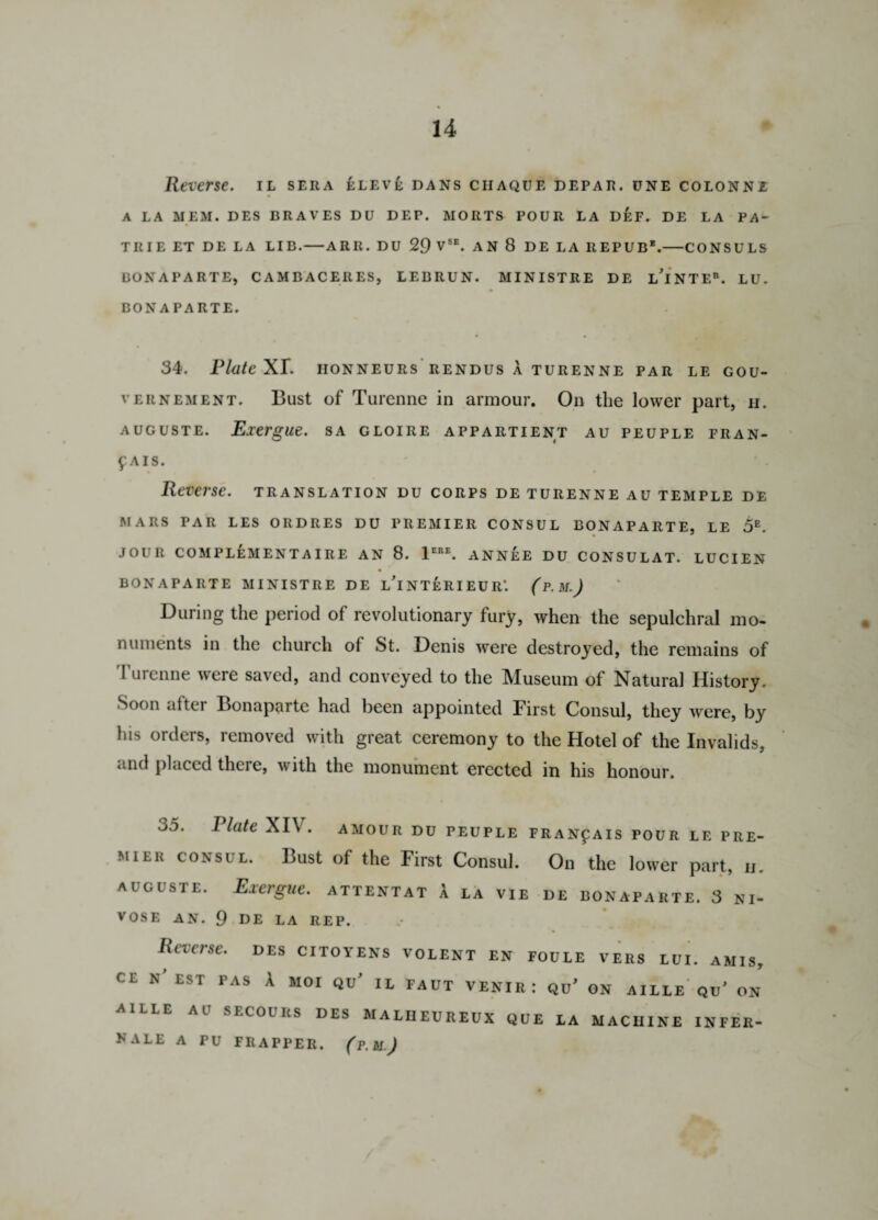 Reverse, il sera elev£ dans ciiaque depar. une colonni A LA MEM. DES BRAVES DU DEP. MORTS POUR LA DEF. DE LA PA- TRIE ET DE LA LIB.-ARIl. DU 29 VSE. AN 8 DE LA REPUB'.-CONSULS BONAPARTE, CAMBACERES, LEBRUN. MINISTRE DE lTnTE®. LU. BONAPARTE. 34. Plate XI*. iionneurs rendus a turenne par le gou- vernement. Bust of Turenne in armour. On the lower part, h. auguste. Exergue, sa gloire appartient au peuple fran- f AIS. Reverse, translation du corps de turenne au temple de MARS PAR LES ORDRES DU PREMIER CONSUL BONAPARTE, LE 5E. JOUR COMPLEMENTAIRE AN 8. 1ERE. ANNEE DU CONSULAT. LUCIEN BONAPARTE MINISTRE DE l’iNTERIEUR*. (P. M.J During the period of revolutionary fury, when the sepulchral mo¬ numents in the church ol St. Denis were destroyed, the remains of Turenne were saved, and conveyed to the Museum of Natural History. Soon after Bonaparte had been appointed First Consul, they were, by his orders, removed with great ceremony to the Hotel of the Invalids, mid placed there, with the monument erected in his honour. 35. Plate XIV. amour du peuple fran^ais pour le pre¬ mier consul. Bust of the First Consul. On the lower part, il auguste. Exergue, attentat A la vie de Bonaparte. 3 ni- VOSE AN. 9 DE LA REP. Reverse, des citoyens volent en foule vers tui. amis, cl N EST PAS A MOI QU* IL FAUT VENIR: Qu’ ON AILLE QU* ON AILLE A l1 SECOURS DES MALI1EUREUX QUE LA MACHINE INFER- KALE A PU FRAPPER. (p. M.J