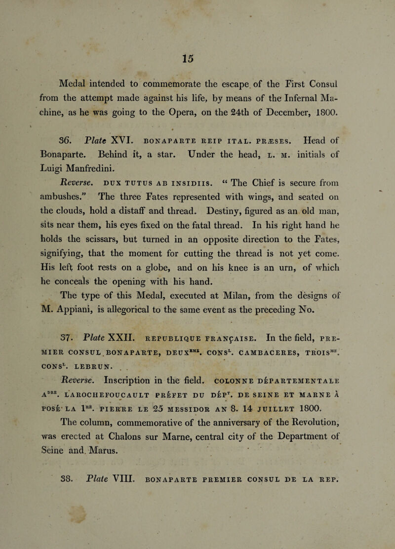 Medal intended to commemorate the escape, of the First Consul from the attempt made against his life, by means of the Infernal Ma¬ chine, as he was going to the Opera, on the 24th of December, 1800, . . -) • 36. Plate XVI. bonaparte reip ital. prteses. Head of Bonaparte. Behind it, a star. Under the head, l. m. initials of Luigi Manfredini. Reverse. dux tutus ab insidiis. “ The Chief is secure from ambushes. The three Fates represented with wings, and seated on the clouds, hold a distaff and thread. Destiny, figured as an old man, sits near them, his eyes fixed on the fatal thread. In his right hand he holds the scissars, but turned in an opposite direction to the Fates, signifying, that the moment for cutting the thread is not yet come. His left foot rests on a globe, and on his knee is an urn, of which he conceals the opening with his hand. The type of this Medal, executed at Milan, from the designs of M. Appiani, is allegorical to the same event as the preceding No. 37. Plate XXII. republique franpaise. In the field, pre¬ mier CONSUL. BONAPARTE, DEUX11. CONSL. CAMBACERES, TROISME. CONS1. LEBRUN. Reverse. Inscription in the field, colonne departementale Aere. LAROCHEFOUCAULT PREFET DU DEPt. DE SEINE ET MARNE A « POSE-LA 1RE. PIERRE LE 25 MESSIDOR AN 8. 14 JUILLET 1800, The column, commemorative of the anniversary of the Revolution, was erected at Chalons sur Marne, central city of the Department of Seine and. Marus.