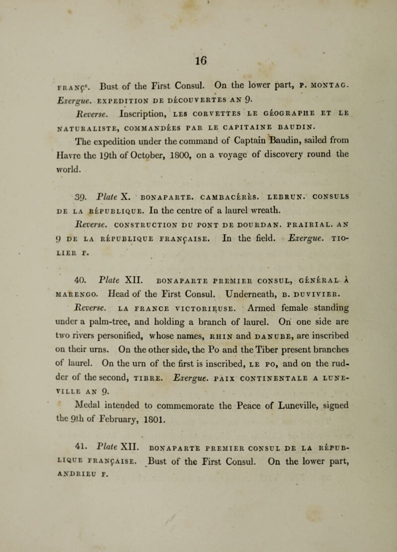 FRANpE. Bust of the First Consul. On the lower part, p. montag. • • Exergue, expedition de decouvertes an 9- Reverse. Inscription, les corvettes le geograpiie et le NATURALISTE, COMMANDOES PAR LE CAPITAINE BAUDIN. •_ The expedition under the command of Captain Baudin, sailed from Havre the 19th of October, 1800, on a voyage of discovery round the world. 39. Plate X. BONAPARTE. CAMBACERES. LEBRUN. CONSULS de la republique. In the centre of a laurel wreath. Reverse, construction du pont de dourdan. prairial. an 9 de la republique FRANfAisE. In the field. Exergue, tio- LIER F- 40. Plate XII. bonaparte premier consul, general a marengo. Head of the First Consul. Underneath, b. duvivier. Reverse, la prance victorieuse. Armed female standing under a palm-tree, and holding a branch of laurel. On one side are two rivers personified, whose names, ruin and Danube, are inscribed on their urns. On the other side, the Po and the Tiber present branches of laurel. On the urn of the first is inscribed, le po, and on the rud¬ der of the second, tibre. Exergue, paix continentals a lune- VILLE AN 9. Medal intended to commemorate the Peace of Luneville, signed the 9th of February, 1801. 0 * * 41. Plate XII. BONAPARTE PREMIER CONSUL DE LA REPUB¬ LIQUE FRANfAisE. Bust of the First Consul. On the lower part, ANDRIEU F.