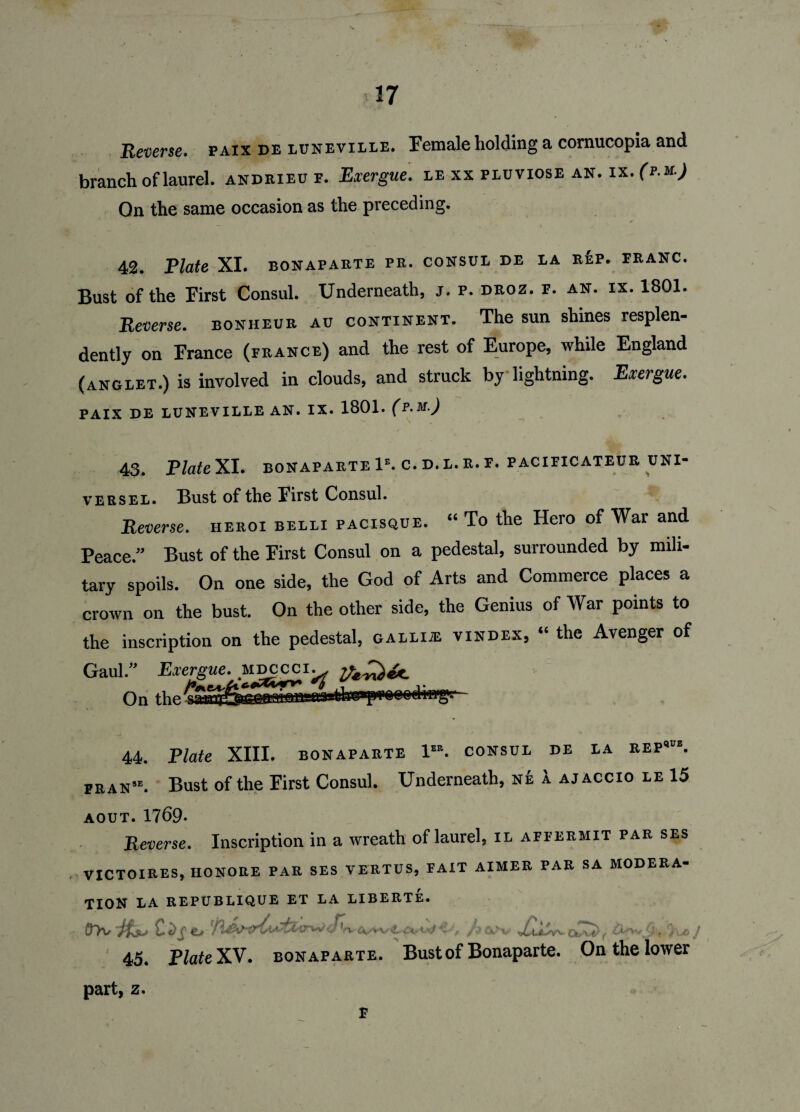 Reverse, paix de luneville. Female holding a cornucopia and branch of laurel, andrieu f. Exergue, le xx pluviose an. ix. (p.m.) On the same occasion as the preceding. 42. Plate XI. bonaparte pr. consul de la rep. franc. Bust of the First Consul. Underneath, j. p. droz. f. an. ix. 1801. Reverse, bonheur au continent. The sun shines resplen- dently on France (france) and the rest of Europe, while England (anglet.) is involved in clouds, and struck by lightning. Exergue. PAIX DE LUNEVILLE AN. IX. 1801. (p.M.) 43. Plate XI. bonaparte 1e. c. d. l. r. f. pacificateur uni¬ verse l . Bust of the First Consul. Reverse, heroi belli pacisque. “ To the Hero of War and Peace.” Bust of the First Consul on a pedestal, surrounded by mili¬ tary spoils. On one side, the God of Arts and Commerce places a crown on the bust. On the other side, the Genius of War points to the inscription on the pedestal, galli® vindex, “ the Avenger of Gaul.” Exergue, mdcicci.. „ , ,, _j;. On the 44. Plate XIII. bonaparte 1“. consul de la rep*'. fran“. Bust of the First Consul. Underneath, nk 1 ajaccio le 15 AOUT. 1769. Reverse. Inscription in a wreath of laurel, il affermit par ses VICTOIRES, HONORE PAR SES VERTUS, FAIT AIMER PAR SA MODERA¬ TION LA REPUBLIQUE ET LA LIBERTE. Dtv Its* *,-w , /• ,-v'v ty, . , 45. PlateXV. bonaparte. Bust of Bonaparte. On the lower part, z. F