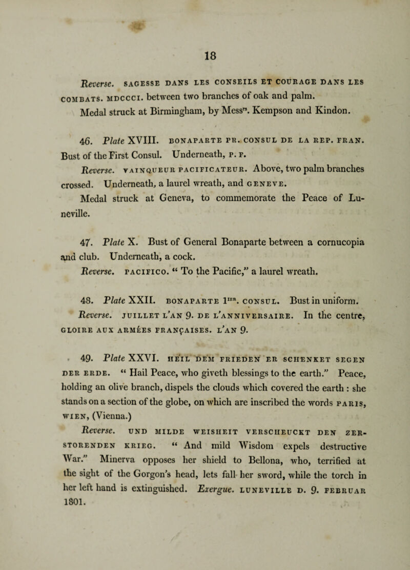 Reverse, sagesse dans les conseils et courage dans les combats. MDCCCI. between two branches of oak and palm. Medal struck at Birmingham, by Mess”. Kempson and Kindon. 4 46. Plate XVIII. bonaparte pu. consul de la rep. fran. Bust of the First Consul. Underneath, p. f. Reverse, vatnqueur pacificateur. Above, two palm branches crossed. Underneath, a laurel wreath, and geneve. Medal struck at Geneva, to commemorate the Peace of Lu- neville. 47. Plate X. Bust of General Bonaparte between a cornucopia and club. Underneath, a cock. Reverse, pacifico. 46 To the Pacific,” a laurel wreath. 48. Plate XXII. bonaparte 1ie\ consul. Bust in uniform. Reverse. juillet lan 9- de l'anniversaire. In the centre, GLOIRE AUX ARMEES FRANfAISES. LAN 9- 49. Plate XXVI. HEIL DEM FRIEDEN ER SCHENKET SEGEN der erde. “ Hail Peace, who giveth blessings to the earth.” Peace, holding an olive branch, dispels the clouds which covered the earth : she stands on a section of the globe, on which are inscribed the words Paris, wien, (Vienna.) Reverse, und milde weisheit versciieuckt den zer- storenden krieg. “ And mild Wisdom expels destructive War.” Minerva opposes her shield to Bellona, who, terrified at the sight of the Gorgon's head, lets fall her sword, while the torch in her left hand is extinguished. Exergue, luneville d. 9. februar 1801.