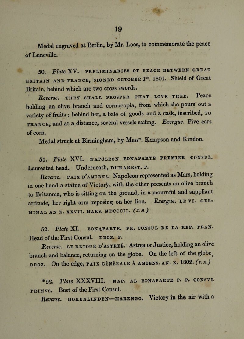 Medal engraved at Berlin* by Mr. Loos, to commemorate the peace of Luneville. 50. Elate XV. preliminaries of peace between great Britain and France, signed October 1ST. 1801. Shield of Great Britain, behind which are two cross swords. jReverse, they shall prosper that love thee. Peace holding an olive branch and cornucopia, from which she pours out a variety of fruits; behind her, a bale of goods and a cask, inscribed, to France, and at a distance, several vessels sailing. Exergue* Pive ears of corn. Medal struck at Birmingham, by Messrs. Kempson and Kindon. ^ * • Y . ,T ' . 1 51. Tlate XVI. napoleon bonaparte premier consul. Laureated head. Underneath, dumarest. f. Reverse, paix d'amiens. Napoleon represented as Mars, holding in one hand a statue of Victor^, with the other presents an olive branch to Britannia, who is sitting on the ground, in a mournful and suppliant attitude, her right arm reposing on her lion. Exergue. le vi. ger¬ minal AN X. XXVII. MARS. MDCCCII. 52. Elate XI. bonaparte. pr. consul de la rep. fran. Head of the First Consul, droz. f. Reverse, le retour d’astree. Astrea or Justice, holding an olive branch and balance, returning on the globe. On the left of the globe9 droz. On the edge, paix g£nerale a amiens. an. x. 1802. (p.m.) *52. Plate XXXVIII. nap. al bonaparte p. p. consvl prim vs. Bust of the First Consul. Reverse. hohenlinden—marengo. Victory in the air with a