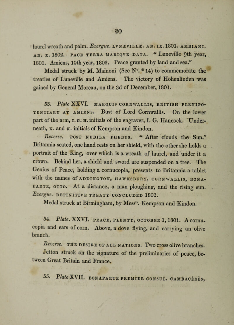 laurel wreath and palm. Exergue. lvn-evill;e. an. ix. 1801. ambiani. an. x. 1802. pace terra mariqve data. “ Luneville [)th year, 1801. Amiens, 10th year, 1802. Peace granted by land and sea. Medal struck by M. Mainoni (See N°. * 14) to commemorate the treaties of Luneville and Amiens. The victory of Hohenlinden was gained by General Moreau, on the 3d of December, 1801. 53. Plate XXVI. MARQUIS CORNWALLIS, BRITISH PLENIPO¬ TENTIARY at amiens. Bust of Lord Cornwallis. On the lower part of the arm, i. g. h. initials of the engraver, I. G. Hancock. Under¬ neath, k. and k. initials of Kempson and Kindon. Reverse, post nubila phebus. “ After clouds the Sun. Britannia seated, one hand rests on her shield, with the other she holds a portrait of the King, over which is a wreath of laurel, and under it a crown. Behind her, a shield and sword are suspended on a tree. The Genius of Peace, holding a cornucopia, presents to Britannia a tablet with the names of addington, iiawksbury, Cornwallis, Bona¬ parte, otto. At a distance, a man ploughing, and the rising sun. Exergue, definitive treaty concluded 1802. Medal struck at Birmingham, by Mess. Kempson and Kindon. 54. Plate. XXVI. peace, plenty, October 1,1801. A cornu¬ copia and ears of corn. Above, a dove flying, and carrying an olive branch. Reverse, the desire of all nations. Two cross olive branches. Jetton struck on the signature of the preliminaries of peace, be¬ tween Great Britain and France.