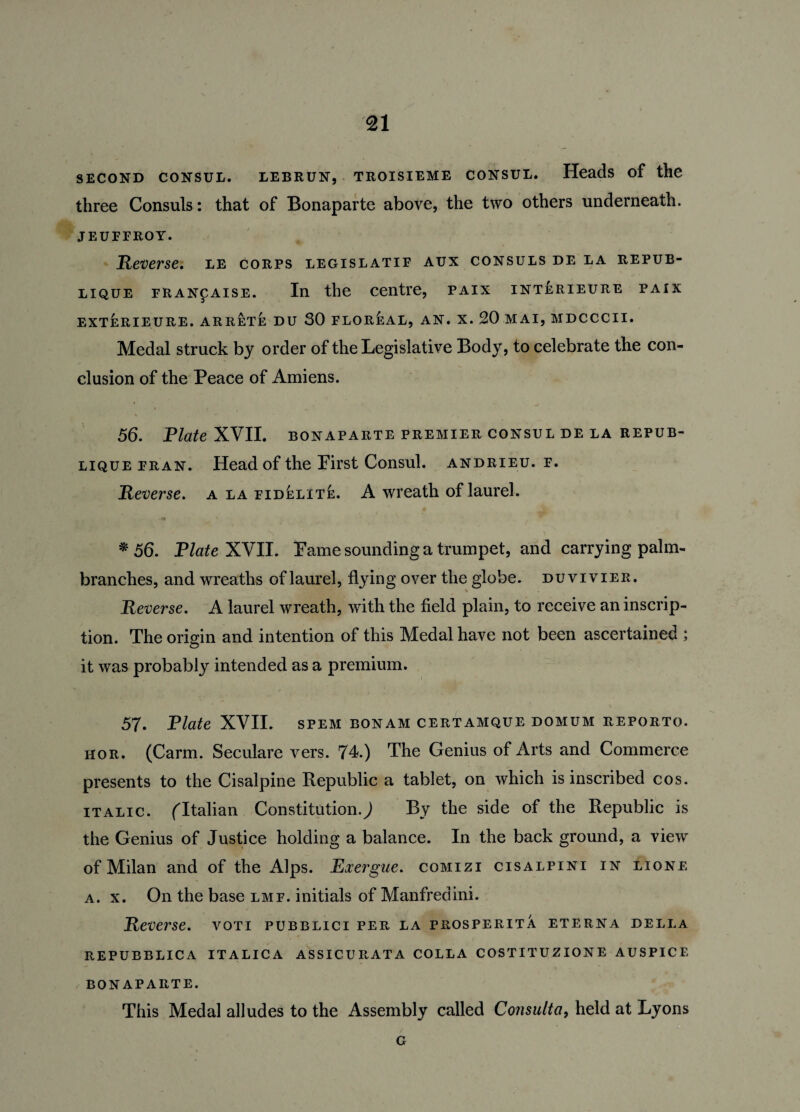 second consul, lebrun, troisieme consul. Heads of the three Consuls: that of Bonaparte above, the two others underneath. jeuffroy. Reverse, le corps legislatif aux consuls de la repub- lique FRANfAisE. In the centre, paix interieure paix EXTERIEURE. ARRETE DU 30 FLOREAL, AN. X. 20 MAI, MDCCCII. Medal struck by order of the Legislative Body, to celebrate the con¬ clusion of the Peace of Amiens. * , • -j % , - 56. Plate XVII. bonaparte premier consul de la repub- lique fran. Head of the First Consul, andrieu. f. Reverse. a la fidelite. A wreath of laurel. * 56. Plate XVII. Fame sounding a trumpet, and carrying palm- branches, and wreaths of laurel, flying over the globe, duvivier. Reverse. A laurel wreath, with the field plain, to receive an inscrip¬ tion. The origin and intention of this Medal have not been ascertained ; it was probably intended as a premium. 57. Plate XVII. spem bonam certamque domum reporto. hor. (Carm. Seculare vers. 74.) The Genius of Arts and Commerce presents to the Cisalpine Republic a tablet, on which is inscribed cos. italic. (Italian Constitution.) By the side of the Republic is the Genius of Justice holding a balance. In the back ground, a view of Milan and of the Alps. Exergue, comizi cisalpini in lione a. x. On the base lmf. initials of Manfredini. Reverse, voti pubblici per la prosperity, eterna della repubblica italica assicurata colla costituzione auspice BONAPARTE. This Medal alludes to the Assembly called Consult a, held at Lyons